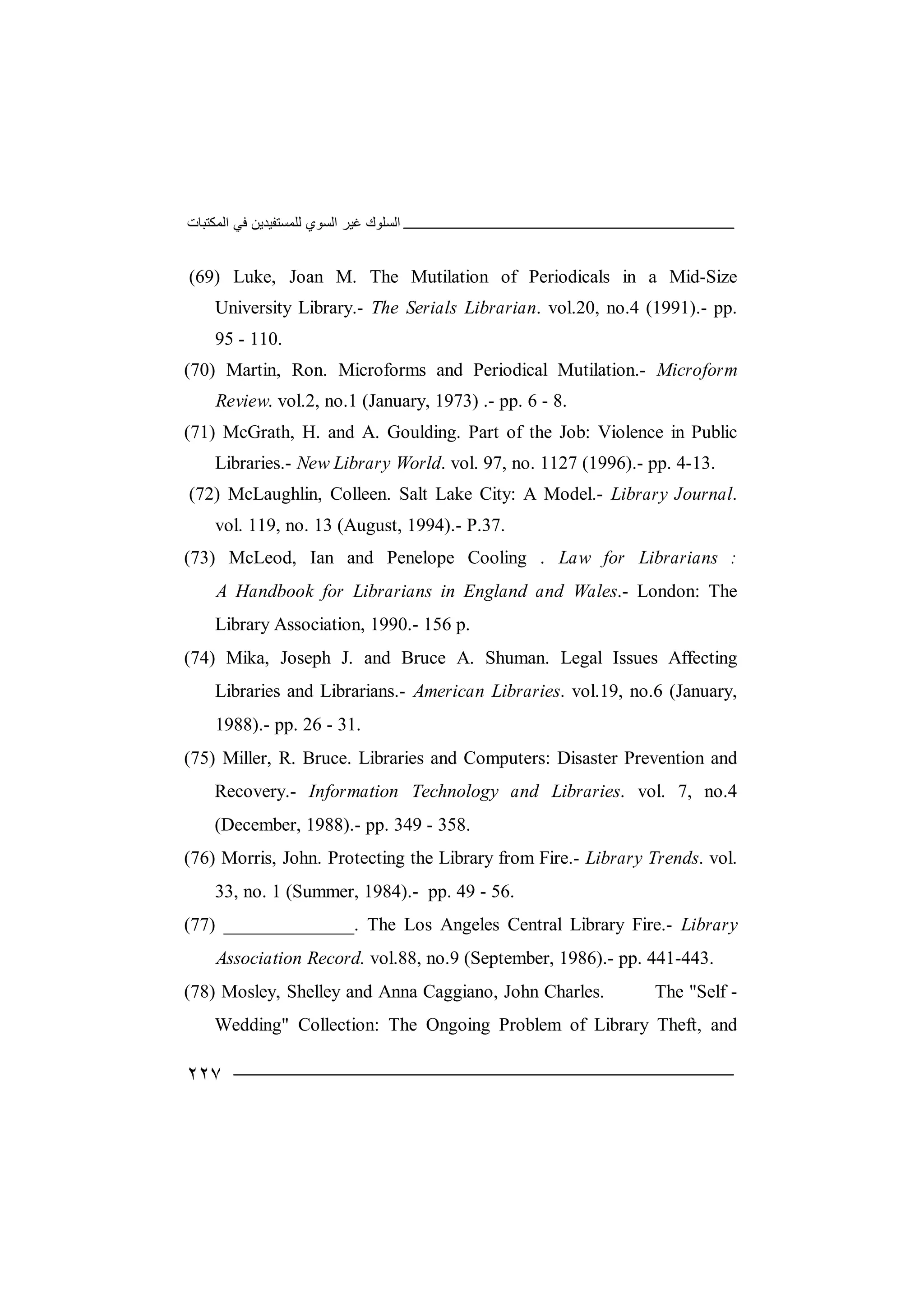 ‫اﻟﻤﻜﺘﺒﺎت‬ ‫ﻓﻲ‬ ‫ﻟﻠﻤﺴﺘﻔﯿﺪﯾﻦ‬ ‫اﻟﺴﻮي‬ ‫ﻏﯿﺮ‬ ‫اﻟﺴﻠﻮك‬
٢٢٧
(69) Luke, Joan M. The Mutilation of Periodicals in a Mid-Size
University Library.- The Serials Librarian. vol.20, no.4 (1991).- pp.
95 - 110.
(70) Martin, Ron. Microforms and Periodical Mutilation.- Microform
Review. vol.2, no.1 (January, 1973) .- pp. 6 - 8.
(71) McGrath, H. and A. Goulding. Part of the Job: Violence in Public
Libraries.- New Library World. vol. 97, no. 1127 (1996).- pp. 4-13.
(72) McLaughlin, Colleen. Salt Lake City: A Model.- Library Journal.
vol. 119, no. 13 (August, 1994).- P.37.
(73) McLeod, Ian and Penelope Cooling . Law for Librarians :
A Handbook for Librarians in England and Wales.- London: The
Library Association, 1990.- 156 p.
(74) Mika, Joseph J. and Bruce A. Shuman. Legal Issues Affecting
Libraries and Librarians.- American Libraries. vol.19, no.6 (January,
1988).- pp. 26 - 31.
(75) Miller, R. Bruce. Libraries and Computers: Disaster Prevention and
Recovery.- Information Technology and Libraries. vol. 7, no.4
(December, 1988).- pp. 349 - 358.
(76) Morris, John. Protecting the Library from Fire.- Library Trends. vol.
33, no. 1 (Summer, 1984).- pp. 49 - 56.
(77) ______________. The Los Angeles Central Library Fire.- Library
Association Record. vol.88, no.9 (September, 1986).- pp. 441-443.
(78) Mosley, Shelley and Anna Caggiano, John Charles. The "Self -
Wedding" Collection: The Ongoing Problem of Library Theft, and
 