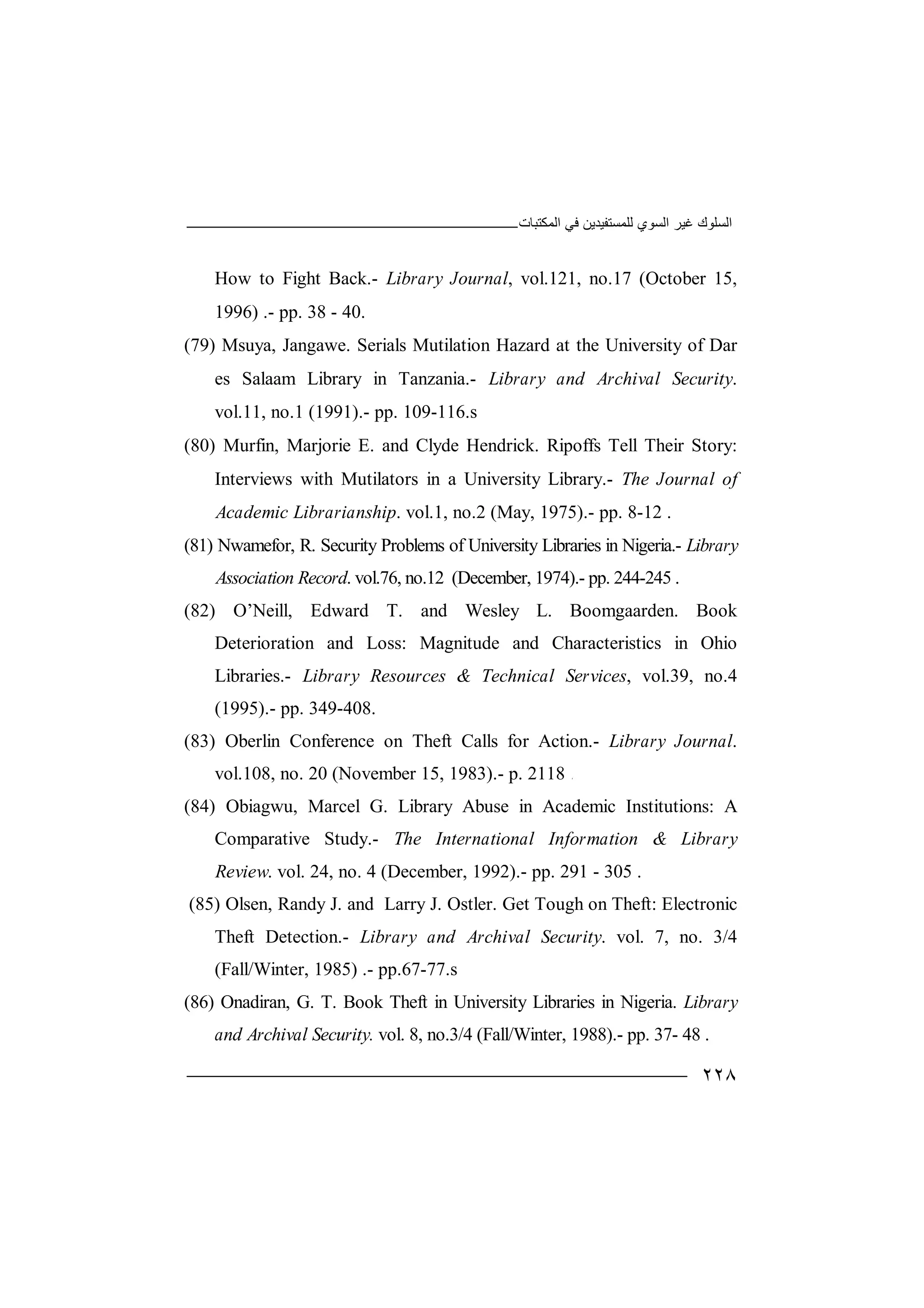 ‫اﻟﻤﻜﺘﺒﺎت‬ ‫ﻓﻲ‬ ‫ﻟﻠﻤﺴﺘﻔﯿﺪﯾﻦ‬ ‫اﻟﺴﻮي‬ ‫ﻏﯿﺮ‬ ‫اﻟﺴﻠﻮك‬
٢٢٨
How to Fight Back.- Library Journal, vol.121, no.17 (October 15,
1996) .- pp. 38 - 40.
(79) Msuya, Jangawe. Serials Mutilation Hazard at the University of Dar
es Salaam Library in Tanzania.- Library and Archival Security.
vol.11, no.1 (1991).- pp. 109-116.s
(80) Murfin, Marjorie E. and Clyde Hendrick. Ripoffs Tell Their Story:
Interviews with Mutilators in a University Library.- The Journal of
Academic Librarianship. vol.1, no.2 (May, 1975).- pp. 8-12 .
(81) Nwamefor, R. Security Problems of University Libraries in Nigeria.- Library
Association Record. vol.76, no.12 (December, 1974).- pp. 244-245 .
(82) O’Neill, Edward T. and Wesley L. Boomgaarden. Book
Deterioration and Loss: Magnitude and Characteristics in Ohio
Libraries.- Library Resources & Technical Services, vol.39, no.4
(1995).- pp. 349-408.
(83) Oberlin Conference on Theft Calls for Action.- Library Journal.
vol.108, no. 20 (November 15, 1983).- p. 2118 .
(84) Obiagwu, Marcel G. Library Abuse in Academic Institutions: A
Comparative Study.- The International Information & Library
Review. vol. 24, no. 4 (December, 1992).- pp. 291 - 305 .
(85) Olsen, Randy J. and Larry J. Ostler. Get Tough on Theft: Electronic
Theft Detection.- Library and Archival Security. vol. 7, no. 3/4
(Fall/Winter, 1985) .- pp.67-77.s
(86) Onadiran, G. T. Book Theft in University Libraries in Nigeria. Library
and Archival Security. vol. 8, no.3/4 (Fall/Winter, 1988).- pp. 37- 48 .
 