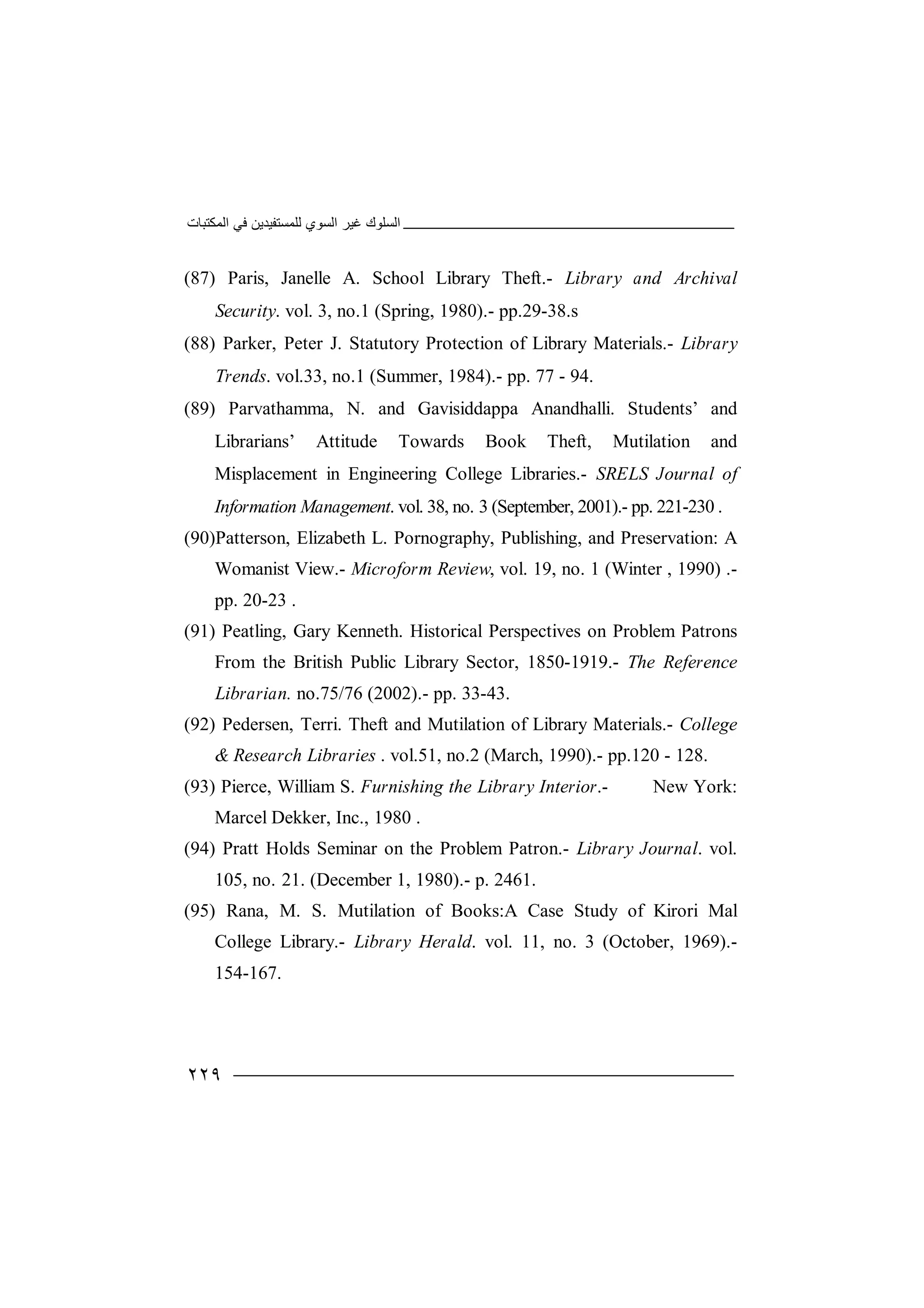 ‫اﻟﻤﻜﺘﺒﺎت‬ ‫ﻓﻲ‬ ‫ﻟﻠﻤﺴﺘﻔﯿﺪﯾﻦ‬ ‫اﻟﺴﻮي‬ ‫ﻏﯿﺮ‬ ‫اﻟﺴﻠﻮك‬
٢٢٩
(87) Paris, Janelle A. School Library Theft.- Library and Archival
Security. vol. 3, no.1 (Spring, 1980).- pp.29-38.s
(88) Parker, Peter J. Statutory Protection of Library Materials.- Library
Trends. vol.33, no.1 (Summer, 1984).- pp. 77 - 94.
(89) Parvathamma, N. and Gavisiddappa Anandhalli. Students’ and
Librarians’ Attitude Towards Book Theft, Mutilation and
Misplacement in Engineering College Libraries.- SRELS Journal of
Information Management. vol. 38, no. 3 (September, 2001).- pp. 221-230 .
(90)Patterson, Elizabeth L. Pornography, Publishing, and Preservation: A
Womanist View.- Microform Review, vol. 19, no. 1 (Winter , 1990) .-
pp. 20-23 .
(91) Peatling, Gary Kenneth. Historical Perspectives on Problem Patrons
From the British Public Library Sector, 1850-1919.- The Reference
Librarian. no.75/76 (2002).- pp. 33-43.
(92) Pedersen, Terri. Theft and Mutilation of Library Materials.- College
& Research Libraries . vol.51, no.2 (March, 1990).- pp.120 - 128.
(93) Pierce, William S. Furnishing the Library Interior.- New York:
Marcel Dekker, Inc., 1980 .
(94) Pratt Holds Seminar on the Problem Patron.- Library Journal. vol.
105, no. 21. (December 1, 1980).- p. 2461.
(95) Rana, M. S. Mutilation of Books:A Case Study of Kirori Mal
College Library.- Library Herald. vol. 11, no. 3 (October, 1969).-
154-167.
 