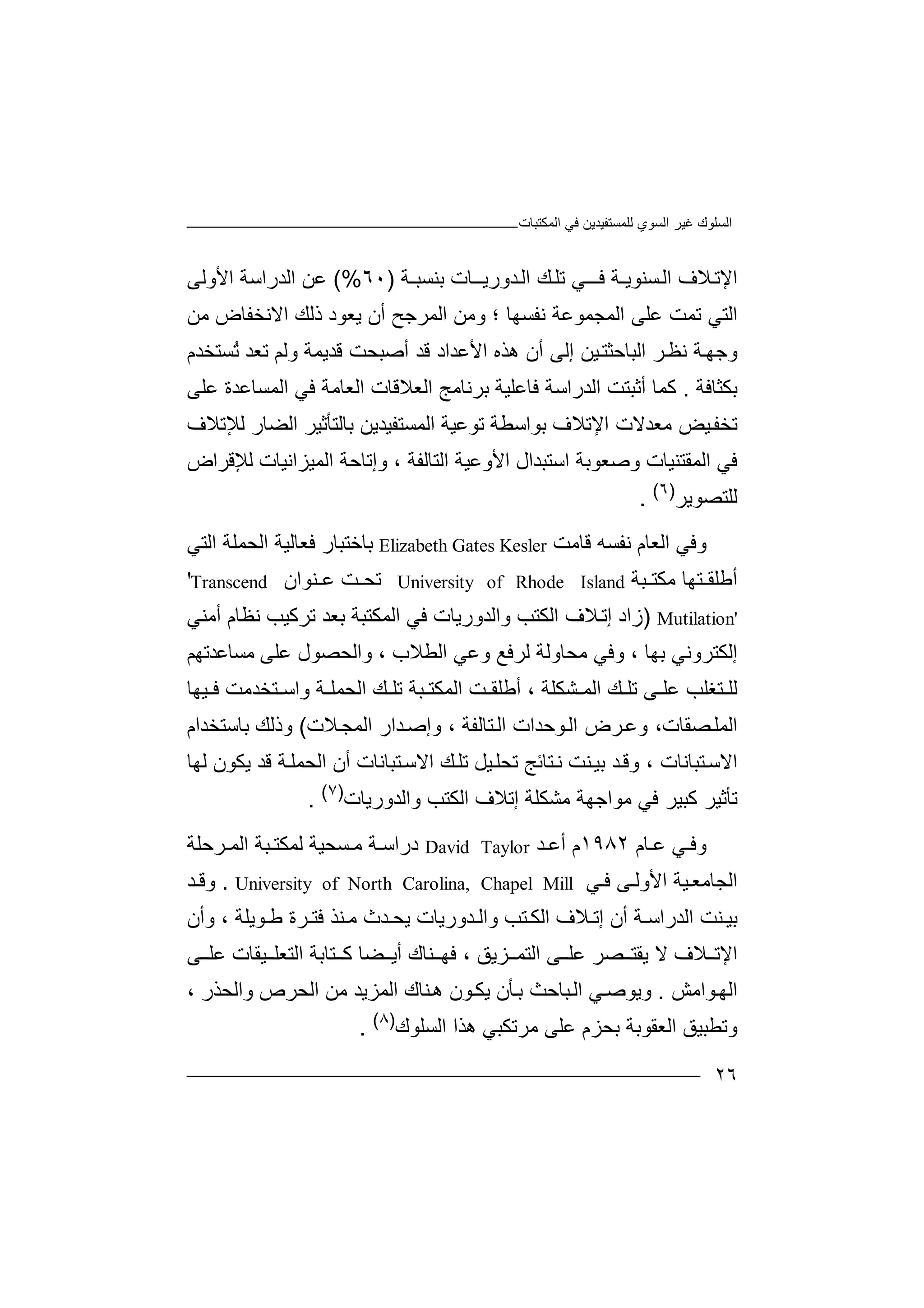 ‫ﻏﯿﺮ‬ ‫اﻟﺴﻠﻮك‬‫اﻟﻤﻜﺘﺒﺎت‬ ‫ﻓﻲ‬ ‫ﻟﻠﻤﺴﺘﻔﯿﺪﯾﻦ‬ ‫اﻟﺴﻮي‬
٢٦
‫ﻼف‬‫اﻹﺗ‬‫ا‬‫ﻟ‬‫ﺴ‬‫ﻨﻮﯾـﺔ‬‫ﺪورﯾ‬‫اﻟ‬ ‫ﻚ‬‫ﺗﻠ‬ ‫ﻲ‬‫ﻓــ‬‫ـ‬‫ﺑﻨﺴﺒـﺔ‬ ‫ـﺎت‬)٦٠(%‫ا‬ ‫اﻟﺪراﺳﺔ‬ ‫ﻋﻦ‬‫ﻷ‬‫وﻟ‬‫ﻰ‬
‫ﺗﻤ‬ ‫اﻟﺘﻲ‬‫ﻋ‬ ‫ﺖ‬‫ا‬ ‫ﻠﻰ‬‫ﻟﻤﺠﻤﻮ‬‫ﻧ‬ ‫ﻋﺔ‬‫ﻔﺴﮭﺎ‬‫و‬ ‫؛‬‫ا‬ ‫ﻣﻦ‬‫ا‬ ‫ذﻟﻚ‬ ‫ﯾﻌﻮد‬ ‫أن‬ ‫ﻟﻤﺮﺟﺢ‬‫ﻻ‬‫ﻧ‬‫ﺨ‬‫ﻔ‬‫ﻣﻦ‬ ‫ﺎض‬
‫و‬‫ﺟ‬‫ﻧﻈ‬ ‫ﺔ‬‫ﮭ‬‫ﺮ‬‫اﻟﺒﺎ‬‫ﺣ‬‫ﺜ‬‫ﺘ‬‫ﯿ‬‫ﻦ‬‫إ‬‫ﻟ‬‫أ‬ ‫ﻰ‬‫ن‬‫ھﺬه‬‫ﻗ‬ ‫اﻷﻋﺪاد‬‫ﺪ‬‫أ‬‫ﺻ‬‫ﺒ‬‫ﺤ‬‫ﺖ‬‫ﻗﺪ‬‫ﯾ‬‫ﻤ‬‫وﻟﻢ‬ ‫ﺔ‬‫ﺗ‬‫ﻌ‬‫ﺪ‬ُ‫ﺗ‬‫ﺴﺘﺨﺪم‬
‫ﺑﻜﺜﺎﻓﺔ‬.‫ﻛ‬‫ﻤ‬‫ﺎ‬‫أ‬‫ﺛ‬‫اﻟﺪرا‬ ‫ﺒﺘﺖ‬‫ﺳ‬‫ﺔ‬‫ﻓ‬‫ﺎ‬‫ﻋ‬‫ﻠ‬‫اﻟﻌﻼ‬ ‫ﺑﺮﻧﺎﻣﺞ‬ ‫ﯿﺔ‬‫ﻗﺎت‬‫اﻟﻌﺎﻣﺔ‬‫اﻟ‬ ‫ﻓﻲ‬‫ﻤﺴ‬‫ﻋ‬ ‫ﺎﻋﺪة‬‫ﻠ‬‫ﻰ‬
‫ﻣﻌﺪﻻت‬ ‫ﯿﺾ‬‫ﺗﺨﻔ‬‫ا‬‫ﺑﻮاﺳﻄﺔ‬ ‫ﻹﺗﻼف‬‫ﺗﻮ‬‫ﻋﯿ‬‫ﺔ‬‫اﻟﻤﺴ‬‫ﺘﻔ‬‫ﯿﺪ‬‫ﯾ‬‫ﺑ‬ ‫ﻦ‬‫ﺎ‬‫ﻟﺘﺄ‬‫ﺛﯿ‬‫ا‬ ‫ﺮ‬‫ﻟﻀﺎر‬‫ﻟﻺ‬‫ﺗ‬‫ﻼف‬
‫ﻓﻲ‬‫وﺻ‬ ‫اﻟﻤﻘﺘﻨﯿﺎت‬‫ﻌ‬‫ﻮﺑﺔ‬‫اﻷوﻋﯿﺔ‬ ‫اﺳﺘﺒﺪال‬‫ا‬ ‫وإﺗﺎﺣﺔ‬ ، ‫اﻟﺘﺎﻟﻔﺔ‬‫ﻟﻤ‬‫ﯿﺰ‬‫اﻧ‬‫ﻟﻺﻗﺮا‬ ‫ﯿﺎت‬‫ض‬
‫ﻟﻠ‬‫ﺘﺼ‬‫ﻮﯾﺮ‬)٦(
.
‫وﻓﻲ‬‫اﻟﻌ‬‫ﺎ‬‫ﻧ‬ ‫م‬‫ﻔ‬‫ﺴﮫ‬‫ﻗ‬‫ﺎﻣﺖ‬Elizabeth Gates Kesler‫ﺑ‬‫ﺎﺧﺘ‬‫ﺒ‬‫ﺎر‬‫ﻓ‬‫ﻌﺎﻟ‬‫ﯿ‬‫ا‬ ‫ﺔ‬‫ﻟ‬‫ﺤﻤﻠ‬‫ﺔ‬‫اﻟ‬‫ﺘ‬‫ﻲ‬
‫أ‬‫ﻃ‬‫ﺒﺔ‬ ‫ﻣﻜﺘ‬ ‫ﺘﮭﺎ‬ ‫ﻠﻘ‬University of Rhode Island‫ﺗ‬‫ﺖ‬ ‫ﺤ‬‫ﻋ‬‫ﻨﻮا‬‫ن‬'Transcend
Mutilation')‫زاد‬‫ﻼ‬‫إﺗ‬‫ا‬ ‫ف‬‫ﻟ‬‫ﻜﺘﺐ‬‫واﻟ‬‫ﺪ‬‫ورﯾ‬‫ﺎ‬‫ﻓ‬ ‫ت‬‫ﻲ‬‫اﻟﻤﻜﺘ‬‫ﺒ‬‫ﻧﻈﺎ‬ ‫ﺗﺮﻛﯿﺐ‬ ‫ﺑﻌﺪ‬ ‫ﺔ‬‫م‬‫أﻣﻨﻲ‬
‫إﻟﻜﺘﺮ‬‫و‬‫ﻧﻲ‬‫ﺑ‬‫ﮭﺎ‬،‫وﻓ‬‫ﻲ‬‫ﻣﺤ‬‫ﺎ‬‫وﻟﺔ‬‫ﻟﺮﻓ‬‫ﻊ‬‫وﻋ‬‫ﻲ‬‫واﻟﺤﺼ‬ ، ‫اﻟﻄﻼب‬‫ﻋ‬ ‫ﻮل‬‫ﻣ‬ ‫ﻠﻰ‬‫ﺴﺎﻋﺪ‬‫ﺗﮭﻢ‬
‫ﺘﻐ‬ ‫ﻟﻠ‬‫ﻋ‬ ‫ﻠﺐ‬‫ﺗ‬ ‫ﻰ‬ ‫ﻠ‬‫ﺔ‬ ‫اﻟﺤﻤﻠ‬ ‫ﻚ‬ ‫ﺗﻠ‬ ‫ﺒﺔ‬ ‫اﻟﻤﻜﺘ‬ ‫ﺖ‬ ‫أﻃﻠﻘ‬ ، ‫ﺸﻜﻠﺔ‬ ‫اﻟﻤ‬ ‫ﻚ‬ ‫ﻠ‬‫وا‬‫ﺘﺨ‬ ‫ﺳ‬‫ﺪ‬‫ﯿﮭ‬ ‫ﻓ‬ ‫ﻣﺖ‬‫ﺎ‬
‫اﻟ‬‫ﻤﻠ‬‫ﺼﻘﺎ‬‫ت‬،‫و‬‫ﻋ‬‫ﺮض‬‫ﻮﺣﺪات‬‫اﻟ‬‫اﻟ‬‫ﺘ‬‫ﺎﻟﻔﺔ‬،‫ﺪار‬‫وإﺻ‬‫ا‬‫ﻼ‬‫ﻟﻤﺠ‬‫ت‬(‫وذ‬‫ﻟ‬‫ﻚ‬‫ﺑﺎﺳﺘﺨﺪام‬
‫اﻻ‬‫ﺳ‬‫ﺘﺒ‬‫ﺎﻧﺎت‬،‫و‬‫ﺪ‬‫ﻗ‬‫ﺘﺎﺋ‬‫ﻧ‬ ‫ﻨﺖ‬‫ﺑﯿ‬‫ﺞ‬‫ﺗﺤﻠ‬‫ﯿﻞ‬‫ﻚ‬‫ﺗﻠ‬‫اﻻ‬‫ﺳ‬‫ﺘﺒ‬‫ﺎﻧﺎت‬‫أ‬‫ن‬‫اﻟ‬‫ﯾﻜ‬ ‫ﻗﺪ‬ ‫ﺔ‬‫ﺤﻤﻠ‬‫ﻮن‬‫ﻟ‬‫ﮭ‬‫ﺎ‬
‫ﺗ‬‫ﺄ‬‫ﻛ‬ ‫ﺛﯿﺮ‬‫ﺒ‬‫ﯿ‬‫ﺮ‬‫ﻣ‬ ‫ﻓﻲ‬‫ﻮ‬‫ا‬‫ﺟ‬‫ﻣﺸ‬ ‫ﮭﺔ‬‫ﻜ‬‫ﻠ‬‫ﺔ‬‫إﺗﻼف‬‫اﻟﻜ‬‫ﺘ‬‫واﻟﺪورﯾﺎت‬ ‫ﺐ‬)٧(
.
‫و‬‫ﻲ‬ ‫ﻓ‬‫ﻋ‬‫ﺎم‬١٩٨٢‫م‬‫أ‬‫ﺪ‬ ‫ﻋ‬David Taylor‫درا‬‫ﺳ‬‫ﻣ‬ ‫ﺔ‬‫ﺴ‬‫ﺤﯿﺔ‬‫ﻟﻤﻜ‬‫ﺘ‬‫ﺒﺔ‬‫ا‬‫ﺮ‬ ‫ﻟﻤ‬‫ﺣ‬‫ﻠﺔ‬
‫ا‬‫اﻷ‬ ‫ﯿﺔ‬‫ﻟﺠﺎﻣﻌ‬‫ﻰ‬ ‫وﻟ‬‫ﻲ‬ ‫ﻓ‬University of North Carolina, Chapel Mill.‫ﺪ‬ ‫وﻗ‬
‫ﻨ‬ ‫ﺑﯿ‬‫ﺖ‬‫اﻟ‬‫ﺪ‬‫راﺳ‬‫ﺔ‬‫أن‬‫ﻼ‬ ‫إﺗ‬‫ا‬ ‫ف‬‫ﻟ‬‫ﺮ‬ ‫ﻓﺘ‬ ‫ﻨﺬ‬ ‫ﻣ‬ ‫ﺪث‬ ‫ﯾﺤ‬ ‫ﺪورﯾﺎت‬ ‫واﻟ‬ ‫ﺘﺐ‬ ‫ﻜ‬‫ة‬‫ﻮﯾﻠﺔ‬ ‫ﻃ‬،‫وأن‬
‫اﻹ‬‫ﻻ‬ ‫ﻼف‬ ‫ﺗ‬‫ﯾﻘ‬‫ﺘ‬‫ﺼﺮ‬‫ﻋ‬‫ﻰ‬ ‫ﻠ‬‫ا‬‫ﻟﺘﻤ‬‫ﺰ‬‫ﯾﻖ‬،‫ﻓﮭ‬‫ﻨ‬‫ﺎك‬‫أ‬‫ﻰ‬ ‫ﻋﻠ‬ ‫ﯿﻘﺎت‬ ‫اﻟﺘﻌﻠ‬ ‫ﺘﺎﺑﺔ‬ ‫ﻛ‬ ‫ﻀﺎ‬ ‫ﯾ‬
‫ﻮاﻣﺶ‬‫اﻟﮭ‬.‫ﻲ‬‫وﯾﻮﺻ‬‫ﺒﺎ‬‫اﻟ‬‫ﺣ‬‫ﺚ‬‫ﺑ‬‫ﻨﺎك‬‫ھ‬ ‫ﻮن‬‫ﯾﻜ‬ ‫ﺄن‬‫ا‬‫ﻟﻤ‬‫وا‬ ‫اﻟﺤﺮص‬ ‫ﻣﻦ‬ ‫ﺰﯾﺪ‬‫ﻟ‬، ‫ﺤﺬر‬
‫ﺑﺤﺰ‬ ‫اﻟﻌﻘﻮﺑﺔ‬ ‫وﺗﻄﺒﯿﻖ‬‫ﻋﻠ‬ ‫م‬‫ﻣﺮ‬ ‫ﻰ‬‫ﺗﻜﺒﻲ‬‫ھﺬا‬‫اﻟﺴ‬‫ﻠﻮك‬)٨(
.
 