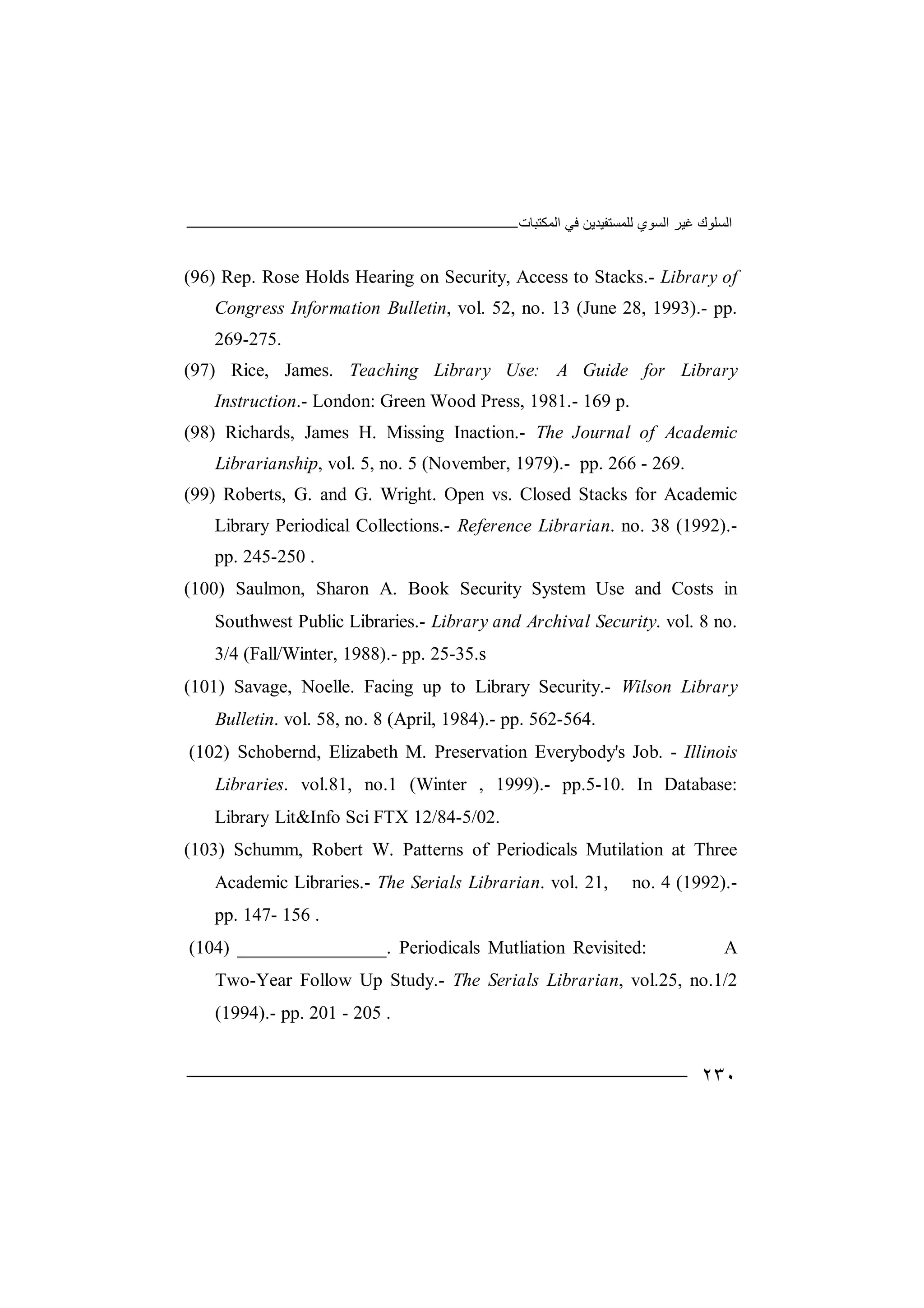 ‫اﻟﻤﻜﺘﺒﺎت‬ ‫ﻓﻲ‬ ‫ﻟﻠﻤﺴﺘﻔﯿﺪﯾﻦ‬ ‫اﻟﺴﻮي‬ ‫ﻏﯿﺮ‬ ‫اﻟﺴﻠﻮك‬
٢٣٠
(96) Rep. Rose Holds Hearing on Security, Access to Stacks.- Library of
Congress Information Bulletin, vol. 52, no. 13 (June 28, 1993).- pp.
269-275.
(97) Rice, James. Teaching Library Use: A Guide for Library
Instruction.- London: Green Wood Press, 1981.- 169 p.
(98) Richards, James H. Missing Inaction.- The Journal of Academic
Librarianship, vol. 5, no. 5 (November, 1979).- pp. 266 - 269.
(99) Roberts, G. and G. Wright. Open vs. Closed Stacks for Academic
Library Periodical Collections.- Reference Librarian. no. 38 (1992).-
pp. 245-250 .
(100) Saulmon, Sharon A. Book Security System Use and Costs in
Southwest Public Libraries.- Library and Archival Security. vol. 8 no.
3/4 (Fall/Winter, 1988).- pp. 25-35.s
(101) Savage, Noelle. Facing up to Library Security.- Wilson Library
Bulletin. vol. 58, no. 8 (April, 1984).- pp. 562-564.
(102) Schobernd, Elizabeth M. Preservation Everybody's Job. - Illinois
Libraries. vol.81, no.1 (Winter , 1999).- pp.5-10. In Database:
Library Lit&Info Sci FTX 12/84-5/02.
(103) Schumm, Robert W. Patterns of Periodicals Mutilation at Three
Academic Libraries.- The Serials Librarian. vol. 21, no. 4 (1992).-
pp. 147- 156 .
(104) ________________. Periodicals Mutliation Revisited: A
Two-Year Follow Up Study.- The Serials Librarian, vol.25, no.1/2
(1994).- pp. 201 - 205 .
 