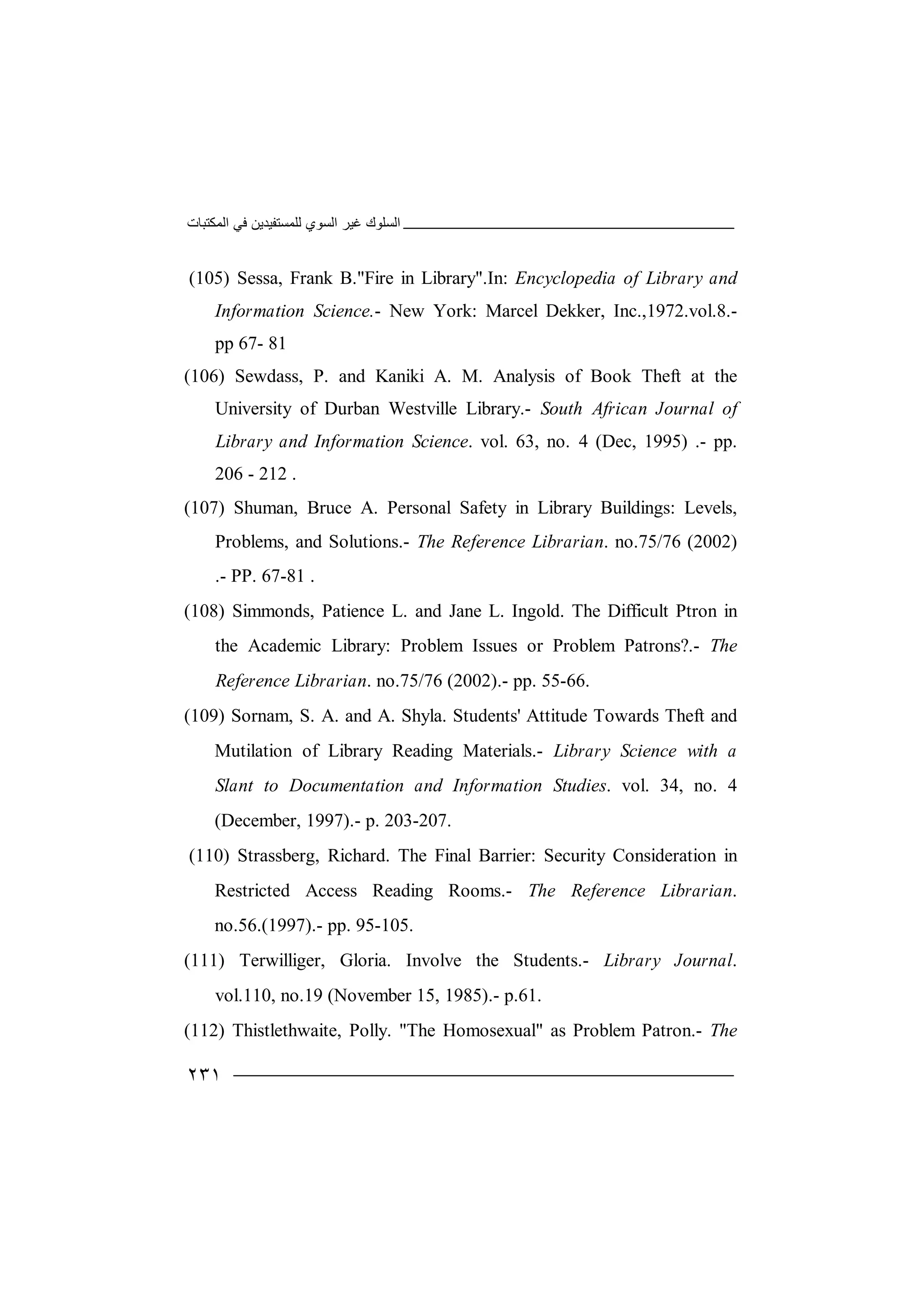 ‫اﻟﻤﻜﺘﺒﺎت‬ ‫ﻓﻲ‬ ‫ﻟﻠﻤﺴﺘﻔﯿﺪﯾﻦ‬ ‫اﻟﺴﻮي‬ ‫ﻏﯿﺮ‬ ‫اﻟﺴﻠﻮك‬
٢٣١
(105) Sessa, Frank B."Fire in Library".In: Encyclopedia of Library and
Information Science.- New York: Marcel Dekker, Inc.,1972.vol.8.-
pp 67- 81
(106) Sewdass, P. and Kaniki A. M. Analysis of Book Theft at the
University of Durban Westville Library.- South African Journal of
Library and Information Science. vol. 63, no. 4 (Dec, 1995) .- pp.
206 - 212 .
(107) Shuman, Bruce A. Personal Safety in Library Buildings: Levels,
Problems, and Solutions.- The Reference Librarian. no.75/76 (2002)
.- PP. 67-81 .
(108) Simmonds, Patience L. and Jane L. Ingold. The Difficult Ptron in
the Academic Library: Problem Issues or Problem Patrons?.- The
Reference Librarian. no.75/76 (2002).- pp. 55-66.
(109) Sornam, S. A. and A. Shyla. Students' Attitude Towards Theft and
Mutilation of Library Reading Materials.- Library Science with a
Slant to Documentation and Information Studies. vol. 34, no. 4
(December, 1997).- p. 203-207.
(110) Strassberg, Richard. The Final Barrier: Security Consideration in
Restricted Access Reading Rooms.- The Reference Librarian.
no.56.(1997).- pp. 95-105.
(111) Terwilliger, Gloria. Involve the Students.- Library Journal.
vol.110, no.19 (November 15, 1985).- p.61.
(112) Thistlethwaite, Polly. "The Homosexual" as Problem Patron.- The
 