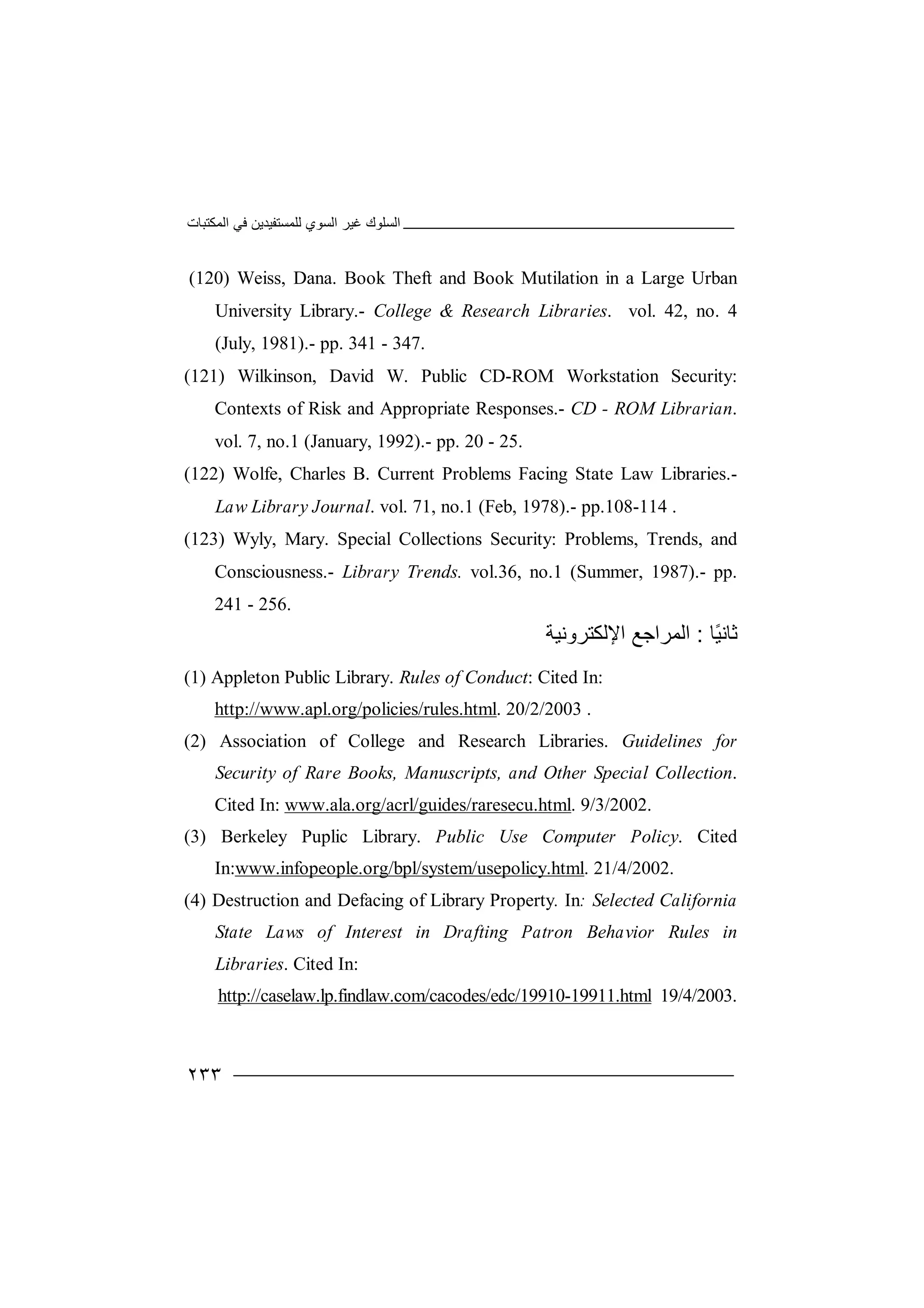 ‫اﻟﻤﻜﺘﺒﺎت‬ ‫ﻓﻲ‬ ‫ﻟﻠﻤﺴﺘﻔﯿﺪﯾﻦ‬ ‫اﻟﺴﻮي‬ ‫ﻏﯿﺮ‬ ‫اﻟﺴﻠﻮك‬
٢٣٣
(120) Weiss, Dana. Book Theft and Book Mutilation in a Large Urban
University Library.- College & Research Libraries. vol. 42, no. 4
(July, 1981).- pp. 341 - 347.
(121) Wilkinson, David W. Public CD-ROM Workstation Security:
Contexts of Risk and Appropriate Responses.- CD - ROM Librarian.
vol. 7, no.1 (January, 1992).- pp. 20 - 25.
(122) Wolfe, Charles B. Current Problems Facing State Law Libraries.-
Law Library Journal. vol. 71, no.1 (Feb, 1978).- pp.108-114 .
(123) Wyly, Mary. Special Collections Security: Problems, Trends, and
Consciousness.- Library Trends. vol.36, no.1 (Summer, 1987).- pp.
241 - 256.
‫ًﺎ‬‫ﯿ‬‫ﺛﺎﻧ‬:‫ا‬‫ﻟ‬‫اﻹﻟﻜﺘﺮوﻧﯿﺔ‬ ‫ﻤﺮاﺟﻊ‬
(1) Appleton Public Library. Rules of Conduct: Cited In:
http://www.apl.org/policies/rules.html. 20/2/2003 .
(2) Association of College and Research Libraries. Guidelines for
Security of Rare Books, Manuscripts, and Other Special Collection.
Cited In: www.ala.org/acrl/guides/raresecu.html. 9/3/2002.
(3) Berkeley Puplic Library. Public Use Computer Policy. Cited
In:www.infopeople.org/bpl/system/usepolicy.html. 21/4/2002.
(4) Destruction and Defacing of Library Property. In: Selected California
State Laws of Interest in Drafting Patron Behavior Rules in
Libraries. Cited In:
http://caselaw.lp.findlaw.com/cacodes/edc/19910-19911.html 19/4/2003.
 