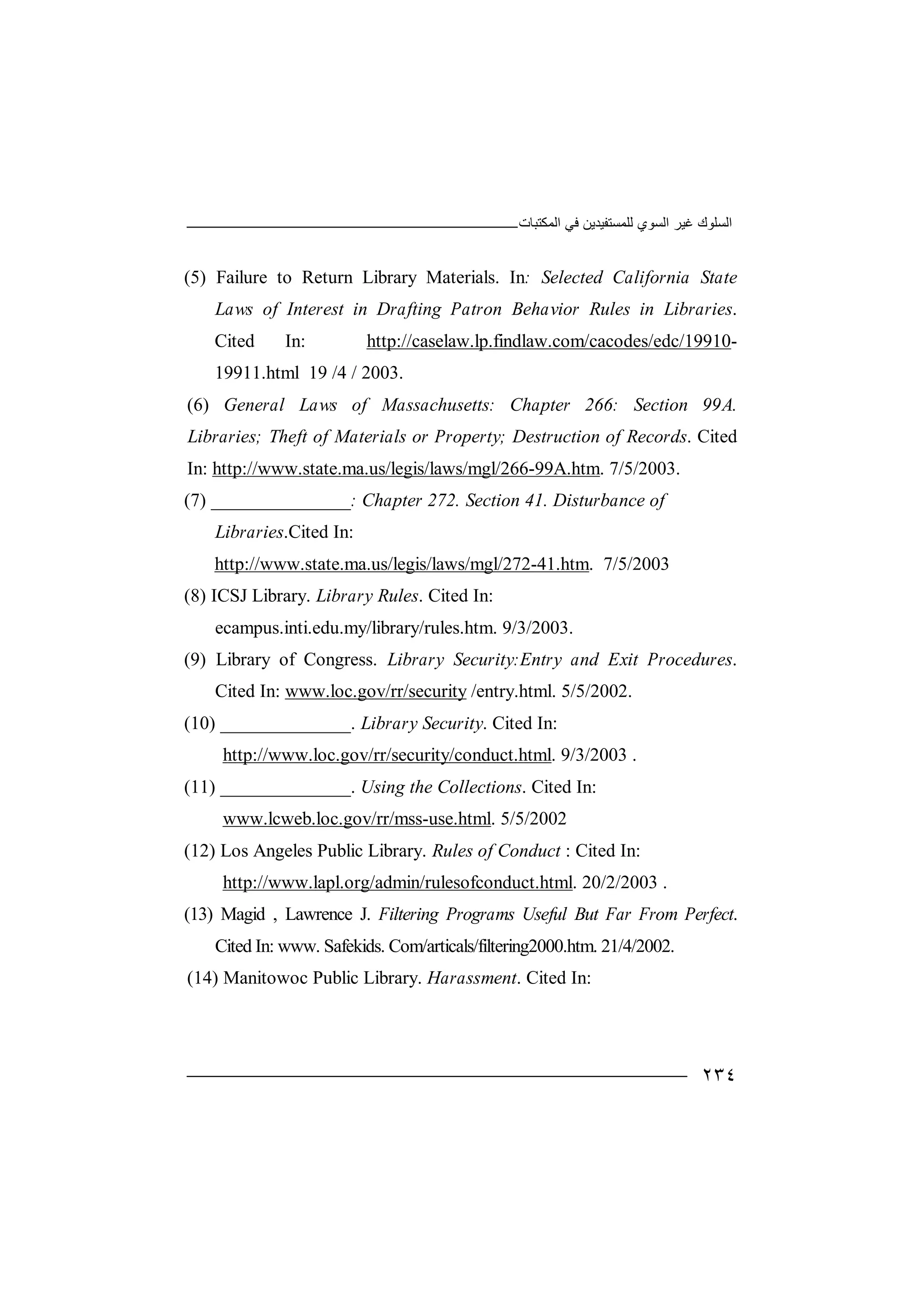 ‫اﻟﻤﻜﺘﺒﺎت‬ ‫ﻓﻲ‬ ‫ﻟﻠﻤﺴﺘﻔﯿﺪﯾﻦ‬ ‫اﻟﺴﻮي‬ ‫ﻏﯿﺮ‬ ‫اﻟﺴﻠﻮك‬
٢٣٤
(5) Failure to Return Library Materials. In: Selected California State
Laws of Interest in Drafting Patron Behavior Rules in Libraries.
Cited In: http://caselaw.lp.findlaw.com/cacodes/edc/19910-
19911.html 19 /4 / 2003.
(6) General Laws of Massachusetts: Chapter 266: Section 99A.
Libraries; Theft of Materials or Property; Destruction of Records. Cited
In: http://www.state.ma.us/legis/laws/mgl/266-99A.htm. 7/5/2003.
(7) _______________: Chapter 272. Section 41. Disturbance of
Libraries.Cited In:
http://www.state.ma.us/legis/laws/mgl/272-41.htm. 7/5/2003
(8) ICSJ Library. Library Rules. Cited In:
ecampus.inti.edu.my/library/rules.htm. 9/3/2003.
(9) Library of Congress. Library Security:Entry and Exit Procedures.
Cited In: www.loc.gov/rr/security /entry.html. 5/5/2002.
(10) ______________. Library Security. Cited In:
http://www.loc.gov/rr/security/conduct.html. 9/3/2003 .
(11) ______________. Using the Collections. Cited In:
www.lcweb.loc.gov/rr/mss-use.html. 5/5/2002
(12) Los Angeles Public Library. Rules of Conduct : Cited In:
http://www.lapl.org/admin/rulesofconduct.html. 20/2/2003 .
(13) Magid , Lawrence J. Filtering Programs Useful But Far From Perfect.
Cited In: www. Safekids. Com/articals/filtering2000.htm. 21/4/2002.
(14) Manitowoc Public Library. Harassment. Cited In:
 