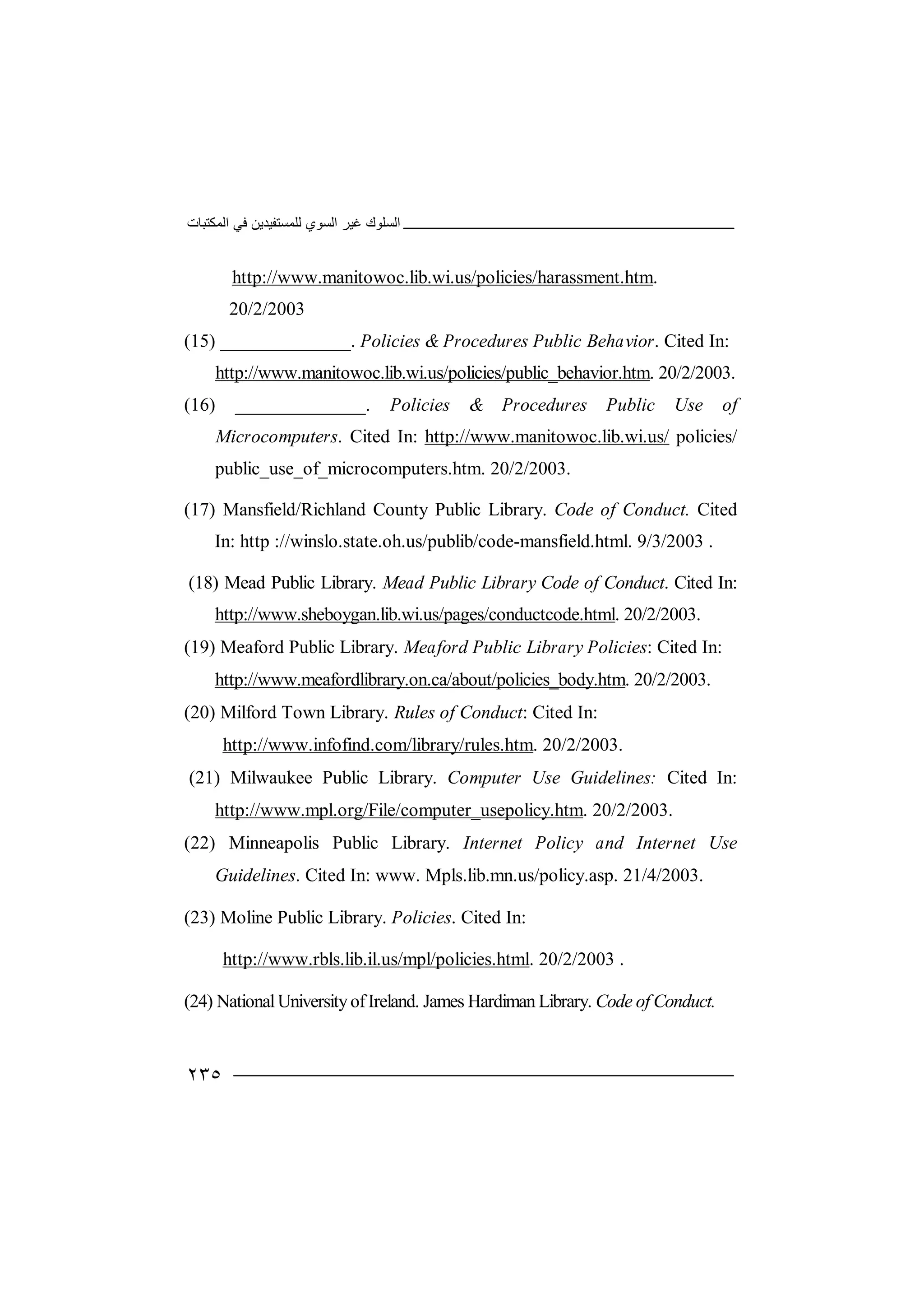‫اﻟﻤﻜﺘﺒﺎت‬ ‫ﻓﻲ‬ ‫ﻟﻠﻤﺴﺘﻔﯿﺪﯾﻦ‬ ‫اﻟﺴﻮي‬ ‫ﻏﯿﺮ‬ ‫اﻟﺴﻠﻮك‬
٢٣٥
http://www.manitowoc.lib.wi.us/policies/harassment.htm.
20/2/2003
(15) ______________. Policies & Procedures Public Behavior. Cited In:
http://www.manitowoc.lib.wi.us/policies/public_behavior.htm. 20/2/2003.
(16) ______________. Policies & Procedures Public Use of
Microcomputers. Cited In: http://www.manitowoc.lib.wi.us/ policies/
public_use_of_microcomputers.htm. 20/2/2003.
(17) Mansfield/Richland County Public Library. Code of Conduct. Cited
In: http ://winslo.state.oh.us/publib/code-mansfield.html. 9/3/2003 .
(18) Mead Public Library. Mead Public Library Code of Conduct. Cited In:
http://www.sheboygan.lib.wi.us/pages/conductcode.html. 20/2/2003.
(19) Meaford Public Library. Meaford Public Library Policies: Cited In:
http://www.meafordlibrary.on.ca/about/policies_body.htm. 20/2/2003.
(20) Milford Town Library. Rules of Conduct: Cited In:
http://www.infofind.com/library/rules.htm. 20/2/2003.
(21) Milwaukee Public Library. Computer Use Guidelines: Cited In:
http://www.mpl.org/File/computer_usepolicy.htm. 20/2/2003.
(22) Minneapolis Public Library. Internet Policy and Internet Use
Guidelines. Cited In: www. Mpls.lib.mn.us/policy.asp. 21/4/2003.
(23) Moline Public Library. Policies. Cited In:
http://www.rbls.lib.il.us/mpl/policies.html. 20/2/2003 .
(24) NationalUniversityofIreland. James Hardiman Library. Code ofConduct.
 