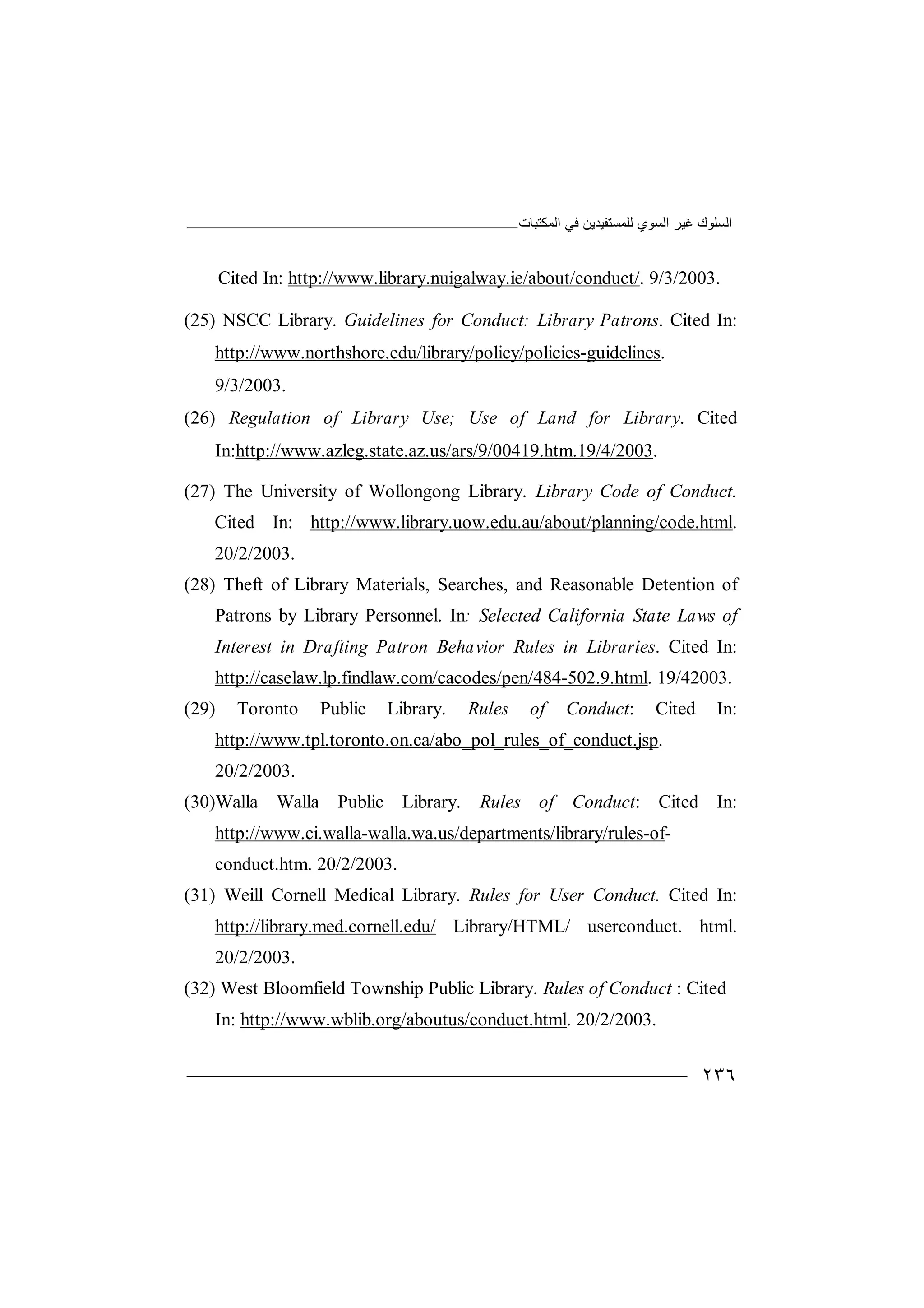‫اﻟﻤﻜﺘﺒﺎت‬ ‫ﻓﻲ‬ ‫ﻟﻠﻤﺴﺘﻔﯿﺪﯾﻦ‬ ‫اﻟﺴﻮي‬ ‫ﻏﯿﺮ‬ ‫اﻟﺴﻠﻮك‬
٢٣٦
Cited In: http://www.library.nuigalway.ie/about/conduct/. 9/3/2003.
(25) NSCC Library. Guidelines for Conduct: Library Patrons. Cited In:
http://www.northshore.edu/library/policy/policies-guidelines.
9/3/2003.
(26) Regulation of Library Use; Use of Land for Library. Cited
In:http://www.azleg.state.az.us/ars/9/00419.htm.19/4/2003.
(27) The University of Wollongong Library. Library Code of Conduct.
Cited In: http://www.library.uow.edu.au/about/planning/code.html.
20/2/2003.
(28) Theft of Library Materials, Searches, and Reasonable Detention of
Patrons by Library Personnel. In: Selected California State Laws of
Interest in Drafting Patron Behavior Rules in Libraries. Cited In:
http://caselaw.lp.findlaw.com/cacodes/pen/484-502.9.html. 19/42003.
(29) Toronto Public Library. Rules of Conduct: Cited In:
http://www.tpl.toronto.on.ca/abo_pol_rules_of_conduct.jsp.
20/2/2003.
(30)Walla Walla Public Library. Rules of Conduct: Cited In:
http://www.ci.walla-walla.wa.us/departments/library/rules-of-
conduct.htm. 20/2/2003.
(31) Weill Cornell Medical Library. Rules for User Conduct. Cited In:
http://library.med.cornell.edu/ Library/HTML/ userconduct. html.
20/2/2003.
(32) West Bloomfield Township Public Library. Rules of Conduct : Cited
In: http://www.wblib.org/aboutus/conduct.html. 20/2/2003.
 