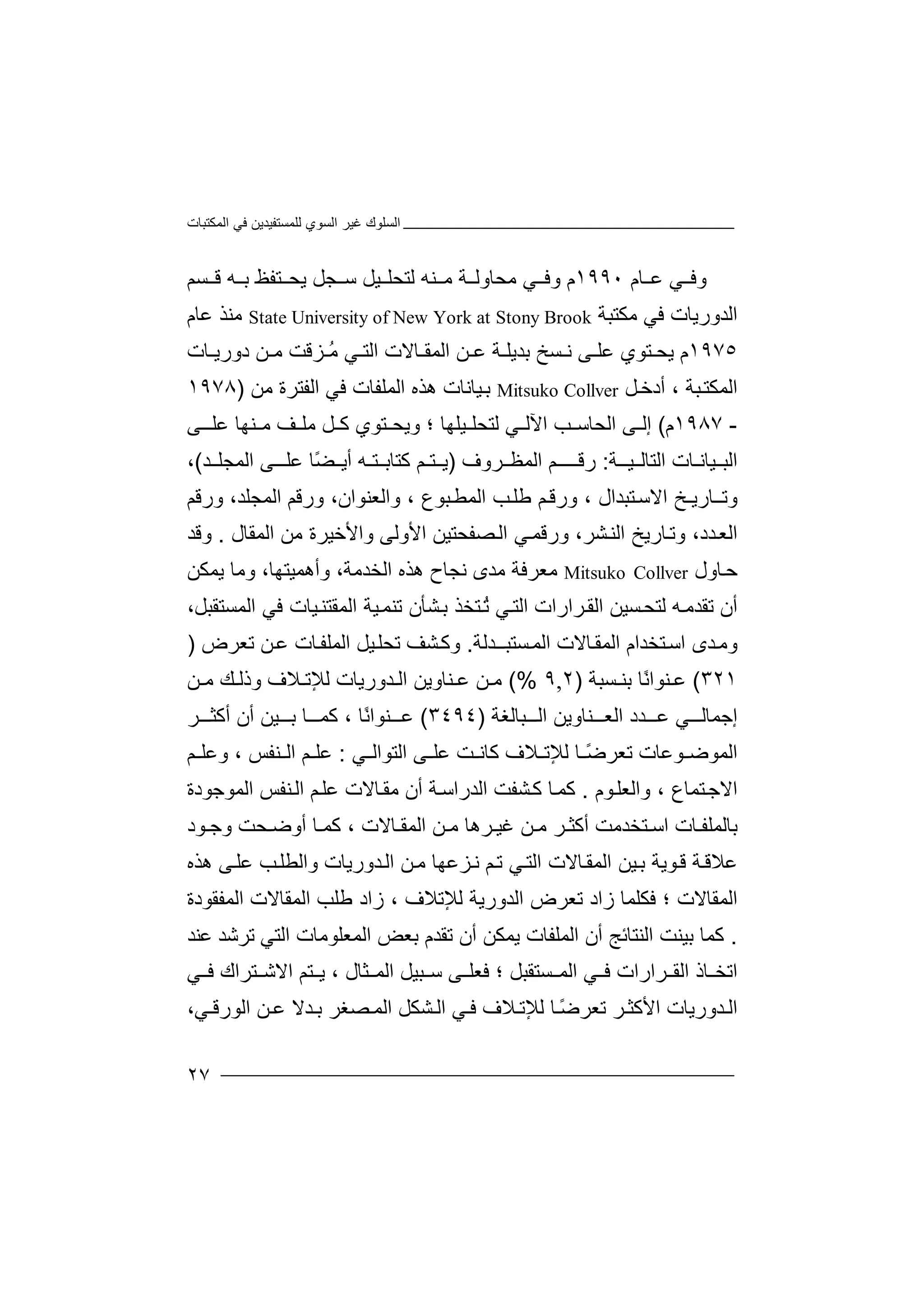 ‫اﻟﻤﻜﺘﺒﺎت‬ ‫ﻓﻲ‬ ‫ﻟﻠﻤﺴﺘﻔﯿﺪﯾﻦ‬ ‫اﻟﺴﻮي‬ ‫ﻏﯿﺮ‬ ‫اﻟﺴﻠﻮك‬
٢٧
‫و‬‫ﻲ‬ ‫ﻓ‬‫ﻋ‬‫ﺎم‬١٩٩٠‫م‬‫و‬‫ﻲ‬ ‫ﻓ‬‫ﻣ‬‫ﺤﺎو‬‫ﻟ‬‫ﻣ‬ ‫ﺔ‬‫ﻨ‬‫ﻟ‬ ‫ﮫ‬‫ﺘ‬‫ﯿ‬ ‫ﺤﻠ‬‫ﻞ‬‫ﺠﻞ‬ ‫ﺳ‬‫ﯾ‬‫ﺘﻔ‬ ‫ﺤ‬‫ﻆ‬‫ﺑ‬‫ﮫ‬‫ﻗ‬‫ﺴﻢ‬
‫ا‬‫ﻟﺪو‬‫ر‬‫ﯾﺎت‬‫ﻓﻲ‬‫ﻣ‬‫ﻜﺘﺒ‬‫ﺔ‬State University of New York at Stony Brook‫ﻣ‬‫ﻨﺬ‬‫ﻋ‬‫ﺎم‬
١٩٧٥‫م‬‫ﯾ‬‫ﺘ‬ ‫ﺤ‬‫ﻮي‬‫ﻋﻠ‬‫ﻰ‬‫ﺴ‬ ‫ﻧ‬‫ﺦ‬‫ﺑﺪ‬‫ﯾ‬‫ﺔ‬ ‫ﻠ‬‫ﻋ‬‫ﺎﻻت‬ ‫اﻟﻤﻘ‬ ‫ﻦ‬‫ﺰﻗ‬ ُ‫ﻣ‬ ‫ﻲ‬ ‫اﻟﺘ‬‫ﺖ‬‫ﻦ‬ ‫ﻣ‬‫ﺎت‬ ‫دورﯾ‬
‫اﻟ‬‫ﻤ‬‫ﺒ‬‫ﻜﺘ‬‫ﺔ‬،‫أ‬‫ﻞ‬‫دﺧ‬Mitsuko Collver‫ﯿﺎ‬‫ﺑ‬‫ﻧ‬‫ﺎت‬‫ھ‬‫ﺬه‬‫ا‬‫ﻟﻤﻠ‬‫ﻔ‬‫ﺎت‬‫ﻓ‬‫ا‬ ‫ﻲ‬‫ﻟ‬‫ﻔﺘﺮ‬‫ة‬‫ﻣﻦ‬)١٩٧٨
-١٩٨٧‫م‬(‫إﻟ‬‫ﻰ‬‫اﻟ‬‫ﺤ‬‫ﺐ‬ ‫ﺎﺳ‬‫اﻵ‬‫ﻟ‬‫ﻟ‬ ‫ﻲ‬‫ﺘﺤ‬‫ﯿ‬ ‫ﻠ‬‫ﻠ‬‫ﮭ‬‫ﺎ‬‫؛‬‫و‬‫ﯾ‬‫ﺘﻮ‬ ‫ﺤ‬‫ي‬‫ﻞ‬ ‫ﻛ‬‫ﻒ‬ ‫ﻣﻠ‬‫ﻣ‬‫ﻨ‬‫ﮭ‬‫ﺎ‬‫ﻋﻠ‬‫ـ‬‫ﻰ‬
‫ا‬‫ﻟ‬‫ﯿﺎ‬ ‫ﺒ‬‫ﻧ‬‫ـ‬‫ﺎت‬‫اﻟ‬‫ﺘ‬‫ﯿــ‬ ‫ﺎﻟ‬‫ﺔ‬:‫رﻗ‬‫ـ‬‫ـ‬‫ـ‬‫ﻢ‬‫ا‬‫ﻟ‬‫ﻤ‬‫ﻈ‬‫ﺮوف‬)‫ﺘـ‬ ‫ﯾ‬‫ﻢ‬‫ﻛﺘ‬‫ﺎ‬‫ﺘـ‬ ‫ﺑ‬‫أ‬ ‫ﮫ‬ً‫ﻀ‬ ‫ﯾ‬‫ﺎ‬‫ﻋ‬‫ﻠـ‬‫ﻰ‬‫اﻟ‬‫ﻤﺠ‬‫ﺪ‬ ‫ﻠ‬(،
‫و‬‫ﺗـ‬‫ﺎر‬‫ﯾـ‬‫ﺦ‬‫اﻟﻤ‬ ‫ورﻗﻢ‬ ،‫واﻟﻌﻨﻮان‬ ، ‫ﺒﻮع‬‫اﻟﻤﻄ‬ ‫ﺐ‬‫ﻃﻠ‬ ‫ﻢ‬‫ورﻗ‬ ، ‫ﺘﺒﺪال‬‫اﻻﺳ‬‫ﺠ‬‫ور‬ ،‫ﻠﺪ‬‫ﻗ‬‫ﻢ‬
‫ﺎرﯾ‬‫وﺗ‬ ،‫ﺪد‬‫اﻟﻌ‬‫ﺦ‬،‫ﺸﺮ‬‫اﻟﻨ‬‫ا‬ ‫ﻲ‬‫ورﻗﻤ‬‫ﻟ‬‫ﺼﻔﺤﺘﯿﻦ‬‫اﻷو‬‫ﻟ‬‫ﻰ‬‫واﻷ‬‫ﺧﯿﺮة‬‫ا‬ ‫ﻣﻦ‬‫ﻟ‬‫ﻤ‬‫ﻘ‬‫ﺎ‬‫ل‬.‫و‬‫ﻗﺪ‬
‫ﺣ‬‫ﺎول‬Mitsuko Collver‫ﻣ‬‫ﻌﺮﻓ‬‫ﺔ‬‫ﻣﺪ‬‫ى‬‫ﻧﺠ‬‫ﺎ‬‫ھ‬ ‫ح‬‫ﺬ‬‫ا‬ ‫ه‬‫ﻟ‬‫ﺨﺪﻣ‬‫ﺔ‬،‫و‬‫أھﻤﯿ‬‫ﺘ‬‫ﮭﺎ‬،‫وﻣﺎ‬‫ﯾ‬‫ﻤﻜﻦ‬
‫أ‬‫ن‬‫ﺗ‬‫ﻘ‬‫ﺪ‬‫ﻣ‬‫ﮫ‬‫ﻟﺘ‬‫ﺤ‬‫ﺴ‬‫ﯿﻦ‬‫ا‬‫ﻟﻘ‬‫ﺮ‬‫ا‬‫را‬‫ت‬‫ﻲ‬‫اﻟﺘ‬ُ‫ﺗ‬‫ﺘﺨﺬ‬‫ﺸﺄ‬‫ﺑ‬‫ن‬‫ﺗﻨ‬‫ﯿ‬‫ﻤ‬‫ﺔ‬‫اﻟ‬‫ﻤﻘ‬‫ﺘﻨ‬‫ﯿﺎ‬‫ت‬‫ﻓﻲ‬‫ا‬،‫ﻟﻤﺴﺘﻘﺒﻞ‬
‫و‬‫ﺘ‬‫اﺳ‬ ‫ﺪى‬‫ﻣ‬‫ﺨ‬‫ﺪ‬‫ا‬‫م‬‫ا‬‫ﻟ‬‫ﻤ‬‫ﻘ‬‫ﺴﺘﺒــﺪﻟﺔ‬‫اﻟﻤ‬ ‫ﺎﻻت‬.‫وﻛ‬‫ﺸ‬‫ﯿﻞ‬‫ﺗﺤﻠ‬ ‫ﻒ‬‫ﺎت‬‫اﻟﻤﻠﻔ‬‫ﺗﻌﺮض‬ ‫ﻦ‬‫ﻋ‬)
٣٢١(‫ﻋ‬‫ﻨﻮا‬ً‫ﻧ‬‫ﺎ‬‫ﺑ‬‫ﺴﺒ‬ ‫ﻨ‬‫ﺔ‬)٢,٩(%‫ﻦ‬ ‫ﻣ‬‫ﻋ‬‫ﻨﺎ‬‫و‬‫ﯾ‬‫ا‬ ‫ﻦ‬‫ﻟ‬‫ﺪو‬‫ر‬‫ﯾ‬‫ﺎت‬‫ﻟ‬‫ﻺ‬‫ﺗ‬‫ﻼ‬‫ف‬‫و‬‫ذﻟ‬‫ﻚ‬‫ﻣ‬‫ﻦ‬
‫اﻟ‬ ‫ﺪد‬ ‫ﻋ‬ ‫ﻲ‬ ‫إﺟﻤﺎﻟ‬‫ﻌ‬‫ﻨ‬‫ﺎ‬‫ﺒﺎﻟﻐﺔ‬ ‫اﻟ‬ ‫وﯾﻦ‬)٣٤٩٤(‫ﻋ‬‫ﻨﻮا‬ً‫ﻧ‬‫ﺎ‬،‫ﻛﻤ‬‫ﺎ‬‫ﯿ‬ ‫ﺑ‬‫ﻦ‬‫أن‬‫أ‬‫ﻛ‬‫ﺜ‬‫ﺮ‬
‫ا‬‫ﻟ‬‫ﻤ‬‫ﻮﺿ‬‫ﻮﻋﺎت‬‫ﺗﻌ‬‫ﺮ‬ً‫ﺿ‬‫ﺎ‬‫ﻟ‬‫ﻺ‬‫ﺗ‬‫ﻼ‬‫ف‬‫ﻛ‬‫ﺖ‬ ‫ﺎﻧ‬‫ﻰ‬ ‫ﻋﻠ‬‫اﻟﺘﻮا‬‫ﻲ‬ ‫ﻟ‬:‫ﻋ‬‫ﻢ‬ ‫وﻋﻠ‬ ، ‫ﻨﻔﺲ‬ ‫اﻟ‬ ‫ﻢ‬ ‫ﻠ‬
‫ﻮم‬‫واﻟﻌﻠ‬ ، ‫ﺘﻤﺎع‬‫اﻻﺟ‬.‫ﻛﻤ‬‫ﺎ‬‫ﺸ‬‫ﻛ‬‫ﺔ‬‫اﻟﺪراﺳ‬ ‫ﻔﺖ‬‫أ‬‫ن‬‫ﻣﻘ‬‫ﺎﻻ‬‫ت‬‫ﻋ‬‫ﻠ‬‫ا‬ ‫ﻢ‬‫ﻟ‬‫ﻨ‬‫ﻔ‬‫ﺲ‬‫اﻟﻤﻮﺟ‬‫ﻮ‬‫دة‬
‫ﺑﺎﻟﻤ‬‫ﻠ‬‫ﺘﺨﺪ‬ ‫اﺳ‬ ‫ﺎت‬ ‫ﻔ‬‫ﻣﺖ‬‫ﻦ‬ ‫ﻣ‬ ‫ﺮ‬ ‫أﻛﺜ‬‫ﺮ‬ ‫ﻏﯿ‬‫ھ‬‫ﺎ‬‫ﻦ‬ ‫ﻣ‬‫ا‬‫ﻟﻤﻘ‬‫ﺎﻻ‬، ‫ت‬‫ﻛﻤ‬‫ﺎ‬‫أ‬‫و‬‫ﺤﺖ‬ ‫ﺿ‬‫ﻮد‬ ‫وﺟ‬
‫ﻋﻼ‬‫ﺔ‬‫ﻗ‬‫ﯿ‬‫ﺑ‬ ‫ﻮﯾﺔ‬‫ﻗ‬‫ﻦ‬‫وا‬ ‫ﺪورﯾﺎت‬‫اﻟ‬ ‫ﻦ‬‫ﻣ‬ ‫ﺰﻋﮭﺎ‬‫ﻧ‬ ‫ﻢ‬‫ﺗ‬ ‫ﻲ‬‫اﻟﺘ‬ ‫ﺎﻻت‬‫اﻟﻤﻘ‬‫ﻟ‬‫ﺐ‬‫ﻄﻠ‬‫ﻰ‬‫ﻋﻠ‬‫ھ‬‫ﺬ‬‫ه‬
‫اﻟﻤﻘ‬‫ﺎ‬‫ﻻ‬‫ﻓﻜﻠ‬ ‫؛‬ ‫ت‬‫ﻤ‬‫ﺎ‬‫ﺗ‬ ‫زاد‬‫ﻌ‬‫ﺮ‬‫ض‬‫اﻟﻤﻔﻘﻮدة‬ ‫اﻟﻤﻘﺎﻻت‬ ‫ﻃﻠﺐ‬ ‫زاد‬ ، ‫ﻟﻺﺗﻼف‬ ‫اﻟﺪورﯾﺔ‬
.‫ﻛ‬‫ﻤ‬‫ﺎ‬‫ﺑ‬‫ﯿ‬‫ﻨﺖ‬‫ا‬‫ﻟﻨ‬‫ﺘﺎ‬‫اﻟﻤ‬ ‫أن‬ ‫ﺋﺞ‬‫ﻠﻔ‬‫ﺎت‬‫ﯾ‬‫ﻤﻜﻦ‬‫أ‬‫ﺗﻘﺪم‬ ‫ن‬‫ﺑ‬‫اﻟﻤﻌ‬ ‫ﻌﺾ‬‫ﻠ‬‫اﻟ‬ ‫ﻮﻣﺎت‬‫ﺘ‬‫ﻋﻨﺪ‬ ‫ﺗﺮﺷﺪ‬ ‫ﻲ‬
‫ا‬‫ا‬ ‫ﺎذ‬ ‫ﺗﺨ‬‫ﻟﻘ‬‫ﺮارا‬‫ت‬‫ﻓ‬‫ﻲ‬‫ا‬‫ﻟ‬‫ﺴﺘ‬ ‫ﻤ‬‫ﻘﺒ‬‫؛‬ ‫ﻞ‬‫ﻓ‬‫ﻌ‬‫ﻠ‬‫ﻰ‬‫ﺳ‬‫ﺒ‬‫ﯾ‬ ، ‫ﺜﺎل‬ ‫اﻟﻤ‬ ‫ﯿﻞ‬‫ﺘ‬‫ﻢ‬‫ﻓ‬ ‫ﺘﺮاك‬ ‫اﻻﺷ‬‫ﻲ‬
‫ا‬‫ﻟ‬‫ﺪ‬‫و‬‫اﻷﻛﺜ‬ ‫رﯾﺎت‬‫ﺮ‬‫ﺗ‬‫ﻌ‬‫ﻲ‬ ‫ﻓ‬ ‫ﻼف‬ ‫ﻟﻺﺗ‬ ‫ﺎ‬ ً‫ﺿ‬‫ﺮ‬‫ا‬‫ﺸﻜ‬ ‫ﻟ‬‫ﻞ‬‫ﺪﻻ‬ ‫ﺑ‬ ‫ﺼﻐﺮ‬ ‫اﻟﻤ‬‫ﻦ‬ ‫ﻋ‬‫اﻟﻮ‬‫ﻲ‬ ‫رﻗ‬،
 