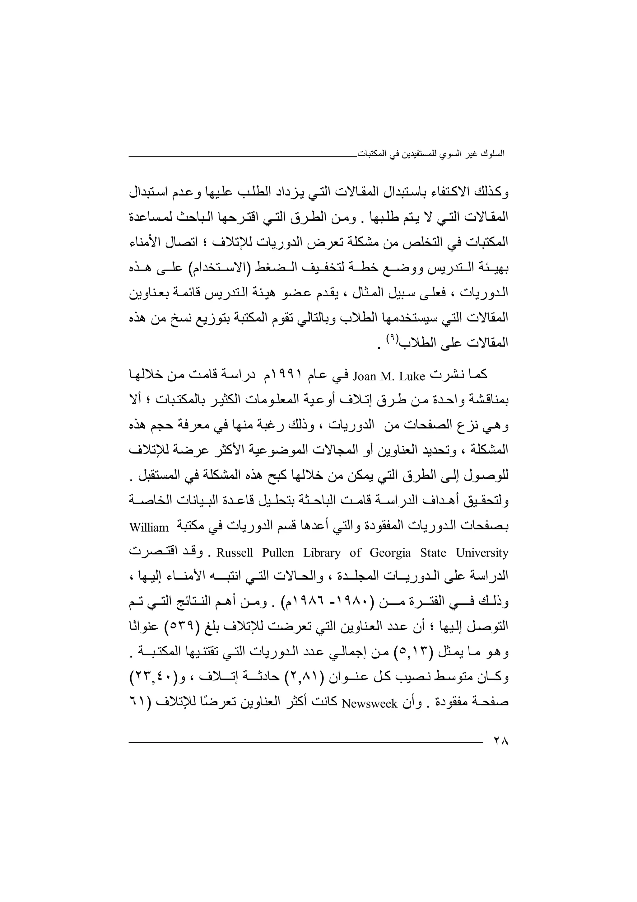 ‫ﻏﯿﺮ‬ ‫اﻟﺴﻠﻮك‬‫اﻟﻤﻜﺘﺒﺎت‬ ‫ﻓﻲ‬ ‫ﻟﻠﻤﺴﺘﻔﯿﺪﯾﻦ‬ ‫اﻟﺴﻮي‬
٢٨
‫وﻛ‬‫ﺬ‬‫اﻟﻤﻘ‬ ‫ﺘﺒﺪال‬‫ﺑﺎﺳ‬ ‫ﺘﻔﺎء‬‫اﻻﻛ‬ ‫ﻟﻚ‬‫ﺎ‬‫ﻻت‬‫ا‬ ‫ﺪم‬‫وﻋ‬ ‫ﯿﮭﺎ‬‫ﻋﻠ‬ ‫ﺐ‬‫اﻟﻄﻠ‬ ‫ﺰداد‬‫ﯾ‬ ‫ﻲ‬‫اﻟﺘ‬‫ﺘﺒﺪ‬‫ﺳ‬‫ال‬
‫اﻟﻤ‬‫ﻲ‬ ‫اﻟﺘ‬ ‫ﺎﻻت‬ ‫ﻘ‬‫ﻻ‬‫ﺘ‬ ‫ﯾ‬‫ﺒﮭﺎ‬ ‫ﻃﻠ‬ ‫ﻢ‬.‫ﻦ‬ ‫وﻣ‬‫اﻟﻄ‬‫ﺮ‬‫ا‬ ‫ق‬‫ﻟ‬‫ﺴﺎﻋﺪة‬ ‫ﻟﻤ‬ ‫ﺒﺎﺣﺚ‬ ‫اﻟ‬ ‫ﺮﺣﮭﺎ‬ ‫اﻗﺘ‬ ‫ﻲ‬ ‫ﺘ‬
‫اﻟﺘ‬ ‫ﻓﻲ‬ ‫اﻟﻤﻜﺘﺒﺎت‬‫ﻣ‬ ‫ﻣﻦ‬ ‫ﺨﻠﺺ‬‫ﺗﻌﺮ‬ ‫ﺸﻜﻠﺔ‬‫اﻟﺪورﯾ‬ ‫ض‬‫ﺎت‬‫ﻟ‬‫ﻺ‬‫ﺗﻼ‬‫اﺗ‬ ‫؛‬ ‫ف‬‫ﺼ‬‫ﺎل‬‫ا‬‫ﻷ‬‫ﻣﻨﺎء‬
‫ﺌ‬ ‫ﺑﮭﯿ‬‫ﺔ‬‫ا‬‫ﻟ‬‫ﺔ‬ ‫ﺧﻄ‬ ‫ﻊ‬ ‫ووﺿ‬ ‫ﺘﺪرﯾﺲ‬‫ﻟﺘ‬‫ﯿ‬ ‫ﺨﻔ‬‫ﻒ‬‫ﻀﻐﻂ‬ ‫اﻟ‬)‫اﻻﺳ‬‫ﺘ‬‫ﺨﺪا‬‫م‬(‫ﺬه‬ ‫ھ‬ ‫ﻰ‬ ‫ﻋﻠ‬
‫ا‬‫ﻟ‬‫ﺪو‬‫رﯾﺎ‬‫ت‬،‫ﻓ‬‫ﻰ‬‫ﻌﻠ‬‫ﺳ‬‫ﺒ‬‫ﯿﻞ‬‫اﻟ‬‫ﺜ‬‫ﻤ‬‫ﺎ‬‫ل‬‫ﻗﺎ‬ ‫ﺘﺪرﯾﺲ‬‫اﻟ‬ ‫ﺌﺔ‬‫ھﯿ‬ ‫ﻀﻮ‬‫ﻋ‬ ‫ﺪم‬ ‫ﯾﻘ‬ ،‫ﺋ‬‫ﻤ‬‫ﺔ‬‫ﺑ‬‫ﻌ‬‫ﻨ‬‫ﺎ‬‫و‬‫ﯾ‬‫ﻦ‬
‫ا‬‫ﻟ‬‫ﻤ‬‫ﺳﯿﺴﺘﺨﺪﻣﮭ‬ ‫اﻟﺘﻲ‬ ‫ﻘﺎﻻت‬‫ﺎ‬‫اﻟﻄﻼب‬‫وﺑﺎﻟﺘﺎﻟ‬‫ﻲ‬‫ا‬ ‫ﺗﻘﻮم‬‫ﻟ‬‫ﺑﺘﻮز‬ ‫ﻤﻜﺘﺒﺔ‬‫ﯾﻊ‬‫ﻣ‬ ‫ﻧﺴﺦ‬‫ﻦ‬‫ھﺬه‬
‫ا‬‫ﻟﻤ‬‫ﻘﺎ‬‫ﻻ‬‫ﻋﻠﻰ‬ ‫ت‬‫اﻟﻄ‬‫ﻼ‬‫ب‬)٩(
.
‫ﻛ‬‫ﺎ‬‫ﻤ‬‫ﻧ‬‫ﺸﺮت‬Joan M. Luke‫ﻓ‬‫ﻋ‬ ‫ﻲ‬‫ﺎ‬‫م‬١٩٩١‫م‬‫د‬‫راﺳ‬‫ﺔ‬‫ﻗﺎ‬‫ﻣ‬‫ﻣ‬ ‫ﺖ‬‫ﻦ‬‫ﺧﻼ‬‫ﺎ‬‫ﻟﮭ‬
‫ﺑ‬‫ﻤ‬‫ﻨﺎﻗ‬‫ﺸ‬‫و‬ ‫ﺔ‬‫ا‬‫ﺪ‬ ‫ﺣ‬‫ة‬‫ﻦ‬ ‫ﻣ‬‫ﻃ‬‫ﺮق‬‫إ‬‫ﻼ‬ ‫ﺗ‬‫ف‬‫أ‬‫وﻋ‬‫ﯿﺔ‬‫اﻟﻤ‬‫ﻌ‬‫ﻮﻣﺎ‬ ‫ﻠ‬‫ﺮ‬ ‫اﻟﻜﺜﯿ‬ ‫ت‬‫ﺑﺎﻟﻤﻜ‬‫أﻻ‬ ‫؛‬ ‫ﺒﺎت‬ ‫ﺘ‬
‫و‬‫اﻟﺼﻔﺤﺎت‬ ‫ﻧﺰع‬ ‫ﻲ‬‫ھ‬‫ﻣ‬‫ﻣﻌ‬ ‫ﻓﻲ‬ ‫ﻣﻨﮭﺎ‬ ‫رﻏﺒﺔ‬ ‫وذﻟﻚ‬ ، ‫اﻟﺪورﯾﺎت‬ ‫ﻦ‬‫ﺮﻓﺔ‬‫ﺣﺠﻢ‬‫ھﺬه‬
‫اﻟﻤﺸ‬‫ﻜﻠﺔ‬‫وﺗ‬ ،‫ﺤﺪﯾﺪ‬‫ﻟﻺﺗﻼ‬ ‫ﻋﺮﺿﺔ‬ ‫اﻷﻛﺜﺮ‬ ‫اﻟﻤﻮﺿﻮﻋﯿﺔ‬ ‫اﻟﻤﺠﺎﻻت‬ ‫أو‬ ‫اﻟﻌﻨﺎوﯾﻦ‬‫ف‬
‫ﻟ‬‫ﻠ‬‫ﻮ‬‫ﺻ‬‫ﻮ‬‫ل‬‫إ‬‫ﻟ‬‫ﻰ‬‫ا‬‫اﻟ‬ ‫ﻟﻄﺮق‬‫ﯾ‬ ‫ﺘﻲ‬‫ﺧ‬ ‫ﻣﻦ‬ ‫ﻤﻜﻦ‬‫ﻼ‬‫ﻛﺒ‬ ‫ﻟﮭﺎ‬‫ﺢ‬‫اﻟ‬ ‫ھﺬه‬‫ﻤ‬‫ا‬ ‫ﻓﻲ‬ ‫ﺸﻜﻠﺔ‬‫ﻟ‬‫ﻤﺴﺘﻘﺒ‬‫ﻞ‬.
‫و‬‫ﻟﺘ‬‫ﺤ‬‫ﻘ‬‫ﯿ‬‫ﻖ‬‫أ‬‫ﺪ‬ ‫ھ‬‫ا‬‫اﻟ‬ ‫ف‬‫ﺪر‬‫ﺔ‬ ‫اﺳ‬‫ﻗﺎﻣ‬‫ﺖ‬‫ا‬‫ﻟﺒﺎﺣ‬‫ﺜ‬‫ﺔ‬‫ﺑ‬‫ﺘﺤﻠ‬‫ﺪة‬ ‫ﻗﺎﻋ‬ ‫ﯿﻞ‬‫ا‬‫ﻟ‬‫ﺒ‬‫ﯿ‬‫ﺎﻧﺎت‬‫ا‬‫ﺔ‬ ‫ﻟﺨﺎﺻ‬
‫ﺑ‬‫ﺼ‬‫ﻔ‬‫ﺤ‬‫اﻟ‬ ‫ﺎت‬‫ﺪ‬‫و‬‫ر‬‫اﻟﻤ‬ ‫ﯾﺎت‬‫ﻔ‬‫ﻘﻮ‬‫أﻋﺪ‬ ‫واﻟﺘﻲ‬ ‫دة‬‫ھ‬‫ﻗﺴ‬ ‫ﺎ‬‫اﻟﺪورﯾﺎت‬ ‫ﻢ‬‫ﻓ‬‫ﻣ‬ ‫ﻲ‬‫ﻜ‬‫ﺘﺒﺔ‬William
Russell Pullen Library of Georgia State University.‫ﺪ‬ ‫وﻗ‬‫اﻗﺘ‬‫ﺼ‬‫ﺮت‬
‫اﻟﺪ‬‫ر‬‫اﺳﺔ‬‫ﻋ‬‫ﻠﻰ‬‫ا‬‫ﻟـ‬‫ﺪ‬‫ورﯾ‬‫ــ‬‫ا‬ ‫ﺎت‬‫ﻟ‬‫ﻤﺠﻠــﺪة‬‫واﻟﺤـ‬ ،‫ﺎ‬‫اﻟﺘ‬ ‫ﻻت‬‫ـ‬‫اﻧﺘﺒـــﮫ‬ ‫ﻲ‬‫ا‬‫ﻷ‬‫ﻣ‬‫ﻨــﺎ‬‫ء‬‫إ‬‫ﻟ‬‫ﯿ‬‫ـ‬‫ﮭ‬، ‫ﺎ‬
‫ﻚ‬ ‫وذﻟ‬‫ﻓ‬‫ــ‬‫ﻲ‬‫ا‬‫ﻟﻔﺘ‬‫ـ‬‫ﺮ‬‫ة‬‫ـﻦ‬ ‫ﻣـ‬)١٩٨٠-١٩٨٦‫م‬. (‫و‬‫ﻣ‬‫ﺘﺎﺋﺞ‬ ‫اﻟﻨ‬ ‫ﻢ‬ ‫أھ‬ ‫ﻦ‬‫ا‬‫ﻟﺘ‬‫ﻢ‬ ‫ﺗ‬ ‫ﻲ‬
‫اﻟ‬‫ﺘ‬‫ﻮﺻ‬‫أن‬ ‫؛‬ ‫ﯿﮭﺎ‬‫إﻟ‬ ‫ﻞ‬‫ﺪد‬‫ﻋ‬‫ﻨﺎو‬‫اﻟﻌ‬‫ا‬ ‫ﯾﻦ‬‫ﻟ‬‫ﺘ‬‫ﻲ‬‫ﺗ‬‫ﻌ‬‫ﺮﺿ‬‫ﻟﻺ‬ ‫ﺖ‬‫ﺗﻼ‬‫ﺑﻠ‬ ‫ف‬‫ﻎ‬)٥٣٩(‫ﻋﻨ‬‫ًﺎ‬‫ﻧ‬‫ﻮا‬
‫ﺜﻞ‬ ‫ﯾﻤ‬ ‫ﺎ‬ ‫ﻣ‬ ‫ﻮ‬‫وھ‬)١٣,٥(‫ﻦ‬ ‫ﻣ‬‫إ‬‫ﺟﻤﺎ‬‫ﻟ‬‫ﻋ‬ ‫ﻲ‬‫ﺪ‬‫ا‬ ‫د‬‫ﻟ‬‫ﺪو‬‫رﯾﺎ‬‫ت‬‫اﻟ‬‫ﻲ‬ ‫ﺘ‬‫ﺗ‬‫ﻘﺘ‬‫ﯿ‬ ‫ﻨ‬‫اﻟﻤﻜ‬ ‫ﮭﺎ‬‫ﺘ‬‫ﺒــ‬‫ﺔ‬.
‫وﻛ‬‫ـ‬‫ﺎ‬‫ن‬‫ﻣ‬‫ﺘ‬‫ﻂ‬‫ﻮﺳ‬‫ﻧ‬‫ﺼﯿ‬‫ﺐ‬‫ﻞ‬‫ﻛ‬‫ﻋ‬‫ﻨـ‬‫ـ‬‫ﻮان‬)٨١,٢(‫ﺣﺎد‬‫ﺛــ‬‫ﺔ‬‫إ‬‫ﺗـ‬‫ـ‬‫ﻼ‬‫ف‬،‫و‬)٤٠,٢٣(
‫ﺻ‬‫ﻔﺤ‬‫ـ‬‫ﺔ‬‫ﻣﻔﻘﻮدة‬.‫وأن‬Newsweek‫ﻛﺎﻧ‬‫ﺖ‬‫أﻛ‬‫ﺜ‬‫ا‬ ‫ﺮ‬‫ﻟ‬‫ﻌﻨﺎ‬‫و‬‫ﯾﻦ‬‫ﺗ‬ً‫ﺿ‬‫ﻌﺮ‬‫ﻟ‬ ‫ﺎ‬‫ﻺ‬‫ﺗﻼف‬)٦١
 