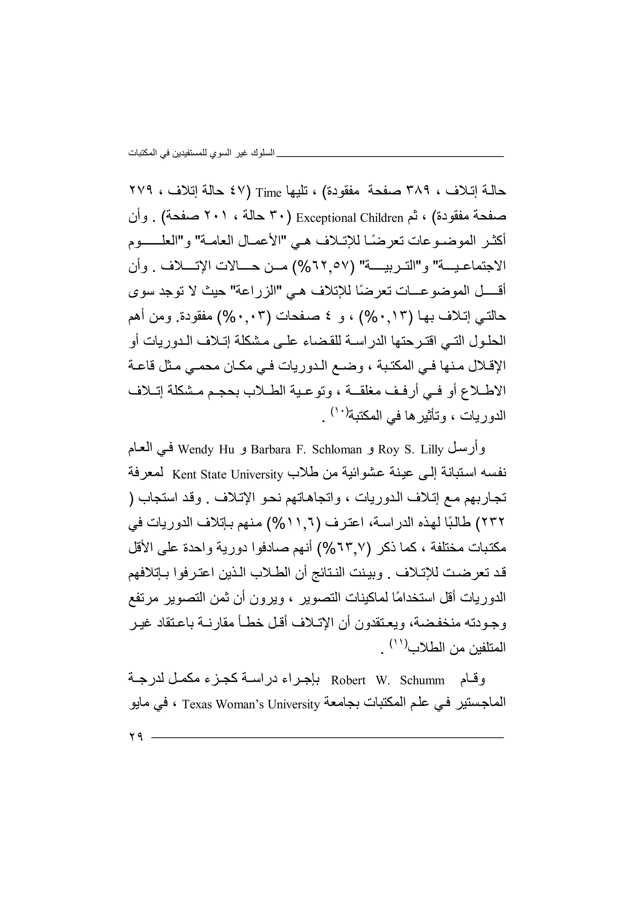 ‫اﻟﻤﻜﺘﺒﺎت‬ ‫ﻓﻲ‬ ‫ﻟﻠﻤﺴﺘﻔﯿﺪﯾﻦ‬ ‫اﻟﺴﻮي‬ ‫ﻏﯿﺮ‬ ‫اﻟﺴﻠﻮك‬
٢٩
، ‫ﻼف‬‫إﺗ‬ ‫ﺔ‬‫ﺣﺎﻟ‬٣٨٩‫ﺻﻔﺤﺔ‬‫ﻣﻔﻘ‬‫ﻮ‬‫دة‬(،‫ﺗﻠ‬‫ﯿ‬‫ﮭﺎ‬Time)٤٧‫ﺣﺎ‬‫ﻟ‬‫إ‬ ‫ﺔ‬‫ﺗ‬‫ﻼ‬‫ف‬،٢٧٩
‫ﺻﻔ‬‫ﺤ‬‫ﻣ‬ ‫ﺔ‬‫ﻔ‬‫ﻘﻮد‬‫ة‬(،‫ﺛ‬‫ﻢ‬Exceptional Children)٣٠‫ﺣ‬‫ﺎﻟ‬‫ﺔ‬،٢٠١‫ﺻﻔ‬‫ﺤ‬‫ﺔ‬. (‫وأ‬‫ن‬
‫ﺮ‬ ‫أﻛﺜ‬‫ا‬‫ﻟﻤ‬‫ﻮﺿ‬‫ﻮ‬‫ﻋﺎت‬‫ﺗﻌﺮ‬ً‫ﺿ‬‫ﺎ‬‫ﻟ‬‫ﻺ‬‫ﺗ‬‫ﻼ‬‫ف‬‫ھ‬‫ﻲ‬"‫ا‬‫ﻷ‬‫ﺎل‬ ‫ﻋﻤ‬‫اﻟ‬‫ﻌ‬‫ﺔ‬ ‫ﺎﻣ‬"‫و‬"‫ا‬‫ﻟ‬‫ﻌﻠــ‬‫ـ‬‫ـ‬‫ـ‬‫ﻮ‬‫م‬
‫ا‬‫ﻻ‬‫ﺟ‬‫ﺘ‬‫ﻤ‬‫ﯿـــ‬ ‫ﺎﻋ‬‫ﺔ‬"‫و‬"‫ﺮ‬ ‫اﻟﺘ‬‫ﺑ‬‫ﯿ‬‫ـ‬‫ـ‬‫ــﺔ‬) "٥٧,٦٢(%‫ـﻦ‬ ‫ﻣ‬‫ﺣــ‬‫ﺎ‬‫ﻻت‬‫اﻹ‬‫ﺗ‬‫ـﻼ‬ ‫ـ‬‫ف‬.‫و‬‫أ‬‫ن‬
‫أ‬‫ﻗ‬‫ــ‬‫ـ‬‫ﻞ‬‫ـ‬‫ا‬‫ﻟﻤﻮﺿﻮﻋ‬‫ـــﺎ‬‫ت‬‫ﺗﻌ‬‫ﺮ‬ً‫ﺿ‬‫ﺎ‬‫ﻟﻺ‬‫ﺗﻼف‬‫ھـﻲ‬"‫ا‬‫ﻟﺰ‬‫را‬‫ﻋﺔ‬"‫ﺣ‬‫ﻻ‬ ‫ﯿﺚ‬‫ﺳﻮى‬ ‫ﺗﻮﺟﺪ‬
‫ﺎ‬‫ﺑﮭ‬ ‫ﻼف‬‫إﺗ‬ ‫ﻲ‬‫ﺣﺎﻟﺘ‬)١٣,٠(%‫و‬ ،٤‫ﻔﺤ‬‫ﺻ‬‫ﺎ‬‫ت‬)٠٣,٠(%‫ﻣﻔﻘﻮ‬‫دة‬.‫و‬‫ﻣﻦ‬‫أ‬‫ھﻢ‬
‫ا‬‫ﻟﺤﻠ‬‫ﻮ‬‫ل‬‫اﻟ‬‫ﻲ‬ ‫ﺘ‬‫ا‬‫ﻗﺘ‬‫ﺮ‬‫اﻟ‬ ‫ﺣﺘﮭﺎ‬‫ﺪ‬‫ﻋﻠ‬ ‫ﻀﺎء‬ ‫ﻟﻠﻘ‬ ‫ﺔ‬ ‫راﺳ‬‫ﻰ‬‫ﺸ‬ ‫ﻣ‬‫ﻜ‬‫ﻠﺔ‬‫إ‬‫ﻼ‬ ‫ﺗ‬‫ف‬‫اﻟ‬‫ﺪ‬‫ورﯾ‬‫ﺎ‬‫أ‬ ‫ت‬‫و‬
‫اﻹ‬‫وﺿ‬ ، ‫ﺒﺔ‬ ‫اﻟﻤﻜﺘ‬ ‫ﻲ‬ ‫ﻓ‬ ‫ﻨﮭﺎ‬ ‫ﻣ‬ ‫ﻼل‬ ‫ﻗ‬‫ﻊ‬‫ﻣﻜ‬ ‫ﻲ‬ ‫ﻓ‬ ‫ﺪورﯾﺎت‬ ‫اﻟ‬‫ﺎ‬‫ن‬‫ﺜ‬ ‫ﻣ‬ ‫ﻲ‬ ‫ﻣﺤﻤ‬‫ﻞ‬‫ﺔ‬ ‫ﻗﺎﻋ‬
‫اﻻ‬‫ﻼع‬ ‫ﻃ‬‫أ‬‫و‬‫ﻓ‬‫ﻲ‬‫ﻣﻐﻠﻘـ‬ ‫ﻒ‬ ‫أرﻓ‬‫ﺔ‬،‫و‬‫ﻼب‬ ‫اﻟﻄ‬ ‫ﯿﺔ‬ ‫ﺗﻮﻋ‬‫ﺑﺤﺠ‬‫ﺸﻜ‬ ‫ﻣ‬ ‫ﻢ‬‫إ‬ ‫ﻠﺔ‬‫ﻼف‬ ‫ﺗ‬
‫ﻓﻲ‬ ‫وﺗﺄﺛﯿﺮھﺎ‬ ، ‫اﻟﺪورﯾﺎت‬‫ا‬‫ﻟ‬‫ﻤ‬‫ﻜ‬‫ﺘ‬‫ﺒ‬‫ﺔ‬)١٠(
.
‫وأر‬‫ﺳ‬‫ﻞ‬Roy S. Lilly‫و‬Barbara F. Schloman‫و‬Wendy Hu‫ﻲ‬‫ﻓ‬‫ا‬‫ﺎ‬‫ﻟﻌ‬‫م‬
‫ﻧﻔ‬‫ﺴ‬‫ﮫ‬‫ا‬‫ﺘ‬‫ﺳ‬‫ﺒﺎ‬‫ﻧﺔ‬‫إ‬‫ﻰ‬‫ﻟ‬‫ﻋﯿ‬‫ﻨﺔ‬‫ﻋ‬‫ﺸﻮاﺋﯿﺔ‬‫ﻣﻦ‬‫ﻃﻼ‬‫ب‬Kent State University‫ﻟﻤ‬‫ﻌ‬‫ﺮ‬‫ﻓﺔ‬
‫ﺗ‬‫ﺎ‬‫ﺠ‬‫ر‬‫ﺑ‬‫ﮭﻢ‬‫ﻣ‬‫إ‬ ‫ﻊ‬‫ﺗ‬‫ﻼف‬‫ا‬‫ﻟ‬‫ﺪ‬‫و‬‫ر‬‫ﯾ‬‫ﺎت‬،‫وا‬‫ﺗ‬‫ﺎﺗﮭﻢ‬‫ﺠﺎھ‬‫ﻧ‬‫اﻹ‬ ‫ﻮ‬‫ﺤ‬‫ﻼف‬‫ﺗ‬.‫ا‬ ‫ﺪ‬‫وﻗ‬‫ﺳﺘ‬‫ﺠﺎ‬‫ب‬)
٢٣٢(‫ﻃ‬‫ﺎ‬‫ﻟ‬ً‫ﺒ‬‫ﺎ‬‫ﺬ‬‫ﻟﮭ‬‫اﻟ‬ ‫ه‬‫ﺪ‬‫ر‬‫ا‬‫ﺔ‬‫ﺳ‬،‫ا‬‫ﺮف‬‫ﻋﺘ‬)٦,١١(%‫ﻨﮭ‬‫ﻣ‬‫ﻢ‬‫ﺈ‬‫ﺑ‬‫ﺗ‬‫ﻼف‬‫اﻟﺪ‬‫و‬‫رﯾﺎ‬‫ت‬‫ﻓﻲ‬
‫ﻣﻜﺘ‬‫ﺒ‬‫ﻛﻤﺎ‬ ، ‫ﻣﺨﺘﻠﻔﺔ‬ ‫ﺎت‬‫ذ‬‫ﻛﺮ‬)٧,٦٣(%‫أﻧﮭ‬‫ﻢ‬‫ﺻﺎ‬‫د‬‫ﻓﻮا‬‫دور‬‫ﯾ‬‫ﻋﻠﻰ‬ ‫واﺣﺪة‬ ‫ﺔ‬‫اﻷﻗﻞ‬
‫ﺗ‬ ‫ﺪ‬ ‫ﻗ‬‫ﻌ‬‫ﺖ‬ ‫ﺮﺿ‬‫ﻟﻺ‬‫ﺗ‬‫ﻼف‬.‫وﺑﯿ‬‫ﻨ‬‫ا‬ ‫ﺖ‬‫ﻟ‬‫ﺘﺎ‬ ‫ﻨ‬‫ﺋ‬‫أ‬ ‫ﺞ‬‫ن‬‫ﺈﺗﻼﻓﮭﻢ‬ ‫ﺑ‬ ‫ﺮﻓﻮا‬ ‫اﻋﺘ‬ ‫ﺬﯾﻦ‬ ‫اﻟ‬ ‫ﻼب‬ ‫اﻟﻄ‬
‫اﻟﺪورﯾﺎت‬‫أ‬‫اﺳﺘﺨ‬ ‫ﻗﻞ‬‫ﺪ‬‫ﻟﻤﺎ‬ ‫ًﺎ‬‫ﻣ‬‫ا‬‫ﻛ‬‫اﻟ‬ ‫ﯿﻨﺎت‬‫ﺘ‬‫اﻟﺘﺼ‬ ‫ﺛﻤﻦ‬ ‫أن‬ ‫وﯾﺮون‬ ، ‫ﺼﻮﯾﺮ‬‫ﻮ‬‫ﯾ‬‫ﺮ‬‫ﻣ‬‫ﺮ‬‫ﺗ‬‫ﻔﻊ‬
‫ﻮدﺗﮫ‬ ‫وﺟ‬‫ﻣ‬‫ﻨ‬‫ﺨ‬‫ﻔ‬‫ﻀ‬‫ﺔ‬‫أن‬ ‫ﺘﻘﺪون‬ ‫وﯾﻌ‬ ،‫ا‬‫ﻹ‬‫ﻼف‬ ‫ﺗ‬‫أ‬‫ﺄ‬ ‫ﺧﻄ‬ ‫ﻞ‬ ‫ﻗ‬‫ﻣ‬‫ﻘ‬‫ﺔ‬ ‫ﺎرﻧ‬‫ﺑ‬‫ﺘﻘﺎد‬ ‫ﺎﻋ‬‫ﻏﯿ‬‫ﺮ‬
‫ا‬ ‫ﻣﻦ‬ ‫اﻟﻤﺘﻠﻔﯿﻦ‬‫ﻟﻄﻼ‬‫ب‬)١١(
.
‫ﺎ‬ ‫وﻗ‬‫م‬Robert W. Schumm‫ﺑ‬‫ﺮاء‬ ‫ﺈﺟ‬‫درا‬‫ﺳ‬‫ﻛ‬ ‫ﺔ‬‫ﺠ‬‫ﺰء‬‫ﻣ‬‫ﻞ‬ ‫ﻜﻤ‬‫ﻟﺪر‬‫ﺟ‬‫ﺔ‬
‫اﻟﻤ‬‫ﺎ‬‫ﺴﺘ‬‫ﺟ‬‫ﯿ‬‫ﻓ‬ ‫ﺮ‬‫ﻲ‬‫ﻋﻠ‬‫ﻢ‬‫اﻟ‬‫ﻤ‬‫ﻜﺘﺒ‬‫ﺎ‬‫ﺑ‬ ‫ت‬‫ﺠ‬‫ﺎﻣﻌﺔ‬Texas Woman’s University،‫ﻓ‬‫ﻲ‬‫ﻣﺎ‬‫ﯾ‬‫ﻮ‬
 