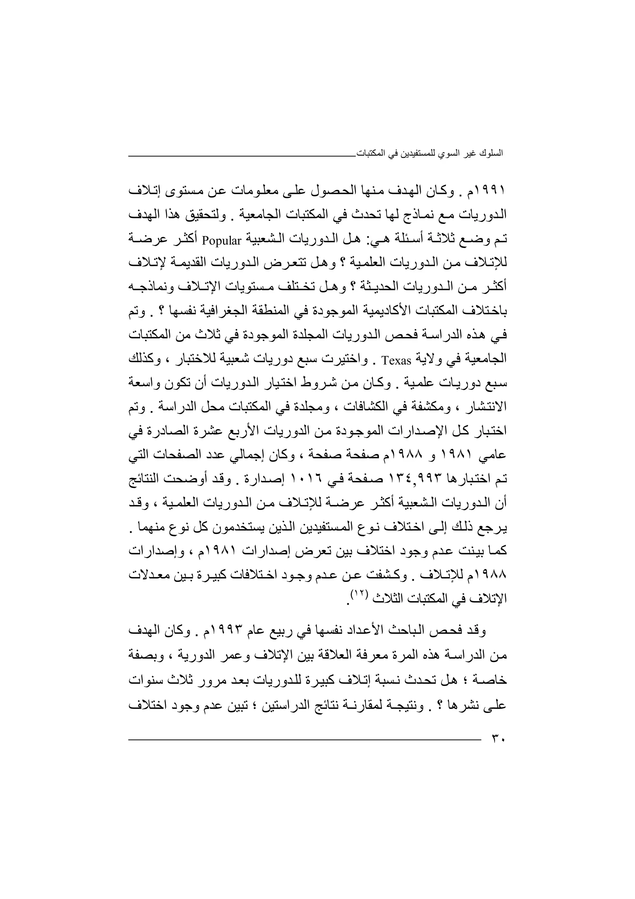 ‫ﻏﯿﺮ‬ ‫اﻟﺴﻠﻮك‬‫اﻟﻤﻜﺘﺒﺎت‬ ‫ﻓﻲ‬ ‫ﻟﻠﻤﺴﺘﻔﯿﺪﯾﻦ‬ ‫اﻟﺴﻮي‬
٣٠
١٩٩١‫م‬.‫و‬‫ﻛ‬‫ﺎ‬‫ن‬‫اﻟ‬‫ﺪ‬‫ﮭ‬‫ف‬‫ﻨﮭﺎ‬‫ﻣ‬‫ا‬‫ﻟ‬‫ﺤ‬‫إ‬ ‫ﺴﺘﻮى‬‫ﻣ‬ ‫ﻦ‬‫ﻋ‬ ‫ﻮﻣﺎت‬‫ﻣﻌﻠ‬ ‫ﻰ‬‫ﻋﻠ‬ ‫ﺼﻮل‬‫ﺗ‬‫ﻼف‬
‫ﺪورﯾﺎت‬‫اﻟ‬‫ﻣ‬‫ﻧ‬ ‫ﻊ‬‫ﻤ‬‫ﺎذج‬‫ﻟﮭﺎ‬‫ﺗ‬‫ﺤﺪث‬‫ﻓﻲ‬‫ا‬‫ﻟﻤ‬‫ﻜﺘﺒ‬‫ﺎ‬‫ا‬ ‫ت‬‫ﻟﺠ‬‫ﺎﻣﻌﯿ‬‫ﺔ‬.‫و‬‫ﻟ‬‫ﺘﺤﻘ‬‫ﯿ‬‫ھ‬ ‫ﻖ‬‫ﺬ‬‫ا‬ ‫ا‬‫ﻟ‬‫ﮭﺪف‬
‫ﺗ‬‫و‬ ‫ﻢ‬‫ﺿ‬‫ﺛ‬ ‫ﻊ‬‫ﻼ‬‫ﺔ‬ ‫ﺛ‬‫ﺌ‬ ‫أﺳ‬‫ﻠ‬‫ﺔ‬‫ھ‬‫ﻲ‬:‫ﻞ‬ ‫ھ‬‫ﺪ‬ ‫اﻟ‬‫و‬‫ﺸﻌ‬ ‫اﻟ‬ ‫رﯾﺎت‬‫ﺒ‬‫ﯿﺔ‬Popular‫أ‬‫ﻛﺜ‬‫ﺮ‬‫ﻋﺮ‬‫ﺿ‬‫ﺔ‬
‫ﻟ‬‫ﻺ‬‫ﺗ‬‫ﻼ‬‫ف‬‫ﻣ‬‫ﻦ‬‫ا‬‫ﻟ‬‫ﺪ‬‫و‬‫رﯾ‬‫ﺎ‬‫ت‬‫اﻟﻌﻠ‬‫ﻤ‬‫ﯿﺔ‬‫؟‬‫و‬‫ھ‬‫ﻞ‬‫ﺗﺘﻌ‬‫ﺮض‬‫ا‬‫ﻟ‬‫ﺪ‬‫و‬‫ر‬‫ﯾ‬‫ﺎ‬‫ت‬‫ا‬‫ﻟﻘﺪﯾﻤ‬‫ﺔ‬‫ﻹ‬‫ﻼ‬ ‫ﺗ‬‫ف‬
‫أﻛ‬‫ﺜ‬‫ﻣ‬ ‫ﺮ‬‫ﻦ‬‫اﻟ‬‫ﺪ‬‫ورﯾ‬‫ﺎ‬‫ا‬ ‫ت‬‫ﻟ‬‫ﺤﺪﯾ‬‫ﺜ‬‫؟‬ ‫ﺔ‬‫وھ‬‫ﻞ‬‫ﺗﺨ‬‫ﺘﻠ‬‫ﻒ‬‫ﺴ‬ ‫ﻣ‬‫ﺘﻮ‬‫ﯾﺎ‬‫ت‬‫اﻹ‬‫ﻼ‬ ‫ﺗ‬‫و‬ ‫ف‬‫ﻧ‬‫ﻤﺎذ‬‫ﮫ‬ ‫ﺟ‬
‫ﺑ‬‫ﺘﻼف‬‫ﺎﺧ‬‫ا‬‫ﻟ‬‫ﻤﻜﺘﺒﺎ‬‫ت‬‫ا‬‫ﻷ‬‫ﻛ‬‫ﺎدﯾﻤﯿﺔ‬‫ا‬‫ﻟﻤﻮﺟﻮد‬‫ة‬‫اﻟﻤ‬ ‫ﻓﻲ‬‫ﻨﻄ‬‫اﻟﺠﻐﺮاﻓﯿﺔ‬ ‫ﻘﺔ‬‫ﻧﻔ‬‫ﺴﮭ‬‫ﺎ‬‫؟‬.‫و‬‫ﺗﻢ‬
‫ﻓ‬‫ﻲ‬‫ﺬ‬‫ھ‬‫ه‬‫اﻟ‬‫ﺪر‬‫اﺳ‬‫ﺔ‬‫ﻓﺤ‬‫ﺺ‬‫اﻟ‬‫ﺪو‬‫رﯾ‬‫ا‬ ‫اﻟﻤﺠﻠﺪة‬ ‫ﺎت‬‫ﻟ‬‫ﻤﻮﺟ‬‫ﻮ‬‫دة‬‫ﻓ‬‫ﺛ‬ ‫ﻲ‬‫ﻼ‬‫ث‬‫ﻣ‬‫ا‬ ‫ﻦ‬‫ﻟﻤﻜﺘ‬‫ﺒﺎت‬
‫اﻟﺠﺎﻣ‬‫ﻌﯿﺔ‬‫و‬ ‫ﻓﻲ‬‫ﻻﯾﺔ‬Texas.‫واﺧ‬‫ﺘ‬‫ﯿﺮت‬‫ﺳﺒﻊ‬‫دور‬‫ﯾ‬‫ﺎت‬‫ﺷ‬‫ﻌﺒﯿ‬‫ﺔ‬‫ﻟﻼ‬‫ﺧﺘﺒﺎر‬،‫و‬‫ﻛﺬ‬‫ﻟ‬‫ﻚ‬
‫ﺳ‬‫ﺎت‬‫دورﯾ‬ ‫ﺒﻊ‬‫ﻋﻠ‬‫ﻤ‬‫ﯿ‬‫ﺔ‬.‫ﺎ‬‫وﻛ‬‫ن‬‫ﻣ‬‫ﻦ‬‫ﺮو‬‫ﺷ‬‫ط‬‫اﺧ‬‫ﺘ‬‫ﯿ‬‫ﺎ‬‫ر‬‫ﺪ‬‫اﻟ‬‫و‬‫ر‬‫ﯾ‬‫ﺎ‬‫ت‬‫ﺗ‬ ‫أن‬‫ﻜ‬‫واﺳﻌ‬ ‫ﻮن‬‫ﺔ‬
‫اﻻ‬‫ﻧ‬‫ﺸﺎ‬‫ﺘ‬، ‫ر‬‫وﻣﻜ‬‫ﺸ‬‫ﻔﺔ‬‫ﻓ‬‫اﻟﻜ‬ ‫ﻲ‬‫ﺸ‬‫ﺎﻓﺎ‬‫ت‬،‫و‬‫ﻣ‬‫ﺠ‬‫ﻠ‬‫ﺪ‬‫ﻓﻲ‬ ‫ة‬‫اﻟ‬‫ﻤﻜﺘ‬‫ﺒ‬‫ﺎ‬‫ت‬‫ﻣﺤ‬‫ﻞ‬‫ا‬‫ﻟ‬‫ﺪرا‬‫ﺳ‬‫ﺔ‬.‫و‬‫ﺗﻢ‬
‫ا‬‫ﺧﺘ‬‫ﺒﺎ‬‫ر‬‫ﻛ‬‫ﻞ‬‫اﻹ‬‫ﺪ‬‫ﺻ‬‫ا‬‫رات‬‫اﻟﻤ‬‫ﻮ‬‫ﻮد‬‫ﺟ‬‫ة‬‫ﻦ‬‫ﻣ‬‫ا‬‫ﻟ‬‫ﺪ‬‫و‬‫ر‬‫ﯾ‬‫ﺎ‬‫ا‬ ‫ت‬‫ﻷ‬‫رﺑ‬‫ﻋﺸﺮ‬ ‫ﻊ‬‫ة‬‫ا‬‫ﻟ‬‫ﺼﺎد‬‫ر‬‫ة‬‫ﻓ‬‫ﻲ‬
‫ﻋ‬‫ﺎ‬‫ﻣﻲ‬١٩٨١‫و‬١٩٨٨‫م‬‫ﺻﻔ‬‫ﺤﺔ‬‫ﺻﻔﺤﺔ‬،‫و‬‫ﻛ‬‫ﺎ‬‫ن‬‫إ‬‫ﺟ‬‫ﻤ‬‫ﺎ‬‫ﻟ‬‫ﻲ‬‫ﻋ‬‫ﺪ‬‫د‬‫ا‬‫ﻟ‬‫ﺼ‬‫ﻔ‬‫ﺤ‬‫ﺎ‬‫ت‬‫ا‬‫ﻟ‬‫ﺘ‬‫ﻲ‬
‫ﺒﺎرھﺎ‬‫اﺧﺘ‬ ‫ﻢ‬‫ﺗ‬٩٩٣,١٣٤‫ﻔﺤ‬‫ﺻ‬‫ﺔ‬‫ﻲ‬‫ﻓ‬١٠١٦‫ﺪ‬‫إﺻ‬‫ا‬‫رة‬.‫و‬‫ﺪ‬‫ﻗ‬‫أ‬‫وﺿ‬‫ﺤﺖ‬‫ا‬‫ﻟﻨ‬‫ﺘﺎ‬‫ﺋ‬‫ﺞ‬
‫أ‬‫ن‬‫اﻟ‬‫ﺪ‬‫ورﯾ‬‫ﺎ‬‫ﯿﺔ‬ ‫اﻟﻌﻠﻤ‬ ‫ﺪورﯾﺎت‬ ‫اﻟ‬ ‫ﻦ‬ ‫ﻣ‬ ‫ﻼف‬ ‫ﻟﻺﺗ‬ ‫ﺔ‬ ‫ﻋﺮﺿ‬ ‫ﺮ‬ ‫أﻛﺜ‬ ‫ﺸﻌﺒﯿﺔ‬ ‫اﻟ‬ ‫ت‬،‫و‬‫ﺪ‬ ‫ﻗ‬
‫ﯾ‬‫ﺮﺟ‬‫ﻊ‬‫ذﻟ‬‫إﻟ‬ ‫ﻚ‬‫ﻰ‬‫اﺧ‬‫ﺘ‬‫ﻼف‬‫ﻧ‬‫ﻮع‬‫ﺴ‬‫اﻟﻤ‬‫ﺬﯾ‬‫اﻟ‬ ‫ﺘﻔﯿﺪﯾﻦ‬‫ﻦ‬‫ﯾﺴ‬‫ﺘ‬‫ﺨﺪﻣ‬‫ﻮ‬‫ﻣﻨ‬ ‫ﻧﻮع‬ ‫ﻛﻞ‬ ‫ن‬‫ﮭ‬‫ﻤ‬‫ﺎ‬.
‫ﻛ‬‫ﻤ‬‫ﺎ‬‫ﺑﯿ‬‫ﻨ‬‫ﺖ‬‫ﻋ‬‫ﺪ‬‫م‬‫و‬‫ﺟ‬‫ﻮ‬‫ا‬ ‫د‬‫ﺧ‬‫ﺘﻼ‬‫ف‬‫ﺑﯿ‬‫ﻦ‬‫ﺗ‬‫إﺻﺪارات‬ ‫ﻌﺮض‬١٩٨١‫م‬‫و‬ ،‫إﺻﺪا‬‫رات‬
١٩٨٨‫ﻟ‬ ‫م‬‫ﻺ‬‫ﻼف‬ ‫ﺗ‬.‫ﺸ‬ ‫وﻛ‬‫ﻦ‬ ‫ﻋ‬ ‫ﻔﺖ‬‫ﻋ‬‫ﺪ‬‫و‬ ‫م‬‫ﻮد‬ ‫ﺟ‬‫ا‬‫ﺘ‬ ‫ﺧ‬‫ﻼ‬‫ﻓ‬‫ﺎت‬‫ﻛﺒ‬‫ﺮة‬ ‫ﯿ‬‫ﺑ‬‫ﯿﻦ‬‫ﻣ‬‫ﺪﻻ‬ ‫ﻌ‬‫ت‬
‫اﻹ‬‫ﻓ‬ ‫ﺗﻼف‬‫ﻲ‬‫اﻟﻤ‬‫ﻜﺘﺒ‬‫ﺎ‬‫ت‬‫اﻟ‬‫ﺜﻼث‬)١٢(
.
‫و‬‫ﺪ‬‫ﻗ‬‫ﻓ‬‫ﺺ‬‫ﺤ‬‫ا‬‫ﺒﺎ‬‫ﻟ‬‫ﺣ‬‫ﺚ‬‫ا‬‫ﻷ‬‫ﺪ‬‫ﻋ‬‫اد‬‫ﻧ‬‫ﻔﺴ‬‫ﮭﺎ‬‫ﻓﻲ‬‫ر‬‫ﺑﯿ‬‫ﻊ‬‫ﻋﺎ‬‫م‬١٩٩٣‫م‬.‫وﻛﺎ‬‫ن‬‫اﻟﮭ‬‫ﺪف‬
‫ﻣ‬‫ﻦ‬‫اﻟ‬‫ﺪ‬‫ر‬‫ا‬‫ﺳ‬‫ﺔ‬‫ھﺬ‬‫ه‬‫اﻟ‬‫ﻤ‬‫ﺮة‬‫ﻣﻌﺮ‬‫ﻓ‬‫ا‬ ‫ﺔ‬‫ﻟ‬‫ﻌﻼ‬‫ﻗ‬‫ﺑﯿ‬ ‫ﺔ‬‫ﻦ‬‫ا‬‫ﻹ‬‫ﺗ‬‫ﻼ‬‫ف‬‫وﻋ‬‫ﻤ‬‫ﺮ‬‫وﺑﺼﻔﺔ‬ ، ‫اﻟﺪورﯾﺔ‬
‫ﺳﻨﻮات‬ ‫ﺛﻼث‬ ‫ﻣﺮور‬ ‫ﺪ‬‫ﺑﻌ‬ ‫ﺪورﯾﺎت‬‫ﻟﻠ‬ ‫ﺮة‬‫ﻛﺒﯿ‬ ‫ﻼف‬‫إﺗ‬ ‫ﺴﺒﺔ‬‫ﻧ‬ ‫ﺪث‬‫ﺗﺤ‬ ‫ﻞ‬‫ھ‬ ‫؛‬ ‫ﺔ‬‫ﺧﺎﺻ‬
‫؟‬ ‫ﻧﺸﺮھﺎ‬ ‫ﻰ‬‫ﻋﻠ‬.‫وﻧﺘ‬‫ﯿﺠـﺔ‬‫ﻟﻤﻘ‬‫اﺧﺘﻼف‬ ‫وﺟﻮد‬ ‫ﻋﺪم‬ ‫ﺗﺒﯿﻦ‬ ‫؛‬ ‫اﻟﺪراﺳﺘﯿﻦ‬ ‫ﻧﺘﺎﺋﺞ‬ ‫ﺎرﻧـﺔ‬
 