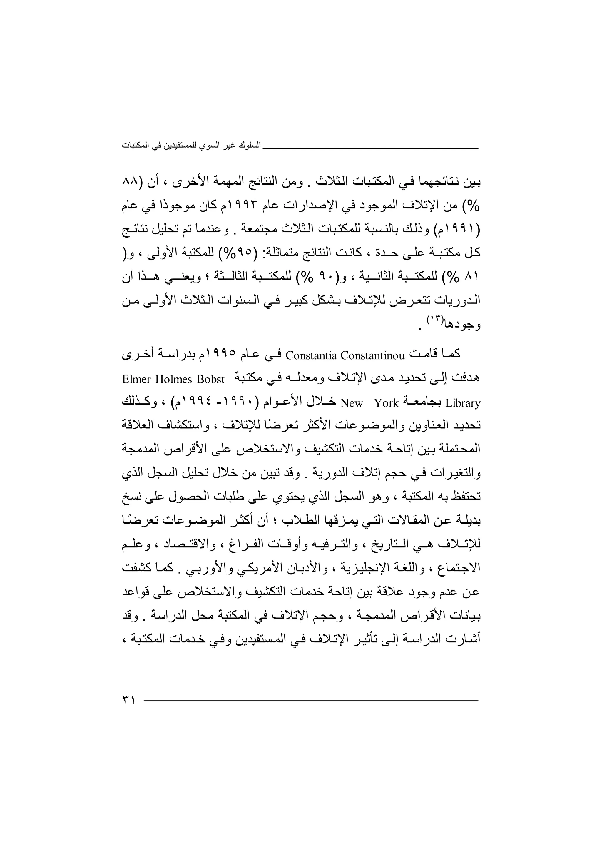‫اﻟﻤﻜﺘﺒﺎت‬ ‫ﻓﻲ‬ ‫ﻟﻠﻤﺴﺘﻔﯿﺪﯾﻦ‬ ‫اﻟﺴﻮي‬ ‫ﻏﯿﺮ‬ ‫اﻟﺴﻠﻮك‬
٣١
‫ﺘﺎ‬‫ﻧ‬ ‫ﯿﻦ‬‫ﺑ‬‫ﺋ‬‫ا‬ ‫ﻲ‬‫ﻓ‬ ‫ﺠﮭﻤﺎ‬‫ﻟ‬‫ﺒﺎت‬‫ﻤﻜﺘ‬‫ا‬‫ﺜﻼ‬‫ﻟ‬‫ث‬.‫و‬‫ﻣﻦ‬‫اﻟ‬‫ﻨ‬‫ﺘﺎ‬‫ﺋﺞ‬‫اﻟﻤﮭﻤﺔ‬‫اﻷ‬، ‫ﺧﺮى‬‫أن‬)٨٨
(%‫ﻣ‬‫ا‬ ‫ﻦ‬‫ﻹ‬‫ﺗﻼ‬‫ا‬ ‫ف‬‫ﻟ‬‫ﻤﻮﺟ‬‫ﻮ‬‫ﻓ‬ ‫د‬‫ا‬ ‫ﻲ‬‫ﻹ‬‫ﺻﺪا‬‫ر‬‫ات‬‫ﻋ‬‫ﺎ‬‫م‬١٩٩٣‫م‬‫ﻛﺎن‬‫ﻣﻮﺟ‬‫ﻮ‬‫ًا‬‫د‬‫ﻓﻲ‬‫ﻋ‬‫ﺎم‬
)١٩٩١‫م‬(‫وذﻟ‬‫ﻚ‬‫ﺑﺎ‬‫ﻟ‬‫ﺴﺒ‬‫ﻨ‬‫ﺔ‬‫ﻟﻠ‬‫ﻤ‬‫ﺒ‬‫ﻜﺘ‬‫ﺎ‬‫ا‬ ‫ت‬‫ﻟ‬‫ﺜﻼ‬‫ث‬‫ﻣﺠﺘﻤﻌﺔ‬.‫ﺗﺤ‬ ‫ﺗﻢ‬ ‫وﻋﻨﺪﻣﺎ‬‫ﻠ‬‫ﯿﻞ‬‫ﻧ‬‫ﺘﺎﺋـﺞ‬
‫ﺖ‬‫ﻛﺎﻧ‬ ، ‫ﺪة‬‫ﺣـ‬ ‫ﻰ‬‫ﻋﻠ‬ ‫ﺒـﺔ‬‫ﻣﻜﺘ‬ ‫ﻞ‬‫ﻛ‬‫ا‬‫ﻟ‬‫ﻨ‬‫ﺘ‬‫ﺎ‬‫ﺋ‬‫ﺞ‬‫ﻣ‬‫ﺘ‬‫ﻤ‬‫ﺎﺛﻠﺔ‬:)٩٥(%‫ﻟ‬‫ﻠﻤﻜ‬‫ﺘ‬‫ﺒﺔ‬‫ا‬‫ﻷو‬‫ﻟ‬‫ﻰ‬،‫و‬)
٨١(%‫ﻟ‬‫ﻠﻤﻜ‬‫ﺘ‬‫ﺒﺔ‬‫ا‬‫و‬ ، ‫ﯿﺔ‬ ‫ﻟﺜﺎﻧ‬)٩٠(%‫ﻟ‬‫ﻠﻤﻜ‬‫ﺘ‬‫ﺒ‬‫ﺔ‬‫اﻟ‬‫ﺜﺎ‬‫ﻟ‬‫ﺜ‬‫ﺔ‬‫و‬ ‫؛‬‫ﯾ‬‫ﻌ‬‫ﻲ‬ ‫ﻨ‬‫ھ‬‫ﺬ‬‫ا‬‫أ‬‫ن‬
‫ﺪ‬ ‫اﻟ‬‫و‬‫ر‬‫ﯾﺎت‬‫ﺗﺘﻌ‬‫ﺮ‬‫ﻟ‬ ‫ض‬‫ﻼف‬ ‫ﻺﺗ‬‫ﺸﻜ‬ ‫ﺑ‬‫ﻞ‬‫ﺮ‬ ‫ﻛﺒﯿ‬‫ﻓ‬‫ا‬ ‫ﻲ‬‫ﻟ‬‫ﻦ‬ ‫ﻣ‬ ‫ﻰ‬ ‫اﻷوﻟ‬ ‫ﺜﻼث‬ ‫اﻟ‬ ‫ﺴﻨﻮات‬
‫وﺟﻮدھﺎ‬)١٣(
.
‫ﻛ‬‫ﺖ‬ ‫ﻗﺎﻣ‬ ‫ﺎ‬ ‫ﻤ‬ConstantinouConstantia‫ﻲ‬ ‫ﻓ‬‫ﻋ‬‫ﺎم‬١٩٩٥‫م‬‫ﺑ‬‫ﺪ‬‫راﺳ‬‫ﺔ‬‫أﺧ‬‫ﺮ‬‫ى‬
‫ھ‬‫ﺪﻓﺖ‬‫إ‬‫ﻰ‬‫ﻟ‬‫ﺗ‬‫ﺤﺪﯾ‬‫ﺪ‬‫ﺪ‬‫ﻣ‬‫ى‬‫اﻹ‬‫ﻼ‬‫ﺗ‬‫ف‬‫وﻣ‬‫ﻌ‬‫ﮫ‬‫ﺪﻟـ‬‫ﺒﺔ‬‫ﻣﻜﺘ‬ ‫ﻲ‬‫ﻓ‬Elmer Holmes Bobst
Library‫ﺑﺠﺎ‬‫ﻣ‬‫ﺔ‬ ‫ﻌ‬New York‫ﻼ‬ ‫ﺧ‬‫ل‬‫اﻷ‬‫ﻮا‬ ‫ﻋ‬‫م‬)١٩٩٠-١٩٩٤‫م‬(،‫ﺬ‬ ‫وﻛ‬‫ﻟ‬‫ﻚ‬
‫ﺗ‬‫ﺤ‬‫ﺪ‬‫ﺪﯾ‬‫اﻟﻌ‬‫ﻨ‬‫ﺎوﯾ‬‫ﻦ‬‫وا‬‫ﻟ‬‫ﻤﻮﺿ‬‫ﻮ‬‫ﻋﺎت‬‫و‬ ، ‫ﻟﻺﺗﻼف‬ ‫ًﺎ‬‫ﺿ‬‫ﺗﻌﺮ‬ ‫اﻷﻛﺜﺮ‬‫ا‬‫اﻟﻌﻼﻗﺔ‬ ‫ﺳﺘﻜﺸﺎف‬
‫ﺘﻤﻠﺔ‬‫اﻟﻤﺤ‬‫ﯿﻦ‬‫ﺑ‬‫إﺗﺎ‬‫ﺣ‬‫ﺧ‬ ‫ﺔ‬‫ﺪﻣﺎ‬‫اﻟﺘﻜ‬ ‫ت‬‫ﺸﯿ‬‫واﻻ‬ ‫ﻒ‬‫ﺳﺘ‬‫ﻋ‬ ‫ﺨﻼص‬‫ﻠﻰ‬‫اﻷﻗﺮ‬‫اﻟﻤﺪﻣ‬ ‫اص‬‫ﺠﺔ‬
‫ﺮا‬‫واﻟﺘﻐﯿ‬‫ﻲ‬‫ﻓ‬ ‫ت‬‫ﺣﺠ‬‫ﻢ‬‫إ‬‫ﺗ‬‫ﻼ‬‫ف‬‫اﻟﺪورﯾﺔ‬.‫و‬‫ﻗ‬‫ﺪ‬‫اﻟﺬي‬ ‫اﻟﺴﺠﻞ‬ ‫ﺗﺤﻠﯿﻞ‬ ‫ﺧﻼل‬ ‫ﻣﻦ‬ ‫ﺗﺒﯿﻦ‬
‫ﺗﺤ‬‫ﺘﻔ‬‫ﻆ‬‫ﺑﮫ‬‫اﻟﻤ‬‫ﻜﺘﺒﺔ‬‫و‬ ،‫ﯾﺤﺘﻮي‬ ‫اﻟﺬي‬ ‫اﻟﺴﺠﻞ‬ ‫ھﻮ‬‫ﻋﻠﻰ‬‫ﻃﻠﺒﺎ‬‫اﻟ‬ ‫ت‬‫ﻋﻠﻰ‬ ‫ﺤﺼﻮل‬‫ﻧﺴﺦ‬
‫ﺑﺪﯾﻠ‬‫ﻦ‬ ‫ﻋ‬ ‫ﺔ‬‫اﻟ‬‫ﻤ‬‫ﺎﻻ‬ ‫ﻘ‬‫ا‬ ‫ت‬‫ﻟ‬‫ﺘ‬‫ﻲ‬‫ﯾ‬‫ﻤ‬‫ﺰ‬‫ﻗﮭ‬‫ﺎ‬‫ا‬‫ﻟ‬‫ﻄ‬‫ﻼ‬‫؛‬ ‫ب‬‫أﻛ‬ ‫أن‬‫اﻟﻤ‬ ‫ﺮ‬ ‫ﺜ‬‫ﻮﺿ‬‫ﻮﻋ‬‫ﺎت‬‫ﺗﻌﺮ‬ً‫ﺿ‬‫ﺎ‬
‫ﻟ‬‫ﻺ‬‫ﺗ‬‫ﻲ‬ ‫ھ‬ ‫ﻼف‬‫ا‬‫ﺘﺎرﯾﺦ‬ ‫ﻟ‬،‫ﺮﻓ‬ ‫واﻟﺘ‬‫ﯿ‬‫وأو‬ ‫ـﮫ‬‫ﺎ‬ ‫ﻗ‬‫ﺮ‬ ‫اﻟﻔ‬ ‫ت‬‫اغ‬‫واﻻ‬ ،‫ﻗ‬‫ﺼﺎد‬ ‫ﺘ‬،‫وﻋ‬‫ﻠ‬‫ﻢ‬
‫ﺘﻤﺎع‬‫اﻻﺟ‬،‫و‬‫ا‬‫ﻟ‬‫ﻠ‬‫ﺔ‬‫ﻐ‬‫ا‬‫ﻹﻧ‬‫ﺠ‬‫ﺰﯾﺔ‬‫ﻠﯿ‬،‫و‬‫اﻷ‬‫ﺎ‬‫دﺑ‬‫ن‬‫اﻷﻣﺮ‬‫ﯾ‬‫ﻜ‬‫ﻲ‬‫ﻲ‬‫واﻷورﺑ‬.‫ﻛ‬‫ﺎ‬‫ﻤ‬‫ﻛ‬‫ﺸﻔ‬‫ﺖ‬
‫ﻦ‬‫ﻋ‬‫ﻋ‬‫ﺑﯿ‬ ‫ﻋﻼﻗﺔ‬ ‫وﺟﻮد‬ ‫ﺪم‬‫إﺗ‬ ‫ﻦ‬‫ﺎﺣﺔ‬‫ﺧﺪﻣﺎ‬‫اﻟ‬ ‫ت‬‫ﺘﻜﺸﯿ‬‫وا‬ ‫ﻒ‬‫ﻻﺳﺘ‬‫ﻗﻮا‬ ‫ﻋﻠﻰ‬ ‫ﺨﻼص‬‫ﻋ‬‫ﺪ‬
‫ﺑ‬‫ﯿ‬‫ﺎ‬‫ﻧﺎ‬‫ت‬‫ا‬‫ﺮا‬‫ﻷﻗ‬‫ص‬‫ا‬‫ﻟﻤﺪﻣﺠ‬‫ﺔ‬،‫و‬‫اﻹ‬ ‫ﻢ‬‫ﺣﺠ‬‫ﺗ‬‫ﻼ‬‫ﻓﻲ‬ ‫ف‬‫ا‬‫ﻟﻤ‬‫ﻜﺘﺒﺔ‬‫ﻣ‬‫ﺤﻞ‬‫ا‬‫ﻟﺪ‬‫راﺳﺔ‬.‫وﻗ‬‫ﺪ‬
‫ﺎرت‬‫أﺷ‬‫ا‬‫ﺔ‬‫ﻟﺪراﺳ‬‫إ‬‫ﺗﺄﺛﯿ‬ ‫ﻰ‬‫ﻟ‬‫ﺮ‬‫اﻹﺗ‬‫ﻼ‬‫ﻲ‬‫ﻓ‬ ‫ف‬‫اﻟﻤ‬‫ﺴﺘﻔﯿ‬‫ﺪﯾﻦ‬‫ﻲ‬‫وﻓ‬‫ﺧ‬‫ﺪﻣ‬‫ﺎت‬‫ا‬‫ﻟﻤﻜ‬، ‫ﺒﺔ‬‫ﺘ‬
 
