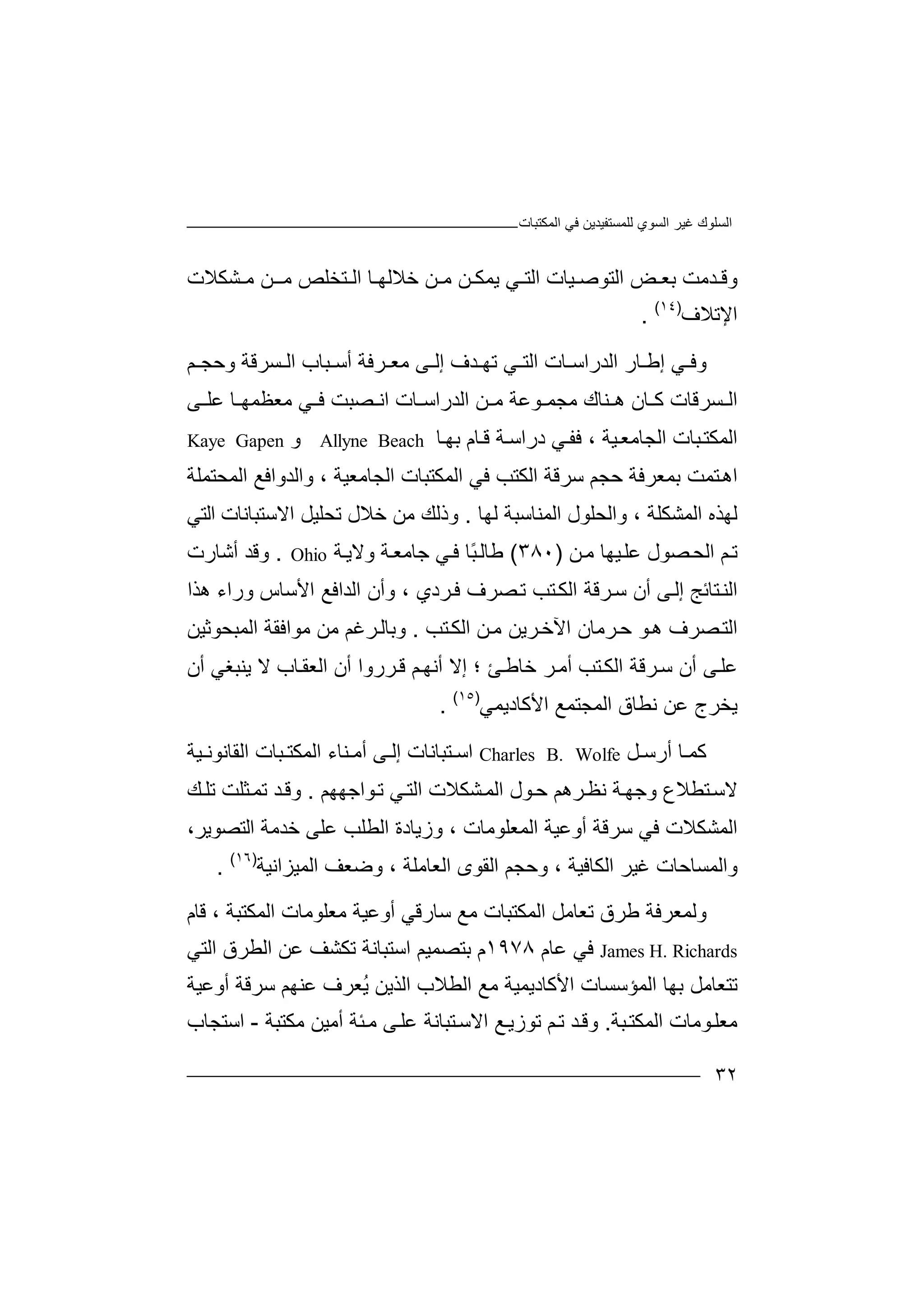 ‫ﻏﯿﺮ‬ ‫اﻟﺴﻠﻮك‬‫اﻟﻤﻜﺘﺒﺎت‬ ‫ﻓﻲ‬ ‫ﻟﻠﻤﺴﺘﻔﯿﺪﯾﻦ‬ ‫اﻟﺴﻮي‬
٣٢
‫و‬‫ﺪ‬ ‫ﻗ‬‫ﻣ‬‫ﺖ‬‫ﺑ‬‫ا‬ ‫ﺾ‬ ‫ﻌ‬‫ﻟﺘﻮ‬‫ﺻ‬‫ﯿﺎت‬‫ﯾﻤ‬ ‫ﻲ‬ ‫اﻟﺘ‬‫ﻜ‬‫ﻣ‬ ‫ﻦ‬‫ﻦ‬‫ﺸﻜﻼت‬ ‫ﻣ‬ ‫ـﻦ‬ ‫ﻣ‬ ‫ﺘﺨﻠﺺ‬ ‫اﻟ‬ ‫ﺎ‬ ‫ﺧﻼﻟﮭ‬
‫اﻹﺗﻼف‬)١٤(
.
‫و‬‫ﻲ‬ ‫ﻓ‬‫إ‬‫ﺎ‬ ‫ﻃ‬‫ر‬‫اﻟ‬‫ﺪر‬‫اﺳ‬‫ﺎت‬‫ا‬‫إ‬ ‫ﺪف‬ ‫ﺗﮭ‬ ‫ﻲ‬ ‫ﻟﺘ‬‫ﺮﻓﺔ‬ ‫ﻣﻌ‬ ‫ﻰ‬ ‫ﻟ‬‫أ‬‫ﺒ‬ ‫ﺳ‬‫ﺎب‬‫ﺴﺮ‬ ‫اﻟ‬‫ﻗ‬‫و‬ ‫ﺔ‬‫ﺣ‬‫ﺠ‬‫ﻢ‬
‫ا‬‫ﺴﺮ‬ ‫ﻟ‬‫ﻗ‬‫ﺎ‬‫ت‬‫ﻛ‬‫ﺎن‬‫ﻨﺎ‬ ‫ھ‬‫ك‬‫ﻣ‬‫ﺠﻤ‬‫ﻮﻋﺔ‬‫ﻣ‬‫ﻦ‬‫ﻣ‬ ‫ﻲ‬ ‫ﻓ‬ ‫ﺼﺒﺖ‬ ‫اﻧ‬ ‫ﺎت‬ ‫اﻟﺪراﺳ‬‫ﻌ‬‫ﻰ‬ ‫ﻋﻠ‬ ‫ﺎ‬ ‫ﻈﻤﮭ‬
‫اﻟﻤﻜ‬‫اﻟﺠ‬ ‫ﺒﺎت‬‫ﺘ‬‫ﯿﺔ‬‫ﺎﻣﻌ‬،‫ﻓﻔ‬‫ﻲ‬‫درا‬‫ﺳ‬‫ﺔ‬‫ﺎ‬‫ﻗ‬‫م‬‫ﺑ‬‫ﺎ‬‫ﮭ‬Allyne Beach‫و‬Kaye Gapen
‫ﺘ‬‫اھ‬‫ﻤ‬‫ﺑ‬ ‫ﺖ‬‫ﻤ‬‫ﻌﺮﻓ‬‫ﺔ‬‫ﺣﺠ‬‫ﻢ‬‫ﺳﺮ‬‫ﻗ‬‫ا‬ ‫ﺔ‬‫ﻟ‬‫ﻜ‬‫ﺘﺐ‬‫ﻓ‬‫اﻟ‬ ‫ﻲ‬‫ﻤﻜﺘﺒ‬‫ا‬ ‫ﺎت‬‫ﻟﺠﺎﻣ‬‫ﻌﯿﺔ‬‫وا‬ ،‫اﻟﻤﺤﺘﻤﻠﺔ‬ ‫ﻟﺪواﻓﻊ‬
‫ﻟﮭﺎ‬ ‫اﻟﻤﻨﺎﺳﺒﺔ‬ ‫واﻟﺤﻠﻮل‬ ، ‫اﻟﻤﺸﻜﻠﺔ‬ ‫ﻟﮭﺬه‬.‫ﺗﺤﻠﯿﻞ‬ ‫ﺧﻼل‬ ‫ﻣﻦ‬ ‫وذﻟﻚ‬‫ا‬‫ﻻ‬‫ﺳﺘ‬‫ﺒﺎ‬‫ﻧ‬‫ﺎت‬‫ا‬‫ﻟﺘ‬‫ﻲ‬
‫ا‬ ‫ﻢ‬‫ﺗ‬‫ﺼﻮل‬‫ﻟﺤ‬‫ﻋﻠ‬‫ﯿﮭ‬‫ﺎ‬‫ﻦ‬‫ﻣ‬)٣٨٠(‫ﻃ‬‫ﻲ‬‫ﻓ‬ ‫ًﺎ‬‫ﺒ‬‫ﺎﻟ‬‫ﺟ‬‫ﺔ‬‫ﺎﻣﻌ‬‫و‬‫ﻻ‬‫ﯾ‬‫ﺔ‬Ohio.‫وﻗ‬‫ﺪ‬‫أﺷﺎ‬‫ر‬‫ت‬
‫ا‬‫ﺘ‬‫ﻟﻨ‬‫ﺎ‬‫ﺋ‬‫ﺞ‬‫إ‬‫ﻟ‬‫ﻰ‬‫أ‬‫ﺳ‬ ‫ن‬‫ﺮ‬‫اﻟ‬ ‫ﻗﺔ‬‫ﻜ‬‫ﺘﺐ‬‫ﺗ‬‫ھﺬا‬ ‫وراء‬ ‫اﻷﺳﺎس‬ ‫اﻟﺪاﻓﻊ‬ ‫وأن‬ ، ‫ﺮدي‬‫ﻓ‬ ‫ﺼﺮف‬
‫ﻮ‬‫ھ‬ ‫ﺼﺮف‬‫اﻟﺘ‬‫ﺮﻣ‬‫ﺣ‬‫ا‬ ‫ﺎن‬‫ﺮ‬‫ﻵﺧ‬‫ﻣ‬ ‫ﯾﻦ‬‫اﻟ‬ ‫ﻦ‬‫ﺘﺐ‬‫ﻜ‬.‫وﺑﺎﻟ‬‫ﺮﻏ‬‫ﻣﻦ‬ ‫ﻢ‬‫ﻣﻮا‬‫ﻓﻘﺔ‬‫اﻟﻤﺒﺤﻮﺛﯿﻦ‬
‫ﺮ‬‫ﺳ‬ ‫أن‬ ‫ﻰ‬‫ﻋﻠ‬‫ﻗ‬‫ﺔ‬‫ا‬‫ﻟ‬‫ﻜ‬‫ﺘﺐ‬‫أ‬‫ﻣ‬‫ﺮ‬‫ﺧﺎ‬‫ﻃ‬‫ﺊ‬‫؛‬‫إﻻ‬‫أﻧ‬‫ﻢ‬‫ﮭ‬‫ﻗ‬‫ﺮر‬‫وا‬‫أ‬‫ن‬‫ا‬‫ﻟﻌﻘ‬‫ﺎ‬‫ب‬‫ﻻ‬‫ﯾﻨ‬‫ﺒﻐﻲ‬‫أ‬‫ن‬
‫ﯾﺨ‬‫ﻧﻄﺎق‬ ‫ﻋﻦ‬ ‫ﺮج‬‫ا‬‫ﻟ‬‫اﻷﻛﺎدﯾﻤﻲ‬ ‫ﻤﺠﺘﻤﻊ‬)١٥(
.
‫ﺎ‬ ‫ﻛﻤ‬‫أرﺳ‬‫ﻞ‬Charles B. Wolfe‫اﺳ‬‫ﺘﺒ‬‫ﺎﻧ‬‫ﺎت‬‫إ‬‫ﻰ‬ ‫ﻟ‬‫أ‬‫اﻟﻤﻜﺘ‬ ‫ﻨﺎء‬ ‫ﻣ‬‫ﺒﺎ‬‫ا‬ ‫ت‬‫ﻟ‬‫ﯿ‬ ‫ﻘﺎﻧﻮﻧ‬‫ﺔ‬
‫ﻻﺳ‬‫ﺘ‬‫ﻄﻼ‬‫ع‬‫وﺟ‬‫ﮭ‬‫ﺔ‬‫ﻧﻈ‬‫ﺮھﻢ‬‫ﻮ‬‫ﺣ‬‫ﻲ‬‫اﻟﺘ‬ ‫ﺸﻜﻼت‬‫اﻟﻤ‬ ‫ل‬‫ﺗ‬‫ﻮ‬‫ا‬‫ﺟ‬‫ﮭﮭ‬‫ﻢ‬.‫ﺪ‬‫وﻗ‬‫ﺗ‬‫ﻤ‬‫ﺜﻠ‬‫ﺖ‬‫ﺗ‬‫ﻚ‬‫ﻠ‬
‫ا‬‫ﻟﻤﺸﻜ‬‫ﻼ‬‫ت‬‫ﻓﻲ‬‫ﺳﺮ‬‫أوﻋﯿ‬ ‫ﻗﺔ‬‫ﺔ‬‫ا‬‫ﻟﻤﻌ‬‫ﻠ‬‫وزﯾﺎ‬ ، ‫ﻮﻣﺎت‬‫دة‬‫ا‬‫ﻟﻄ‬‫ﻠ‬‫ﻋ‬ ‫ﺐ‬‫ﻠ‬‫ﺧ‬ ‫ﻰ‬،‫اﻟﺘﺼﻮﯾﺮ‬ ‫ﺪﻣﺔ‬
‫واﻟﻤﺴﺎﺣ‬‫ﺎت‬‫ﻏﯿ‬‫ﺮ‬‫ا‬‫ﻟﻜﺎ‬‫ﻓﯿ‬‫ﺔ‬،‫وﺣ‬‫ﺠﻢ‬‫ا‬‫ﻟ‬‫ﻘﻮى‬‫ا‬‫ﻟ‬‫ﻌﺎﻣﻠﺔ‬‫وﺿ‬ ،‫ا‬ ‫ﻌﻒ‬‫ﻟﻤﯿﺰ‬‫اﻧﯿﺔ‬)١٦(
.
‫و‬‫ﻟﻤ‬‫ﻌﺮ‬‫ﻓﺔ‬‫ﻃ‬‫ﺮق‬‫ﺗ‬‫ﻌﺎ‬‫ﻣﻞ‬‫ا‬‫ﻟﻤ‬‫ﻜﺘ‬‫ﺒﺎ‬‫ت‬‫ﻣﻊ‬‫اﻟﻤﻜ‬ ‫ﻣﻌﻠﻮﻣﺎت‬ ‫أوﻋﯿﺔ‬ ‫ﺳﺎرﻗﻲ‬‫ﺘﺒﺔ‬‫ﻗﺎ‬ ،‫م‬
James H. Richards‫ﻓﻲ‬‫ﻋ‬‫ﺎم‬١٩٧٨‫م‬‫ﺑ‬‫ﺘﺼﻤﯿﻢ‬‫اﺳ‬‫ﺘﺒ‬‫ﺎﻧ‬‫ﺔ‬‫ﺗ‬‫ﻜﺸ‬‫ﻒ‬‫اﻟ‬ ‫ﻋﻦ‬‫ﻄﺮق‬‫ا‬‫ﻟﺘ‬‫ﻲ‬
‫ﺗﺘ‬‫ﻌ‬‫ﺑﮭﺎ‬ ‫ﺎﻣﻞ‬‫اﻟﺬﯾﻦ‬ ‫اﻟﻄﻼب‬ ‫ﻣﻊ‬ ‫اﻷﻛﺎدﯾﻤﯿﺔ‬ ‫اﻟﻤﺆﺳﺴﺎت‬‫ُﻌ‬‫ﯾ‬‫ﺮ‬‫ﻋ‬ ‫ف‬‫ﻨ‬‫ﮭﻢ‬‫ﺳ‬‫ﺮﻗ‬‫ﺔ‬‫أ‬‫وﻋ‬‫ﯿﺔ‬
‫ﻣﻌ‬‫ﻠ‬‫ﻮ‬‫ﻣﺎت‬‫ا‬‫ﻟﻤﻜ‬‫ﺒﺔ‬‫ﺘ‬.‫و‬‫ﻗ‬‫ﺪ‬‫ﻢ‬‫ﺗ‬‫ﺗ‬‫ﻮ‬‫ز‬‫ﯾ‬‫ﻊ‬‫اﻻ‬‫ﺳ‬‫ﺘﺒ‬‫ﺎﻧﺔ‬‫ﻋ‬‫ﻰ‬‫ﻠ‬‫ﺌﺔ‬‫ﻣ‬‫ﻣ‬ ‫أﻣﯿﻦ‬‫ﻜﺘ‬‫ﺒﺔ‬-‫ا‬‫ﺳ‬‫ﺘﺠ‬‫ﺎب‬
 