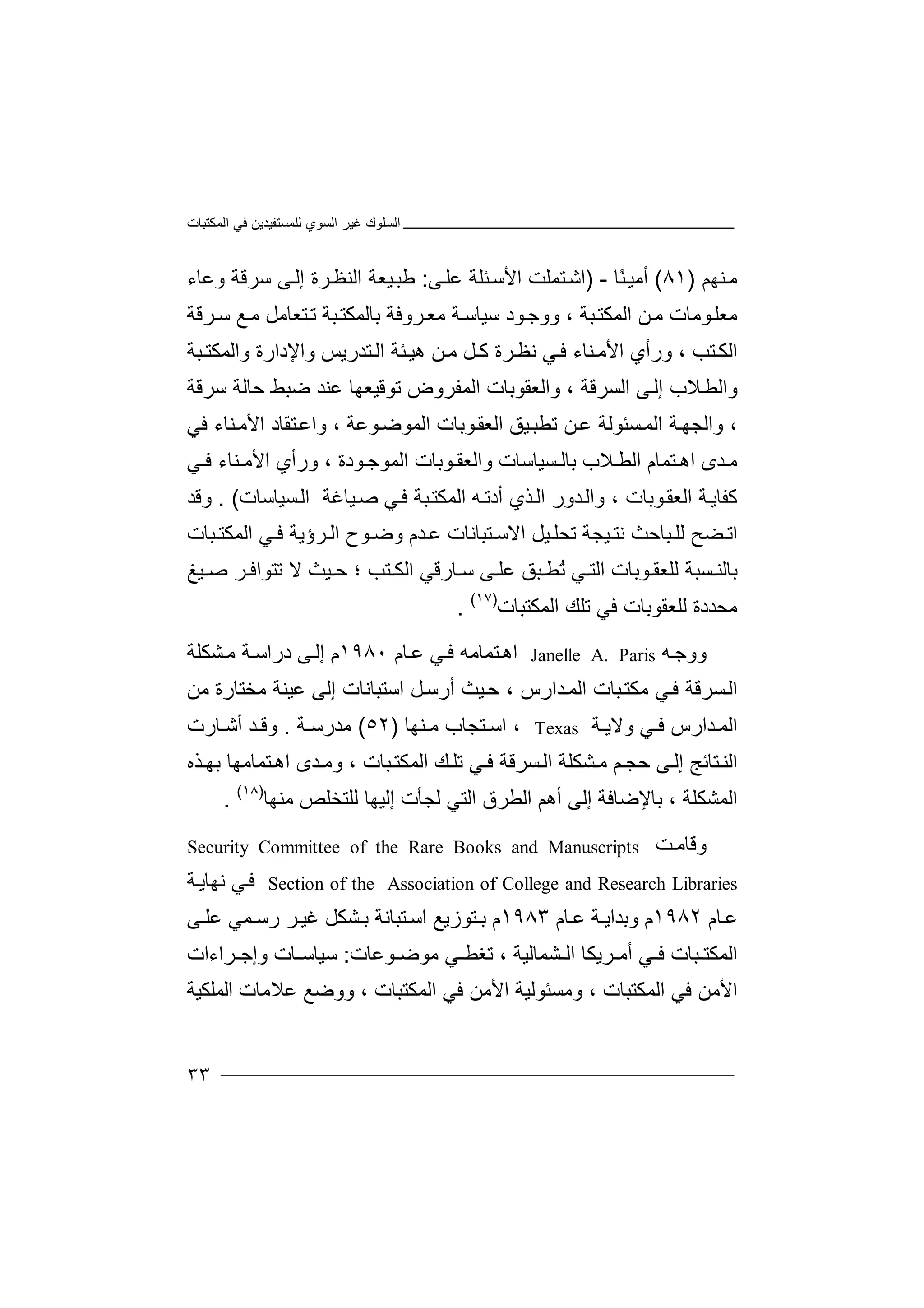 ‫اﻟﻤﻜﺘﺒﺎت‬ ‫ﻓﻲ‬ ‫ﻟﻠﻤﺴﺘﻔﯿﺪﯾﻦ‬ ‫اﻟﺴﻮي‬ ‫ﻏﯿﺮ‬ ‫اﻟﺴﻠﻮك‬
٣٣
‫ﻨﮭﻢ‬‫ﻣ‬)٨١(‫أ‬‫ﻣﯿ‬ً‫ﻨ‬‫ﺎ‬-)‫ﺘ‬‫اﺷ‬‫ﻤ‬‫ﻠﺖ‬‫ا‬‫ﻷﺳ‬‫ﺌ‬‫ﻠﺔ‬‫ﻋ‬‫ﻰ‬‫ﻠ‬:‫ﻃ‬‫ﯿﻌ‬‫ﺒ‬‫اﻟ‬ ‫ﺔ‬‫ﺮة‬‫ﻨﻈ‬‫ﻰ‬‫إﻟ‬‫ﺳﺮﻗﺔ‬‫وﻋﺎ‬‫ء‬
‫ﻣﻌ‬‫ﻮﻣﺎ‬‫ﻠ‬‫ﺘﻌﺎ‬‫ﺗ‬ ‫ﺒﺔ‬‫ﺑﺎﻟﻤﻜﺘ‬ ‫ﺮوﻓﺔ‬‫ﻣﻌ‬ ‫ﺔ‬‫ﺳﯿﺎﺳ‬ ‫ﻮد‬‫ووﺟ‬ ، ‫ﺒﺔ‬‫اﻟﻤﻜﺘ‬ ‫ﻦ‬‫ﻣ‬ ‫ت‬‫ﻣﻞ‬‫ﻣ‬‫ﻊ‬‫ﺮﻗﺔ‬‫ﺳ‬
، ‫ﺘﺐ‬‫اﻟﻜ‬‫و‬‫رأ‬‫ي‬‫ﻲ‬‫ﻓ‬ ‫ﻨﺎء‬‫اﻷﻣ‬‫ﻧ‬‫ﻞ‬ ‫ﻛ‬ ‫ﺮة‬‫ﻈ‬‫ﻣ‬‫ﺌﺔ‬‫ھﯿ‬ ‫ﻦ‬‫ا‬‫ﺘﺪرﯾﺲ‬‫ﻟ‬‫و‬‫اﻹدارة‬‫و‬‫اﻟﻤ‬‫ﻜ‬‫ﺒﺔ‬ ‫ﺘ‬
‫واﻟ‬‫ﻄ‬‫ﻼ‬‫إ‬ ‫ب‬‫ﻟ‬‫ا‬ ‫ﻰ‬‫ﻟ‬‫ﺴ‬‫ﺮ‬‫ﻗﺔ‬‫و‬ ،‫ا‬‫ﻟ‬‫ﻌ‬‫ﻘ‬‫ﻮ‬‫ﺑﺎ‬‫اﻟﻤﻔﺮوض‬ ‫ت‬‫ﺗﻮ‬‫ﻗ‬‫ﯿﻌ‬‫ﺿ‬ ‫ﻋﻨﺪ‬ ‫ﮭﺎ‬‫ﺒﻂ‬‫ﺣﺎ‬‫ﻟ‬‫ﺳﺮﻗﺔ‬ ‫ﺔ‬
‫ﺔ‬‫واﻟﺠﮭ‬ ،‫ا‬‫ﺴ‬‫ﻟﻤ‬‫ﺌ‬‫اﻟﻌﻘ‬ ‫ﯿﻖ‬‫ﺗﻄﺒ‬ ‫ﻦ‬‫ﻋ‬ ‫ﻮﻟﺔ‬‫ﻮﺑ‬‫ﺎت‬‫ا‬‫ﻟﻤ‬‫ﻮﻋ‬‫ﻮﺿ‬، ‫ﺔ‬‫ﺘ‬‫واﻋ‬‫ﻘﺎد‬‫اﻷﻣ‬‫ﻨﺎء‬‫ﻓﻲ‬
‫ﻣ‬‫اھ‬ ‫ﺪى‬‫ﺘﻤﺎم‬‫اﻟﻄ‬‫ﻼب‬‫ﻮﺑﺎت‬ ‫واﻟﻌﻘ‬ ‫ﺴﯿﺎﺳﺎت‬ ‫ﺑﺎﻟ‬‫اﻟﻤﻮ‬، ‫ﻮدة‬ ‫ﺟ‬‫و‬‫اﻷ‬ ‫رأي‬‫ﻣ‬‫ﻲ‬ ‫ﻓ‬ ‫ﻨﺎء‬
‫ﻛ‬‫ﻔﺎ‬‫ﺔ‬‫ﯾ‬‫ا‬‫و‬ ، ‫ﻮﺑﺎت‬‫ﻟﻌﻘ‬‫ا‬‫اﻟ‬ ‫ﺪور‬‫ﻟ‬‫ﺬ‬‫ﮫ‬‫أدﺗ‬ ‫ي‬‫ﺒ‬‫اﻟﻤﻜﺘ‬‫ﻓ‬ ‫ﺔ‬‫ﯿ‬‫ﺻ‬ ‫ﻲ‬‫ﺎ‬‫ﺴ‬‫اﻟ‬ ‫ﻏﺔ‬‫ﯿﺎﺳ‬‫ﺎ‬‫ت‬. (‫وﻗﺪ‬
‫ﻀ‬ ‫اﺗ‬‫ﺢ‬‫ﻟ‬‫ﻠ‬‫ﺒ‬‫ﺎﺣﺚ‬‫ﯿ‬ ‫ﻧﺘ‬‫ﺠ‬‫ﺗﺤ‬ ‫ﺔ‬‫ﯿﻞ‬ ‫ﻠ‬‫اﻻ‬‫ﺘ‬ ‫ﺳ‬‫ﺒﺎ‬‫ﻧﺎت‬‫ﻋ‬‫ﺪم‬‫و‬‫ﺮؤﯾﺔ‬ ‫اﻟ‬ ‫ﻮح‬ ‫ﺿ‬‫ﻓ‬‫ﻲ‬‫اﻟ‬‫ﺒﺎت‬ ‫ﻤﻜﺘ‬
‫ﻰ‬ ‫ﻋﻠ‬ ‫ﺒﻖ‬ ‫ُﻄ‬‫ﺗ‬ ‫ﻲ‬ ‫اﻟﺘ‬ ‫ﻮﺑﺎت‬ ‫ﻟﻠﻌﻘ‬ ‫ﺴﺒﺔ‬ ‫ﺑﺎﻟﻨ‬‫ﺎر‬ ‫ﺳ‬‫ا‬ ‫ﻗﻲ‬‫ﺘﺐ‬ ‫ﻟﻜ‬‫ﺣ‬ ‫؛‬‫ﻻ‬ ‫ﯿﺚ‬‫ﺗﺘ‬‫ﺮ‬ ‫ﻮاﻓ‬‫ﯿﻎ‬ ‫ﺻ‬
‫اﻟﻤﻜﺘﺒﺎت‬ ‫ﺗﻠﻚ‬ ‫ﻓﻲ‬ ‫ﻟﻠﻌﻘﻮﺑﺎت‬ ‫ﻣﺤﺪدة‬)١٧(
.
‫و‬‫ﮫ‬‫وﺟ‬Janelle A. Paris‫ﺘ‬‫اھ‬‫ﻤ‬‫ﺎﻣﮫ‬‫ﻲ‬‫ﻓ‬‫ﻋ‬‫ﺎم‬١٩٨٠‫م‬‫إ‬‫ﻰ‬‫ﻟ‬‫د‬‫راﺳ‬‫ﺔ‬‫ﺸ‬‫ﻣ‬‫ﻜ‬‫ﻠﺔ‬
‫ﺒ‬‫ﻣﻜﺘ‬ ‫ﻲ‬‫ﻓ‬ ‫ﺴﺮﻗﺔ‬‫اﻟ‬‫ﺎ‬‫ا‬ ‫ت‬‫ﻟ‬‫ﺪا‬‫ﻤ‬‫ر‬‫ﺣ‬ ، ‫س‬‫ﯿ‬‫ﺚ‬‫أ‬‫ر‬‫ﺳ‬‫ﻞ‬‫اﺳ‬‫ﺘ‬‫ﺒ‬‫ﺎﻧ‬‫ﺎت‬‫إ‬‫ﻟﻰ‬‫ﻋ‬‫ﻣﺨﺘﺎرة‬ ‫ﯿﻨﺔ‬‫ﻣ‬‫ﻦ‬
‫ﺪ‬ ‫اﻟﻤ‬‫ار‬‫س‬‫ﺔ‬ ‫وﻻﯾ‬ ‫ﻲ‬ ‫ﻓ‬Texas،‫اﺳ‬‫ﺘ‬‫ﺠﺎب‬‫ﻨﮭ‬ ‫ﻣ‬‫ﺎ‬)٥٢(‫ﻣﺪ‬‫ر‬‫ﺔ‬ ‫ﺳ‬.‫و‬‫ﺪ‬ ‫ﻗ‬‫أ‬‫ﺎر‬ ‫ﺷ‬‫ت‬
‫ﺴﺮﻗﺔ‬‫اﻟ‬ ‫ﺸﻜﻠﺔ‬‫ﻣ‬ ‫ﻢ‬ ‫ﺣﺠ‬ ‫ﻰ‬‫إﻟ‬ ‫ﺘﺎﺋﺞ‬‫اﻟﻨ‬‫ﻓ‬‫ﻲ‬‫ﺗ‬‫ﻠ‬‫ﻚ‬‫ﺒ‬‫اﻟﻤﻜﺘ‬‫ﺎت‬،‫و‬‫ﻣ‬‫ﺪى‬‫ﺘﻤﺎﻣ‬‫اھ‬‫ﮭ‬‫ﺎ‬‫ﺑ‬‫ﺬه‬ ‫ﮭ‬
، ‫اﻟﻤﺸﻜﻠﺔ‬‫ﺑ‬‫ﺎ‬‫ﻣﻨﮭﺎ‬ ‫ﻟﻠﺘﺨﻠﺺ‬ ‫إﻟﯿﮭﺎ‬ ‫ﻟﺠﺄت‬ ‫اﻟﺘﻲ‬ ‫اﻟﻄﺮق‬ ‫أھﻢ‬ ‫إﻟﻰ‬ ‫ﻹﺿﺎﻓﺔ‬)١٨(
.
‫وﻗﺎ‬‫ﻣ‬‫ﺖ‬Security Committee of the Rare Books and Manuscripts
Section of the Association of College and Research Libraries‫ﻲ‬‫ﻓ‬‫ﻧ‬‫ﮭﺎﯾ‬‫ﺔ‬
‫ﺎ‬‫ﻋ‬‫م‬١٩٨٢‫م‬‫وﺑ‬‫ﺔ‬ ‫ﺪاﯾ‬‫ﺎم‬‫ﻋ‬١٩٨٣‫ﺑ‬ ‫م‬‫ﺘﻮز‬‫ﯾ‬‫ﻊ‬‫اﺳ‬‫ﺘﺒ‬‫ﺎﻧ‬‫ﺔ‬‫ﺑ‬‫ﺸﻜ‬‫ﻞ‬‫ﻋ‬ ‫ﻤﻲ‬ ‫رﺳ‬ ‫ﺮ‬‫ﻏﯿ‬‫ﻰ‬ ‫ﻠ‬
‫ا‬‫ﻟﻤ‬، ‫ﺸﻤﺎﻟﯿﺔ‬ ‫اﻟ‬ ‫ﺮﯾﻜﺎ‬ ‫أﻣ‬ ‫ﻲ‬ ‫ﻓ‬ ‫ﺒﺎت‬ ‫ﻜﺘ‬‫ﺗ‬‫ﻐ‬‫ﻄ‬‫ﻣ‬ ‫ﻲ‬‫ﻮ‬‫ﻮﻋﺎت‬ ‫ﺿ‬:‫ﺎ‬ ‫ﺳﯿﺎﺳ‬‫ت‬‫و‬‫إ‬‫ﺟ‬‫ﺮ‬‫ا‬‫ءات‬
‫ا‬‫ﻓ‬ ‫ﻷﻣﻦ‬‫ﻲ‬‫اﻟﻤﻜ‬‫ﺘ‬‫ﺒ‬‫ﺎت‬،‫وﻣﺴﺌ‬‫ﻮ‬‫ﻟﯿ‬‫ﺔ‬‫ا‬‫ﻷﻣﻦ‬‫ﻓ‬‫ا‬ ‫ﻲ‬‫ﻟ‬‫ﻤﻜ‬‫ﺘ‬‫ﺒ‬‫وو‬ ، ‫ﺎت‬‫ﺿ‬‫ﻋ‬ ‫ﻊ‬‫ﻼ‬‫اﻟﻤﻠﻜﯿ‬ ‫ﻣﺎت‬‫ﺔ‬
 