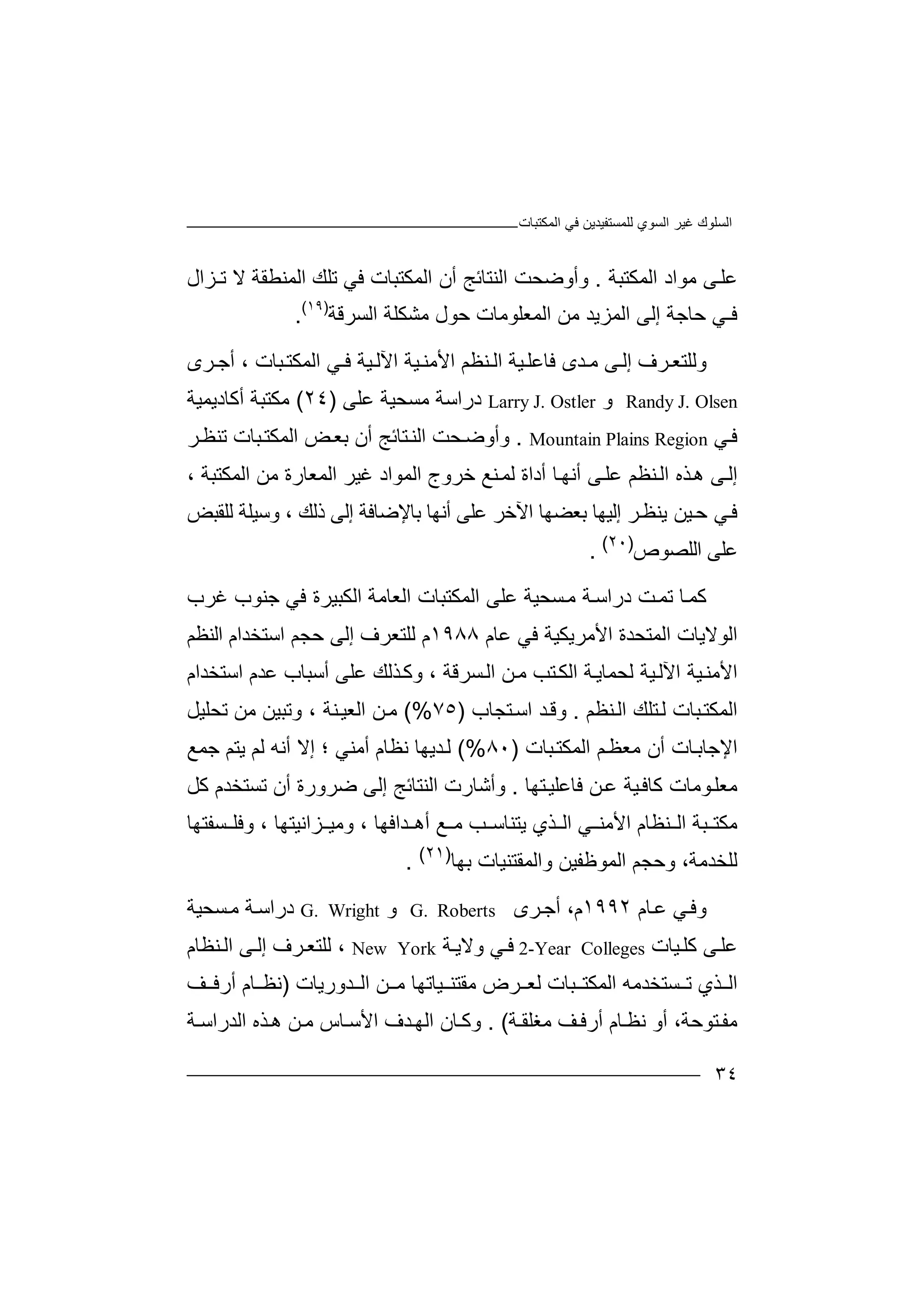 ‫ﻏﯿﺮ‬ ‫اﻟﺴﻠﻮك‬‫اﻟﻤﻜﺘﺒﺎت‬ ‫ﻓﻲ‬ ‫ﻟﻠﻤﺴﺘﻔﯿﺪﯾﻦ‬ ‫اﻟﺴﻮي‬
٣٤
‫ﻋﻠ‬‫ﻰ‬‫اﻟﻤﻜﺘﺒﺔ‬ ‫ﻣﻮاد‬.‫اﻟﻤﻜﺘﺒﺎ‬ ‫أن‬ ‫اﻟﻨﺘﺎﺋﺞ‬ ‫وأوﺿﺤﺖ‬‫ت‬‫ﻓﻲ‬‫ﺗ‬‫ﻠﻚ‬‫ا‬‫ﻟﻤ‬‫ﻨﻄ‬‫ﻘﺔ‬‫ﻻ‬‫ﺗ‬‫ـﺰ‬‫ال‬
‫ﻓ‬‫ـﻲ‬‫ا‬ ‫ﻣﻦ‬ ‫اﻟﻤﺰﯾﺪ‬ ‫إﻟﻰ‬ ‫ﺣﺎﺟﺔ‬‫ﻟﻤ‬‫ﻌﻠﻮﻣ‬‫ﺎت‬‫ﻣﺸﻜ‬ ‫ﺣﻮل‬‫ﻠﺔ‬‫اﻟﺴ‬‫ﺮﻗ‬‫ﺔ‬)١٩(
.
‫و‬‫ﻟﻠﺘ‬‫ﺮ‬‫ﻌ‬‫ف‬‫ﻰ‬‫إﻟ‬‫ﺪ‬ ‫ﻣ‬‫ﻓ‬ ‫ى‬‫ﺎ‬‫ﻋ‬‫ﯿ‬‫ﻠ‬‫ﺔ‬‫اﻟ‬‫ﻨﻈ‬‫ﻢ‬‫اﻷﻣ‬‫ﯿﺔ‬‫ﻨ‬‫ﯿﺔ‬‫اﻵﻟ‬‫ﻲ‬ ‫ﻓ‬‫اﻟﻤﻜ‬‫ﺒﺎت‬‫ﺘ‬‫أ‬ ،‫ﺮى‬ ‫ﺟ‬
Randy J. Olsen‫و‬Larry J. Ostler‫درا‬‫ﺳ‬‫ﻣ‬ ‫ﺔ‬‫ﺴ‬‫ﺤﯿﺔ‬‫ﻋﻠﻰ‬)٢٤(‫ﻣﻜﺘ‬‫ﺒ‬‫أ‬ ‫ﺔ‬‫ﻛ‬‫ﺎدﯾ‬‫ﻤ‬‫ﯿﺔ‬
‫ﻲ‬‫ﻓ‬Mountain Plains Region.‫وأو‬‫ﺿ‬‫ﺤﺖ‬‫ا‬‫ﺘ‬‫ﻟﻨ‬‫ﺎ‬‫ﺋﺞ‬‫ﺑ‬ ‫أن‬‫ﻌ‬‫ﺾ‬‫ا‬‫ﻟﻤﻜﺘ‬‫ﺒ‬‫ﺎت‬‫ﺗ‬‫ﺮ‬‫ﻨﻈ‬
‫إﻟ‬‫ﻰ‬‫اﻟ‬ ‫ﺬه‬‫ھ‬‫ﻰ‬‫ﻋﻠ‬ ‫ﻨﻈﻢ‬‫ﺎ‬‫أﻧﮭ‬‫أ‬‫دا‬‫ة‬‫ﺧ‬ ‫ﻨﻊ‬‫ﻟﻤ‬‫ا‬ ‫ﺮوج‬‫ﻟ‬‫ﻤﻮا‬‫د‬، ‫اﻟﻤﻜﺘﺒﺔ‬ ‫ﻣﻦ‬ ‫اﻟﻤﻌﺎرة‬ ‫ﻏﯿﺮ‬
‫ﺮ‬‫ﯾﻨﻈ‬ ‫ﯿﻦ‬‫ﺣ‬ ‫ﻲ‬‫ﻓ‬‫اﻵ‬ ‫ﺑﻌﻀﮭﺎ‬ ‫إﻟﯿﮭﺎ‬‫ﺧﺮ‬‫ﻋﻠﻰ‬‫أﻧﮭﺎ‬‫ﺑﺎﻹ‬‫ﺿﺎﻓ‬‫إﻟ‬ ‫ﺔ‬‫ذ‬ ‫ﻰ‬‫ﻟ‬‫ﻚ‬‫ﻟﻠﻘ‬ ‫وﺳﯿﻠﺔ‬ ،‫ﺒ‬‫ﺾ‬
‫ﻋ‬‫ا‬ ‫ﻠﻰ‬‫ﻟﻠﺼﻮ‬‫ص‬)٢٠(
.
‫ﻛ‬‫ﺎ‬‫ﻤ‬‫ﺗ‬‫ﺖ‬‫ﻤ‬‫د‬‫راﺳ‬‫ﺔ‬‫ﺴ‬‫ﻣ‬‫ﺤ‬‫ﯿ‬‫ﺔ‬‫ﻋ‬‫ﻠﻰ‬‫ا‬‫ﻟ‬‫ﻤ‬‫ﻜ‬‫ﺘ‬‫ا‬ ‫ﺒﺎت‬‫ﻟ‬‫ﻌ‬‫ﺎ‬‫ﻣ‬‫ﺔ‬‫ا‬‫ﺟ‬ ‫ﻓﻲ‬ ‫ﻟﻜﺒﯿﺮة‬‫ﻨ‬‫ﻮ‬‫ب‬‫ﻏ‬‫ﺮ‬‫ب‬
‫ﻋﺎم‬ ‫ﻓﻲ‬ ‫اﻷﻣﺮﯾﻜﯿﺔ‬ ‫اﻟﻤﺘﺤﺪة‬ ‫اﻟﻮﻻﯾﺎت‬١٩٨٨‫اﻟﻨﻈﻢ‬ ‫اﺳﺘﺨﺪام‬ ‫ﺣﺠﻢ‬ ‫إﻟﻰ‬ ‫ﻟﻠﺘﻌﺮف‬ ‫م‬
‫اﺳﺘﺨﺪام‬ ‫ﻋﺪم‬ ‫أﺳﺒﺎب‬ ‫ﻋﻠﻰ‬ ‫ﺬﻟﻚ‬‫وﻛ‬ ، ‫ﺴﺮﻗﺔ‬‫اﻟ‬ ‫ﻦ‬‫ﻣ‬ ‫ﺘﺐ‬‫اﻟﻜ‬ ‫ﺔ‬‫ﻟﺤﻤﺎﯾ‬ ‫ﯿﺔ‬‫اﻵﻟ‬ ‫ﯿﺔ‬‫اﻷﻣﻨ‬
‫ﺒﺎت‬‫اﻟﻤﻜﺘ‬‫ﻟ‬‫ﺘﻠ‬‫ا‬ ‫ﻚ‬‫ﻨﻈﻢ‬‫ﻟ‬.‫ﺘﺠﺎب‬‫اﺳ‬ ‫ﺪ‬‫وﻗ‬)٧٥(%‫ﻦ‬‫ﻣ‬‫ﻨ‬‫اﻟﻌﯿ‬، ‫ﺔ‬‫وﺗﺒ‬‫ﯿ‬‫ﻣ‬ ‫ﻦ‬‫ﻦ‬‫ﺗﺤ‬‫ﻠ‬‫ﯿﻞ‬
‫ا‬‫أن‬ ‫ﺎت‬‫ﻹﺟﺎﺑ‬‫ﻣ‬‫ﻌﻈ‬‫ﻢ‬‫اﻟ‬‫ﻤﻜ‬‫ﺒ‬‫ﺘ‬‫ﺎ‬‫ت‬)٨٠(%‫ﻧﻈﺎ‬ ‫ﺪﯾﮭﺎ‬‫ﻟ‬‫م‬‫أﻣﻨﻲ‬‫؛‬‫إ‬‫أ‬ ‫ﻻ‬‫ﻧ‬‫ﯾ‬ ‫ﻟﻢ‬ ‫ﮫ‬‫ﺘﻢ‬‫ﺟ‬‫ﻤ‬‫ﻊ‬
‫ﻣ‬‫ﻌ‬‫ﯿﺔ‬‫ﻛﺎﻓ‬ ‫ﻮﻣﺎت‬‫ﻠ‬‫ﻦ‬‫ﻋ‬‫ﻓﺎ‬‫ﻋ‬‫ﻠﯿ‬‫ﺘ‬‫ﮭﺎ‬.‫وأ‬‫ﺷ‬‫ﺎ‬‫اﻟﻨﺘﺎﺋﺞ‬ ‫رت‬‫إ‬‫ﻟﻰ‬‫ﺿ‬‫ﻛﻞ‬ ‫ﺗﺴﺘﺨﺪم‬ ‫أن‬ ‫ﺮورة‬
‫ﻣﻜ‬‫ﺒ‬ ‫ﺘ‬‫ﺔ‬‫اﻟ‬‫ﻨﻈ‬‫ﺎم‬‫اﻷﻣ‬‫اﻟ‬ ‫ﻲ‬ ‫ﻨ‬‫ﯾ‬ ‫ﺬي‬‫ﺘﻨﺎﺳ‬‫ﻊ‬ ‫ﻣ‬ ‫ﺐ‬‫ﺪ‬ ‫أھ‬‫اﻓﮭﺎ‬‫و‬ ،‫ﺴﻔﺘﮭﺎ‬ ‫وﻓﻠ‬ ، ‫ﺰاﻧﯿﺘﮭﺎ‬ ‫ﻣﯿ‬
،‫ﻟﻠﺨﺪﻣﺔ‬‫و‬‫ﺣ‬‫ﺠ‬‫اﻟﻤﻮ‬ ‫ﻢ‬‫ﻇ‬‫ﻔ‬‫ﯿ‬‫وا‬ ‫ﻦ‬‫ﻟ‬‫ﻤ‬‫ﻘ‬‫ﺘﻨﯿﺎت‬‫ﺑ‬‫ﮭ‬‫ﺎ‬)٢١(
.
‫و‬‫ﻲ‬‫ﻓ‬‫ﻋ‬‫ﺎم‬١٩٩٢‫م‬،‫أﺟ‬‫ﺮ‬‫ى‬G. Roberts‫و‬G. Wright‫درا‬‫ﺳ‬‫ﻣ‬ ‫ﺔ‬‫ﺴ‬‫ﺤﯿ‬‫ﺔ‬
‫ﻋ‬‫ﻠ‬‫ﻛ‬ ‫ﻰ‬‫ﯿ‬‫ﻠ‬‫ﺎت‬2-Year Colleges‫ﻲ‬‫ﻓ‬‫و‬‫ﺔ‬‫ﻻﯾ‬New York،‫ﻰ‬‫إﻟ‬ ‫ﺮف‬‫ﻟﻠﺘﻌ‬‫ﻨ‬‫اﻟ‬‫ﻈﺎم‬
‫اﻟ‬‫ﺬ‬‫ي‬‫ﺴ‬ ‫ﺗ‬‫ﺘ‬‫اﻟ‬ ‫ﻦ‬ ‫ﻣ‬ ‫ﯿﺎﺗﮭﺎ‬ ‫ﻣﻘﺘﻨ‬ ‫ﺮض‬ ‫ﻟﻌ‬ ‫ﺒﺎت‬ ‫اﻟﻤﻜﺘ‬ ‫ﺨﺪﻣﮫ‬‫ﺪورﯾﺎت‬)‫ﻧ‬‫ﺎم‬ ‫ﻈ‬‫أ‬‫ﻒ‬ ‫رﻓ‬
‫ﻣ‬‫ﻔ‬‫ﺘ‬‫ﻮ‬‫ﺣ‬‫ﺔ‬،‫أ‬‫ﻧ‬ ‫و‬‫ﻈ‬‫ﺎ‬‫م‬‫ﺔ‬ ‫ﻣﻐﻠﻘ‬ ‫ﻒ‬‫أرﻓ‬. (‫وﻛ‬‫ﺎ‬‫ا‬ ‫ن‬‫ﻟ‬‫ﺪف‬‫ﮭ‬‫اﻷ‬‫ﺳ‬‫ﺎس‬‫ﻦ‬‫ﻣ‬‫ھ‬‫ﺬه‬‫ا‬‫ﻟﺪر‬‫ا‬‫ﺳ‬‫ﺔ‬
 