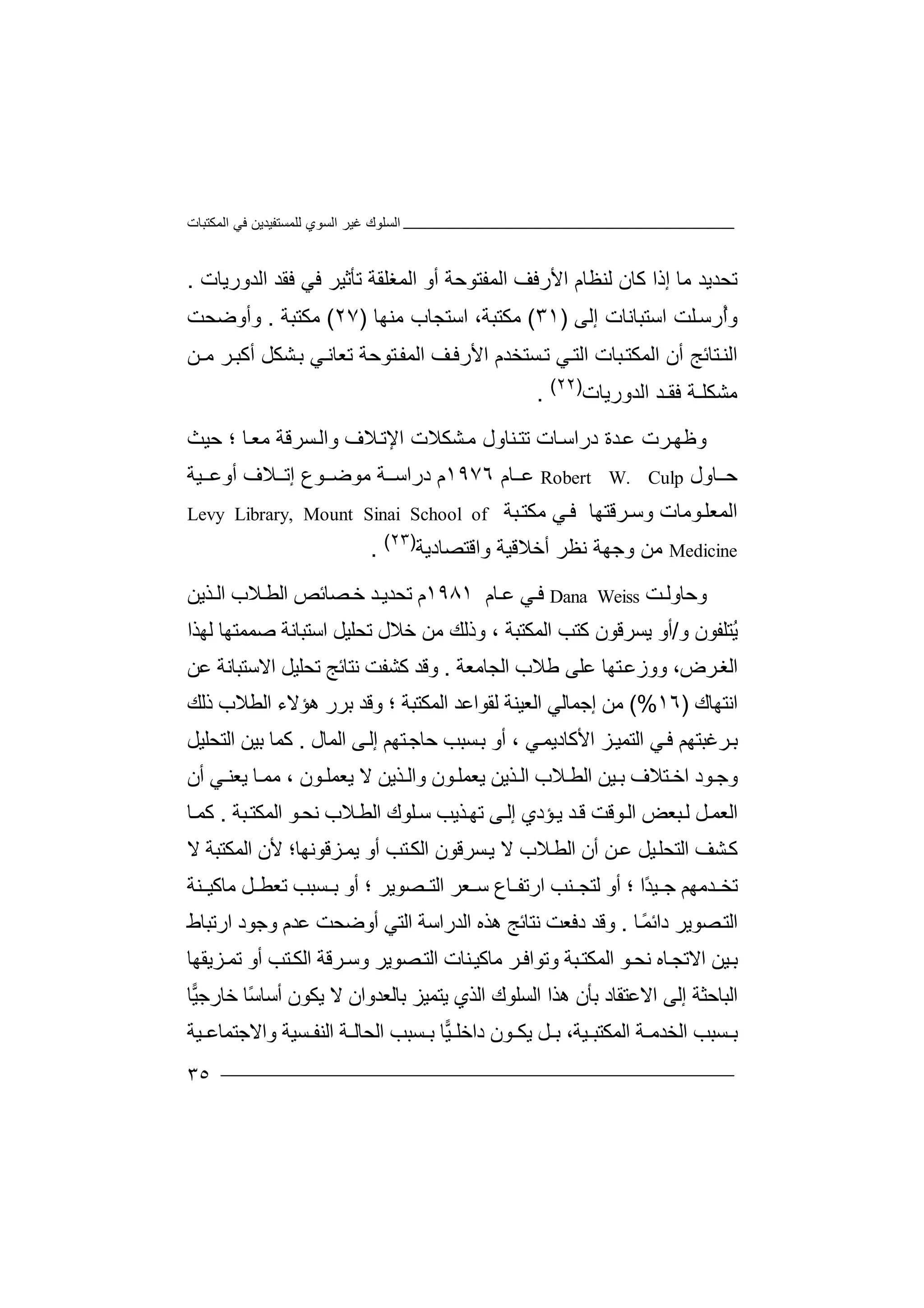 ‫اﻟﻤﻜﺘﺒﺎت‬ ‫ﻓﻲ‬ ‫ﻟﻠﻤﺴﺘﻔﯿﺪﯾﻦ‬ ‫اﻟﺴﻮي‬ ‫ﻏﯿﺮ‬ ‫اﻟﺴﻠﻮك‬
٣٥
‫ﺗﺤ‬‫ﺪ‬‫ﻛﺎن‬ ‫إذا‬ ‫ﻣﺎ‬ ‫ﯾﺪ‬‫ﺗ‬ ‫اﻟﻤﻐﻠﻘﺔ‬ ‫أو‬ ‫اﻟﻤﻔﺘﻮﺣﺔ‬ ‫اﻷرﻓﻒ‬ ‫ﻟﻨﻈﺎم‬‫ﺄﺛ‬‫ﻓ‬ ‫ﻓﻲ‬ ‫ﯿﺮ‬‫ا‬ ‫ﻘﺪ‬‫ﻟﺪورﯾﺎ‬‫ت‬.
‫ُر‬‫أ‬‫و‬‫ﻠ‬‫ﺳ‬‫ﺖ‬‫اﺳ‬‫ﺘﺒ‬‫ﺎﻧ‬‫ﺎت‬‫إ‬‫ﻟﻰ‬)٣١(،‫ﻣﻜﺘﺒﺔ‬‫اﺳﺘ‬‫ﺠﺎ‬‫ﻣ‬ ‫ب‬‫ﻨ‬‫ﮭﺎ‬)٢٧(‫ﻣﻜﺘﺒ‬‫ﺔ‬.‫وأو‬‫ﺿ‬‫ﺤﺖ‬
‫ﺘﺎﺋ‬‫اﻟﻨ‬‫ﺞ‬‫أ‬‫ا‬ ‫ن‬‫ﻟ‬‫ﻤ‬‫ﻜ‬‫ﺴﺘﺨﺪ‬‫ﺗ‬ ‫ﻲ‬‫اﻟﺘ‬ ‫ﺒﺎت‬‫ﺘ‬‫ﻒ‬‫اﻷرﻓ‬ ‫م‬‫ﺘﻮﺣ‬‫اﻟﻤﻔ‬‫ﺔ‬‫ﺗ‬‫ﻌﺎﻧ‬‫ﻲ‬‫أ‬ ‫ﺸﻜﻞ‬‫ﺑ‬‫ﺮ‬‫ﻛﺒ‬‫ﻣ‬‫ـﻦ‬
‫ﻣ‬‫ﺸﻜ‬‫ﻠ‬‫ـﺔ‬‫ﻓ‬‫ﻘـ‬‫ا‬ ‫ﺪ‬‫ﻟ‬‫ﺪور‬‫ﯾ‬‫ﺎت‬)٢٢(
.
‫و‬‫ﺮ‬‫ﻇﮭ‬‫ت‬‫ﺪ‬‫ﻋ‬‫ة‬‫در‬‫ا‬‫ﺎت‬‫ﺳ‬‫ﻨ‬‫ﺗﺘ‬‫ﺎ‬‫ول‬‫ﻣ‬‫ﺸﻜﻼ‬‫ﻼف‬‫اﻹﺗ‬ ‫ت‬‫ﺣﯿﺚ‬ ‫؛‬ ‫ﺎ‬‫ﻣﻌ‬ ‫ﺴﺮﻗﺔ‬‫واﻟ‬
‫ﺎو‬ ‫ﺣ‬‫ل‬Robert W. Culp‫ﺎم‬ ‫ﻋ‬١٩٧٦‫م‬‫درا‬‫ﺳ‬‫ﻣ‬ ‫ﺔ‬‫ﻮ‬‫ﻮع‬ ‫ﺿ‬‫ﻼ‬ ‫إﺗ‬‫أ‬ ‫ف‬‫و‬‫ﯿﺔ‬ ‫ﻋ‬
‫ﺮﻗﺘﮭﺎ‬‫وﺳ‬ ‫ﻮﻣﺎت‬‫اﻟﻤﻌﻠ‬‫ﻲ‬‫ﻓ‬‫ﺒ‬‫ﻣﻜﺘ‬‫ﺔ‬Levy Library, Mount Sinai School of
Medicine‫ﻣﻦ‬‫و‬‫ﺟﮭﺔ‬‫ﻧﻈﺮ‬‫أﺧﻼ‬‫ﻗﯿﺔ‬‫واﻗ‬‫ﺘ‬‫ﺼﺎد‬‫ﯾ‬‫ﺔ‬)٢٣(
.
‫و‬‫ﺣ‬‫ﺎوﻟ‬‫ﺖ‬Dana Weiss‫ﻓ‬‫ﻋ‬ ‫ﻲ‬‫ﺎ‬‫م‬١٩٨١‫م‬‫ﺗ‬‫ﺤﺪﯾ‬‫ﺪ‬‫ﺼ‬‫ﺧ‬‫ﺎ‬‫ﺋﺺ‬‫ا‬‫ﻟﻄ‬‫ﻼ‬‫ا‬ ‫ب‬‫ﻟ‬‫ﺬﯾﻦ‬
‫ُﺘ‬‫ﯾ‬‫ﻠ‬‫و‬ ‫ﻔﻮن‬/‫ﯾﺴﺮﻗﻮن‬ ‫أو‬‫ﻛﺘ‬‫اﻟ‬ ‫ﺐ‬‫ﻤﻜﺘﺒ‬، ‫ﺔ‬‫ﺗﺤﻠﯿﻞ‬ ‫ﺧﻼل‬ ‫ﻣﻦ‬ ‫وذﻟﻚ‬‫اﺳ‬‫ﺘﺒ‬‫ﺎﻧ‬‫ﺔ‬‫ﺻ‬‫ﻤﻤ‬‫ﺘﮭ‬‫ﻟﮭﺬا‬ ‫ﺎ‬
‫ا‬‫ﻟ‬‫ﻐ‬‫ﺮض‬،‫و‬‫و‬‫زﻋ‬‫ﺘ‬‫ﮭﺎ‬‫ﻋﻠ‬‫ﻰ‬‫ﻃ‬‫ﻼب‬‫ا‬‫ﻟﺠﺎﻣﻌﺔ‬.‫ﺗﺤﻠﯿﻞ‬ ‫ﻧﺘﺎﺋﺞ‬ ‫ﻛﺸﻔﺖ‬ ‫وﻗﺪ‬‫اﻻ‬‫ﺳ‬‫ﺘﺒ‬‫ﺎﻧﺔ‬‫ﻋ‬‫ﻦ‬
‫اﻧ‬‫ﺘﮭﺎك‬)١٦(%‫ﻣﻦ‬‫إﺟ‬‫ﻤﺎ‬‫ﻟﻲ‬‫اﻟﻌﯿﻨ‬‫ﻟﻘﻮاﻋﺪ‬ ‫ﺔ‬‫اﻟﻄﻼ‬ ‫ھﺆﻻء‬ ‫ﺑﺮر‬ ‫وﻗﺪ‬ ‫؛‬ ‫اﻟﻤﻜﺘﺒﺔ‬‫ب‬‫ذﻟ‬‫ﻚ‬
‫ﺮ‬‫ﺑ‬‫ﻏﺒ‬‫ﺘﮭ‬‫ﻢ‬‫ﺰ‬‫اﻟﺘﻤﯿ‬ ‫ﻲ‬‫ﻓ‬‫اﻷ‬‫ﻛﺎ‬‫د‬‫ﯾﻤ‬، ‫ﻲ‬‫أو‬‫ﺴﺒﺐ‬‫ﺑ‬‫ﺣ‬‫ﺎ‬‫ﺘ‬‫ﺟ‬‫ﮭﻢ‬‫إﻟ‬‫ﻰ‬‫اﻟﻤﺎل‬.‫ﺑ‬ ‫ﻛﻤﺎ‬‫ا‬ ‫ﯿﻦ‬‫ﻟﺘ‬‫ﺤﻠ‬‫ﯿﻞ‬
‫ﺘﻼ‬ ‫اﺧ‬ ‫ﻮد‬‫وﺟ‬‫ف‬‫ﺑ‬‫ﯿ‬‫ﻦ‬‫ا‬‫ﻟ‬‫ﻄ‬‫ﻼ‬‫ب‬‫ا‬‫ﻟ‬‫ﺬ‬‫ﯾ‬‫ﻦ‬‫ﻻ‬ ‫ﺬﯾﻦ‬ ‫واﻟ‬ ‫ﻮن‬‫ﯾﻌﻤﻠ‬‫ﻮن‬ ‫ﯾﻌﻤﻠ‬،‫ﯾﻌﻨ‬ ‫ﺎ‬ ‫ﻣﻤ‬‫ﻲ‬‫أن‬
‫اﻟﻌ‬‫ﻤ‬‫ﻞ‬‫ﺒ‬‫ﻟ‬‫ا‬ ‫ﻌﺾ‬‫ﻮ‬‫ﻟ‬‫ﯾ‬ ‫ﺪ‬‫ﻗ‬ ‫ﻗﺖ‬‫ﺆدي‬‫ﻰ‬‫إﻟ‬‫ﺗ‬‫ﮭ‬‫ﺒﺔ‬‫اﻟﻤﻜﺘ‬ ‫ﻮ‬‫ﻧﺤ‬ ‫ﻼب‬‫اﻟﻄ‬ ‫ﻠﻮك‬‫ﺳ‬ ‫ﺬﯾﺐ‬.‫ﺎ‬‫ﻛﻤ‬
‫ﻛ‬‫ﺸﻒ‬‫ا‬‫ﯿ‬‫ﻟﺘﺤﻠ‬‫أن‬ ‫ﻦ‬‫ﻋ‬ ‫ﻞ‬‫اﻟ‬‫ﻄ‬‫ﻻ‬ ‫ﻼب‬‫ﺴﺮﻗ‬‫ﯾ‬‫ﻮن‬‫اﻟﻤﻜﺘﺒ‬ ‫ﻷن‬ ‫ﺰﻗﻮﻧﮭﺎ؛‬‫ﯾﻤ‬ ‫أو‬ ‫ﺘﺐ‬‫اﻟﻜ‬‫ﺔ‬‫ﻻ‬
‫ﺗﺨ‬‫ﺪ‬‫ﻣ‬‫ﮭ‬‫ﻢ‬‫ﺟ‬‫ًا‬‫ﺪ‬‫ﯿ‬‫؛‬‫أ‬‫ﻟ‬ ‫و‬‫ﺘﺠ‬‫ﻨ‬‫ﺐ‬‫ﺎ‬ ‫ارﺗﻔ‬‫ع‬‫ﺳ‬‫ﻌﺮ‬‫ا‬‫؛‬ ‫ﺼﻮﯾﺮ‬ ‫ﻟﺘ‬‫ﺑ‬ ‫أو‬‫ﺴﺒ‬‫ﺐ‬‫ﺗﻌ‬‫ﻨﺔ‬ ‫ﻣﺎﻛﯿ‬ ‫ﻞ‬ ‫ﻄ‬
‫اﻟ‬‫ﺼ‬‫ﺘ‬‫ﻮﯾ‬‫ﺎ‬ً‫ﻤ‬‫داﺋ‬ ‫ﺮ‬.‫اﻟﺪرا‬ ‫ھﺬه‬ ‫ﻧﺘﺎﺋﺞ‬ ‫دﻓﻌﺖ‬ ‫وﻗﺪ‬‫ﺳ‬‫ا‬ ‫ﺔ‬‫ﻟ‬‫ﺘﻲ‬‫أ‬‫وﺿﺤﺖ‬‫وﺟ‬ ‫ﻋﺪم‬‫ﻮد‬‫ارﺗﺒ‬‫ﺎط‬
‫اﻻ‬ ‫ﯿﻦ‬‫ﺑ‬‫ﺗﺠ‬‫ﻧ‬ ‫ﺎه‬‫ﺤ‬‫ﻮ‬‫ﺮ‬‫وﺗﻮاﻓ‬ ‫ﺒﺔ‬‫اﻟﻤﻜﺘ‬‫ﻣ‬‫ﺎﻛﯿ‬‫ﻨ‬‫ﺎ‬‫ت‬‫ا‬‫ﻟﺘ‬‫ﺼﻮ‬‫ﯾ‬‫ﺮ‬‫و‬‫ﺮﻗ‬‫ﺳ‬‫ﺔ‬‫ا‬‫ﻟ‬‫ﻜ‬‫ﺘﺐ‬‫أ‬‫ﺗ‬ ‫و‬‫ﺰﯾﻘﮭﺎ‬‫ﻤ‬
‫ا‬‫ﺑﺄ‬ ‫اﻻﻋﺘﻘﺎد‬ ‫إﻟﻰ‬ ‫ﻟﺒﺎﺣﺜﺔ‬‫ن‬‫ھﺬ‬‫ا‬‫اﻟ‬‫ﺴﻠ‬‫ﻮك‬‫ا‬‫ﯾﺘﻤﯿﺰ‬ ‫ﻟﺬي‬‫ﺑﺎﻟ‬‫ﻌﺪ‬‫و‬‫ان‬‫ﯾﻜﻮ‬ ‫ﻻ‬‫ن‬‫أ‬‫ﺳ‬ً‫ﺳ‬‫ﺎ‬‫ﺎ‬‫ﺧﺎر‬‫ﯿ‬‫ﺟ‬‫ﺎ‬
‫ا‬ ‫ﺔ‬ ‫اﻟﺨﺪﻣ‬ ‫ﺴﺒﺐ‬ ‫ﺑ‬‫ﻟ‬‫ﻤ‬‫ﯿ‬ ‫ﻜﺘﺒ‬‫ﺔ‬،‫ﯾ‬ ‫ﻞ‬ ‫ﺑ‬‫دا‬ ‫ﻮن‬ ‫ﻜ‬‫ﺧﻠ‬‫ﯿ‬‫ﺎ‬‫ﺑ‬‫ﺴ‬‫ﺒ‬‫ﺐ‬‫ا‬‫ﻟ‬‫ﺤ‬‫ﺎ‬‫ﻟ‬‫ﺔ‬‫ا‬‫واﻻﺟﺘﻤﺎ‬ ‫ﺴﯿﺔ‬ ‫ﻟﻨﻔ‬‫ﻋ‬‫ﯿﺔ‬
 