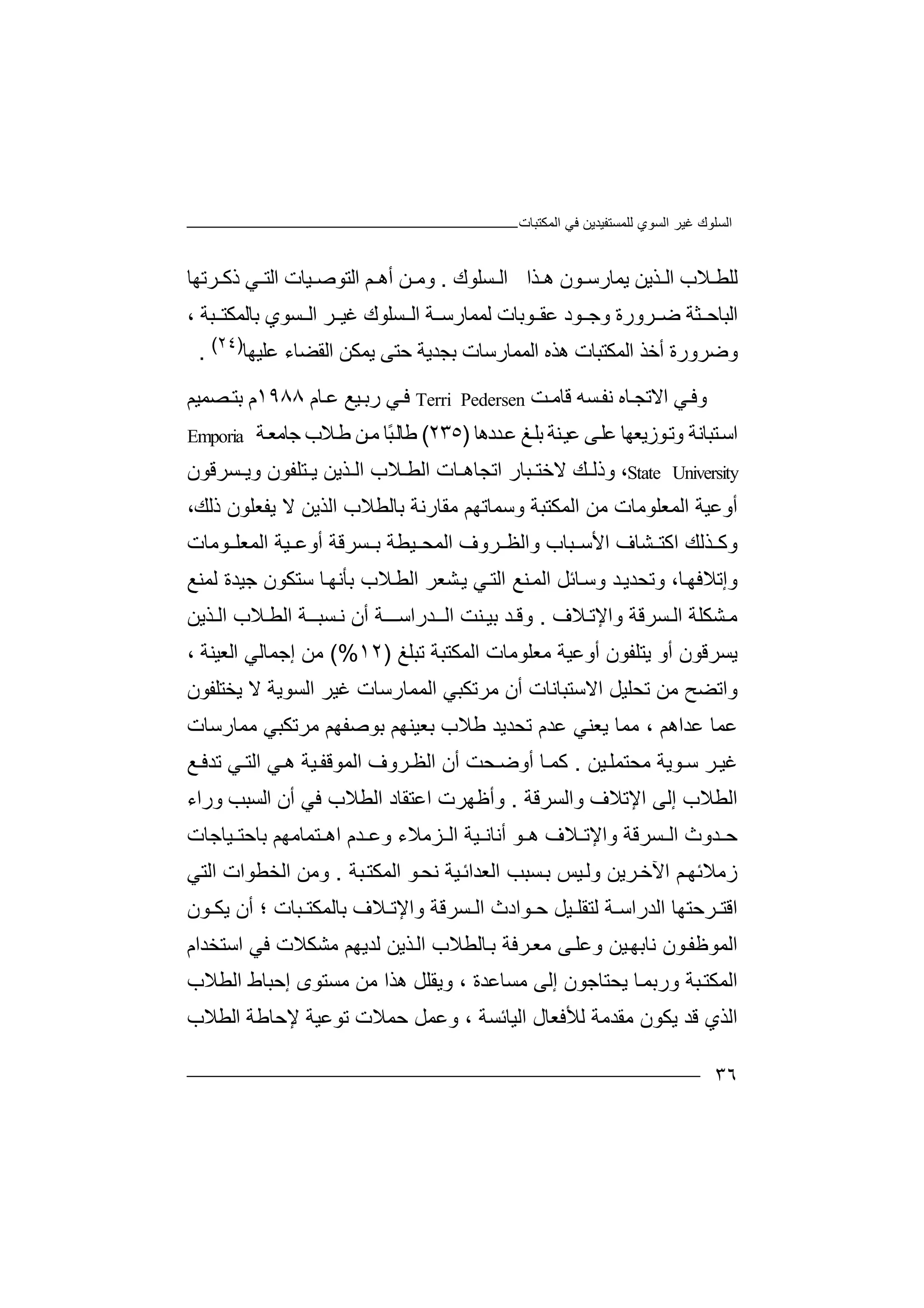 ‫ﻏﯿﺮ‬ ‫اﻟﺴﻠﻮك‬‫اﻟﻤﻜﺘﺒﺎت‬ ‫ﻓﻲ‬ ‫ﻟﻠﻤﺴﺘﻔﯿﺪﯾﻦ‬ ‫اﻟﺴﻮي‬
٣٦
‫ﻼ‬ ‫ﻟﻠﻄ‬‫ﺬﯾﻦ‬ ‫اﻟ‬ ‫ب‬‫ﯾﻤﺎ‬‫رﺳ‬‫ﻮن‬‫ﺬا‬ ‫ھ‬‫ا‬‫ﺴ‬ ‫ﻟ‬‫ﻠﻮ‬‫ك‬.‫ﻦ‬ ‫وﻣ‬‫أھ‬‫ﻢ‬‫اﻟ‬‫ﺘﻮ‬‫ﯿ‬ ‫ﺻ‬‫ﺎت‬‫ا‬‫ﻟﺘ‬‫ﻲ‬‫ﺮﺗﮭﺎ‬ ‫ذﻛ‬
‫ﺜ‬ ‫اﻟﺒﺎﺣ‬‫ﺮورة‬ ‫ﺿ‬ ‫ﺔ‬‫ﻮد‬ ‫وﺟ‬‫ﻋ‬‫ﻮ‬ ‫ﻘ‬‫ﺑ‬‫ﺎ‬‫ﻟﻤﻤ‬ ‫ت‬‫ﺎ‬‫اﻟ‬ ‫ﺔ‬ ‫رﺳ‬‫ﺴ‬‫ﻠﻮ‬‫ك‬‫ﺮ‬ ‫ﻏﯿ‬‫ﺴﻮي‬ ‫اﻟ‬‫ﺑﺎ‬‫ﺒﺔ‬ ‫ﻟﻤﻜﺘ‬،
‫اﻟ‬ ‫ھﺬه‬ ‫اﻟﻤﻜﺘﺒﺎت‬ ‫أﺧﺬ‬ ‫وﺿﺮورة‬‫ﻤﻤﺎ‬‫رﺳ‬‫ﺎ‬‫ت‬‫ﺑﺠﺪ‬‫ﯾﺔ‬‫ﺣﺘ‬‫ﻰ‬‫ﯾ‬‫ﻤﻜﻦ‬‫اﻟﻘ‬‫ﻀ‬‫ﺎء‬‫ﻋ‬‫ﻠﯿﮭ‬‫ﺎ‬)٢٤(
.
‫ﻲ‬‫وﻓ‬‫اﻻ‬‫ﺗ‬‫ﺎه‬‫ﺠ‬‫ﺴ‬‫ﻧﻔ‬‫ﮫ‬‫ﻗﺎ‬‫ﻣ‬‫ﺖ‬Terri Pedersen‫ﻲ‬‫ﻓ‬‫ر‬‫ﯿ‬‫ﺑ‬‫ﻊ‬‫ﺎ‬‫ﻋ‬‫م‬١٩٨٨‫م‬‫ﺼﻤ‬‫ﺑﺘ‬‫ﯿﻢ‬
‫اﺳ‬‫ﺘﺒ‬‫ﺎﻧ‬‫ﺔ‬‫و‬‫ﻮ‬‫ﺗ‬‫زﯾ‬‫ﻌﮭ‬‫ﺎ‬‫ﻋ‬‫ﻠ‬‫ﻰ‬‫ﻋ‬‫ﯿ‬‫ﻨﺔ‬‫ﺑ‬‫ﻎ‬‫ﻠ‬‫ﻋ‬‫ﺪد‬‫ھﺎ‬)٢٣٥(‫ﻃ‬‫ًﺎ‬‫ﺒ‬‫ﺎﻟ‬‫ﻣ‬‫ﻦ‬‫ﺔ‬‫ﺟﺎﻣﻌ‬ ‫ﻼب‬‫ﻃ‬Emporia
State University،‫و‬‫ذ‬‫ﻚ‬ ‫ﻟ‬‫ﻻ‬‫ﺧﺘ‬‫ﺒ‬‫ﺎر‬‫ا‬‫ﺗﺠﺎ‬‫ھ‬‫ﺎت‬‫ا‬‫ﻼ‬ ‫ﻟﻄ‬‫ﺴﺮﻗﻮن‬ ‫وﯾ‬ ‫ﺘﻠﻔﻮن‬ ‫ﯾ‬ ‫ﺬﯾﻦ‬ ‫اﻟ‬ ‫ب‬
‫اﻟﻤ‬ ‫أوﻋﯿﺔ‬‫ﻌ‬‫ﻠﻮﻣ‬‫ﺎ‬‫ﻣ‬ ‫ت‬‫ﻦ‬‫اﻟ‬‫ﻤ‬‫ﻜﺘﺒ‬‫ﺔ‬‫وﺳ‬‫ﻤ‬‫ﺎﺗﮭ‬‫ﻢ‬‫ﻣﻘ‬‫ﺎ‬‫ر‬‫ﻧ‬‫ﺑ‬ ‫ﺔ‬‫ﺎ‬‫اﻟﺬﯾﻦ‬ ‫ﻟﻄﻼب‬‫ﻻ‬‫ﯾ‬،‫ذﻟﻚ‬ ‫ﻔﻌﻠﻮن‬
‫ﯿﻄﺔ‬ ‫اﻟﻤﺤ‬ ‫ﺮوف‬ ‫واﻟﻈ‬ ‫ﺒﺎب‬ ‫اﻷﺳ‬ ‫ﺸﺎف‬ ‫اﻛﺘ‬ ‫ﺬﻟﻚ‬ ‫وﻛ‬‫ﺴﺮﻗ‬ ‫ﺑ‬‫ﺔ‬‫أو‬‫ﻋ‬‫ا‬ ‫ﯿﺔ‬‫ﻟ‬‫ﻤ‬‫ﻌﻠ‬‫ﻮ‬‫ﻣ‬‫ﺎت‬
‫و‬‫إﺗ‬‫ﻼ‬‫ﻓﮭ‬،‫ﺎ‬‫وﺗﺤ‬‫ﺪ‬‫ﯾ‬‫ﺪ‬‫و‬‫ﺳ‬‫ﺎﺋ‬‫ﻞ‬‫اﻟ‬‫ﻤ‬‫ﻨ‬‫ا‬ ‫ﻊ‬‫ﻟ‬‫ﻲ‬‫ﺘ‬‫ﺸﻌﺮ‬‫ﯾ‬‫ﻼب‬‫اﻟﻄ‬‫ﺑ‬‫ﺄ‬‫ﻧ‬‫ﮭ‬‫ﺎ‬‫ﺳ‬‫ﺘ‬‫ﻜ‬‫ﻮ‬‫ن‬‫ﺟ‬‫ﯿ‬‫ﺪ‬‫ﻟﻤﻨﻊ‬ ‫ة‬
‫ﺴ‬ ‫اﻟ‬ ‫ﺸﻜﻠﺔ‬ ‫ﻣ‬‫ﺮ‬‫واﻹ‬ ‫ﻗﺔ‬‫ﺗ‬‫ﻼف‬.‫ﺪ‬ ‫وﻗ‬‫ﺑ‬‫ﻨ‬ ‫ﯿ‬‫اﻟــ‬ ‫ﺖ‬‫ﺪ‬‫ر‬‫اﺳ‬‫أن‬ ‫ــﺔ‬‫ﺴ‬ ‫ﻧ‬‫ﺒ‬‫ﻼ‬ ‫اﻟﻄ‬ ‫ــﺔ‬‫ب‬‫ﺬ‬ ‫اﻟ‬‫ﯾ‬‫ﻦ‬
‫ﯾﺘ‬ ‫أو‬ ‫ﯾﺴﺮﻗﻮن‬‫ﻠ‬‫ﻔﻮن‬‫أوﻋ‬‫ﯿ‬‫ﺔ‬‫ﻣ‬‫ﻌ‬‫ﻠﻮﻣ‬‫ﺎ‬‫ت‬‫ا‬‫ﻟ‬‫ﻤﻜﺘﺒ‬‫ﺔ‬‫ﺗ‬‫ﺒ‬‫ﻠﻎ‬)١٢(%‫ﻣ‬‫ﻦ‬‫إﺟﻤﺎ‬‫اﻟﻌﯿﻨ‬ ‫ﻟﻲ‬‫ﺔ‬،
‫ﻣ‬ ‫واﺗﻀﺢ‬‫ﻦ‬‫ﺗﺤ‬‫ﻠﯿ‬‫ﻞ‬‫اﻻ‬‫ﺳ‬‫ﺘﺒ‬‫ﺎﻧﺎت‬‫أ‬‫ن‬‫ﻣ‬‫ﺮﺗﻜ‬‫اﻟ‬ ‫ﺒﻲ‬‫ﻤﻤﺎر‬‫ﺳﺎ‬‫ت‬‫ﻏﯿ‬‫ﺮ‬‫اﻟﺴﻮ‬‫ﻻ‬ ‫ﯾﺔ‬‫ﯾﺨ‬‫ﺘﻠ‬‫ﻔﻮن‬
‫ﻋﺪاھﻢ‬ ‫ﻋﻤﺎ‬‫ﻣ‬ ،‫ﻤ‬‫ﯾﻌﻨ‬ ‫ﺎ‬‫ﻲ‬‫ﻋﺪ‬‫ﺗ‬ ‫م‬‫ﺤ‬‫ﺪﯾﺪ‬‫ﻃﻼ‬‫ب‬‫ﺑ‬‫ﻌﯿ‬‫ﻨﮭ‬‫ﺑﻮﺻﻔﮭﻢ‬ ‫ﻢ‬‫ﻣ‬‫ﺮﺗ‬‫ﻜﺒ‬‫ﻣﻤﺎرﺳﺎت‬ ‫ﻲ‬
‫ﺮ‬‫ﻏﯿ‬‫ﻮ‬ ‫ﺳ‬‫ﻣﺤﺘ‬ ‫ﯾﺔ‬‫ﻤﻠ‬‫ﯿﻦ‬.‫ﺎ‬ ‫ﻛﻤ‬‫أ‬‫أ‬ ‫ﺤﺖ‬ ‫وﺿ‬‫ن‬‫ھ‬ ‫ﯿﺔ‬ ‫اﻟﻤﻮﻗﻔ‬ ‫ﺮوف‬‫اﻟﻈ‬‫ﻲ‬‫اﻟ‬‫ﺘ‬‫ﺗ‬ ‫ﻲ‬‫ﺪ‬‫ﻓ‬‫ﻊ‬
‫ا‬‫ﻟﻄﻼ‬‫ب‬‫إ‬‫ﻟ‬‫ﻰ‬‫اﻹ‬‫ﺗ‬‫ﻼ‬‫واﻟ‬ ‫ف‬‫ﺴﺮﻗﺔ‬.‫و‬‫أﻇﮭ‬‫ﺮ‬‫اﻋﺘﻘﺎد‬ ‫ت‬‫وراء‬ ‫اﻟﺴﺒﺐ‬ ‫أن‬ ‫ﻓﻲ‬ ‫اﻟﻄﻼب‬
‫و‬ ‫ﺴﺮﻗﺔ‬ ‫اﻟ‬ ‫ﺪوث‬ ‫ﺣ‬‫اﻹﺗ‬‫ﻼف‬‫أ‬ ‫ﻮ‬ ‫ھ‬‫ﯿ‬ ‫ﻧﺎﻧ‬‫اﻟ‬ ‫ﺔ‬‫ﺰﻣﻼ‬‫و‬ ‫ء‬‫ﻋ‬‫ﺪم‬‫ﺑﺎﺣ‬ ‫ﺘﻤﺎﻣﮭﻢ‬ ‫اھ‬‫ﯿ‬ ‫ﺘ‬‫ﺎﺟ‬‫ﺎت‬
‫ا‬ ‫ﻢ‬‫زﻣﻼﺋﮭ‬‫ﻵ‬‫ﺮ‬‫ﺧ‬‫ﯾ‬‫ﻦ‬‫وﻟ‬‫ﺑ‬ ‫ﯿﺲ‬‫اﻟ‬ ‫ﺴﺒﺐ‬‫ﻌ‬‫ﺪ‬‫ا‬‫ﺋ‬‫ﯿ‬‫ﺔ‬‫ﻧ‬‫ﺤ‬‫ﻮ‬‫ا‬‫ﻟ‬‫ﻤ‬‫ﻜ‬‫ﺒﺔ‬‫ﺘ‬.‫و‬‫اﻟﺨﻄ‬ ‫ﻣﻦ‬‫ﻮ‬‫اﻟﺘﻲ‬ ‫ات‬
‫اﻗﺘ‬‫ﺮﺣ‬‫ﺘﮭ‬‫ﺎ‬‫اﻟ‬‫ﺪر‬‫ﻟﺘ‬ ‫ﺔ‬ ‫اﺳ‬‫ﻘﻠ‬‫ﻮا‬ ‫ﺣ‬ ‫ﯿﻞ‬‫دث‬‫ﺴﺮ‬ ‫اﻟ‬‫ﻗ‬‫واﻹ‬ ‫ﺔ‬‫ﺗ‬‫ﻼ‬‫ﺑﺎ‬ ‫ف‬‫ﻟ‬‫؛‬ ‫ﺒﺎت‬ ‫ﻤﻜﺘ‬‫ﻮ‬ ‫ﯾﻜ‬ ‫أن‬‫ن‬
‫ا‬‫ﻟﻤﻮﻇﻔ‬‫ﻮ‬‫ن‬‫ﯿﻦ‬‫ﻧﺎﺑﮭ‬‫ﺎ‬‫ﺑ‬ ‫ﺮﻓﺔ‬‫ﻣﻌ‬ ‫ﻰ‬‫وﻋﻠ‬‫اﻟ‬ ‫ﻟﻄﻼب‬‫ﻟ‬ ‫ﺬﯾﻦ‬‫ﺪﯾ‬‫ﮭ‬‫ا‬ ‫ﻓﻲ‬ ‫ﻣﺸﻜﻼت‬ ‫ﻢ‬‫ﺳﺘ‬‫ﺨﺪام‬
‫ﯾﺤﺘﺎﺟﻮ‬ ‫ﺎ‬‫ورﺑﻤ‬ ‫ﺒﺔ‬‫اﻟﻤﻜﺘ‬‫ن‬‫إﻟ‬‫ﻰ‬‫و‬ ، ‫ﻣﺴﺎﻋﺪة‬‫ﯾﻘﻠ‬‫ﻞ‬‫ھ‬‫ﻣﺴﺘﻮ‬ ‫ﻣﻦ‬ ‫ﺬا‬‫ى‬‫إﺣ‬‫ﺒ‬‫ﺎ‬‫ا‬ ‫ط‬‫ﻟﻄﻼب‬
‫ا‬‫ﻟﺬ‬‫ي‬‫ﻗﺪ‬‫ﻣﻘ‬ ‫ﯾﻜﻮن‬‫ﺪﻣ‬‫ﻟﻸﻓ‬ ‫ﺔ‬‫ﻌﺎ‬‫وﻋﻤﻞ‬ ، ‫اﻟﯿﺎﺋﺴﺔ‬ ‫ل‬‫ﺗ‬ ‫ﺣﻤﻼت‬‫ﻮ‬‫ﻹﺣ‬ ‫ﻋﯿﺔ‬‫ﺎ‬‫ﻃﺔ‬‫اﻟ‬‫ﻄ‬‫ﻼ‬‫ب‬
 