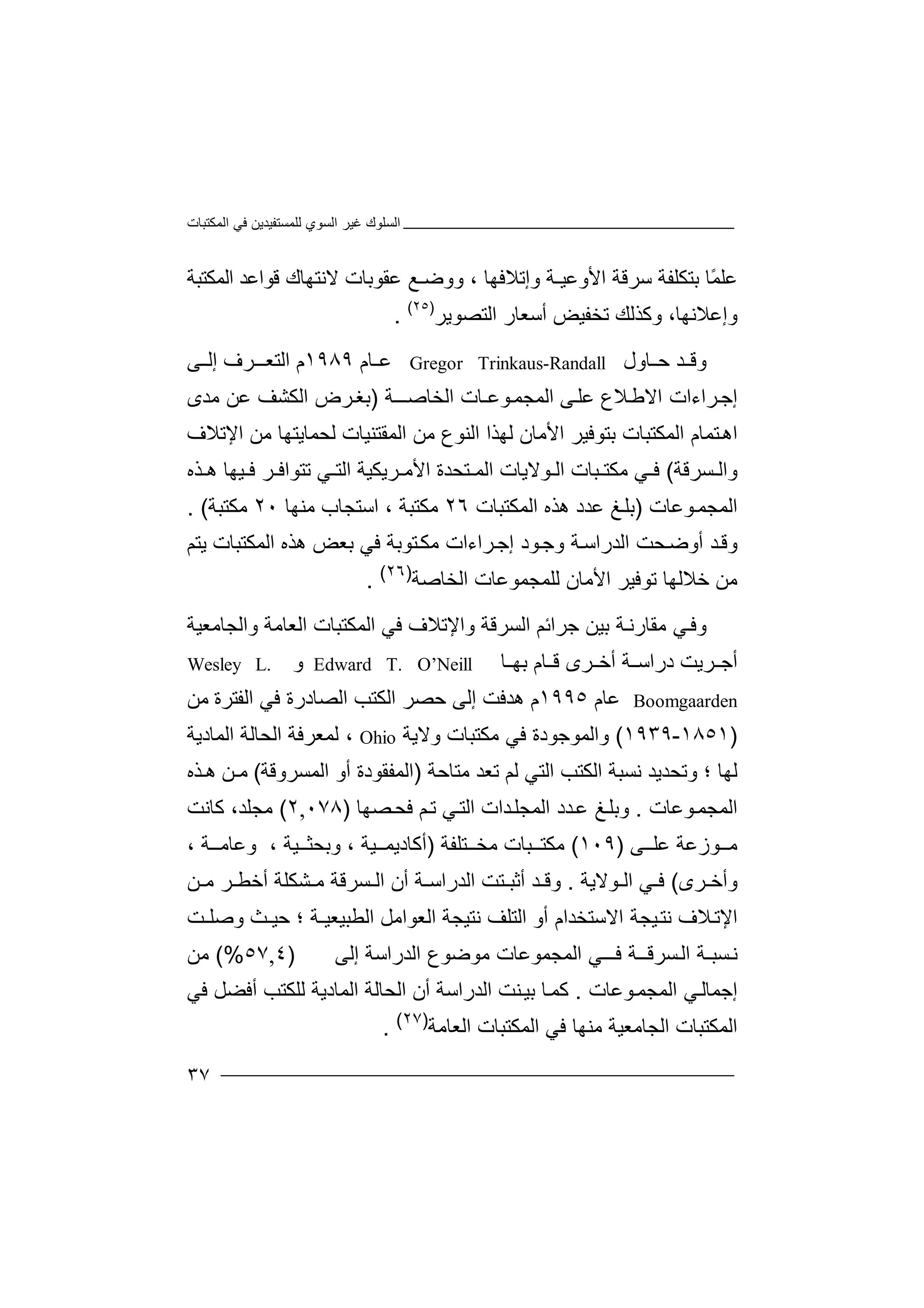 ‫اﻟﻤﻜﺘﺒﺎت‬ ‫ﻓﻲ‬ ‫ﻟﻠﻤﺴﺘﻔﯿﺪﯾﻦ‬ ‫اﻟﺴﻮي‬ ‫ﻏﯿﺮ‬ ‫اﻟﺴﻠﻮك‬
٣٧
ً‫ﻤ‬‫ﻋﻠ‬‫ﺎ‬‫ﺑﺘ‬‫ﻜﻠﻔ‬‫ﺳﺮﻗﺔ‬ ‫ﺔ‬‫ا‬، ‫وإﺗﻼﻓﮭﺎ‬ ‫ﻷوﻋﯿـﺔ‬‫و‬‫وﺿ‬‫ـﻊ‬‫ﻋ‬‫ﻘﻮ‬‫ﺑ‬‫ﺎ‬‫ت‬‫ﻻ‬‫ﻧﺘ‬‫ﮭ‬‫ﺎ‬‫ك‬‫ﻗﻮا‬‫ﻋ‬‫ﺪ‬‫ا‬‫ﻟ‬‫ﻤﻜﺘﺒﺔ‬
‫وإﻋﻼ‬‫وﻛﺬﻟﻚ‬ ،‫ﻧﮭﺎ‬‫ﺗﺨﻔﯿ‬‫أﺳ‬ ‫ﺾ‬‫ﻌﺎ‬‫ر‬‫اﻟﺘ‬‫ﺼ‬‫ﻮﯾﺮ‬)٢٥(
.
‫و‬‫ﺪ‬ ‫ﻗ‬‫ﺣ‬‫ﺎو‬‫ل‬Gregor Trinkaus-Randall‫ﻋ‬‫ﺎم‬١٩٨٩‫اﻟ‬ ‫م‬‫ﺘ‬‫ﺮ‬ ‫ﻌـ‬‫ف‬‫ﻰ‬ ‫إﻟ‬
‫إ‬‫ﺟ‬‫ﺮ‬‫ا‬‫ء‬‫ات‬‫ا‬‫ﻻ‬‫ﻼ‬‫ﻃ‬‫ع‬‫ﻋ‬‫ﻠ‬‫ﻰ‬‫ا‬‫ﻟ‬‫ﻤ‬‫ﺠ‬‫ﻤ‬‫ــﺔ‬‫اﻟﺨﺎﺻ‬ ‫ﻮﻋـﺎت‬)‫ﻣﺪى‬ ‫ﻋﻦ‬ ‫اﻟﻜﺸﻒ‬ ‫ﺮض‬‫ﺑﻐ‬
‫ﺑﺘﻮﻓ‬ ‫اﻟﻤﻜﺘﺒﺎت‬ ‫ﺘﻤﺎم‬‫اھ‬‫ﯿ‬‫ﺮ‬‫ا‬‫ﻷ‬‫ﻣ‬‫ﺎ‬‫ن‬‫ﻟ‬‫ﮭ‬‫ﺬ‬‫ا‬‫اﻟﻤﻘﺘﻨﯿﺎت‬ ‫ﻣﻦ‬ ‫اﻟﻨﻮع‬‫ﻟﺤﻤ‬‫ﺎﯾ‬‫ﺘﮭ‬‫ﺎ‬‫ﻣﻦ‬‫ا‬‫ﻹ‬‫ﺗﻼ‬‫ف‬
‫و‬‫اﻟ‬‫ﺴﺮ‬‫ﻗﺔ‬(‫ﻓ‬‫ﻲ‬‫ﻣﻜ‬‫ﺒ‬ ‫ﺘ‬‫ﺎ‬‫ا‬ ‫ت‬‫ﻟ‬‫ﻮﻻ‬‫ﯾﺎت‬‫ا‬‫ﺘ‬ ‫ﻟﻤ‬‫ﺤ‬‫ﺪة‬‫ا‬‫ﺮﯾﻜﯿﺔ‬ ‫ﻷﻣ‬‫اﻟﺘ‬‫ﻲ‬‫ﺗ‬‫ﺘ‬‫ﻮ‬‫ا‬‫ﻓ‬‫ﺬ‬ ‫ھ‬ ‫ﯿﮭﺎ‬ ‫ﻓ‬ ‫ﺮ‬‫ه‬
‫ا‬‫ﻟ‬‫ﻤ‬‫ﺠ‬‫ﻤ‬‫ﻮﻋﺎت‬)‫اﻟﻤ‬ ‫ھﺬه‬ ‫ﻋﺪد‬ ‫ﻎ‬‫ﺑﻠ‬‫ﻜ‬‫ﺘﺒﺎت‬٢٦‫ﻣﻜﺘ‬‫اﺳﺘ‬ ، ‫ﺒﺔ‬‫ﻣﻨﮭﺎ‬ ‫ﺠﺎب‬٢٠‫ﻣﻜﺘﺒﺔ‬. (
‫و‬‫ﺤﺖ‬‫أوﺿ‬ ‫ﺪ‬‫ﻗ‬‫ﻮد‬‫وﺟ‬ ‫ﺔ‬‫اﻟﺪراﺳ‬‫إ‬‫ﺟ‬‫ﺘﻮﺑﺔ‬‫ﻣﻜ‬ ‫ﺮاءات‬‫ﻓﻲ‬‫ﺑﻌﺾ‬‫ھﺬه‬‫اﻟﻤﻜ‬‫ﺘﺒﺎت‬‫ﯾﺘﻢ‬
‫ﻣﻦ‬‫ﺧﻼﻟ‬‫ﮭﺎ‬‫ﺗ‬‫ﻮﻓ‬‫ﯿ‬‫ﺮ‬‫اﻷ‬‫ﻣ‬‫ﺎ‬‫ن‬‫ﻟﻠ‬‫ﻤ‬‫ﺠ‬‫اﻟﺨﺎﺻﺔ‬ ‫ﻤﻮﻋﺎت‬)٢٦(
.
‫و‬‫ﻲ‬‫ﻓ‬‫ﻣ‬‫ﻘﺎر‬‫ﻧ‬‫ﺑ‬ ‫ﺔ‬‫ﯿ‬‫ﺟ‬ ‫ﻦ‬‫ﺮ‬‫اﺋﻢ‬‫اﻟﺴﺮ‬‫و‬ ‫ﻗﺔ‬‫اﻹ‬‫ﺗﻼف‬‫ﻓﻲ‬‫ا‬‫ﻟﻤ‬‫ﻜ‬‫ﺘ‬‫ﺒﺎ‬‫ت‬‫ا‬‫ﻟﻌﺎ‬‫ﻣﺔ‬‫وا‬‫ﻟ‬‫ﺠﺎ‬‫ﻣﻌ‬‫ﯿﺔ‬
‫ﺎم‬ ‫ﻗ‬ ‫ﺮى‬ ‫أﺧ‬ ‫ﺔ‬ ‫دراﺳ‬ ‫ﺮﯾﺖ‬ ‫أﺟ‬‫ﺎ‬ ‫ﺑﮭ‬Edward T. O’Neill‫و‬Wesley L.
Boomgaarden‫ﻋﺎ‬‫م‬١٩٩٥‫م‬‫ھ‬‫ﺪﻓ‬‫ﺖ‬‫إﻟ‬‫ﺣ‬ ‫ﻰ‬‫ﺼ‬‫ا‬ ‫ﺮ‬‫ﻟ‬‫ﻜﺘﺐ‬‫اﻟﺼ‬‫ﺎ‬‫درة‬‫ﻓ‬‫ﻲ‬‫اﻟﻔ‬‫ﺘ‬‫ﻣﻦ‬ ‫ﺮة‬
)١٨٥١-١٩٣٩(‫و‬‫ا‬‫ﻟ‬‫ﻤ‬‫ﻮﺟﻮ‬‫د‬‫ة‬‫ﻓ‬‫ﻲ‬‫ﻣﻜ‬‫ﺘ‬‫ﺒ‬‫ﺎ‬‫ت‬‫وﻻ‬‫ﯾ‬‫ﺔ‬Ohio‫ﻟ‬ ،‫ﻤ‬‫ﻌﺮﻓ‬‫ﺔ‬‫اﻟ‬‫ﺤ‬‫ﺎﻟﺔ‬‫اﻟﻤ‬‫ﺎ‬‫دﯾﺔ‬
‫ﻟ‬‫ﮭ‬‫ﺎ‬‫؛‬‫وﺗ‬‫ﺤ‬‫ﺪ‬‫ﯾﺪ‬‫ﻧ‬‫ﺴﺒﺔ‬‫اﻟﻜ‬‫ﺘ‬‫ا‬ ‫ﺐ‬‫ﻟ‬‫ﺘﻲ‬‫ﻟ‬‫ﻣﺘﺎﺣﺔ‬ ‫ﺗﻌﺪ‬ ‫ﻢ‬)‫أو‬ ‫اﻟﻤﻔﻘﻮدة‬‫ا‬‫ﻟ‬‫ﻤ‬‫ﺴ‬‫ﺮ‬‫و‬‫ﻗﺔ‬(‫ﻣـﻦ‬‫ھـﺬه‬
‫ﻮﻋﺎت‬‫اﻟﻤﺠﻤ‬.‫و‬‫ﻎ‬‫ﺑﻠ‬‫ﺼﮭﺎ‬‫ﻓﺤ‬ ‫ﻢ‬‫ﺗ‬ ‫ﻲ‬‫اﻟﺘ‬ ‫ﺪات‬‫اﻟﻤﺠﻠ‬ ‫ﺪد‬‫ﻋ‬)٠٧٨,٢(‫ﻣﺠﻠ‬‫ﺪ‬،‫ﻛ‬‫ﺎﻧﺖ‬
‫ﻣ‬‫ﻮ‬‫زﻋﺔ‬‫ﻋ‬‫ﻠ‬‫ﻰ‬)١٠٩(‫ﻣﻜ‬‫ﺘ‬‫ﺒ‬‫ﺎت‬‫ﻣ‬‫ﺘﻠ‬ ‫ﺨ‬‫ﻔﺔ‬)‫أﻛﺎ‬‫د‬‫ﯾﻤ‬‫ﯿﺔ‬،‫وﺑ‬‫ﺤﺜ‬، ‫ﯿﺔ‬‫و‬‫ﻋﺎ‬‫ﺔ‬ ‫ﻣ‬،
‫و‬‫أﺧ‬‫ﺮى‬(‫ﻓ‬‫ﻲ‬‫اﻟ‬‫ﻮ‬‫ﻻ‬‫ﯾ‬‫ﺔ‬.‫وﻗ‬‫ﺪ‬‫أﺛﺒ‬‫ﺘ‬‫اﻟ‬ ‫ﺖ‬‫أ‬ ‫ﺔ‬ ‫ﺪراﺳ‬‫اﻟ‬ ‫ن‬‫ﺴ‬‫ﺮﻗﺔ‬‫ﻣ‬ ‫ﺮ‬ ‫أﺧﻄ‬ ‫ﺸﻜﻠﺔ‬ ‫ﻣ‬‫ﻦ‬
‫اﻹ‬‫ﺗ‬‫ﻼ‬‫ف‬‫ﻧﺘ‬‫ﯿ‬‫ﺠﺔ‬‫ا‬‫ﻻﺳﺘ‬‫ﺨ‬‫ﺪا‬‫م‬‫أ‬‫و‬‫اﻟ‬‫ﺘﻠﻒ‬‫ﻧﺘﯿﺠ‬‫اﻟ‬ ‫ﺔ‬‫ﻌ‬‫ﻮا‬‫ﻣ‬‫ﻞ‬‫ا‬‫ﻟ‬‫ﻄﺒﯿﻌ‬‫؛‬ ‫ﯿـﺔ‬‫ﺣ‬‫ﯿ‬‫ـ‬‫ﺚ‬‫وﺻ‬‫ﻠـﺖ‬
‫ﺴﺮﻗـ‬‫اﻟ‬ ‫ﺴﺒـﺔ‬‫ﻧ‬‫ﻓ‬ ‫ـﺔ‬‫إﻟﻰ‬ ‫اﻟﺪراﺳﺔ‬ ‫ﻣﻮﺿﻮع‬ ‫اﻟﻤﺠﻤﻮﻋﺎت‬ ‫ﻲ‬‫ــ‬)٤,٥٧(%‫ﻣﻦ‬
‫إ‬‫ﺟﻤﺎ‬‫ﻟ‬‫ﻲ‬‫اﻟ‬‫ﻤﺠﻤ‬‫ﻮ‬‫ﻋﺎ‬‫ت‬.‫ﻛ‬‫ﻤ‬‫ﺎ‬‫ﺑﯿ‬‫ا‬ ‫ﻨﺖ‬‫ﻟﺪراﺳﺔ‬‫أ‬‫ن‬‫ا‬‫ﻟ‬‫ﺤ‬‫ﺎ‬‫ﻟ‬‫ﺔ‬‫اﻟﻤﺎدﯾﺔ‬‫ﻟ‬‫ﻠﻜ‬‫ﺘﺐ‬‫أﻓﻀ‬‫ﻞ‬‫ﻓﻲ‬
‫اﻟﻤﻜﺘﺒﺎت‬‫اﻟ‬‫ﺠ‬‫ﺎﻣﻌ‬‫ﯿﺔ‬‫ﻣ‬‫ﻨ‬‫ﻓ‬ ‫ﮭﺎ‬‫ا‬ ‫ﻲ‬‫ﻟ‬‫ﻤ‬‫ﻜ‬‫ﺘﺒ‬‫ﺎ‬‫اﻟ‬ ‫ت‬‫ﻌ‬‫ﺎﻣﺔ‬)٢٧(
.
 