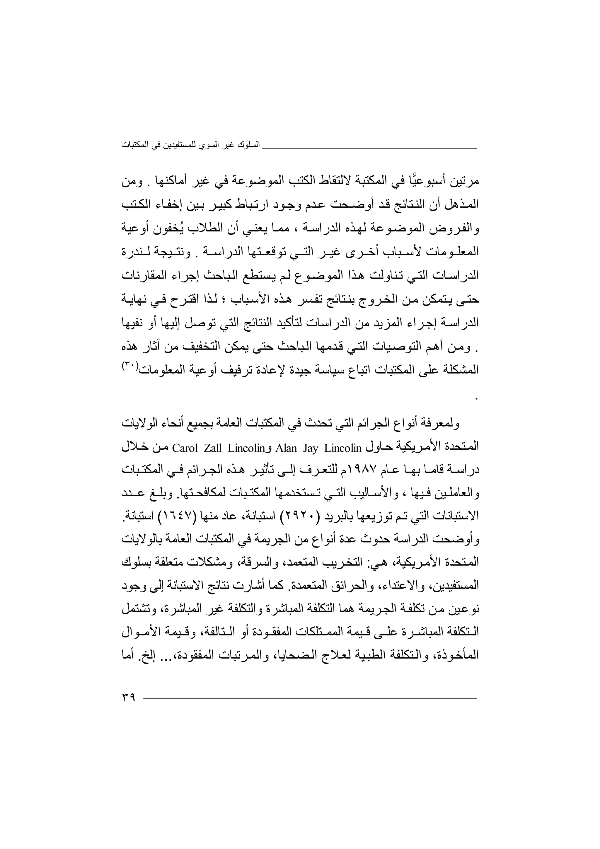 ‫اﻟﻤﻜﺘﺒﺎت‬ ‫ﻓﻲ‬ ‫ﻟﻠﻤﺴﺘﻔﯿﺪﯾﻦ‬ ‫اﻟﺴﻮي‬ ‫ﻏﯿﺮ‬ ‫اﻟﺴﻠﻮك‬
٣٩
‫ﻣﺮﺗ‬‫ﯿ‬‫أ‬ ‫ﻦ‬‫ﺳ‬‫ﺒﻮﻋ‬‫ﯿ‬‫ﺎ‬‫ﻓﻲ‬‫اﻟﻤ‬‫ﻜ‬‫ﺘﺒﺔ‬‫ﻻﻟ‬‫ﺘ‬‫ﻘﺎط‬‫اﻟﻜ‬‫ﺘ‬‫ﺐ‬‫ا‬‫ﻟ‬‫ﻤﻮﺿﻮﻋﺔ‬‫ﻓﻲ‬‫ﻏﯿﺮ‬‫أﻣﺎﻛ‬‫ﻨﮭﺎ‬.‫و‬‫ﻣﻦ‬
‫أ‬ ‫ﺬھﻞ‬‫اﻟﻤ‬‫ن‬‫اﻟ‬‫ﻨ‬‫ﺘﺎﺋ‬‫ﺞ‬‫ﺪ‬‫ﻗ‬‫أوﺿ‬‫ﺤ‬‫ﺘﺐ‬ ‫اﻟﻜ‬ ‫ﺎء‬‫إﺧﻔ‬ ‫ﯿﻦ‬‫ﺑ‬ ‫ﺮ‬ ‫ﻛﺒﯿ‬ ‫ﺒﺎط‬‫ارﺗ‬ ‫ﻮد‬‫وﺟ‬ ‫ﺪم‬‫ﻋ‬ ‫ﺖ‬
‫ﺔ‬‫اﻟﺪراﺳ‬ ‫ﺬه‬‫ﻟﮭ‬ ‫ﻮﻋﺔ‬‫اﻟﻤﻮﺿ‬ ‫ﺮوض‬‫واﻟﻔ‬،‫ﻣﻤ‬‫ﺎ‬‫ﯾﻌ‬‫ﻨ‬‫ﻲ‬‫أ‬‫ا‬ ‫ن‬‫ﻟ‬‫ﻄﻼ‬‫ب‬ُ‫ﯾ‬‫ﺨ‬‫ﻔ‬‫ﻮ‬‫ن‬‫أوﻋ‬‫ﯿ‬‫ﺔ‬
‫ا‬‫ﻟ‬‫ﻤﻌﻠ‬‫ﻮ‬‫ﻣ‬‫ﺎ‬‫ﺗ‬ ‫ﻲ‬ ‫اﻟﺘ‬ ‫ﺮ‬ ‫ﻏﯿ‬ ‫ﺮى‬ ‫أﺧ‬ ‫ﺒﺎب‬ ‫ﻷﺳ‬ ‫ت‬‫ﻮﻗﻌ‬‫ﺘ‬‫ﮭ‬‫اﻟﺪ‬ ‫ﺎ‬‫ر‬‫ا‬‫ﺳ‬‫ﺔ‬.‫وﻧﺘ‬‫ﯿ‬‫ﺠ‬‫ﺔ‬‫ﻨﺪر‬ ‫ﻟ‬‫ة‬
‫ا‬‫ﻟﺪراﺳ‬‫ﺎ‬‫ﺬ‬‫ھ‬ ‫ﻨﺎوﻟﺖ‬‫ﺗ‬ ‫ﻲ‬‫اﻟﺘ‬ ‫ت‬‫ا‬‫ﻮ‬‫اﻟﻤﻮﺿ‬‫ع‬‫ﻢ‬‫ﻟ‬‫ا‬ ‫إﺟﺮاء‬ ‫ﺒﺎﺣﺚ‬‫اﻟ‬ ‫ﺴﺘﻄﻊ‬‫ﯾ‬‫ﻟﻤﻘﺎ‬‫رﻧﺎت‬
‫ﺣﺘ‬‫ﻰ‬‫ﺘ‬‫ﯾ‬‫ﻤ‬‫ﻣ‬ ‫ﻜﻦ‬‫ﺴﺮ‬‫ﺗﻔ‬ ‫ﺘﺎﺋﺞ‬‫ﺑﻨ‬ ‫ﺮوج‬‫اﻟﺨ‬ ‫ﻦ‬‫ھ‬‫ﺬه‬‫ا‬‫ﻷﺳ‬‫ﺒ‬‫ﺎب‬‫؛‬‫ﺬ‬‫ﻟ‬‫ا‬‫اﻗ‬‫ﺘ‬‫ﺮح‬‫ﻓ‬‫ﻧ‬ ‫ﻲ‬‫ﮭ‬‫ﺔ‬‫ﺎﯾ‬
‫اﻟﺪ‬‫ر‬‫ﺔ‬‫اﺳ‬‫ﺮاء‬‫إﺟ‬‫اﻟ‬‫ﻤﺰ‬‫ﯾﺪ‬‫ﻣ‬‫ﻦ‬‫اﻟ‬‫ﺪرا‬‫ﺳ‬‫ﺎت‬‫ﻟ‬‫ﺘﺄﻛ‬‫ﯿ‬‫ﺪ‬‫اﻟ‬‫ﻧﻔﯿﮭﺎ‬ ‫أو‬ ‫إﻟﯿﮭﺎ‬ ‫ﺗﻮﺻﻞ‬ ‫اﻟﺘﻲ‬ ‫ﻨﺘﺎﺋﺞ‬
.‫و‬‫ﻣ‬‫أ‬ ‫ﻦ‬‫ھ‬‫ا‬ ‫ﻢ‬‫ﻟ‬‫ﺘﻮﺻ‬‫ﯿ‬‫ﺎت‬‫ا‬‫ﻲ‬‫ﻟﺘ‬‫ﺪ‬‫ﻗ‬‫ﻣﮭ‬‫ﺎ‬‫ا‬‫ﺒﺎﺣ‬‫ﻟ‬‫ﺚ‬‫ﺣ‬‫ﺘﻰ‬‫ﯾ‬‫ﻤﻜﻦ‬‫اﻟﺘ‬‫ﺨ‬‫ﻔﯿﻒ‬‫ﻣﻦ‬‫آ‬‫ﺛﺎ‬‫ر‬‫ھﺬه‬
‫ا‬‫ﻋﻠ‬ ‫ﻟﻤﺸﻜﻠﺔ‬‫اﻟﻤ‬ ‫ﻰ‬‫ﻜﺘ‬‫اﺗ‬ ‫ﺒﺎت‬‫ﺳﯿﺎﺳﺔ‬ ‫ﺒﺎع‬‫ﺟﯿﺪة‬‫ﻹﻋ‬‫ﺗﺮ‬ ‫ﺎدة‬‫ﻓﯿﻒ‬‫أو‬‫ﻋﯿﺔ‬‫ا‬‫ﻟﻤﻌ‬‫ﻠ‬‫ﻮﻣﺎ‬‫ت‬)٣٠(
.
‫و‬‫ﻟ‬‫ﻤﻌﺮ‬‫ﻓ‬‫ﺔ‬‫أ‬‫ﻧﻮا‬‫ع‬‫اﻟ‬‫ﺠ‬‫ﺮاﺋ‬‫ﻢ‬‫ا‬‫ﻟﺘﻲ‬‫ﺗﺤﺪ‬‫ث‬‫ﻓ‬‫ا‬ ‫ﻲ‬‫ﻟ‬‫ﻤﻜﺘ‬‫ﺒ‬‫ﺎت‬‫ا‬‫ﻟﻌﺎ‬‫ﻣ‬‫ﺑ‬ ‫ﺔ‬‫ﺠ‬‫ﻤﯿﻊ‬‫أﻧﺤ‬‫ﺎ‬‫اﻟﻮﻻﯾﺎت‬ ‫ء‬
‫ﺎول‬‫ﺣ‬ ‫ﺮﯾﻜﯿﺔ‬‫اﻷﻣ‬ ‫ﺘﺤﺪة‬‫اﻟﻤ‬Alan Jay Lincolin‫و‬Carol Zall Lincolin‫ﻦ‬‫ﻣ‬‫ﺧ‬‫ﻼل‬
‫ﺎ‬ ‫ﺑﮭ‬ ‫ﺎ‬ ‫ﻗﺎﻣ‬ ‫ﺔ‬ ‫دراﺳ‬‫ﻋ‬‫ﺎم‬١٩٨٧‫ﻟﻠ‬ ‫م‬‫ﺘ‬‫ﻰ‬ ‫إﻟ‬ ‫ﺮف‬ ‫ﻌ‬‫ﺗﺄﺛ‬‫ﯿ‬‫ﺮ‬‫ھ‬‫ﺬ‬‫ه‬‫اﻟﺠ‬‫ﺮ‬‫اﺋﻢ‬‫ﺒﺎ‬ ‫اﻟﻤﻜﺘ‬ ‫ﻲ‬ ‫ﻓ‬‫ت‬
‫ﺒﺎت‬ ‫اﻟﻤﻜﺘ‬ ‫ﺴﺘﺨﺪﻣﮭﺎ‬ ‫ﺗ‬ ‫ﻲ‬ ‫اﻟﺘ‬ ‫ﺎﻟﯿﺐ‬ ‫واﻷﺳ‬ ، ‫ﯿﮭﺎ‬ ‫ﻓ‬ ‫ﯿﻦ‬ ‫واﻟﻌﺎﻣﻠ‬‫ﺘ‬ ‫ﻟﻤﻜﺎﻓﺤ‬‫ﮭﺎ‬.‫ﻎ‬ ‫وﺑﻠ‬‫ﺪد‬ ‫ﻋـ‬
‫اﻻ‬‫ﺳ‬‫ﺘﺒ‬‫ﺎﻧﺎت‬‫ا‬‫ﻟ‬‫ﺘ‬‫ﻲ‬‫ﺗ‬‫ـﻢ‬‫ﺗ‬‫ﻮزﯾﻌﮭ‬‫ﺎ‬‫ﺑ‬‫ﺎ‬‫ﻟﺒ‬‫ﺮ‬‫ﯾ‬‫ﺪ‬)٢٩٢٠(‫اﺳ‬‫ﺘﺒ‬‫ﺎﻧ‬‫ﺔ‬،‫ﻋ‬‫ﺎ‬‫د‬‫ﻣﻨ‬‫ﮭﺎ‬)١٦٤٧(‫اﺳ‬‫ﺘﺒ‬‫ﺎﻧ‬‫ﺔ‬.
‫و‬‫أو‬‫ﺿﺤ‬‫اﻟﺪراﺳﺔ‬ ‫ﺖ‬‫ﺣﺪ‬‫وث‬‫ﻋ‬‫ﺪة‬‫أﻧﻮا‬‫ﻣﻦ‬ ‫ع‬‫اﻟﺠ‬‫ﺮﯾﻤ‬‫ﺔ‬‫ﻓﻲ‬‫اﻟﻤ‬‫ﻜ‬‫ﺘﺒﺎ‬‫ت‬‫اﻟ‬‫ﻌ‬‫ﺎﻣ‬‫ﺔ‬‫ﺑﺎﻟ‬‫ﻮ‬‫ﻻ‬‫ﯾ‬‫ﺎت‬
‫ا‬‫ﻟ‬‫ﺘ‬‫ﻤ‬‫ﺤﺪ‬‫ا‬ ‫ة‬‫ﻷ‬‫ﻣ‬‫ﺮﯾ‬،‫ﻜﯿﺔ‬‫ھ‬‫ﻲ‬:‫ا‬‫ﻟ‬‫ﺘﺨ‬‫ﺮﯾﺐ‬‫اﻟﻤ‬‫ﺘﻌ‬‫ﻤ‬،‫ﺪ‬‫و‬‫اﻟﺴﺮ‬‫ﻗ‬،‫ﺔ‬‫ﻣ‬ ‫وﻣﺸﻜﻼت‬‫ﺘ‬‫ﺑﺴﻠﻮك‬ ‫ﻌﻠﻘﺔ‬
‫اﻟ‬‫ﻤ‬‫ﺴ‬‫ﺘ‬،‫ﻔﯿﺪﯾﻦ‬‫و‬‫اﻻ‬‫ﻋ‬‫واﻟﺤ‬ ،‫ﺘﺪاء‬‫ﺮ‬‫اﺋﻖ‬‫اﻟﻤﺘﻌﻤﺪة‬.‫ﻛ‬‫ﻧﺘﺎﺋﺞ‬ ‫أﺷﺎرت‬ ‫ﻤﺎ‬‫اﻻ‬‫ﺳ‬‫ﺘﺒ‬‫ﺎﻧﺔ‬‫إ‬‫ﻟﻰ‬‫و‬‫ﺟﻮد‬
‫ﯿﻦ‬‫ﻧﻮﻋ‬‫ﻦ‬‫ﻣ‬‫ﺗ‬‫ﻜﻠ‬‫ﻏﯿﺮ‬ ‫واﻟﺘﻜﻠﻔﺔ‬ ‫اﻟﻤﺒﺎﺷﺮة‬ ‫اﻟﺘﻜﻠﻔﺔ‬ ‫ھﻤﺎ‬ ‫ﺮﯾﻤﺔ‬‫اﻟﺠ‬ ‫ﺔ‬‫ﻔ‬‫ا‬‫ﻟ‬‫ﻤ‬‫ﺒ‬‫ﺎ‬‫ﺷ‬،‫ﺮة‬‫وﺗﺸ‬‫ﺘﻤ‬‫ﻞ‬
‫اﻟ‬‫ﺘﻜ‬‫ﻠﻔ‬‫ﺔ‬‫اﻟ‬‫ﻤﺒ‬‫ﺎﺷ‬‫ﺮة‬‫ﻋ‬‫ﻠ‬‫ﻗ‬ ‫ﻰ‬‫ﯿﻤﺔ‬‫اﻟﻤ‬‫ﻤ‬‫ا‬ ‫ﺘﻠﻜﺎت‬‫ﻟ‬‫ﻮدة‬ ‫ﻤﻔﻘ‬‫أ‬‫و‬‫ﺘﺎﻟ‬ ‫اﻟ‬‫ﻔ‬‫ﺔ‬،‫و‬‫ﻗ‬‫ﯿ‬‫ﻤ‬‫ﺔ‬‫ﻮال‬ ‫اﻷﻣ‬
‫ا‬‫ﻟ‬‫ﻤ‬‫ﺄ‬‫ﺧ‬‫ﻮ‬‫ذ‬‫ة‬،‫ﻼج‬‫ﻟﻌ‬ ‫ﯿﺔ‬‫اﻟﻄﺒ‬ ‫ﺘﻜﻠﻔﺔ‬‫واﻟ‬‫ا‬‫ﻀ‬‫ﻟ‬‫ﺤﺎ‬‫ﯾﺎ‬،‫واﻟ‬‫ﻤ‬‫ﺮﺗﺒ‬‫اﻟﻤﻔﻘ‬ ‫ﺎت‬‫ﻮ‬‫د‬‫ة‬،...‫إ‬‫ﻟ‬‫ﺦ‬.‫أﻣﺎ‬
 