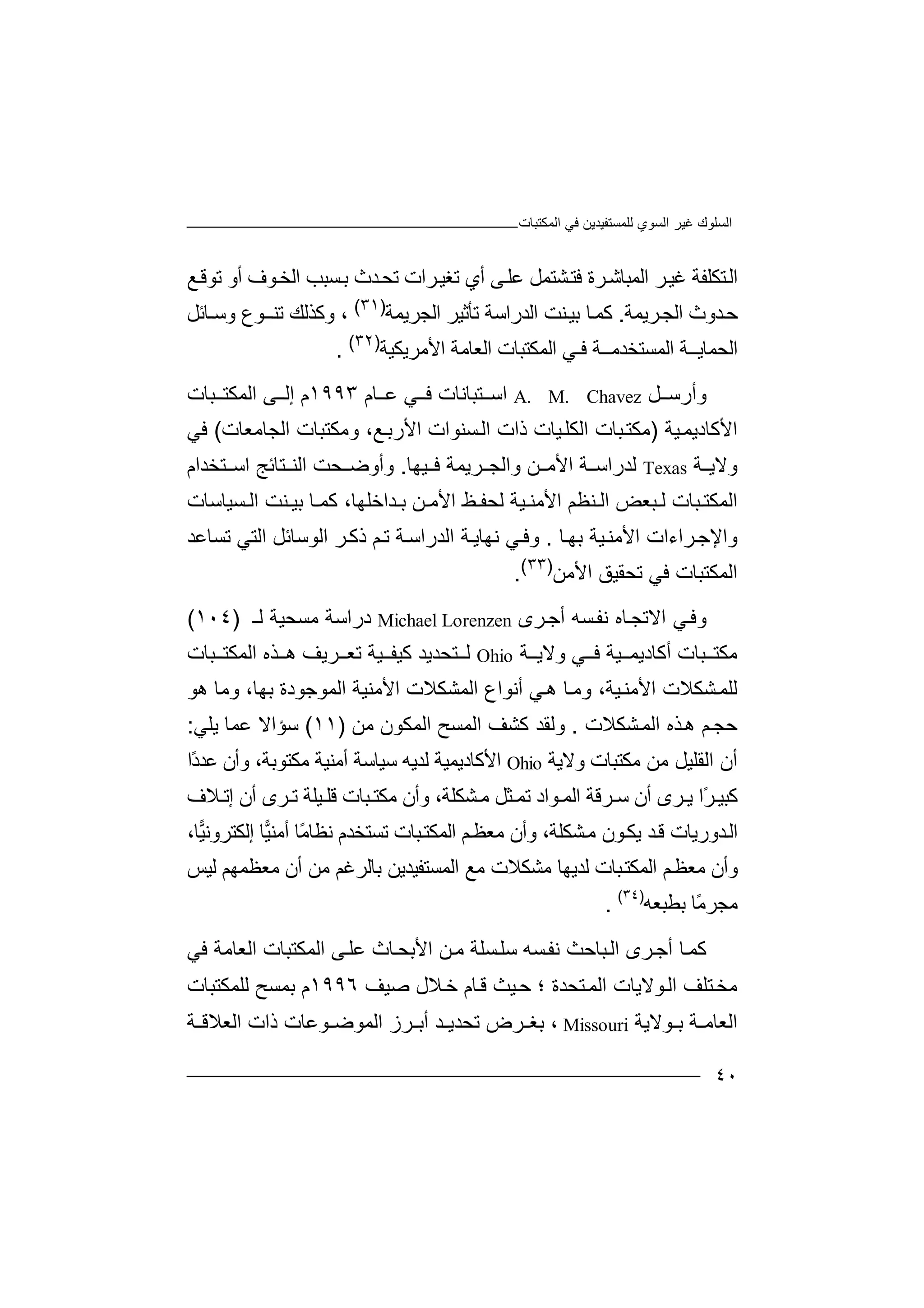 ‫ﻏﯿﺮ‬ ‫اﻟﺴﻠﻮك‬‫اﻟﻤﻜﺘﺒﺎت‬ ‫ﻓﻲ‬ ‫ﻟﻠﻤﺴﺘﻔﯿﺪﯾﻦ‬ ‫اﻟﺴﻮي‬
٤٠
‫ﺗ‬ ‫أي‬ ‫ﻰ‬‫ﻋﻠ‬ ‫ﺸﺘﻤﻞ‬‫ﻓﺘ‬ ‫ﺮة‬‫اﻟﻤﺒﺎﺷ‬ ‫ﺮ‬‫ﻏﯿ‬ ‫ﺘﻜﻠﻔﺔ‬‫اﻟ‬‫ﺮا‬‫ﻐﯿ‬‫ﺗﺤ‬ ‫ت‬‫ﺑ‬ ‫ﺪث‬‫ﺴ‬‫ﺒ‬‫ﺐ‬‫ا‬‫ﻟ‬‫ﺨ‬‫ﻮ‬‫أو‬ ‫ف‬‫ﺗﻮﻗ‬‫ﻊ‬
‫ﺣ‬‫ﺪو‬‫ث‬‫ﺮﯾﻤﺔ‬‫اﻟﺠ‬.‫ﻛ‬‫ﺎ‬‫ﻤ‬‫ﺑ‬‫ا‬ ‫ﻨﺖ‬‫ﯿ‬‫ﻟ‬‫ﺪ‬‫ر‬‫اﺳﺔ‬‫ﺗﺄ‬‫ﺛ‬‫ﯿﺮ‬‫اﻟﺠ‬‫ﺮ‬‫ﯾﻤﺔ‬)٣١(
‫و‬ ،‫ﻛ‬‫ﺬﻟﻚ‬‫ﺗ‬‫ﻨـ‬‫ـﻮ‬‫ع‬‫وﺳ‬‫ـﺎ‬‫ﺋﻞ‬
‫ا‬‫ﻟﺤ‬‫ﻤﺎ‬‫ﯾ‬‫ـ‬‫ـ‬‫ﺔ‬‫ا‬‫ﻟﻤﺴ‬‫ﺘ‬‫ﻓ‬ ‫ﺨﺪﻣــﺔ‬‫ـ‬‫اﻟﻤﻜ‬ ‫ﻲ‬‫ﺘ‬‫اﻷﻣﺮ‬ ‫اﻟﻌﺎﻣﺔ‬ ‫ﺒﺎت‬‫ﯾﻜﯿﺔ‬)٣٢(
.
‫وأر‬‫ﺳ‬‫ﻞ‬A. M. Chavez‫اﺳ‬‫ﺘﺒ‬‫ﺎﻧ‬‫ﺎت‬‫ﻓ‬‫ﻲ‬‫ﺎ‬ ‫ﻋ‬‫م‬١٩٩٣‫ا‬ ‫ﻰ‬ ‫إﻟ‬ ‫م‬‫ﻟﻤﻜ‬‫ﺒ‬ ‫ﺘ‬‫ﺎت‬
‫ا‬‫ﻷﻛﺎدﯾﻤ‬‫ﯿﺔ‬)‫ذ‬ ‫ﯿﺎت‬‫اﻟﻜﻠ‬ ‫ﺒﺎت‬‫ﻣﻜﺘ‬‫ﺴﻨ‬‫اﻟ‬ ‫ات‬‫ﻮ‬‫ات‬‫اﻷ‬‫ر‬‫ﺑ‬‫ﻊ‬،‫و‬‫ﻣ‬‫ﻜﺘﺒ‬‫ﺎ‬‫ت‬‫ا‬‫ﻟﺠﺎ‬‫ﻣﻌﺎ‬‫ت‬(‫ﻓﻲ‬
‫ﺔ‬ ‫وﻻﯾ‬Texas‫ﻟﺪر‬‫ا‬‫ﺔ‬ ‫ﺳ‬‫ا‬‫ﻷﻣ‬‫ﻦ‬‫وا‬‫ﻟ‬‫ﺮﯾ‬ ‫ﺠ‬‫ﻤ‬‫ﻓ‬ ‫ﺔ‬‫ﯿ‬‫ﮭﺎ‬.‫وأوﺿ‬‫ﺤ‬‫ﺖ‬‫ا‬‫ﺘﺎ‬ ‫ﻟﻨ‬‫ﺋ‬‫ﺞ‬‫ا‬‫ﺘﺨﺪ‬ ‫ﺳ‬‫ا‬‫م‬
‫ا‬‫ﻟﻤﻜﺘ‬‫ﺒ‬‫ﺎت‬‫ﺒ‬ ‫ﻟ‬‫ﻌ‬‫ﺾ‬‫ا‬‫اﻷﻣ‬ ‫ﻨﻈﻢ‬ ‫ﻟ‬‫ﻨ‬‫ﯿ‬‫ﺔ‬‫ﻟ‬‫ﺤ‬‫ﻔ‬‫ﻦ‬ ‫اﻷﻣ‬ ‫ﻆ‬‫ﺑ‬‫ﺑﯿ‬ ‫ﺎ‬ ‫ﻛﻤ‬ ،‫ﺪاﺧﻠﮭﺎ‬‫ﻨﺖ‬‫ا‬‫ﺴ‬ ‫ﻟ‬‫ﯿﺎﺳﺎت‬
‫واﻹﺟ‬‫ﺮ‬‫ا‬‫ء‬‫اﻷ‬ ‫ات‬‫ﺑﮭ‬ ‫ﯿﺔ‬‫ﻣﻨ‬‫ﺎ‬.‫ﻧﮭ‬ ‫ﻲ‬‫وﻓ‬‫اﻟﺪر‬ ‫ﺔ‬‫ﺎﯾ‬‫اﻟﻮﺳﺎ‬ ‫ﺮ‬‫ذﻛ‬ ‫ﻢ‬‫ﺗ‬ ‫ﺔ‬‫اﺳ‬‫ﺋﻞ‬‫ﺗﺴﺎﻋﺪ‬ ‫اﻟﺘﻲ‬
‫اﻟ‬‫ﻤﻜ‬‫ﺗﺤﻘﯿﻖ‬ ‫ﻓﻲ‬ ‫ﺘﺒﺎت‬‫اﻷ‬‫ﻣﻦ‬)٣٣(
.
‫و‬‫ﻲ‬‫ﻓ‬‫ا‬‫ﻻﺗ‬‫ﺠ‬‫ﺎه‬‫ﻧ‬‫أ‬ ‫ﺴﮫ‬‫ﻔ‬‫ﺮ‬‫ﺟ‬‫ى‬LorenzenMichael‫د‬‫راﺳ‬‫ﺔ‬‫ﻣﺴ‬‫ﺤ‬‫ﯿﺔ‬‫ﻟ‬‫ـ‬)١٠٤(
‫ﻣﻜ‬‫ﺘ‬‫ﺒ‬‫ﺎت‬‫أﻛﺎد‬‫ﯾ‬‫ﻲ‬ ‫ﻓ‬ ‫ﯿﺔ‬ ‫ﻤ‬‫و‬‫ﻻ‬‫ﺔ‬ ‫ﯾ‬Ohio‫ﺘﺤ‬ ‫ﻟ‬‫ﺪ‬‫ﻛ‬ ‫ﯾﺪ‬‫ﯿ‬‫ﯿﺔ‬ ‫ﻔ‬‫ﺗﻌ‬‫ﺮ‬‫ﯾﻒ‬‫ھ‬‫ﺬ‬‫ه‬‫ا‬‫ﻟ‬‫ﻤﻜﺘ‬‫ﺒﺎت‬
‫ﯿﺔ‬‫اﻷﻣﻨ‬ ‫ﺸﻜﻼت‬‫ﻟﻠﻤ‬،‫و‬‫ﺎ‬‫ﻣ‬‫ھ‬‫ﻲ‬‫أﻧ‬‫ﻮا‬‫ع‬‫اﻟ‬‫ﻤﺸ‬‫ﻜﻼ‬‫ت‬‫ا‬‫ﻷ‬‫ﻣﻨ‬‫ﺑﮭﺎ‬ ‫اﻟﻤﻮﺟﻮدة‬ ‫ﯿﺔ‬،‫و‬‫ﻣﺎ‬‫ھ‬‫ﻮ‬
‫ﺣﺠ‬‫ﻢ‬‫ﺬ‬‫ھ‬‫ه‬‫اﻟ‬‫ﺸ‬‫ﻤ‬‫ﻜﻼ‬‫ت‬.‫و‬‫ﻟﻘﺪ‬‫ﻛﺸ‬‫ﻒ‬‫اﻟ‬‫ﻤ‬‫ﺴﺢ‬‫ا‬‫ﻟﻤﻜ‬‫ﻮ‬‫ﻣ‬ ‫ن‬‫ﻦ‬)١١(‫ﺳﺆ‬‫ا‬‫ﻻ‬‫ﻋﻤ‬‫ﺎ‬‫ﯾﻠ‬‫ﻲ‬:
‫أن‬‫ا‬‫ﻟﻘ‬‫ﻠﯿ‬‫ﻣ‬ ‫ﻞ‬‫ﻦ‬‫ﻣﻜ‬‫ﺘ‬‫ﺒﺎ‬‫ت‬‫وﻻﯾﺔ‬Ohio‫اﻷ‬‫ﻛ‬‫ﺎدﯾ‬‫ﻤ‬‫ﯿﺔ‬‫ﻟ‬‫ﺪﯾﮫ‬‫ﺳﯿ‬‫ﺎ‬‫ﺳ‬‫أ‬ ‫ﺔ‬‫ﻣ‬‫ﻨ‬‫ﯿ‬‫ﺔ‬‫ﻣ‬‫ﻜ‬‫ﺘﻮ‬‫ﺑ‬‫ﺔ‬،‫وأن‬‫ًا‬‫د‬‫ﻋﺪ‬
‫ﻛﺒﯿ‬ً‫ﺮ‬‫ا‬‫ﺮ‬ ‫ﯾ‬‫ى‬‫أن‬‫ﺳ‬‫ﺮﻗ‬‫ﺔ‬‫ﻮ‬ ‫اﻟﻤ‬‫ﺜ‬ ‫ﺗﻤ‬ ‫اد‬‫ﻞ‬‫ﻣ‬‫ﺸ‬‫ﻜ‬‫ﻠﺔ‬،‫و‬‫أن‬‫ﻣ‬‫ﻜﺘ‬‫ﺒﺎ‬‫ت‬‫ﻗﻠ‬‫ﯿﻠ‬‫ﺗ‬ ‫ﺔ‬‫ﺮ‬‫أ‬ ‫ى‬‫ن‬‫إﺗ‬‫ﻼ‬‫ف‬
‫ﺪور‬‫اﻟ‬‫ﺸﻜﻠﺔ‬‫ﻣ‬ ‫ﻮن‬‫ﯾﻜ‬ ‫ﺪ‬‫ﻗ‬ ‫ﯾﺎت‬،‫و‬‫أن‬‫ﻣ‬‫ﻌﻈ‬‫ﻢ‬‫اﻟ‬‫ﻤﻜ‬‫ﺒ‬‫ﺘ‬‫ﺎت‬‫ﺗ‬‫ﺴﺘ‬‫ﺨﺪ‬‫م‬‫ﻧﻈ‬ً‫ﻣ‬‫ﺎ‬‫ﺎ‬‫أ‬‫ﻣ‬‫ﯿ‬‫ﻨ‬‫ﺎ‬‫إ‬‫ﻟ‬‫ﻜ‬‫ﺘ‬‫ﺮ‬‫و‬‫ﻧ‬‫ﯿ‬،‫ﺎ‬
‫وأن‬‫ﻢ‬‫ﻣﻌﻈ‬‫ا‬‫ﺒﺎت‬‫ﻟﻤﻜﺘ‬‫ﻟﺪﯾ‬‫ﮭ‬‫ﻣ‬ ‫ﺎ‬‫ﺸﻜ‬‫اﻟﻤﺴﺘ‬ ‫ﻣﻊ‬ ‫ﻼت‬‫ﺑﺎ‬ ‫ﻔﯿﺪﯾﻦ‬‫ﻣﻦ‬ ‫ﻟﺮﻏﻢ‬‫ﻣﻌﻈﻤﮭ‬ ‫أن‬‫ﻟﯿﺲ‬ ‫ﻢ‬
‫ﺑﻄﺒﻌﮫ‬ ‫ًﺎ‬‫ﻣ‬‫ﻣﺠﺮ‬)٣٤(
.
‫ﻛ‬‫ﺎ‬‫ﻤ‬‫أ‬‫ﺮ‬‫ﺟ‬‫ى‬‫اﻟ‬‫ﺒﺎ‬‫ﺣﺚ‬‫ﻧ‬‫ﺴ‬‫ﻔ‬‫ﮫ‬‫ﺳ‬‫ﺴﻠ‬‫ﻠ‬‫ﺔ‬‫ﻣ‬‫ﻦ‬‫اﻷ‬‫ﺎ‬‫ﺑﺤ‬‫ث‬‫ﻋﻠ‬‫ﻰ‬‫اﻟ‬‫ﻤ‬‫ﻜﺘﺒ‬‫ﺎ‬‫ا‬ ‫ت‬‫ﻟﻌ‬‫ﺎﻣ‬‫ﺔ‬‫ﻓ‬‫ﻲ‬
‫ا‬ ‫ﺘﻠﻒ‬‫ﻣﺨ‬‫ﺘ‬‫اﻟﻤ‬ ‫ﻮﻻﯾﺎت‬‫ﻟ‬‫ﺤﺪة‬‫ﺣ‬ ‫؛‬‫ﯿﺚ‬‫ﺧ‬ ‫ﺎم‬‫ﻗ‬‫ﻼ‬‫ل‬‫ﺻ‬‫ﯿﻒ‬١٩٩٦‫م‬‫ﺑﻤ‬‫ﺴﺢ‬‫ﻟﻠ‬‫ﻤ‬‫ﻜﺘﺒ‬‫ﺎ‬‫ت‬
‫ا‬‫ﻟ‬‫ﻌﺎﻣ‬‫ﺔ‬‫ﻮ‬ ‫ﺑ‬‫ﻻ‬‫ﯾﺔ‬Missouri‫ﺑ‬ ،‫ﻐ‬‫ﺮض‬‫ﺗ‬‫ﺤﺪﯾ‬‫ﺪ‬‫أﺑ‬‫ﺮ‬‫ا‬ ‫ز‬‫ﻟ‬‫ﻤﻮﺿ‬‫ﻮ‬‫ﻋﺎت‬‫ﺔ‬ ‫اﻟﻌﻼﻗ‬ ‫ذات‬
 