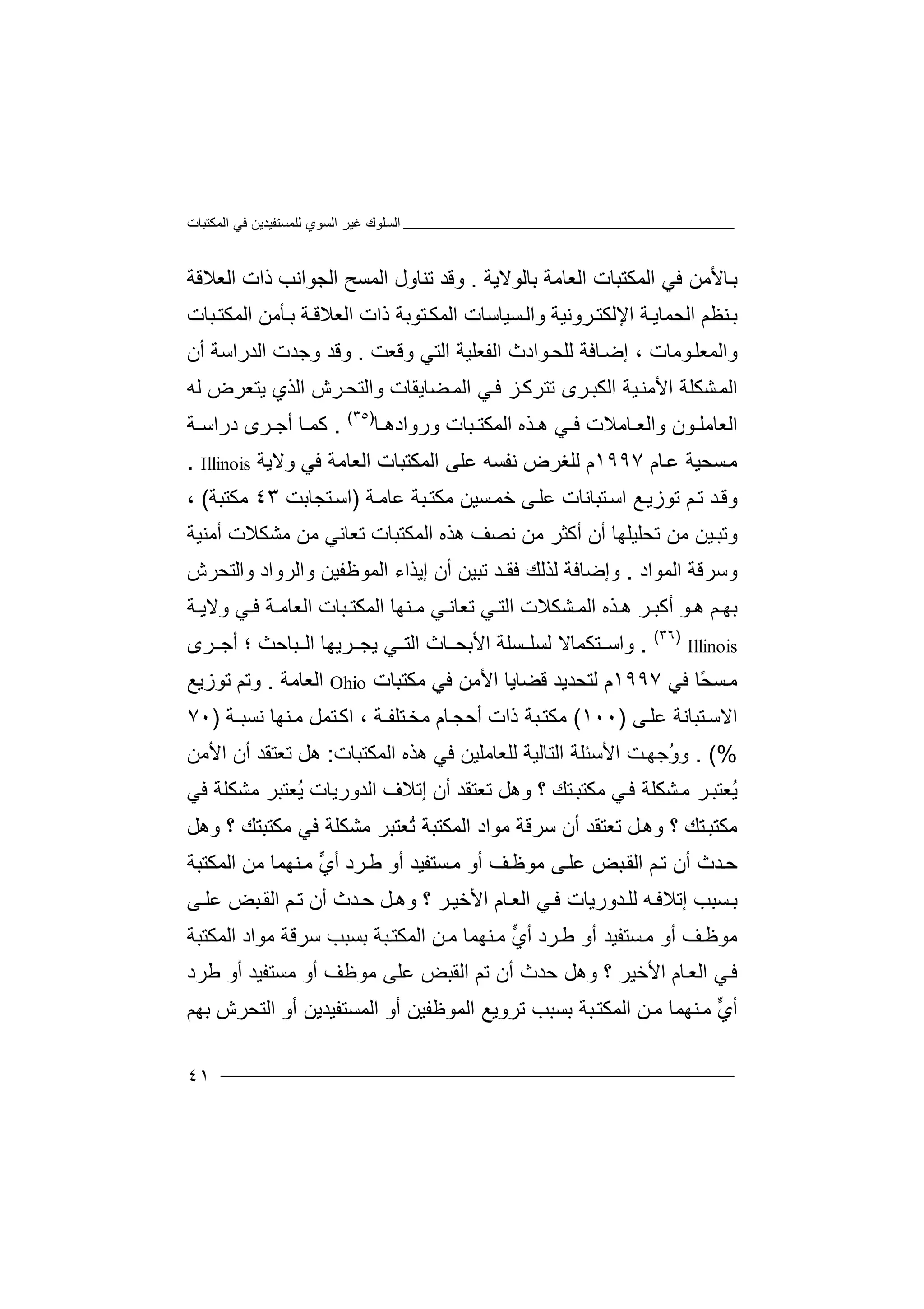‫اﻟﻤﻜﺘﺒﺎت‬ ‫ﻓﻲ‬ ‫ﻟﻠﻤﺴﺘﻔﯿﺪﯾﻦ‬ ‫اﻟﺴﻮي‬ ‫ﻏﯿﺮ‬ ‫اﻟﺴﻠﻮك‬
٤١
‫اﻟﻌﺎﻣﺔ‬ ‫اﻟﻤﻜﺘﺒﺎت‬ ‫ﻓﻲ‬ ‫ﺎﻷﻣﻦ‬‫ﺑ‬‫ﺑﺎ‬‫ﻟﻮ‬‫ﻻ‬‫ﯾﺔ‬.‫و‬‫ﻗﺪ‬‫ﺗ‬‫ﻨﺎ‬‫ول‬‫ا‬‫ﻟﻤ‬‫ﺴﺢ‬‫ا‬‫ﻟﺠ‬‫ﻮا‬‫اﻟ‬ ‫ذات‬ ‫ﻧﺐ‬‫ﻌﻼ‬‫ﻗﺔ‬
‫ﺑ‬‫ﻨ‬‫ﻈﻢ‬‫اﻟﺤ‬‫ﻤ‬‫ﺎ‬‫ﺔ‬‫ﯾ‬‫اﻹ‬‫ﻟ‬‫ﻜ‬‫ﺮ‬‫ﺘ‬‫و‬‫ﻧﯿﺔ‬‫ﺴﯿﺎﺳ‬‫واﻟ‬‫ﺎت‬‫ذات‬ ‫ﺘﻮﺑﺔ‬‫اﻟﻤﻜ‬‫اﻟ‬‫اﻟﻤﻜﺘ‬ ‫ﺄﻣﻦ‬‫ﺑ‬ ‫ﺔ‬‫ﻌﻼﻗ‬‫ﺒﺎت‬
‫واﻟﻤ‬‫ﻮﻣ‬‫ﻌﻠ‬‫ﺎت‬‫إ‬ ،‫ﻟ‬ ‫ﺎﻓﺔ‬‫ﺿ‬‫ﻮا‬‫ﻠﺤ‬‫دث‬‫ا‬‫ﻟﻔ‬‫ﻌﻠ‬‫اﻟﺘﻲ‬ ‫ﯿﺔ‬‫و‬‫ﻗﻌ‬‫ﺖ‬.‫وﻗ‬‫ﺪ‬‫وﺟ‬‫ﺪت‬‫ا‬‫ﻟﺪ‬‫را‬‫ﺳﺔ‬‫أ‬‫ن‬
‫اﻟ‬‫ﺸ‬‫ﻤ‬‫ﻓ‬ ‫ﺰ‬‫ﺗﺘﺮﻛ‬ ‫ﺮى‬‫اﻟﻜﺒ‬ ‫ﯿﺔ‬‫اﻷﻣﻨ‬ ‫ﻜﻠﺔ‬‫ﻲ‬‫ﻀﺎﯾ‬‫اﻟﻤ‬‫ﻘ‬‫ﺎت‬‫و‬‫ا‬‫ﻟ‬‫ﺮ‬‫ﺘﺤ‬‫اﻟﺬي‬ ‫ش‬‫ﯾﺘ‬‫ﻌ‬‫ﺮ‬‫ض‬‫ﻟ‬‫ﮫ‬
‫ﺎ‬ ‫وروادھ‬ ‫ﺒﺎت‬ ‫اﻟﻤﻜﺘ‬ ‫ﺬه‬ ‫ھ‬ ‫ﻲ‬ ‫ﻓ‬ ‫ﺎﻣﻼت‬ ‫واﻟﻌ‬ ‫ﻮن‬ ‫اﻟﻌﺎﻣﻠ‬)٣٥(
.‫ﻛ‬‫ﺎ‬ ‫ﻤ‬‫أﺟ‬‫ﺮى‬‫دراﺳ‬‫ﺔ‬
‫ﺴ‬‫ﻣ‬‫ﺤﯿ‬‫ﺔ‬‫ﺎ‬‫ﻋ‬‫م‬١٩٩٧‫م‬‫ﻟﻠ‬‫ﻐ‬‫ﺮ‬‫ض‬‫ﻧﻔﺴ‬‫ﮫ‬‫ﻋ‬‫ﻠﻰ‬‫ا‬‫ﻟﻤ‬‫ﻜﺘ‬‫ﺒﺎ‬‫ت‬‫اﻟ‬‫ﻌﺎ‬‫ﻣﺔ‬‫وﻻﯾﺔ‬ ‫ﻓﻲ‬Illinois.
‫و‬‫ﺪ‬‫ﻗ‬‫ﺗ‬‫ﺗ‬ ‫ﻢ‬‫ﻮ‬‫ﻊ‬‫زﯾ‬‫اﺳ‬‫ﺘﺒ‬‫ﺎﻧ‬‫ﺎت‬‫ﻰ‬‫ﻋﻠ‬‫ﺴ‬‫ﺧﻤ‬‫ﯿ‬‫ﻣ‬ ‫ﻦ‬‫ﻜ‬‫ﺒﺔ‬‫ﺘ‬‫ﻋﺎﻣ‬‫ﺔ‬)‫اﺳ‬‫ﺘﺠﺎﺑ‬‫ﺖ‬٤٣‫ﻣﻜﺘ‬‫ﺒﺔ‬(،
‫و‬‫ﯿﻦ‬‫ﺗﺒ‬‫ﻣﻦ‬‫ﺗ‬‫ﺤﻠﯿ‬‫ﻠ‬‫ﻧﺼ‬ ‫ﻣﻦ‬ ‫أﻛﺜﺮ‬ ‫أن‬ ‫ﮭﺎ‬‫ﻒ‬‫ھ‬‫ﺬه‬‫ا‬‫ﻟ‬‫ﻤﻜﺘ‬‫ﺒ‬‫ﺎت‬‫ﺗ‬‫أﻣﻨﯿﺔ‬ ‫ﻣﺸﻜﻼت‬ ‫ﻣﻦ‬ ‫ﻌﺎﻧﻲ‬
‫اﻟﻤﻮاد‬ ‫وﺳﺮﻗﺔ‬.‫ﺗﺒﯿﻦ‬ ‫ﻓﻘـﺪ‬ ‫ﻟﺬﻟﻚ‬ ‫وإﺿﺎﻓﺔ‬‫أ‬‫إ‬ ‫ن‬‫ﯾ‬‫ﺬاء‬‫اﻟﻤ‬‫ﻮ‬‫ﻇﻔﯿ‬‫ﻦ‬‫وا‬‫ﻟ‬‫ﺮوا‬‫د‬‫وا‬‫ﻟ‬‫ﺘﺤﺮش‬
‫ﺑﮭ‬‫ﻢ‬‫أﻛﺒ‬ ‫ﻮ‬ ‫ھ‬‫ﺮ‬‫ھ‬‫ﺬ‬‫ه‬‫ا‬‫ﺸ‬ ‫ﻟﻤ‬‫اﻟ‬ ‫ﻜﻼت‬‫ﺘ‬‫ﻲ‬‫ﺗ‬‫ﻌ‬‫ﺎ‬‫ﻧ‬‫ﻲ‬‫ﻣ‬‫ﻨﮭﺎ‬‫ا‬‫ﺔ‬ ‫اﻟﻌﺎﻣ‬ ‫ﺒﺎت‬ ‫ﻟﻤﻜﺘ‬‫ﻓ‬‫ﺔ‬ ‫وﻻﯾ‬ ‫ﻲ‬
Illinois
)٣٦(
.‫و‬‫ﺘ‬ ‫اﺳ‬‫ﻜ‬‫ﻤﺎﻻ‬‫ﻟﺴ‬‫ﻠ‬‫ﺴﻠﺔ‬‫اﻷ‬‫ﺑ‬‫ﺎث‬ ‫ﺤ‬‫اﻟ‬‫ﺘ‬‫ﻲ‬‫ﺮ‬ ‫ﯾﺠ‬‫ﯾﮭ‬‫ﺒﺎ‬ ‫اﻟ‬ ‫ﺎ‬‫ﺣﺚ‬‫ﺮى‬ ‫أﺟ‬ ‫؛‬
ً‫ﺤ‬‫ﺴ‬‫ﻣ‬‫ﺎ‬‫ﻓ‬‫ﻲ‬١٩٩٧‫م‬‫ﻟ‬‫ﺘ‬‫ﺤ‬‫ﺪ‬‫ﯾ‬‫ﺪ‬‫ﻗ‬‫ﻀ‬‫ﺎ‬‫ﯾ‬‫ﺎ‬‫ا‬‫ﻷ‬‫ﻣ‬‫ﻦ‬‫ﻓ‬‫ﻲ‬‫ﻣ‬‫ﻜ‬‫ﺘ‬‫ﺒﺎت‬Ohio‫اﻟﻌ‬‫ﺎ‬‫ﻣﺔ‬.‫و‬‫ﺗﻢ‬‫ﺗ‬‫ﻮزﯾ‬‫ﻊ‬
‫اﻻ‬‫ﺳ‬‫ﺘﺒ‬‫ﺎﻧﺔ‬‫ﻋﻠ‬‫ﻰ‬)١٠٠(‫ﻣ‬‫ﻜﺘ‬‫ﺒﺔ‬‫ذ‬‫ات‬‫أ‬‫ﺣ‬‫ﺠ‬‫ﺎ‬‫ﺘ‬‫ﻣﺨ‬ ‫م‬‫ﻠﻔـﺔ‬،‫ا‬‫ﺘﻤﻞ‬‫ﻛ‬‫ﻣ‬‫ﻨ‬‫ﻧﺴﺒـﺔ‬ ‫ﮭﺎ‬)٧٠
. (%ُ‫و‬‫و‬‫ﺟ‬‫ﺖ‬‫ﮭ‬‫ا‬‫ﻷﺳ‬‫ﺌ‬‫ﻠﺔ‬‫ا‬‫ﻟﺘﺎ‬‫ﻟ‬‫ﯿﺔ‬‫ﻟ‬‫ﻠﻌﺎ‬‫ﻣ‬‫اﻟﻤﻜﺘﺒﺎت‬ ‫ھﺬه‬ ‫ﻓﻲ‬ ‫ﻠﯿﻦ‬:‫ﺗﻌﺘﻘﺪ‬ ‫ھﻞ‬‫أن‬‫اﻷﻣ‬‫ﻦ‬
ُ‫ﯾ‬‫ﻲ‬‫ﻓ‬ ‫ﺸﻜﻠﺔ‬‫ﻣ‬ ‫ﺮ‬‫ﻌﺘﺒ‬‫ﻣﻜ‬‫؟‬ ‫ﺘﻚ‬‫ﺘﺒ‬‫و‬‫ﺗﻌﺘ‬ ‫ھﻞ‬‫ﻘﺪ‬‫إﺗ‬ ‫أن‬‫ﻼف‬‫اﻟﺪورﯾ‬‫ﺎ‬‫ت‬ُ‫ﯾ‬‫ﻌ‬‫ﺘ‬‫ﺒﺮ‬‫ﻣﺸﻜﻠﺔ‬‫ﻓ‬‫ﻲ‬
‫ﻣ‬‫ﻜ‬‫ﺘ‬‫ﺒ‬‫ﺘ‬‫ﻚ‬‫؟‬‫و‬‫ھ‬‫ﻞ‬‫ﺗ‬‫ﻌﺘﻘ‬‫ﺪ‬‫أن‬‫ﺳﺮﻗ‬‫ﺔ‬‫ﻣ‬‫ﻮ‬‫ا‬‫ا‬ ‫د‬‫ﻟ‬‫ﻤﻜﺘ‬‫ﺒ‬‫ُﻌ‬‫ﺗ‬ ‫ﺔ‬‫ﺘ‬‫ﺒ‬‫ﺮ‬‫ﻣﺸﻜﻠ‬‫ﻣﻜﺘﺒ‬ ‫ﻓﻲ‬ ‫ﺔ‬‫ﺘ‬‫ﻚ‬‫وھ‬ ‫؟‬‫ﻞ‬
‫أن‬ ‫ﺪث‬‫ﺣ‬‫ﻢ‬‫ﺗ‬‫ا‬‫ﺒ‬‫ﻟﻘ‬‫ﺾ‬‫ﻣﻮ‬ ‫ﻰ‬‫ﻋﻠ‬‫ﻇ‬‫أ‬ ‫ﻒ‬‫و‬‫ﺴ‬‫ﻣ‬‫ﺘ‬‫ﺮد‬‫ﻃ‬ ‫أو‬ ‫ﻔﯿﺪ‬‫ﱟ‬‫ي‬‫أ‬‫ﻣ‬‫ﻨﮭ‬‫ﻤﺎ‬‫ﻣ‬‫ﻦ‬‫ا‬‫ﻟﻤ‬‫ﻜﺘ‬‫ﺒﺔ‬
‫ﺑ‬‫ﺴﺒ‬‫إﺗﻼ‬ ‫ﺐ‬‫ﻟ‬ ‫ﮫ‬‫ﻓ‬‫ﺪو‬‫ﻠ‬‫ر‬‫ﯾﺎ‬‫ت‬‫ﻲ‬‫ﻓ‬‫ﺎم‬‫اﻟﻌ‬‫اﻷ‬‫ﺧﯿ‬‫؟‬ ‫ﺮ‬‫و‬‫ﺣ‬ ‫ﻞ‬‫ھ‬‫ﺪ‬‫ث‬‫أ‬‫ﺗ‬ ‫ن‬‫ﻢ‬‫ا‬‫ﺒ‬‫ﻟﻘ‬‫ﺾ‬‫ﻰ‬ ‫ﻋﻠ‬
‫ﻣﻮ‬‫ﻇ‬‫أ‬ ‫ﻒ‬‫و‬‫ﺴ‬‫ﻣ‬‫ﺘ‬‫ﺮد‬‫ﻃ‬ ‫أو‬ ‫ﻔﯿﺪ‬‫ﱟ‬‫ي‬‫أ‬‫ﻣ‬‫ﻨﮭ‬‫ﻤﺎ‬‫ﻣ‬‫ﻦ‬‫ا‬‫ﻟﻤ‬‫ﻜﺘ‬‫ﺑ‬ ‫ﺒﺔ‬‫ﺴﺒ‬‫ﺐ‬‫اﻟﻤﻜﺘﺒﺔ‬ ‫ﻣﻮاد‬ ‫ﺳﺮﻗﺔ‬
‫ﻓ‬‫ﻲ‬‫اﻟ‬‫ﻌ‬‫ﺎ‬‫م‬‫ا‬‫ﻷ‬‫ﺧ‬‫ﯿ‬‫ﺮ‬‫؟‬‫وھ‬‫ﻞ‬‫ﺣﺪ‬‫ث‬‫أن‬‫ﺗ‬‫ا‬ ‫ﻢ‬‫ﻟﻘﺒ‬‫ﺾ‬‫ﻣﻮ‬ ‫ﻋﻠﻰ‬‫ﻇ‬‫أ‬ ‫ﻒ‬‫و‬‫ﻣﺴ‬‫ﺘ‬‫ﻃﺮد‬ ‫أو‬ ‫ﻔﯿﺪ‬
‫ﱟ‬‫ي‬‫أ‬‫ﻣ‬‫ﻨﮭ‬‫ﻤﺎ‬‫ﻣ‬‫ﻦ‬‫ا‬‫ﻟﻤ‬‫ﻜﺘ‬‫ﺑ‬ ‫ﺒﺔ‬‫ﺴﺒ‬‫ﺐ‬‫اﻟﻤﺴﺘﻔﯿﺪﯾ‬ ‫أو‬ ‫اﻟﻤﻮﻇﻔﯿﻦ‬ ‫ﺗﺮوﯾﻊ‬‫ﻦ‬‫أو‬‫ا‬‫ﺑﮭﻢ‬ ‫ﻟﺘﺤﺮش‬
 