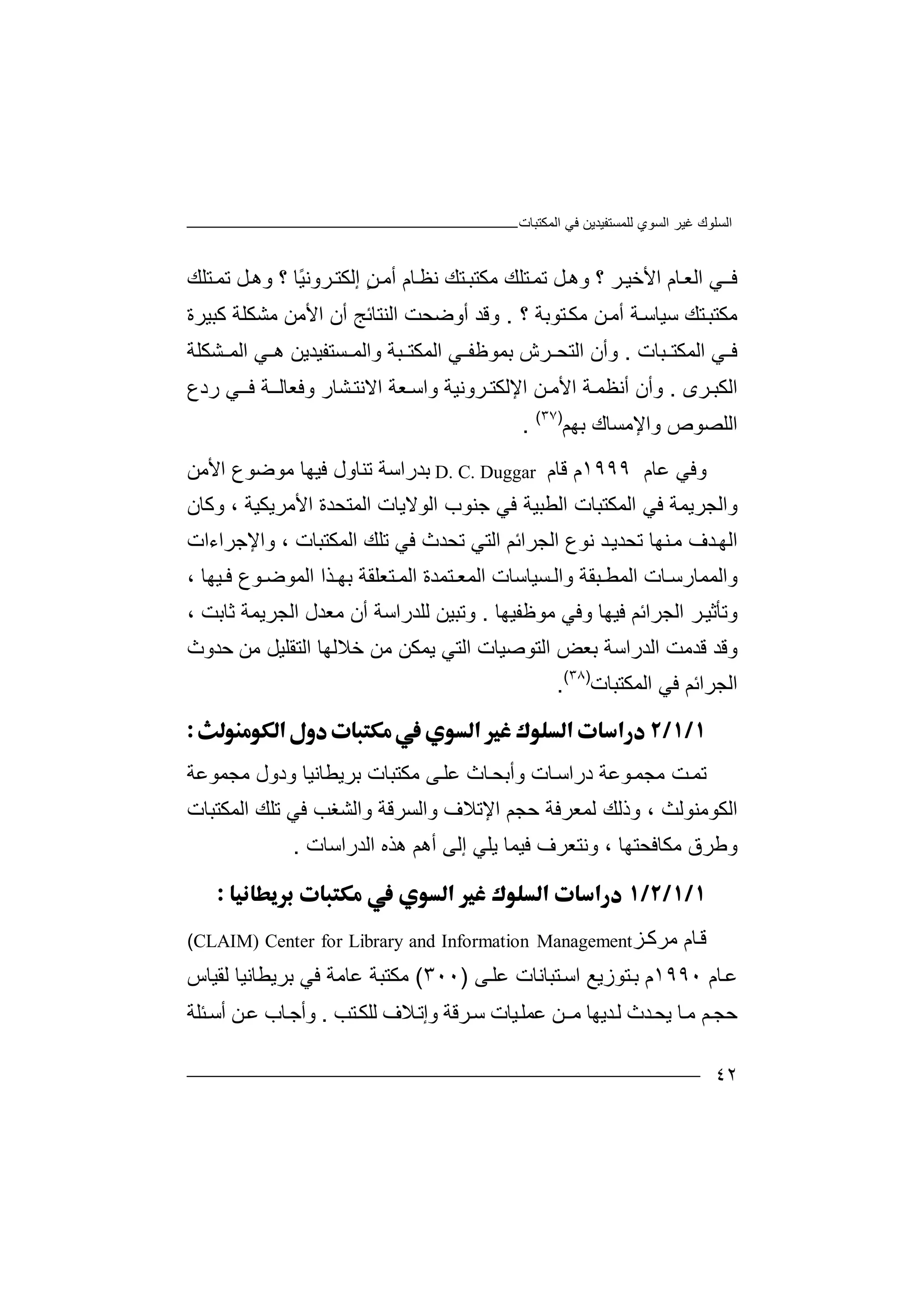 ‫ﻏﯿﺮ‬ ‫اﻟﺴﻠﻮك‬‫اﻟﻤﻜﺘﺒﺎت‬ ‫ﻓﻲ‬ ‫ﻟﻠﻤﺴﺘﻔﯿﺪﯾﻦ‬ ‫اﻟﺴﻮي‬
٤٢
‫ﻓ‬‫ـ‬‫ﻲ‬‫ا‬‫ﻟ‬‫ﺎ‬‫ﻌ‬‫م‬‫اﻷ‬‫ﺧ‬‫ﺮ‬‫ﯿ‬‫؟‬‫و‬‫ﻞ‬‫ھ‬‫ﺗ‬‫ﺘﻠ‬‫ﻤ‬‫ﻚ‬‫ﻣﻜ‬‫ﺘ‬‫ﺘﺒ‬‫ﻚ‬‫ﻧ‬‫ﻈ‬‫ﺎ‬‫م‬ٍ‫ﻦ‬‫أﻣ‬‫إ‬‫ﻟﻜ‬ً‫ﯿ‬‫ﺮوﻧ‬‫ﺘ‬‫ﺎ‬‫؟‬‫و‬‫ﻞ‬‫ھ‬‫ﺗ‬‫ﺘﻠ‬‫ﻤ‬‫ﻚ‬
‫ﻣﻜ‬‫ﺘ‬‫ﺘﻚ‬‫ﺒ‬‫ﺳﯿﺎ‬‫ﺳ‬‫أ‬ ‫ﺔ‬‫ﻣ‬‫ﻣ‬ ‫ﻦ‬‫ﻜ‬‫؟‬ ‫ﺘﻮﺑﺔ‬.‫و‬‫أوﺿ‬ ‫ﻗﺪ‬‫ﺤﺖ‬‫اﻟﻨﺘﺎ‬‫ﺋﺞ‬‫اﻷ‬ ‫أن‬‫ﻣﻦ‬‫ﻣﺸﻜﻠﺔ‬‫ﻛ‬‫ﺒﯿﺮة‬
‫ﻲ‬ ‫ﻓ‬‫ﺒﺎ‬ ‫اﻟﻤﻜﺘ‬‫ت‬.‫ﺮش‬ ‫اﻟﺘﺤ‬ ‫وأن‬‫ﺒﺔ‬ ‫اﻟﻤﻜﺘ‬ ‫ﻲ‬ ‫ﺑﻤﻮﻇﻔ‬‫و‬‫ا‬ ‫ﻲ‬ ‫ھ‬ ‫ﺴﺘﻔﯿﺪﯾﻦ‬ ‫اﻟﻤ‬‫ﻟ‬‫ﻤ‬‫ﺸ‬‫ﻜﻠﺔ‬
‫ا‬‫ﺮى‬‫ﻟﻜﺒ‬.‫وأن‬‫أ‬‫ﺔ‬‫ﻧﻈﻤ‬‫ا‬ ‫ﻦ‬‫اﻷﻣ‬‫ﻹﻟﻜ‬‫ﺘ‬‫ﻌﺔ‬‫واﺳ‬ ‫ﺮوﻧﯿﺔ‬‫اﻻ‬‫ﻧ‬‫ﺸﺎ‬‫ﺘ‬‫ر‬‫وﻓﻌﺎ‬‫ﻓ‬ ‫ﺔ‬‫ﻟـ‬‫ـ‬‫ﻲ‬‫ر‬‫د‬‫ع‬
‫ا‬‫ﻟ‬‫ﻠ‬‫ﺼ‬‫ﻮ‬‫ص‬‫و‬‫اﻹﻣ‬‫ﺴﺎك‬‫ﺑﮭﻢ‬)٣٧(
.
‫و‬‫ﻓﻲ‬‫ﻋ‬‫ﺎم‬١٩٩٩‫م‬‫ﻗ‬‫ﺎم‬D. C. Duggar‫ﺑ‬‫ﺪ‬‫راﺳ‬‫ﺔ‬‫ﺗ‬‫ﻨﺎو‬‫ل‬‫ﻓﯿ‬‫ﮭ‬‫ﺎ‬‫ﻣ‬‫ﻮﺿﻮ‬‫ع‬‫اﻷ‬‫ﻣﻦ‬
‫و‬‫ا‬‫ﻟ‬‫ﺠﺮﯾﻤﺔ‬‫ﻓﻲ‬‫ا‬‫ﻟﻤﻜ‬‫ﺘ‬‫ﺒﺎت‬‫ا‬‫ﻟ‬‫ﻄ‬‫ﻓ‬ ‫ﺒﯿﺔ‬‫ﻲ‬‫ﺟ‬‫ﻨﻮ‬‫اﻟﻮ‬ ‫ب‬‫ﻻ‬‫ا‬ ‫ﯾﺎت‬‫ﻟ‬‫ﻤﺘﺤ‬‫ﺪ‬‫ا‬ ‫ة‬‫ﻷ‬‫ﻣ‬‫ﺮ‬‫وﻛﺎن‬ ، ‫ﯾﻜﯿﺔ‬
‫ﺗﺤﺪث‬ ‫اﻟﺘﻲ‬ ‫اﻟﺠﺮاﺋﻢ‬ ‫ﻧﻮع‬ ‫ﺪ‬‫ﺗﺤﺪﯾ‬ ‫ﻨﮭﺎ‬‫ﻣ‬ ‫ﺪف‬‫اﻟﮭ‬‫ﻓ‬‫ﺗ‬ ‫ﻲ‬‫ﻠ‬‫ا‬ ‫ﻚ‬‫ﻟﻤ‬‫ﻜﺘ‬‫ﺒﺎت‬‫و‬ ،‫ا‬‫ﻹﺟ‬‫ﺮ‬‫اءا‬‫ت‬
‫وا‬‫ﻟﻤ‬‫ﻤﺎ‬‫رﺳ‬‫ا‬ ‫ﺎت‬‫ﻟ‬‫ﺒ‬ ‫ﻤﻄ‬‫ﻘﺔ‬‫و‬‫اﻟ‬‫ﺴﯿ‬‫ﺎﺳ‬‫ﺎت‬‫ا‬‫ﻟﻤ‬‫ﺘ‬ ‫ﻌ‬‫ﻤﺪ‬‫ة‬‫اﻟ‬‫اﻟﻤ‬ ‫ﺬا‬ ‫ﺑﮭ‬ ‫ﺘﻌﻠﻘﺔ‬ ‫ﻤ‬‫ﯿﮭ‬ ‫ﻓ‬ ‫ﻮع‬ ‫ﻮﺿ‬‫ﺎ‬،
‫وﺗﺄ‬‫ﺛ‬‫اﻟﺠﺮ‬ ‫ﺮ‬‫ﯿ‬‫اﺋ‬‫ﻢ‬‫ﻓ‬‫و‬ ‫ﯿﮭﺎ‬‫ﻓ‬‫ﻲ‬‫ﻣ‬‫ﻮ‬‫ﻇ‬‫ﻔ‬‫ﯿ‬‫ﮭ‬‫ﺎ‬.‫و‬‫ﺗ‬‫ﺒ‬‫ﯿ‬‫ﻦ‬‫ﻟ‬‫ﻠ‬‫ﺪ‬‫ر‬‫ا‬‫ﺳ‬‫ﺔ‬‫أن‬‫ﻣ‬‫ﻌ‬‫ﺪ‬‫ل‬، ‫ﺛﺎﺑﺖ‬ ‫اﻟﺠﺮﯾﻤﺔ‬
‫ا‬ ‫ﻗﺪﻣﺖ‬ ‫وﻗﺪ‬‫ﻟﺪرا‬‫ﺳﺔ‬‫ﺑ‬‫ﻌﺾ‬‫ا‬‫ﻟ‬‫ﺘﻮﺻ‬‫ﯿ‬‫ﺎت‬‫اﻟﺘﻲ‬‫ﯾﻤ‬‫ﻜ‬‫ﻦ‬‫ﻣ‬‫ﻦ‬‫ﺧ‬‫ﻼ‬‫ﻟ‬‫ﮭ‬‫ﺎ‬‫ا‬‫ﻟ‬‫ﺘ‬‫ﻘ‬‫ﻠ‬‫ﯿ‬‫ﺣﺪوث‬ ‫ﻣﻦ‬ ‫ﻞ‬
‫اﻟﻤﻜﺘﺒﺎت‬ ‫ﻓﻲ‬ ‫اﻟﺠﺮاﺋﻢ‬)٣٨(
.

‫ﺗ‬‫ﺖ‬‫ﻤ‬‫ﻣ‬‫ﻮ‬‫ﺠﻤ‬‫ﻋ‬‫د‬ ‫ﺔ‬‫ر‬‫ﺎ‬‫اﺳ‬‫ت‬‫وأ‬‫ﺑ‬‫ﺎث‬‫ﺤ‬‫ﻋ‬‫ﻰ‬‫ﻠ‬‫ﻣﺠﻤﻮﻋﺔ‬ ‫ودول‬ ‫ﺑﺮﯾﻄﺎﻧﯿﺎ‬ ‫ﻣﻜﺘﺒﺎت‬
‫اﻟﻜﻮﻣﻨ‬‫ﻮ‬‫ﻟﻤﻌﺮﻓ‬ ‫وذﻟﻚ‬ ، ‫ﻟﺚ‬‫ﺔ‬‫ﻓ‬ ‫واﻟﺸﻐﺐ‬ ‫واﻟﺴﺮﻗﺔ‬ ‫اﻹﺗﻼف‬ ‫ﺣﺠﻢ‬‫ﻲ‬‫ﺗ‬‫ﻠ‬‫ﻚ‬‫اﻟﻤﻜﺘﺒ‬‫ﺎ‬‫ت‬
‫و‬‫ﻃ‬‫ﺮ‬‫ق‬‫ﻣﻜﺎﻓﺤﺘﮭﺎ‬،‫وﻧ‬‫ﺘ‬‫ﻌﺮف‬‫ﻓﯿﻤ‬‫ﺎ‬‫ﯾﻠ‬‫ﻲ‬‫أھ‬ ‫إﻟﻰ‬‫ﻢ‬‫ھﺬ‬‫ه‬‫ا‬‫ﻟﺪر‬‫ا‬‫ﺳ‬‫ﺎ‬‫ت‬.

‫ﻗ‬‫ﺎم‬‫ﻣ‬‫ﺰ‬‫ﺮﻛ‬CLAIM) Center for Library and Information Management(
‫ﺎم‬‫ﻋ‬١٩٩٠‫م‬‫ﺘﻮزﯾ‬‫ﺑ‬‫ﻊ‬‫اﺳ‬‫ﺘﺒ‬‫ﺎﻧﺎ‬‫ت‬‫ﻋ‬‫ﻰ‬‫ﻠ‬)٣٠٠(‫ﻣﻜ‬‫ﺘ‬‫ﺒﺔ‬‫ﻋ‬‫ﺎﻣ‬‫ﺔ‬‫ﻓ‬‫ﻲ‬‫ﺑ‬‫ﺮ‬‫ﯾﻄﺎﻧﯿﺎ‬‫ﻟﻘ‬‫ﯿﺎ‬‫س‬
‫ﺎ‬‫ﻣ‬ ‫ﻢ‬‫ﺣﺠ‬‫ﻟ‬ ‫ﺪث‬‫ﯾﺤ‬‫ﺪ‬‫ﯾﮭ‬‫ﻣ‬ ‫ﺎ‬‫ـ‬‫ﻋ‬ ‫ﻦ‬‫ﻤ‬‫ﻠ‬‫ﯿ‬‫ﺎ‬‫ت‬‫ﺳ‬‫ﺮ‬‫ﺘﺐ‬‫ﻟﻠﻜ‬ ‫ﻼف‬‫وإﺗ‬ ‫ﻗﺔ‬.‫ﺎب‬‫وأﺟ‬‫ﻋ‬‫ﻦ‬‫أﺳ‬‫ﺌﻠ‬‫ﺔ‬
 