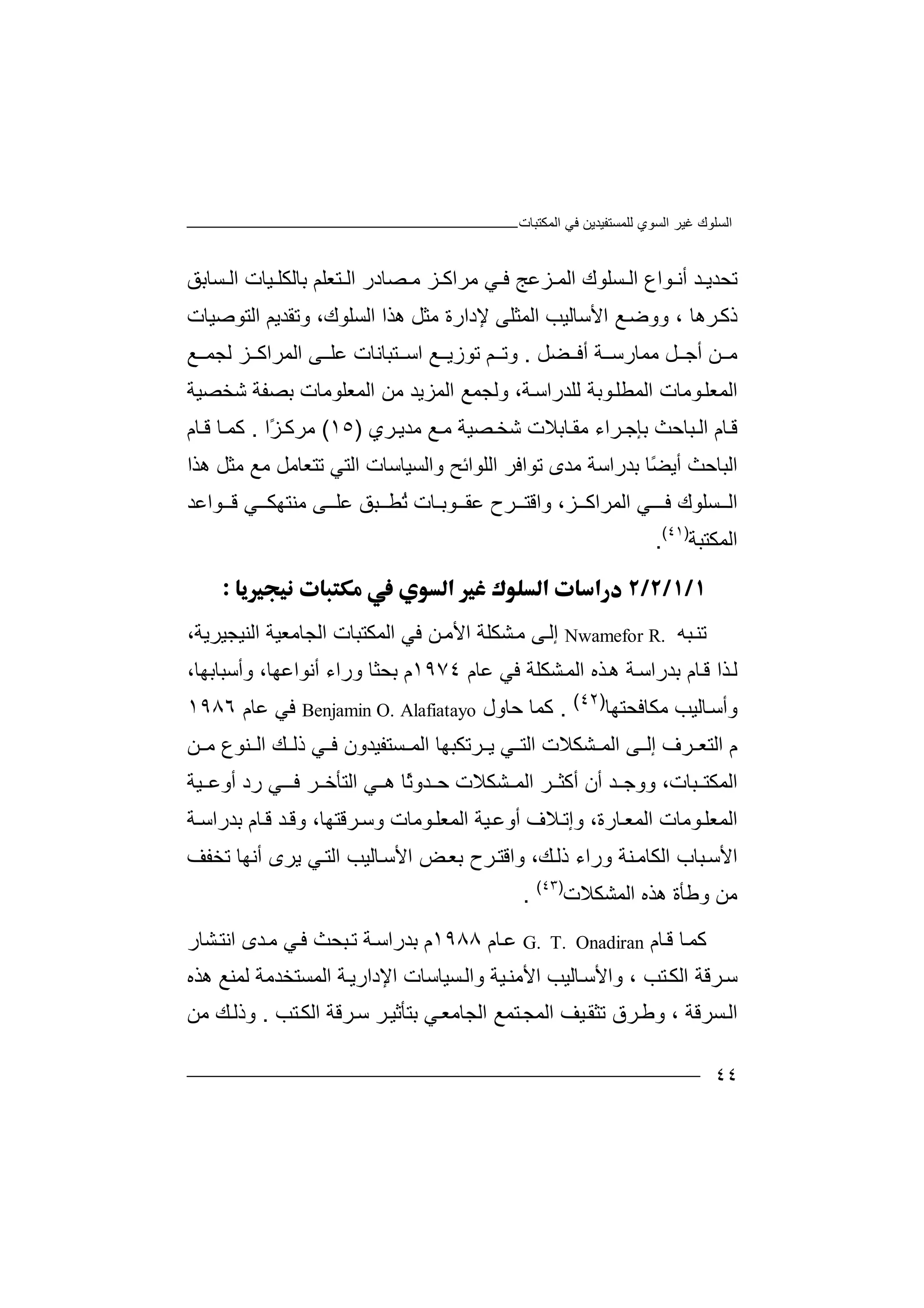 ‫ﻏﯿﺮ‬ ‫اﻟﺴﻠﻮك‬‫اﻟﻤﻜﺘﺒﺎت‬ ‫ﻓﻲ‬ ‫ﻟﻠﻤﺴﺘﻔﯿﺪﯾﻦ‬ ‫اﻟﺴﻮي‬
٤٤
‫ﺗﺤ‬‫ﺪ‬ ‫ﺪﯾ‬‫ﺴﻠﻮك‬ ‫اﻟ‬ ‫ﻮاع‬ ‫أﻧ‬‫ا‬‫ﺰ‬ ‫ﻟﻤ‬‫ﻋ‬‫ﻓ‬ ‫ﺞ‬‫ﻲ‬‫اﻟ‬ ‫ﯿﺎت‬ ‫ﺑﺎﻟﻜﻠ‬ ‫ﺘﻌﻠﻢ‬ ‫اﻟ‬ ‫ﺼﺎدر‬ ‫ﻣ‬ ‫ﺰ‬ ‫ﻣﺮاﻛ‬‫ﺴ‬‫ﺎ‬‫ﺑ‬‫ﻖ‬
‫ذ‬‫ﻛ‬‫ﺮھﺎ‬،‫و‬‫ﻊ‬‫وﺿ‬‫ا‬‫ﻷ‬‫ﺳﺎ‬‫ﻟ‬‫ﯿﺐ‬‫اﻟﻤ‬‫ﺜ‬‫ﻠﻰ‬‫ﻣ‬ ‫ﻹدارة‬‫ﺜﻞ‬‫ھ‬‫ﺬا‬‫اﻟﺴ‬‫ﻠﻮ‬،‫ك‬‫وﺗﻘ‬‫ﺪ‬‫ﯾﻢ‬‫اﻟ‬‫ﺘﻮ‬‫ﺻﯿ‬‫ﺎت‬
‫ﻦ‬ ‫ﻣ‬‫أ‬‫ﻞ‬ ‫ﺟ‬‫ﻣﻤ‬‫ﺎر‬‫أﻓ‬ ‫ﺔ‬ ‫ﺳ‬‫ﻀ‬‫ﻞ‬.‫و‬‫ﺗ‬‫ﻢ‬‫ﺗﻮز‬‫ﯾ‬‫ﻊ‬‫اﺳ‬‫ﺘﺒ‬‫ﺎﻧ‬‫ﺎت‬‫ﻋ‬‫ﻰ‬ ‫ﻠ‬‫ا‬‫ﻟﺠﻤ‬ ‫ﺰ‬ ‫ﻟﻤﺮاﻛ‬‫ﻊ‬
‫اﻟ‬‫ﻤﻌ‬‫ﻮﺑ‬‫اﻟﻤﻄﻠ‬ ‫ﻮﻣﺎت‬‫ﻠ‬‫ﺔ‬‫ﻟﻠ‬‫ﺪ‬‫راﺳ‬،‫ﺔ‬‫وﻟﺠ‬‫ﻤ‬‫ا‬ ‫ﻊ‬‫ﻟ‬‫ﻤﺰﯾ‬‫ﺪ‬‫ﻣﻦ‬‫ا‬‫ﻟﻤﻌﻠ‬‫ﻮﻣ‬‫ﺎت‬‫ﺑ‬‫ﺼﻔ‬‫ﺔ‬‫ﺷﺨﺼﯿ‬‫ﺔ‬
‫ﺎم‬‫ﻗ‬‫ﺑ‬ ‫ﺒﺎﺣﺚ‬ ‫اﻟ‬‫ﻣﻘ‬ ‫ﺮاء‬ ‫ﺈﺟ‬‫ﺮي‬‫ﻣﺪﯾ‬ ‫ﻊ‬ ‫ﻣ‬ ‫ﺼﯿﺔ‬ ‫ﺷﺨ‬ ‫ﺎﺑﻼت‬)١٥(‫ﻣﺮﻛ‬ً‫ﺰ‬‫ا‬.‫ﻛ‬‫ﻗ‬ ‫ﺎ‬ ‫ﻤ‬‫ﺎم‬
‫ا‬‫ﻟﺒﺎﺣ‬‫أﯾ‬ ‫ﺚ‬‫ًﺎ‬‫ﻀ‬‫ﺑﺪر‬‫اﺳﺔ‬‫ﻣﺪى‬‫ھﺬ‬ ‫ﻣﺜﻞ‬ ‫ﻣﻊ‬ ‫ﺗﺘﻌﺎﻣﻞ‬ ‫اﻟﺘﻲ‬ ‫واﻟﺴﯿﺎﺳﺎت‬ ‫اﻟﻠﻮاﺋﺢ‬ ‫ﺗﻮاﻓﺮ‬‫ا‬
‫ﺴﻠﻮك‬ ‫اﻟ‬‫ﻓـ‬‫اﻟﻤ‬ ‫ﻲ‬‫ﺮا‬‫ﺰ‬ ‫ﻛ‬،‫ﺮ‬ ‫واﻗﺘ‬‫ﻋ‬ ‫ح‬‫ﻘ‬‫ﺒﻖ‬ ‫ُﻄ‬‫ﺗ‬ ‫ﻮﺑـﺎت‬‫ﻣﻨﺘﮭ‬ ‫ﻰ‬ ‫ﻋﻠ‬‫ﻲ‬ ‫ﻜ‬‫ﻗ‬‫ﻮاﻋﺪ‬
‫اﻟ‬‫ﻤﻜ‬‫ﺘﺒﺔ‬)٤١(
.

‫ﺗﻨ‬‫ﺒﮫ‬R.Nwamefor‫ﻰ‬‫إﻟ‬‫ﺸﻜ‬‫ﻣ‬‫ﻠ‬‫ا‬ ‫ﺔ‬‫ﻷ‬‫ﻦ‬‫ﻣ‬‫ﻓﻲ‬‫ا‬‫ﻟﻤﻜ‬‫ﺘ‬‫ﺒﺎت‬،‫اﻟﻨﯿﺠﯿﺮﯾﺔ‬ ‫اﻟﺠﺎﻣﻌﯿﺔ‬
‫ﻋﺎم‬ ‫ﻓﻲ‬ ‫ﺸﻜﻠﺔ‬‫اﻟﻤ‬ ‫ﺬه‬‫ھ‬ ‫ﺔ‬‫ﺑﺪراﺳ‬ ‫ﺎم‬‫ﻗ‬ ‫ﺬا‬‫ﻟ‬١٩٧٤‫وأﺳﺒﺎﺑ‬ ،‫أﻧﻮاﻋﮭﺎ‬ ‫وراء‬ ‫ﺑﺤﺜﺎ‬ ‫م‬،‫ﮭﺎ‬
‫ﻣ‬ ‫ﺎﻟﯿﺐ‬‫وأﺳ‬‫ﻜ‬‫ﺎﻓﺤ‬‫ﺘ‬‫ﮭﺎ‬)٤٢(
.‫ﻛﻤﺎ‬‫ﺣﺎو‬‫ل‬Benjamin O. Alafiatayo‫ﻓ‬‫ﻋ‬ ‫ﻲ‬‫ﺎ‬‫م‬١٩٨٦
‫اﻟﺘ‬ ‫م‬‫ﻌ‬‫اﻟﻤ‬ ‫ﻰ‬ ‫إﻟ‬ ‫ﺮف‬‫ﺸ‬‫ﻜﻼت‬‫اﻟ‬‫ﺘ‬‫ﺮﺗﻜﺒ‬ ‫ﯾ‬ ‫ﻲ‬‫ﮭﺎ‬‫اﻟ‬‫ﺴ‬ ‫ﻤ‬‫ﺘ‬‫ﻔﯿ‬‫ﺪون‬‫ﻓ‬‫ذ‬ ‫ﻲ‬‫ﻟ‬‫ﻨﻮع‬ ‫اﻟ‬ ‫ﻚ‬‫ﻦ‬ ‫ﻣ‬
‫ا‬‫و‬ ،‫ﺒﺎت‬ ‫ﻟﻤﻜﺘ‬‫ﺪ‬ ‫وﺟ‬‫ﺸﻜ‬ ‫اﻟﻤ‬ ‫ﺮ‬ ‫أﻛﺜ‬ ‫أن‬‫ﻼت‬‫ﺮ‬ ‫اﻟﺘﺄﺧ‬ ‫ﻲ‬ ‫ھ‬ ‫ًﺎ‬‫ﺛ‬‫ﺪو‬ ‫ﺣ‬‫ﻓ‬‫أو‬ ‫رد‬ ‫ﻲ‬ ‫ـ‬‫ﯿﺔ‬ ‫ﻋ‬
‫اﻟﻤ‬‫ﻌ‬‫ﻮﻣﺎت‬‫ﻠ‬‫ا‬‫ﺎر‬‫ﻟﻤﻌ‬‫ﺑﺪرا‬ ‫ﺎم‬‫ﻗ‬ ‫ﺪ‬‫وﻗ‬ ،‫ﺮﻗﺘﮭﺎ‬‫وﺳ‬ ‫ﻮﻣﺎت‬‫اﻟﻤﻌﻠ‬ ‫ﯿﺔ‬‫أوﻋ‬ ‫ﻼف‬‫وإﺗ‬ ،‫ة‬‫ﺔ‬ ‫ﺳ‬
‫ﺒ‬‫اﻷﺳ‬‫ﺎب‬‫اﻟ‬‫ﻜ‬‫ﺎﻣ‬‫ﻨﺔ‬‫ور‬‫ا‬‫ء‬‫ﻚ‬‫ذﻟ‬،‫وا‬‫ﻗ‬‫ﺗﺨﻔﻒ‬ ‫أﻧﮭﺎ‬ ‫ﯾﺮى‬ ‫ﻲ‬‫اﻟﺘ‬ ‫ﺎﻟﯿﺐ‬‫اﻷﺳ‬ ‫ﺾ‬‫ﺑﻌ‬ ‫ﺮح‬‫ﺘ‬
‫ﻣﻦ‬‫و‬‫ﻃ‬‫ﺄ‬‫ة‬‫ھﺬ‬‫ا‬ ‫ه‬‫ﻟ‬‫ﻤ‬‫ﺸﻜ‬‫ﻼ‬‫ت‬)٤٣(
.
‫ﻛ‬‫ﺎم‬‫ﻗ‬ ‫ﺎ‬‫ﻤ‬G. T. Onadiran‫ﻋ‬‫ﺎم‬١٩٨٨‫م‬‫ﺑ‬‫ﺪرا‬‫ﺳ‬‫ﺔ‬‫ﺗ‬‫ﺒﺤﺚ‬‫ﻲ‬‫ﻓ‬‫ﻣ‬‫ﺪى‬‫ا‬‫ﺸ‬‫ﻧﺘ‬‫ﺎ‬‫ر‬
‫ﺳ‬‫ﺮ‬‫ﻗﺔ‬‫ا‬‫ﺘ‬‫ﻟﻜ‬‫ﺐ‬‫اﻹدا‬ ‫ﺴﯿﺎﺳﺎت‬‫واﻟ‬ ‫ﯿﺔ‬‫اﻷﻣﻨ‬ ‫ﺎﻟﯿﺐ‬‫واﻷﺳ‬ ،‫رﯾ‬‫اﻟﻤﺴﺘﺨ‬ ‫ﺔ‬‫ﺪﻣﺔ‬‫ﻟﻤ‬‫ﻨﻊ‬‫ھ‬‫ﺬه‬
‫ﺴ‬‫اﻟ‬‫ﺮﻗﺔ‬،‫ﺮق‬‫وﻃ‬‫ﺗ‬‫ﺜ‬‫ﯿ‬‫ﻘ‬‫ﻒ‬‫اﻟ‬‫ﻤﺠ‬‫ﺘﻤ‬‫ا‬ ‫ﻊ‬‫ﻟ‬‫ﺠﺎﻣ‬‫ﻌ‬‫ﺑﺘ‬ ‫ﻲ‬‫ﺄ‬‫ﺮ‬‫ﺛﯿ‬‫ﺮﻗ‬‫ﺳ‬‫ﺔ‬‫اﻟ‬‫ﻜ‬‫ﺘﺐ‬.‫و‬‫ﻚ‬‫ذﻟ‬‫ﻣﻦ‬
 