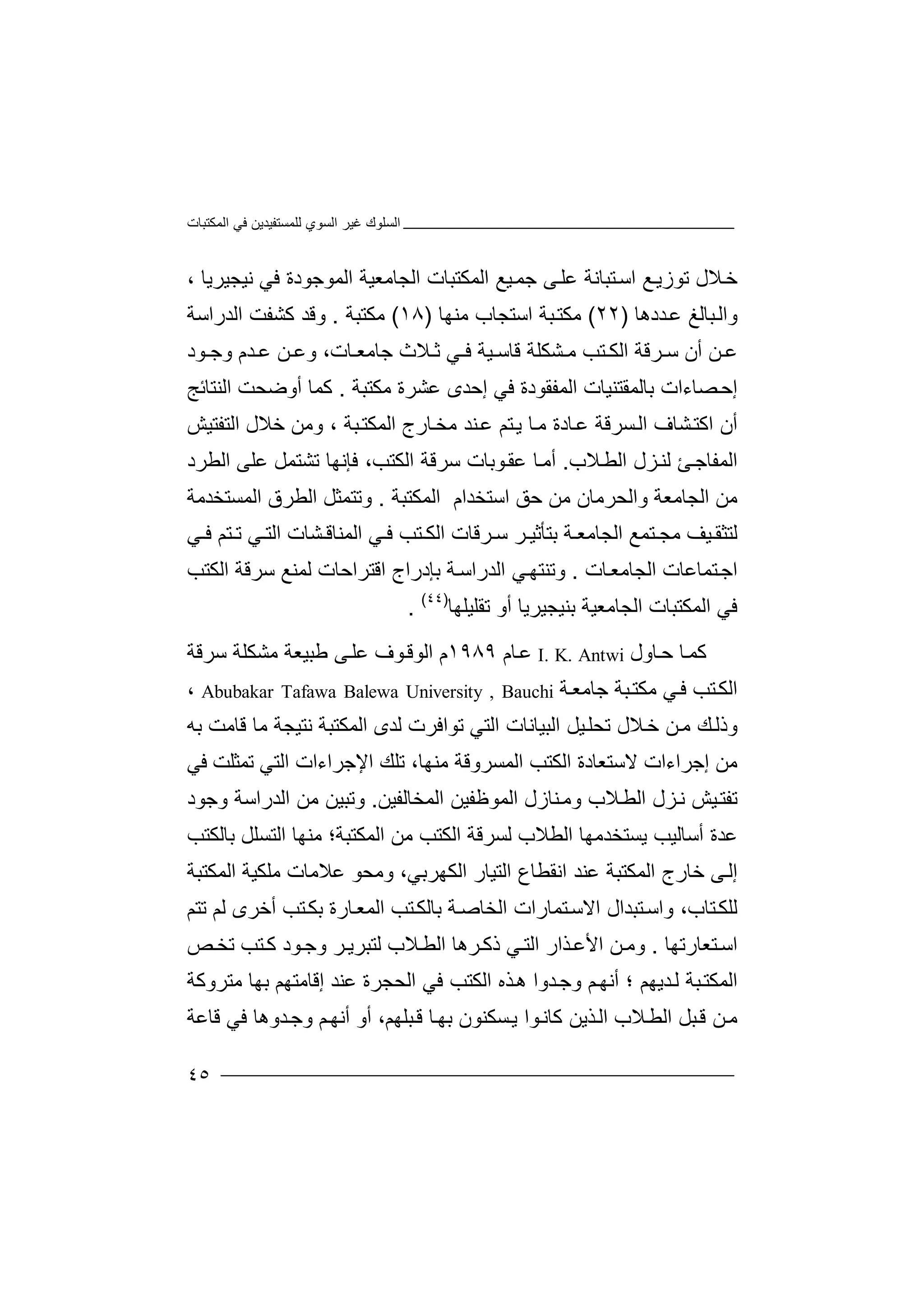 ‫اﻟﻤﻜﺘﺒﺎت‬ ‫ﻓﻲ‬ ‫ﻟﻠﻤﺴﺘﻔﯿﺪﯾﻦ‬ ‫اﻟﺴﻮي‬ ‫ﻏﯿﺮ‬ ‫اﻟﺴﻠﻮك‬
٤٥
‫ﺧ‬‫ﻊ‬‫ﺗﻮزﯾ‬ ‫ﻼل‬‫اﺳ‬‫ﺘﺒ‬‫ﺎ‬‫ﻧ‬‫ﺔ‬‫ﻋ‬‫ﯿ‬‫ﺟﻤ‬ ‫ﻰ‬‫ﻠ‬‫ﻊ‬‫اﻟ‬‫ﻤﻜ‬‫اﻟﺠﺎﻣ‬ ‫ﺘﺒﺎت‬‫ﻌﯿ‬‫ﺔ‬‫اﻟ‬‫ﻤﻮ‬‫ﺟﻮ‬، ‫ﻧﯿﺠﯿﺮﯾﺎ‬ ‫ﻓﻲ‬ ‫دة‬
‫ﺒﺎﻟﻎ‬‫واﻟ‬‫ﻋ‬‫ﺪ‬‫دھﺎ‬)٢٢(‫ﻣ‬‫اﺳﺘﺠ‬ ‫ﺒﺔ‬‫ﻜﺘ‬‫ﺎ‬‫ب‬‫ﻣﻨ‬‫ﮭﺎ‬)١٨(‫ﻣﻜﺘﺒﺔ‬.‫اﻟﺪراﺳﺔ‬ ‫ﻛﺸﻔﺖ‬ ‫وﻗﺪ‬
‫ﺮﻗﺔ‬ ‫ﺳ‬ ‫أن‬ ‫ﻦ‬ ‫ﻋ‬‫ا‬‫ﻟ‬‫ﺘﺐ‬ ‫ﻜ‬‫ﺸﻜ‬ ‫ﻣ‬‫ﻠ‬‫ﻗﺎﺳ‬ ‫ﺔ‬‫ﯿ‬‫ﺔ‬‫ﻲ‬ ‫ﻓ‬‫ﺛ‬‫ﻼث‬‫ﺎت‬ ‫ﺟﺎﻣﻌ‬‫وﻋ‬ ،‫ﺪ‬ ‫ﻋ‬ ‫ﻦ‬‫وﺟ‬ ‫م‬‫ﻮد‬
‫إ‬‫ﺼﺎء‬‫ﺣ‬‫ﺑ‬ ‫ات‬‫ﺎﻟﻤﻘ‬‫ﺘ‬‫ﻨﯿ‬‫ﺎت‬‫ا‬‫ﻟﻤﻔﻘﻮدة‬‫ﻓﻲ‬‫إﺣ‬‫ﺪ‬‫ﻋ‬ ‫ى‬‫ﺸﺮة‬‫ﻣﻜﺘ‬‫ﺒ‬‫ﺔ‬.‫ﻛ‬‫ﻤ‬‫أ‬ ‫ﺎ‬‫و‬‫ﺿﺤﺖ‬‫اﻟﻨ‬‫ﺘ‬‫ﺎﺋﺞ‬
‫أن‬‫ﺸﺎ‬‫اﻛﺘ‬‫ف‬‫ﺴﺮﻗﺔ‬‫اﻟ‬‫ﻋ‬‫ﺎ‬‫ﻣ‬ ‫ﺎدة‬‫ﯾ‬‫ﺎرج‬‫ﻣﺨ‬ ‫ﻨﺪ‬‫ﻋ‬ ‫ﺘﻢ‬‫ﺒﺔ‬‫اﻟﻤﻜﺘ‬‫و‬ ،‫ﻣ‬‫اﻟﺘﻔ‬ ‫ﺧﻼل‬ ‫ﻦ‬‫ﺘ‬‫ﯿﺶ‬
‫ﻼب‬‫اﻟﻄ‬ ‫ﺰل‬‫ﻟﻨ‬ ‫ﺊ‬‫اﻟﻤﻔﺎﺟ‬.‫ﻮﺑﺎت‬‫ﻋﻘ‬ ‫ﺎ‬‫أﻣ‬‫اﻟ‬ ‫ﺳﺮﻗﺔ‬‫ﻓﺈﻧﮭ‬ ،‫ﻜﺘﺐ‬‫ﺗﺸﺘﻤﻞ‬ ‫ﺎ‬‫اﻟﻄﺮد‬ ‫ﻋﻠﻰ‬
‫اﺳﺘﺨﺪا‬ ‫ﺣﻖ‬ ‫ﻣﻦ‬ ‫واﻟﺤﺮﻣﺎن‬ ‫اﻟﺠﺎﻣﻌﺔ‬ ‫ﻣﻦ‬‫م‬‫اﻟﻤﻜﺘﺒﺔ‬.‫وﺗﺘ‬‫ﻤﺜﻞ‬‫ا‬‫ﻟﻄﺮق‬‫اﻟ‬‫ﻤﺴﺘﺨﺪ‬‫ﻣﺔ‬
‫ﻟﺘﺜ‬‫ﻘ‬‫ﯿﻒ‬‫ﻣﺠ‬‫ﺘ‬‫ﻤ‬‫ا‬ ‫ﻊ‬‫ﻟ‬‫ﺠﺎ‬‫ﻣ‬‫ﺑﺘ‬ ‫ﺔ‬ ‫ﻌ‬‫ﺄ‬‫ﺛ‬‫ﺳ‬ ‫ﺮ‬ ‫ﯿ‬‫ﺮ‬‫ﻗ‬‫ﺎ‬‫اﻟﻜ‬ ‫ت‬‫ﺘ‬‫ﺐ‬‫ﻲ‬ ‫ﻓ‬‫اﻟ‬‫ﻤ‬‫ﻨﺎ‬‫ﺸﺎ‬ ‫ﻗ‬‫اﻟ‬ ‫ت‬‫ﺘ‬‫ﻲ‬‫ﻲ‬ ‫ﻓ‬ ‫ﺘﻢ‬ ‫ﺗ‬
‫ا‬‫ﺘﻤﺎﻋﺎ‬‫ﺟ‬‫ت‬‫اﻟﺠﺎﻣﻌ‬‫ﺎت‬.‫اﻟ‬ ‫ﻲ‬‫وﺗﻨﺘﮭ‬‫ﺪ‬‫ﺑﺈ‬ ‫ﺔ‬‫راﺳ‬‫د‬‫اﻗﺘ‬ ‫راج‬‫ﺮ‬‫ﻟﻤ‬ ‫اﺣﺎت‬‫ﻨ‬‫ﻊ‬‫ﺳ‬‫ﺮﻗﺔ‬‫ا‬‫ﻟ‬‫ﻜ‬‫ﺘ‬‫ﺐ‬
‫ﻓ‬‫ﻲ‬‫ا‬‫ﻟﻤﻜ‬‫ﺘ‬‫ﺒ‬‫ا‬ ‫ﺎت‬‫ﻟﺠﺎﻣﻌﯿﺔ‬‫ﺑﻨﯿﺠﯿﺮﯾﺎ‬‫ﺗﻘﻠ‬ ‫أو‬‫ﯿﻠ‬‫ﮭ‬‫ﺎ‬)٤٤(
.
‫ﺎ‬‫ﻛﻤ‬‫ﺣ‬‫ﺎول‬I. K. Antwi‫ﻋ‬‫ﺎم‬١٩٨٩‫م‬‫ا‬‫ﻟﻮﻗ‬‫ﻮ‬‫ﻋ‬ ‫ف‬‫ﻠ‬‫ﻃ‬ ‫ﻰ‬‫ﺒ‬‫ﯿﻌﺔ‬‫ﻣﺸﻜ‬‫ﻠ‬‫ﺔ‬‫ﺳﺮﻗ‬‫ﺔ‬
‫اﻟ‬‫ﻣﻜ‬ ‫ﻲ‬‫ﻓ‬ ‫ﺘﺐ‬‫ﻜ‬‫ﺘ‬‫ﺒ‬‫ﺔ‬‫ﺟ‬‫ﺎ‬‫ﻣ‬‫ﺔ‬‫ﻌ‬Abubakar Tafawa Balewa University , Bauchi،
‫و‬‫ذ‬‫ﻚ‬‫ﻟ‬‫ﻣ‬‫ﻦ‬‫ﻼ‬‫ﺧ‬‫ل‬‫ﺗ‬‫ﺤ‬‫ﯿﻞ‬‫ﻠ‬‫ا‬‫ﻟﺒ‬‫ﯿﺎ‬‫ﻧﺎ‬‫اﻟﺘ‬ ‫ت‬‫ﻲ‬‫ﻟﺪى‬ ‫ﺗﻮاﻓﺮت‬‫ا‬‫ﻟﻤ‬‫ﻜﺘ‬‫ﻣ‬ ‫ﻧﺘﯿﺠﺔ‬ ‫ﺒﺔ‬‫ﺎ‬‫ﻗﺎ‬‫ﻣﺖ‬‫ﺑﮫ‬
‫اﻟﻜﺘﺐ‬ ‫ﻻﺳﺘﻌﺎدة‬ ‫إﺟﺮاءات‬ ‫ﻣﻦ‬‫اﻟﻤﺴ‬‫ﺮوﻗﺔ‬‫ﻣﻨﮭ‬‫اﻹﺟﺮ‬ ‫ﺗﻠﻚ‬ ،‫ﺎ‬‫اءات‬‫ﻓﻲ‬ ‫ﺗﻤﺜﻠﺖ‬ ‫اﻟﺘﻲ‬
‫اﻟﻄ‬ ‫ﺰل‬‫ﻧ‬ ‫ﯿﺶ‬‫ﺗﻔﺘ‬‫ﻼ‬‫ﻨﺎ‬‫وﻣ‬ ‫ب‬‫ز‬‫ل‬‫اﻟﻤ‬‫ﻮ‬‫ﻇ‬‫ﻔ‬‫اﻟﻤﺨ‬ ‫ﯿﻦ‬‫ﺎ‬‫ﻟﻔﯿﻦ‬.‫و‬‫ﺗ‬‫ﺒ‬‫ﯿﻦ‬‫ﻣ‬‫ﻦ‬‫اﻟﺪراﺳﺔ‬‫و‬‫ﺟ‬‫ﻮد‬
‫ﻋ‬‫ﺪ‬‫اﻟ‬ ‫ﯾﺴﺘﺨﺪﻣﮭﺎ‬ ‫أﺳﺎﻟﯿﺐ‬ ‫ة‬‫ﻄﻼ‬‫ب‬‫ﻟﺴ‬‫ﺮ‬‫ﻗﺔ‬‫ا‬‫ﻟﻜﺘ‬‫ﺐ‬‫ﻣﻦ‬‫اﻟﻤ‬‫ﻜ‬‫ﺘﺒ‬‫ﺔ؛‬‫ﻣ‬‫ﻨﮭ‬‫ا‬ ‫ﺎ‬‫ﻟ‬‫ﺘﺴﻠﻞ‬‫ﺑ‬‫ﺎ‬‫ﻟ‬‫ﻜﺘﺐ‬
‫ﻰ‬‫إﻟ‬‫اﻟ‬ ‫ﺧﺎرج‬‫ﻤﻜﺘﺒ‬‫ﻋﻨ‬ ‫ﺔ‬‫اﻧﻘ‬ ‫ﺪ‬‫ﻄ‬‫ﺎ‬‫ع‬‫اﻟﺘﯿ‬‫ﺎ‬‫ر‬‫اﻟﻜﮭ‬‫ﺮﺑﻲ‬‫و‬ ،‫ﻣ‬ ‫ﻋﻼﻣﺎت‬ ‫ﻣﺤﻮ‬‫ﻠﻜﯿﺔ‬‫اﻟﻤﻜﺘﺒﺔ‬
‫اﻻﺳ‬ ‫ﺘﺒﺪال‬‫واﺳ‬ ،‫ﺘﺎب‬‫ﻟﻠﻜ‬‫ﺘﻤ‬‫ﺎرات‬‫اﻟ‬‫ﺨﺎ‬‫ﺻ‬‫ﺔ‬‫ﺑﺎ‬‫ﻟﻜ‬‫اﻟﻤ‬ ‫ﺘﺐ‬‫ﺎ‬‫ﻌ‬‫أﺧﺮى‬ ‫ﺘﺐ‬‫ﺑﻜ‬ ‫رة‬‫ﺗﺘﻢ‬ ‫ﻟﻢ‬
‫ا‬‫ﺘﻌﺎرﺗﮭ‬‫ﺳ‬‫ﺎ‬.‫اﻷ‬ ‫ﻦ‬‫وﻣ‬‫ﻲ‬‫اﻟﺘ‬ ‫ﺬار‬‫ﻋ‬‫ﻟﺘ‬ ‫ﻼب‬‫اﻟﻄ‬ ‫ﺮھﺎ‬‫ذﻛ‬‫ﺒ‬‫وﺟ‬ ‫ﺮ‬‫ﺮﯾ‬‫ﺗ‬ ‫ﺘﺐ‬‫ﻛ‬ ‫ﻮد‬‫ﺺ‬‫ﺨ‬
‫اﻟﻤﻜﺘ‬‫ﻟ‬ ‫ﺒﺔ‬‫ﺪ‬‫ﯾ‬‫ﮭ‬‫ﻢ‬‫أ‬ ‫؛‬‫ﻧ‬‫ﮭ‬‫ﻢ‬‫ﺪو‬‫وﺟ‬‫ا‬‫ھ‬‫ﺬه‬‫ا‬‫ﻟﻜﺘﺐ‬‫اﻟﺤﺠﺮة‬ ‫ﻓﻲ‬‫ﻋ‬‫ﻨﺪ‬‫ﻣﺘ‬ ‫ﺑﮭﺎ‬ ‫إﻗﺎﻣﺘﮭﻢ‬‫ﺮو‬‫ﻛﺔ‬
‫ﺒﻞ‬‫ﻗ‬ ‫ﻦ‬‫ﻣ‬‫اﻟ‬‫ﻄ‬‫ﻼ‬‫ب‬‫اﻟ‬‫ﺬﯾ‬‫ﻦ‬‫ﻛﺎ‬‫ﻧ‬‫ﻮ‬‫ا‬‫ﺴﻜ‬‫ﯾ‬‫ﻨﻮ‬‫ﺒﻠﮭﻢ‬‫ﻗ‬ ‫ﺎ‬‫ﺑﮭ‬ ‫ن‬‫أو‬ ،‫ﺪوھﺎ‬‫وﺟ‬ ‫ﻢ‬‫أﻧﮭ‬‫ﻓﻲ‬‫ﻗﺎﻋﺔ‬
 