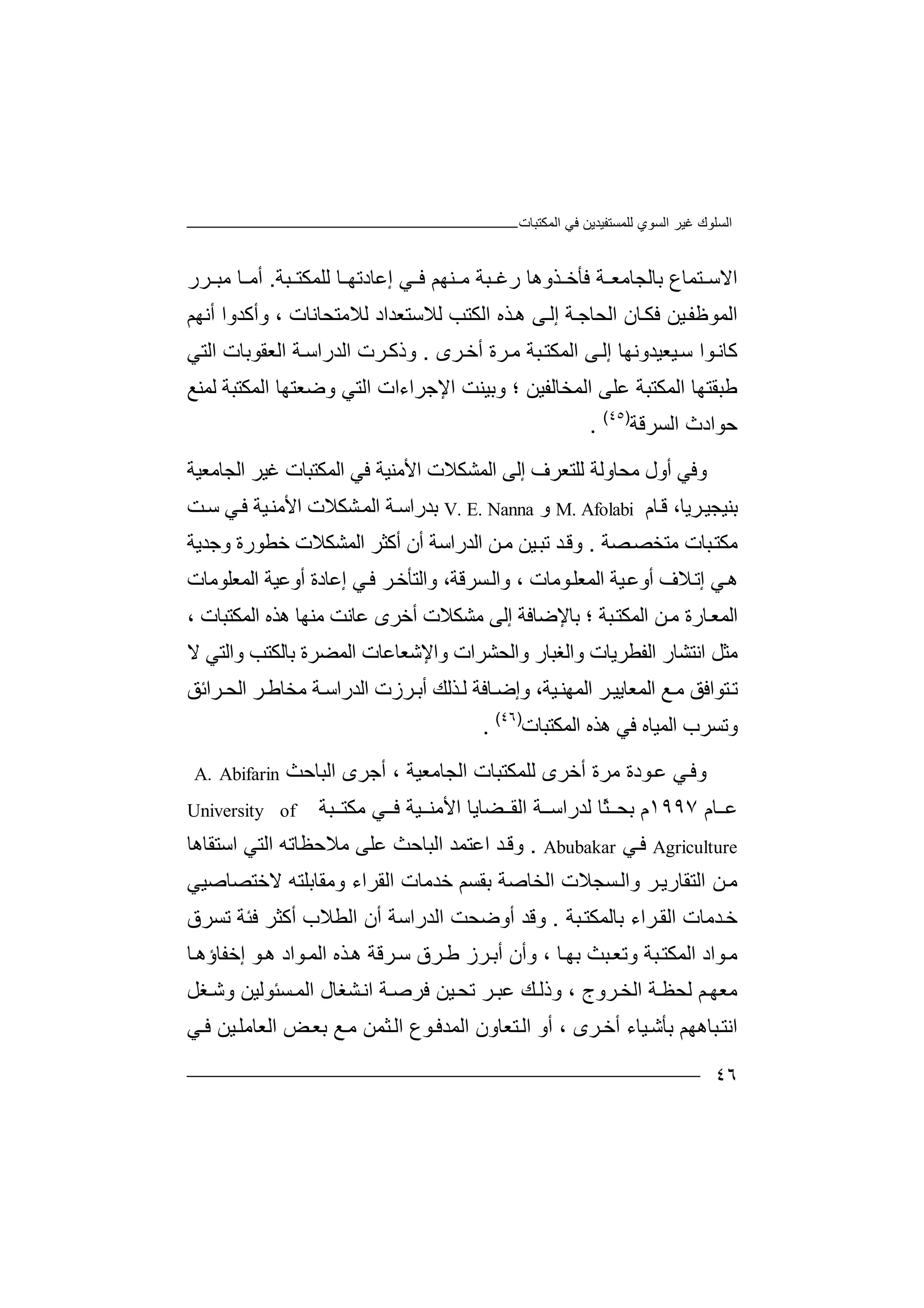 ‫ﻏﯿﺮ‬ ‫اﻟﺴﻠﻮك‬‫اﻟﻤﻜﺘﺒﺎت‬ ‫ﻓﻲ‬ ‫ﻟﻠﻤﺴﺘﻔﯿﺪﯾﻦ‬ ‫اﻟﺴﻮي‬
٤٦
‫اﻻ‬‫ﺑ‬ ‫ﺘﻤﺎع‬ ‫ﺳ‬‫ﺎﻟ‬‫ﺔ‬ ‫ﺠﺎﻣﻌ‬‫ﻓﺄ‬‫ﺬ‬ ‫ﺧ‬‫وھﺎ‬‫رﻏ‬‫ﻨﮭ‬ ‫ﻣ‬ ‫ﺒﺔ‬‫ﻢ‬‫ﺒﺔ‬ ‫ﻟﻠﻤﻜﺘ‬ ‫ﺎ‬ ‫إﻋﺎدﺗﮭ‬ ‫ﻲ‬ ‫ﻓ‬.‫ﺮر‬ ‫ﻣﺒ‬ ‫ﺎ‬ ‫أﻣ‬
‫ا‬ ‫ﺎن‬‫ﻓﻜ‬ ‫ﯿﻦ‬‫اﻟﻤﻮﻇﻔ‬‫ﻟ‬‫ﺤ‬‫ﺎ‬‫ﺟ‬‫ﺔ‬‫إ‬‫اﻟ‬ ‫ﺬه‬‫ھ‬ ‫ﻰ‬‫ﻟ‬‫ﻜ‬‫ﺘ‬‫ﺐ‬‫ﻟ‬‫ﻼ‬‫ﺳﺘﻌ‬‫ﻟﻼﻣ‬ ‫ﺪاد‬، ‫ﺘﺤﺎﻧﺎت‬‫وأﻛﺪو‬‫ا‬‫أﻧﮭﻢ‬
‫ﯿﻌﯿ‬‫ﺳ‬ ‫ﻮا‬‫ﻛﺎﻧ‬‫ﺪ‬‫و‬‫ﻧ‬‫ﮭﺎ‬‫إ‬‫ﻰ‬‫ﻟ‬‫ا‬‫ﺒ‬‫ﻟﻤﻜﺘ‬‫ﺔ‬‫ﺮة‬‫ﻣ‬‫أ‬‫ﺮى‬‫ﺧ‬.‫و‬‫ذﻛ‬‫ﺮت‬‫اﻟﺪرا‬‫ا‬ ‫ﺔ‬‫ﺳ‬‫ﻟ‬‫ﻌﻘ‬‫ﻮ‬‫ﺑ‬‫ﺎت‬‫اﻟﺘﻲ‬
‫ﻃﺒﻘﺘ‬‫ﮭ‬‫ﺎ‬‫اﻟﻤ‬‫ﻜﺘ‬‫اﻟﻤﺨﺎ‬ ‫ﻋﻠﻰ‬ ‫ﺒﺔ‬‫ﻟﻔﯿﻦ‬‫؛‬‫وﺑ‬‫ﯿﻨ‬‫ﺖ‬‫اﻹ‬‫ﺟ‬‫ﺮا‬‫ءا‬‫ا‬ ‫ت‬‫ﻟ‬‫ﺘﻲ‬‫و‬‫ﺿﻌﺘ‬‫ﮭ‬‫ﺎ‬‫ا‬‫ﻟ‬‫ﻤ‬‫ﻜﺘ‬‫ﺒﺔ‬‫ﻟ‬‫ﻤﻨ‬‫ﻊ‬
‫ﺣﻮ‬‫اد‬‫ث‬‫ا‬‫ﻟﺴﺮ‬‫ﻗ‬‫ﺔ‬)٤٥(
.
‫وﻓ‬‫ﻲ‬‫أ‬‫ول‬‫ﻣ‬‫ﺤ‬‫ﺎ‬‫و‬‫ﻟ‬‫ﺔ‬‫ﻟ‬‫ﻠﺘ‬‫ﻌ‬‫ﺮف‬‫إﻟﻰ‬‫اﻟﻤ‬‫ﺸﻜ‬‫ﻼ‬‫اﻟ‬ ‫ﻏﯿﺮ‬ ‫اﻟﻤﻜﺘﺒﺎت‬ ‫ﻓﻲ‬ ‫اﻷﻣﻨﯿﺔ‬ ‫ت‬‫ﺠﺎﻣﻌ‬‫ﯿﺔ‬
‫ﺑ‬‫ﻨﯿﺠﯿ‬‫ﺎم‬‫ﻗ‬ ،‫ﺮﯾﺎ‬M. Afolabi‫و‬V. E. Nanna‫ﺑﺪر‬‫ا‬‫ﺔ‬‫ﺳ‬‫ا‬‫ﻟ‬‫ﻤ‬‫ﺸ‬‫ﻜ‬‫ﻼ‬‫ت‬‫ا‬‫ﻷﻣ‬‫ﻨ‬‫ﯿﺔ‬‫ﻓ‬‫ﻲ‬‫ﺳ‬‫ﺖ‬
‫ﻣﻜﺘ‬‫ﺒ‬‫ﺎت‬‫ﻣ‬‫ﺼﺔ‬‫ﺘﺨﺼ‬.‫و‬‫ﺪ‬‫ﻗ‬‫ﺗ‬‫ﯿﻦ‬‫ﺒ‬‫ﻦ‬‫ﻣ‬‫ا‬‫ﻟﺪر‬‫ا‬‫ﺳﺔ‬‫أ‬‫أ‬ ‫ن‬‫ﻛ‬‫ﺜﺮ‬‫ا‬‫وﺟﺪﯾﺔ‬ ‫ﺧﻄﻮرة‬ ‫ﻟﻤﺸﻜﻼت‬
‫ﻼف‬‫إﺗ‬ ‫ﻲ‬‫ھ‬‫أ‬‫و‬‫ﯿﺔ‬‫ﻋ‬‫اﻟ‬‫ﻤ‬‫ﻮﻣﺎ‬‫ﻌﻠ‬‫ت‬،‫واﻟ‬‫ﺴ‬‫ﺮﻗ‬‫ﺔ‬‫وا‬ ،‫ﻟﺘﺄﺧ‬‫ﻲ‬‫ﻓ‬ ‫ﺮ‬‫إ‬‫ﻋﺎدة‬‫أ‬‫و‬‫اﻟ‬ ‫ﻋﯿﺔ‬‫ﻤﻌ‬‫ﻠﻮﻣﺎت‬
‫اﻟ‬‫ﻤ‬‫ﺎرة‬‫ﻌ‬‫ﻣ‬‫ﻦ‬‫؛‬ ‫ﺒﺔ‬‫اﻟﻤﻜﺘ‬‫ﺑﺎﻹ‬‫أﺧﺮى‬ ‫ﻣﺸﻜﻼت‬ ‫إﻟﻰ‬ ‫ﺿﺎﻓﺔ‬‫ﻣﻨ‬ ‫ﻋﺎﻧﺖ‬‫ا‬ ‫ھﺬه‬ ‫ﮭﺎ‬‫ﻟﻤﻜﺘﺒﺎت‬،
‫ا‬ ‫ﻣﺜﻞ‬‫ﻧﺘ‬‫واﻟ‬ ‫واﻟﻐﺒﺎر‬ ‫اﻟﻔﻄﺮﯾﺎت‬ ‫ﺸﺎر‬‫ﺤ‬‫ﺸﺮا‬‫ت‬‫وا‬‫ﻹ‬‫ﺷﻌ‬‫ﺎ‬‫ﻋﺎت‬‫اﻟﻤﻀ‬‫ﺮ‬‫ة‬‫ﺑﺎ‬‫و‬ ‫ﻟﻜﺘﺐ‬‫اﻟﺘﻲ‬‫ﻻ‬
‫ﺗ‬‫ﺘ‬‫ﻮا‬‫ﻓ‬‫ﻣ‬ ‫ﻖ‬‫اﻟﺪر‬ ‫ﺮزت‬‫أﺑ‬ ‫ﺬﻟﻚ‬‫ﻟ‬ ‫ﺎﻓﺔ‬‫وإﺿ‬ ،‫ﯿﺔ‬‫اﻟﻤﮭﻨ‬ ‫ﺮ‬‫اﻟﻤﻌﺎﯾﯿ‬ ‫ﻊ‬‫ﺮاﺋ‬‫اﻟﺤ‬ ‫ﺮ‬‫ﻣﺨﺎﻃ‬ ‫ﺔ‬‫اﺳ‬‫ﻖ‬
‫و‬‫ﻓﻲ‬ ‫اﻟﻤﯿﺎه‬ ‫ﺗﺴﺮب‬‫ھ‬‫اﻟﻤﻜﺘﺒﺎت‬ ‫ﺬه‬)٤٦(
.
‫و‬‫ﻲ‬‫ﻓ‬‫ﻋ‬‫ﻮدة‬‫ﻣﺮة‬‫أﺧﺮ‬‫ى‬‫ﻟﻠ‬‫ﻤ‬‫ﻜﺘﺒ‬‫ﺎ‬‫ا‬ ‫ت‬‫ﻟ‬‫أ‬ ، ‫ﺠﺎﻣﻌﯿﺔ‬‫ﺟﺮى‬‫اﻟﺒﺎ‬‫ﺣﺚ‬A. Abifarin
‫ﻋ‬‫ﺎم‬١٩٩٧‫م‬‫ﺑ‬ً‫ﺜ‬ ‫ﺤ‬‫ﺎ‬‫ﻟﺪ‬‫ر‬‫ﺔ‬ ‫اﺳ‬‫اﻟﻘ‬‫ﻀ‬‫ﺎﯾﺎ‬‫اﻷ‬‫ﻣ‬‫ﯿﺔ‬ ‫ﻨ‬‫ﺒ‬ ‫ﻣﻜﺘ‬ ‫ﻲ‬ ‫ﻓ‬‫ﺔ‬University of
Agriculture‫ﻲ‬‫ﻓ‬Abubakar.‫ﺪ‬‫وﻗ‬‫اﻋﺘ‬‫ﻤ‬‫ا‬ ‫ﺪ‬‫ﻟ‬‫ﺒﺎﺣ‬‫ﺚ‬‫ﻋﻠ‬‫ﻰ‬‫ﻣﻼ‬‫ﺣﻈﺎ‬‫ﺗ‬‫ﮫ‬‫اﻟﺘ‬‫اﺳ‬ ‫ﻲ‬‫ﺘﻘﺎھ‬‫ﺎ‬
‫ﻦ‬‫ﻣ‬‫اﻟﺘ‬‫ﻘﺎرﯾ‬‫وا‬ ‫ﺮ‬‫ﺑﻘﺴﻢ‬ ‫اﻟﺨﺎﺻﺔ‬ ‫ﺴﺠﻼت‬‫ﻟ‬‫ﺧﺪﻣ‬‫ﺎ‬‫ا‬ ‫ت‬‫ﻟ‬‫ﻘﺮا‬‫ء‬‫وﻣ‬‫ﻘ‬‫ﺎﺑﻠ‬‫ﺘ‬‫ﻻﺧﺘﺼﺎﺻﯿﻲ‬ ‫ﮫ‬
‫ﺒﺔ‬‫ﺑﺎﻟﻤﻜﺘ‬ ‫ﺮاء‬‫اﻟﻘ‬ ‫ﺪﻣﺎت‬‫ﺧ‬.‫اﻟﺪراﺳﺔ‬ ‫أوﺿﺤﺖ‬ ‫وﻗﺪ‬‫أ‬‫اﻟﻄﻼ‬ ‫ن‬‫ب‬‫ﻓ‬ ‫أﻛﺜﺮ‬‫ﺌ‬‫ﺗﺴﺮق‬ ‫ﺔ‬
‫ﻣ‬‫ﺑ‬ ‫ﺒﺚ‬‫وﺗﻌ‬ ‫ﺒﺔ‬‫اﻟﻤﻜﺘ‬ ‫ﻮاد‬‫ﺮ‬‫أﺑ‬ ‫وأن‬ ، ‫ﺎ‬‫ﮭ‬‫ﻃ‬ ‫ز‬‫ﺮق‬‫ﺳ‬‫ﺮﻗﺔ‬‫ھ‬‫ﺬه‬‫ا‬‫ﻟ‬‫ﻮ‬‫ھ‬ ‫ﻮاد‬‫ﻤ‬‫إ‬‫ﺧ‬‫ﻔ‬‫ﺎ‬‫ؤ‬‫ھ‬‫ﺎ‬
‫ﻢ‬‫ﻣﻌﮭ‬‫ﺔ‬‫ﻟﺤﻈ‬‫ا‬‫ﺮو‬‫ﻟﺨ‬‫ج‬،‫وذ‬‫ﻚ‬‫ﻟ‬‫ﻋ‬‫ﺮ‬‫ﺒ‬‫ﺗ‬‫ﯿ‬‫ﺤ‬‫ﻦ‬‫ﻓﺮ‬‫ﺔ‬‫ﺻ‬‫ا‬‫وﺷ‬ ‫ﺴﺌﻮﻟﯿﻦ‬‫اﻟﻤ‬ ‫ﺸﻐﺎل‬‫ﻧ‬‫ﻐﻞ‬
‫ا‬‫ﻧﺘ‬‫ﺮى‬‫أﺧ‬ ‫ﯿﺎء‬‫ﺑﺄﺷ‬ ‫ﺒﺎھﮭﻢ‬،‫أ‬‫و‬‫ا‬‫ﻟ‬‫ﺘ‬‫ﻌﺎو‬‫ن‬‫اﻟ‬‫ﻤ‬‫ﻮ‬‫ﺪﻓ‬‫ع‬‫اﻟ‬‫ﺜ‬‫ﻤﻦ‬‫ﻣ‬‫ﺑ‬ ‫ﻊ‬‫ﺾ‬‫ﻌ‬‫اﻟﻌ‬‫ﺎ‬‫ﻲ‬‫ﻓ‬ ‫ﯿﻦ‬‫ﻣﻠ‬
 