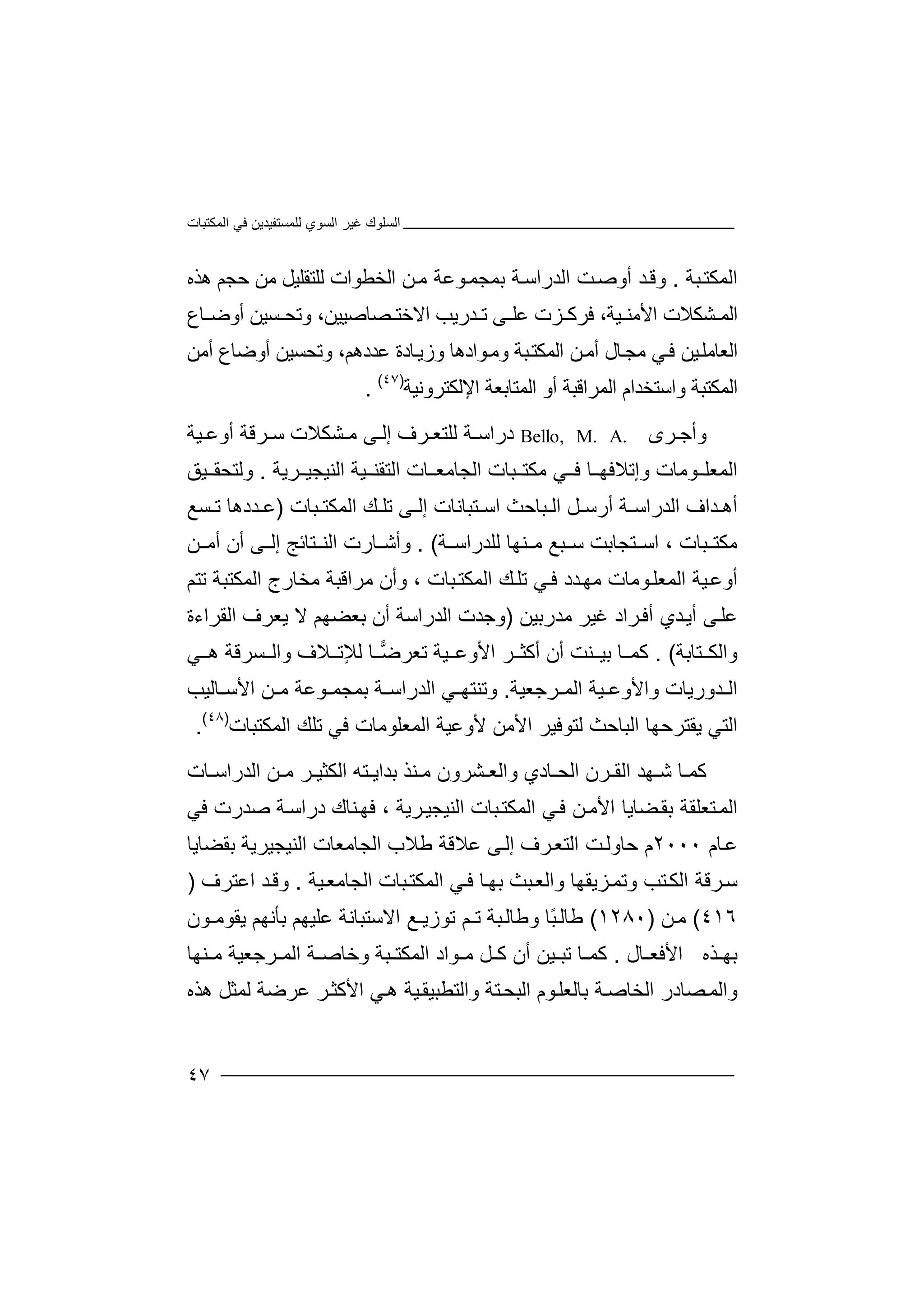 ‫اﻟﻤﻜﺘﺒﺎت‬ ‫ﻓﻲ‬ ‫ﻟﻠﻤﺴﺘﻔﯿﺪﯾﻦ‬ ‫اﻟﺴﻮي‬ ‫ﻏﯿﺮ‬ ‫اﻟﺴﻠﻮك‬
٤٧
‫ا‬‫ﺒﺔ‬‫ﻟﻤﻜﺘ‬.‫و‬‫أوﺻ‬ ‫ﺪ‬‫ﻗ‬‫ﺖ‬‫اﻟﺪراﺳ‬‫ﺔ‬‫ﻦ‬‫ﻣ‬ ‫ﻮﻋﺔ‬‫ﺑﻤﺠﻤ‬‫ﻟﻠﺘﻘﻠ‬ ‫اﻟﺨﻄﻮات‬‫ﯿ‬‫ﻞ‬‫ﻣﻦ‬‫ﺣ‬‫ﺠﻢ‬‫ھ‬‫ﺬه‬
‫ا‬‫ﻟ‬‫ﺸﻜﻼت‬ ‫ﻤ‬‫ا‬‫ﻷﻣ‬‫ﻨ‬‫ﻓ‬ ،‫ﯿﺔ‬‫ﺮﻛ‬‫ﺪرﯾﺐ‬ ‫ﺗ‬ ‫ﻰ‬ ‫ﻋﻠ‬ ‫ﺰت‬‫اﻻ‬‫ﺧ‬‫ﺘ‬‫ﺼﺎ‬‫ﺻﯿ‬‫ﯿﻦ‬،‫ﺴ‬ ‫وﺗﺤ‬‫ﯿ‬‫أو‬ ‫ﻦ‬‫ﺎ‬ ‫ﺿ‬‫ع‬
‫ا‬‫ﻟ‬‫ﻌ‬‫ﺎ‬‫ﻲ‬‫ﻓ‬ ‫ﯿﻦ‬‫ﻣﻠ‬‫ﻣ‬‫ﻮادھﺎ‬‫وﻣ‬ ‫ﺒﺔ‬‫اﻟﻤﻜﺘ‬ ‫ﻦ‬‫أﻣ‬ ‫ﺎل‬‫ﺠ‬‫ﺎ‬‫وزﯾ‬‫ﻋ‬ ‫دة‬‫وﺗ‬ ،‫ﺪدھﻢ‬‫ﺤﺴﯿﻦ‬‫أوﺿ‬‫أ‬ ‫ﺎع‬‫ﻣﻦ‬
‫ا‬‫ﻟﻤﻜﺘ‬‫و‬ ‫ﺒﺔ‬‫أ‬ ‫اﻟﻤﺮاﻗﺒﺔ‬ ‫اﺳﺘﺨﺪام‬‫و‬‫ا‬‫ﻟﻤﺘﺎﺑ‬‫ﻌ‬‫ﺔ‬‫اﻹﻟﻜ‬‫ﺘ‬‫ﺮ‬‫و‬‫ﻧﯿﺔ‬)٤٧(
.
‫وأﺟ‬‫ﺮ‬‫ى‬Bello, M. A.‫درا‬‫ﺳ‬‫ﺔ‬‫ﻟ‬‫ﺮ‬ ‫ﻠﺘﻌ‬‫ف‬‫ﻰ‬ ‫إﻟ‬‫ﻣ‬‫ﺸ‬‫ﻜﻼ‬‫ت‬‫ﺮ‬ ‫ﺳ‬‫ﻗﺔ‬‫أ‬‫ﯿﺔ‬ ‫وﻋ‬
‫اﻟﻤﻌ‬‫ﻠ‬‫ﻮﻣﺎ‬‫ت‬‫ﺒﺎ‬ ‫ﻣﻜﺘ‬ ‫ﻲ‬ ‫ﻓ‬ ‫ﺎ‬ ‫وإﺗﻼﻓﮭ‬‫ت‬‫اﻟﺠﺎﻣﻌ‬‫ﺎ‬‫ت‬‫اﻟﺘﻘ‬‫ﯿﺔ‬ ‫ﻨ‬‫اﻟﻨ‬‫ﺮﯾﺔ‬ ‫ﯿﺠﯿ‬.‫وﻟﺘ‬‫ﺤ‬‫ﻘ‬‫ﯿﻖ‬
‫أ‬‫ﺪ‬ ‫ھ‬‫ا‬‫اﻟﺪرا‬ ‫ف‬‫ﺳ‬‫ﻞ‬ ‫أرﺳ‬ ‫ﺔ‬‫ا‬‫ﺒﺎﺣﺚ‬ ‫ﻟ‬‫اﺳ‬‫ﺘﺒ‬‫ﺎﻧ‬‫ﺎت‬‫إ‬‫ﻰ‬ ‫ﻟ‬‫ﺗ‬‫ﻚ‬ ‫ﻠ‬‫اﻟ‬‫ﺒ‬ ‫ﻤﻜﺘ‬‫ﺎ‬‫ت‬)‫ﺪ‬ ‫ﻋ‬‫د‬‫ھ‬‫ﺗ‬ ‫ﺎ‬‫ﺴﻊ‬
‫ﻣﻜﺘ‬‫ﻨﮭﺎ‬ ‫ﻣ‬ ‫ﺒﻊ‬ ‫ﺳ‬ ‫ﺘﺠﺎﺑﺖ‬ ‫اﺳ‬ ، ‫ﺒﺎت‬‫ﻟﻠﺪ‬‫ﺔ‬ ‫راﺳ‬. (‫ﺎ‬ ‫وأﺷ‬‫ﺘﺎﺋﺞ‬ ‫اﻟﻨ‬ ‫رت‬‫إ‬‫ﻰ‬ ‫ﻟ‬‫أ‬‫ن‬‫ﻦ‬ ‫أﻣ‬
‫ﯿ‬‫أوﻋ‬‫اﻟﻤﻌﻠ‬ ‫ﺔ‬‫ﻮﻣﺎت‬‫ﺪد‬‫ﻣﮭ‬‫ﺗﺘﻢ‬ ‫اﻟﻤﻜﺘﺒﺔ‬ ‫ﻣﺨﺎرج‬ ‫ﻣﺮاﻗﺒﺔ‬ ‫وأن‬ ، ‫ﺒﺎت‬‫اﻟﻤﻜﺘ‬ ‫ﻚ‬‫ﺗﻠ‬ ‫ﻲ‬‫ﻓ‬
‫أﯾ‬ ‫ﻰ‬‫ﻋﻠ‬‫ﺪي‬‫أ‬‫ﻓ‬‫ﺮاد‬‫ﻏ‬‫ﻣﺪر‬ ‫ﯿﺮ‬‫ﺑﯿ‬‫ﻦ‬)‫و‬‫ﺟﺪت‬‫ا‬‫ﺑ‬ ‫أن‬ ‫ﻟﺪراﺳﺔ‬‫ﻌ‬‫ﻻ‬ ‫ﻀﮭﻢ‬‫ﯾ‬‫ﻌ‬‫ﺮ‬‫ف‬‫ا‬‫ﻟ‬‫ﻘﺮا‬‫ء‬‫ة‬
‫وا‬‫ﻟﻜ‬‫ﺘ‬‫ﺎﺑﺔ‬. (‫ﻛ‬‫ﻤ‬‫ﺎ‬‫أﻛﺜ‬ ‫أن‬ ‫ﻨﺖ‬ ‫ﺑﯿ‬‫ﺮ‬‫ا‬‫ﺗ‬ ‫ﯿﺔ‬ ‫ﻷوﻋ‬‫ﻟﻺ‬ ‫ﺎ‬ ‫ﺿ‬‫ﻌﺮ‬‫ﺗ‬‫ﻼ‬‫ف‬‫و‬‫ﻲ‬ ‫ھ‬ ‫ﺴﺮﻗﺔ‬ ‫اﻟ‬
‫ا‬‫ﻟ‬‫ﺪ‬‫و‬‫ر‬‫ﯾﺎت‬‫و‬‫ا‬‫ﯿ‬ ‫ﻷوﻋ‬‫ﺔ‬‫ا‬‫ﻟ‬‫ﻤ‬‫ﺮ‬‫ﺟ‬‫ﻌﯿﺔ‬.‫و‬‫ﺗ‬‫ﻨ‬‫ﺘ‬‫اﻟ‬ ‫ﻲ‬ ‫ﮭ‬‫ﺪ‬‫ر‬‫ا‬‫ﺑﻤ‬ ‫ﺔ‬ ‫ﺳ‬‫ﺠ‬‫ﻤ‬‫ﻮ‬‫ﺎﻟﯿﺐ‬ ‫اﻷﺳ‬ ‫ﻦ‬ ‫ﻣ‬ ‫ﻋﺔ‬
‫اﻟﻤﻜﺘﺒﺎت‬ ‫ﺗﻠﻚ‬ ‫ﻓﻲ‬ ‫اﻟﻤﻌﻠﻮﻣﺎت‬ ‫ﻷوﻋﯿﺔ‬ ‫اﻷﻣﻦ‬ ‫ﻟﺘﻮﻓﯿﺮ‬ ‫اﻟﺒﺎﺣﺚ‬ ‫ﯾﻘﺘﺮﺣﮭﺎ‬ ‫اﻟﺘﻲ‬)٤٨(
.
‫ﻛ‬‫ﺎ‬ ‫ﻤ‬‫ﺷ‬‫ﮭﺪ‬‫ا‬‫ﺮ‬ ‫ﻟﻘ‬‫ن‬‫اﻟ‬‫ﺤ‬‫ﺎدي‬‫واﻟ‬‫ﻌ‬‫ﺸﺮ‬‫و‬‫ن‬‫ﻨﺬ‬ ‫ﻣ‬‫ﺑ‬‫ﻣ‬ ‫ﺮ‬ ‫اﻟﻜﺜﯿ‬ ‫ﺘﮫ‬ ‫ﺪاﯾ‬‫ﻦ‬‫اﻟﺪراﺳ‬‫ﺎ‬‫ت‬
‫ﺒﺎت‬‫اﻟﻤﻜﺘ‬ ‫ﻲ‬‫ﻓ‬ ‫ﻦ‬‫اﻷﻣ‬ ‫ﻀﺎﯾﺎ‬‫ﺑﻘ‬ ‫ﺘﻌﻠﻘﺔ‬‫اﻟﻤ‬‫اﻟﻨ‬‫ﯿ‬‫ﺮ‬‫ﺠﯿ‬‫ﯾ‬‫ﺔ‬،‫ﻓ‬‫ﮭ‬‫ﻨ‬‫ﺎ‬‫ك‬‫د‬‫ر‬‫ا‬‫ﺳ‬‫ﺔ‬‫ﺻ‬‫ﺪ‬‫ر‬‫ت‬‫ﻓ‬‫ﻲ‬
‫ﻋ‬‫ﺎ‬‫م‬٢٠٠٠‫م‬‫ﺣﺎ‬‫وﻟ‬‫ﺖ‬‫اﻟﺘﻌ‬‫ﺮ‬‫ف‬‫ﻋ‬ ‫ﻰ‬‫إﻟ‬‫ﻼ‬‫ﻗ‬‫ﻃﻼ‬ ‫ﺔ‬‫ب‬‫ا‬‫ﻟﺠﺎ‬‫ﻣ‬‫ﻌ‬‫ﺎ‬‫ﺑﻘﻀﺎﯾﺎ‬ ‫اﻟﻨﯿﺠﯿﺮﯾﺔ‬ ‫ت‬
‫ﯿﺔ‬‫اﻟﺠﺎﻣﻌ‬ ‫ﺒﺎت‬‫اﻟﻤﻜﺘ‬ ‫ﻲ‬‫ﻓ‬ ‫ﺎ‬‫ﺑﮭ‬ ‫ﺒﺚ‬‫واﻟﻌ‬ ‫ﺰﯾﻘﮭﺎ‬‫وﺗﻤ‬ ‫ﺘﺐ‬‫اﻟﻜ‬ ‫ﺮﻗﺔ‬‫ﺳ‬.‫اﻋﺘﺮف‬ ‫ﺪ‬‫وﻗ‬)
٤١٦(‫ﻦ‬‫ﻣ‬)١٢٨٠(‫ﻃﺎﻟ‬ً‫ﺒ‬‫ﺎ‬‫وﻃﺎ‬‫ﻟ‬‫ﺒ‬‫ﺔ‬‫ﺗ‬‫ـ‬‫ﺗﻮ‬ ‫ﻢ‬‫زﯾـ‬‫ﻊ‬‫اﻻ‬‫ﺳ‬‫ﺘﺒ‬‫ﺎﻧﺔ‬‫ﻋ‬‫ﻠﯿ‬‫ﮭ‬‫ﻢ‬‫ﺑ‬‫ﺄ‬‫ﻧ‬‫ﮭ‬‫ﻢ‬‫ﯾ‬‫ﻘﻮ‬‫ﻣ‬‫ـ‬‫ﻮ‬‫ن‬
‫ﺬه‬ ‫ﺑﮭ‬‫اﻷ‬‫ﻓﻌ‬‫ﺎل‬.‫ﻛ‬‫ﺗ‬ ‫ﺎ‬ ‫ﻤ‬‫ﺒ‬‫ﯿﻦ‬‫أن‬‫ﻛ‬‫ﻞ‬‫ﻣ‬‫ﻮاد‬‫وﺧﺎ‬ ‫ﺒﺔ‬ ‫اﻟﻤﻜﺘ‬‫ﺮﺟﻌ‬ ‫اﻟﻤ‬ ‫ﺔ‬ ‫ﺻ‬‫ﯿ‬‫ﺔ‬‫ﻨﮭ‬ ‫ﻣ‬‫ﺎ‬
‫و‬‫اﻟﻤ‬‫ﺼ‬‫ا‬ ‫ﺎدر‬‫ﻟ‬‫ﺨﺎﺻ‬‫ﺔ‬‫ﺑ‬‫ﻮ‬‫ﺎﻟﻌﻠ‬‫م‬‫ا‬‫ﻟ‬‫ﺒ‬‫ﺤ‬‫ﺘ‬‫ﺔ‬‫واﻟ‬‫ﺘ‬‫ﻟﻤﺜ‬ ‫ﻋﺮﺿﺔ‬ ‫ﺮ‬‫اﻷﻛﺜ‬ ‫ﻲ‬‫ھ‬ ‫ﯿﺔ‬‫ﻄﺒﯿﻘ‬‫ھﺬ‬ ‫ﻞ‬‫ه‬
 