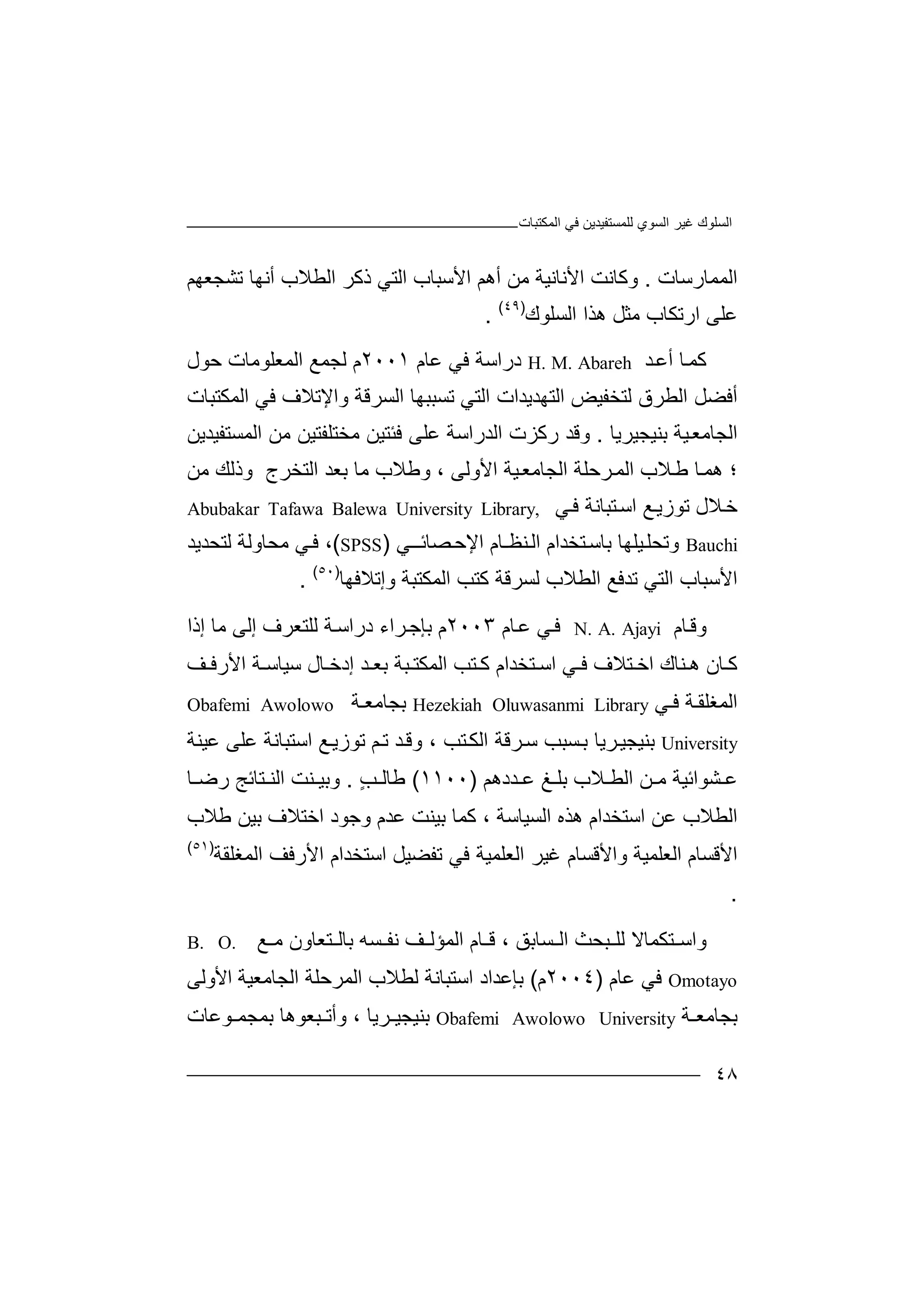 ‫ﻏﯿﺮ‬ ‫اﻟﺴﻠﻮك‬‫اﻟﻤﻜﺘﺒﺎت‬ ‫ﻓﻲ‬ ‫ﻟﻠﻤﺴﺘﻔﯿﺪﯾﻦ‬ ‫اﻟﺴﻮي‬
٤٨
‫اﻟ‬‫ﻤﻤﺎر‬‫ﺳﺎت‬.‫وﻛﺎ‬‫ﻧ‬‫ا‬ ‫ﺖ‬‫ﻷ‬‫ﻧﺎ‬‫ﻧ‬‫ﺗﺸﺠﻌﮭﻢ‬ ‫أﻧﮭﺎ‬ ‫اﻟﻄﻼب‬ ‫ذﻛﺮ‬ ‫اﻟﺘﻲ‬ ‫اﻷﺳﺒﺎب‬ ‫أھﻢ‬ ‫ﻣﻦ‬ ‫ﯿﺔ‬
‫ار‬ ‫ﻋﻠﻰ‬‫ﺗﻜ‬‫ﺎب‬‫ﻣﺜﻞ‬‫ھ‬‫اﻟﺴﻠ‬ ‫ﺬا‬‫ﻮ‬‫ك‬)٤٩(
.
‫ﻛ‬‫ﺎ‬‫ﻤ‬‫أ‬‫ﺪ‬‫ﻋ‬H. M. Abareh‫درا‬‫ﺳ‬‫ﻓ‬ ‫ﺔ‬‫ﻲ‬‫ﻋﺎ‬‫م‬٢٠٠١‫م‬‫ﻟﺠ‬‫ا‬ ‫ﻤﻊ‬‫ﻟ‬‫ﻤﻌﻠ‬‫ﻮ‬‫ﻣﺎت‬‫ﺣﻮل‬
‫ﻟﺘﺨﻔﯿﺾ‬ ‫اﻟﻄﺮق‬ ‫أﻓﻀﻞ‬‫اﻟﺘ‬‫ﮭ‬‫ﺪﯾ‬‫ﺪ‬‫ات‬‫ا‬‫ﻟﺘﻲ‬‫ﺗ‬‫ﺴﺒ‬‫ﺒﮭ‬‫ﺎ‬‫ا‬‫ﻟﺴﺮ‬‫ﻗ‬‫و‬ ‫ﺔ‬‫اﻹ‬‫ﺗ‬‫ﻼف‬‫ﻓ‬‫ﻲ‬‫ا‬‫ﻟ‬‫ﻤﻜﺘﺒﺎت‬
‫اﻟ‬‫ﺠ‬‫ﺎ‬‫ﻣ‬‫ﻌ‬‫ﯿ‬‫ﺔ‬‫ﺑﻨﯿﺠﯿﺮﯾﺎ‬.‫ﻣﻦ‬ ‫ﻣﺨﺘﻠﻔﺘﯿﻦ‬ ‫ﻓﺌﺘﯿﻦ‬ ‫ﻋﻠﻰ‬ ‫اﻟﺪراﺳﺔ‬ ‫رﻛﺰت‬ ‫وﻗﺪ‬‫ا‬‫ﻟﻤ‬‫ﺴﺘ‬‫ﻔﯿ‬‫ﺪﯾ‬‫ﻦ‬
‫؛‬‫و‬ ، ‫اﻷوﻟﻰ‬ ‫ﯿﺔ‬‫اﻟﺠﺎﻣﻌ‬ ‫ﺮﺣﻠﺔ‬‫اﻟﻤ‬ ‫ﻼب‬‫ﻃ‬ ‫ﺎ‬‫ھﻤ‬‫ﻣﻦ‬ ‫وذﻟﻚ‬ ‫اﻟﺘﺨﺮج‬ ‫ﺑﻌﺪ‬ ‫ﻣﺎ‬ ‫ﻃﻼب‬
‫ﺧ‬‫ﻼل‬‫ﺗﻮزﯾ‬‫ﻊ‬‫اﺳ‬‫ﺘﺒ‬‫ﺎﻧ‬‫ﺔ‬‫ﻓ‬‫ﻲ‬Abubakar Tafawa Balewa University Library,
Bauchi‫وﺗ‬‫ﯿﻠﮭﺎ‬‫ﺤﻠ‬‫ﺑ‬‫ﺘ‬‫ﺎﺳ‬‫ﺨﺪا‬‫م‬‫ﻨ‬‫اﻟ‬‫ﻈ‬‫ـﺎ‬‫م‬‫اﻹ‬‫ﺼﺎﺋــ‬‫ﺣ‬‫ﻲ‬)SPSS(،‫ﻲ‬‫ﻓ‬‫ﻣﺤﺎ‬‫و‬‫ﻟﺔ‬‫ﻟ‬‫ﺘﺤﺪ‬‫ﯾ‬‫ﺪ‬
‫ا‬‫ﻷ‬‫ﺳﺒ‬‫ﺎ‬‫ا‬ ‫ب‬‫ﻟ‬‫ﻟﺴﺮ‬ ‫اﻟﻄﻼب‬ ‫ﺗﺪﻓﻊ‬ ‫ﺘﻲ‬‫ﻛﺘ‬ ‫ﻗﺔ‬‫و‬ ‫اﻟﻤﻜﺘﺒﺔ‬ ‫ﺐ‬‫إﺗﻼﻓ‬‫ﮭﺎ‬)٥٠(
.
‫ﺎ‬‫وﻗ‬‫م‬N. A. Ajayi‫ﻓ‬‫ﻋ‬ ‫ﻲ‬‫ﺎ‬‫م‬٢٠٠٣‫م‬‫ﺑ‬‫ﺈﺟ‬‫ﺮ‬‫اء‬‫درا‬‫ﺔ‬‫ﺳ‬‫ﻟ‬‫ﻠﺘﻌﺮ‬‫ف‬‫إﻟﻰ‬‫ﻣ‬‫إذا‬ ‫ﺎ‬
‫ﺎ‬ ‫ﻛ‬‫ن‬‫ھ‬‫ﻨﺎ‬‫ك‬‫اﺧ‬‫ﺘﻼ‬‫ف‬‫ﻓ‬‫ﻲ‬‫اﺳ‬‫ﺘﺨﺪا‬‫ﺘ‬ ‫ﻛ‬ ‫م‬‫ﻒ‬ ‫اﻷرﻓ‬ ‫ﺔ‬ ‫ﺳﯿﺎﺳ‬ ‫ﺎل‬ ‫إدﺧ‬ ‫ﺪ‬ ‫ﺑﻌ‬ ‫ﺒﺔ‬ ‫اﻟﻤﻜﺘ‬ ‫ﺐ‬
‫اﻟﻤ‬‫ﻐ‬‫ﺔ‬‫ﻠﻘ‬‫ﻲ‬ ‫ﻓ‬Hezekiah Oluwasanmi Library‫ﺑﺠﺎ‬‫ﻣ‬‫ﺔ‬ ‫ﻌ‬Obafemi Awolowo
University‫ﺑﻨﯿ‬‫ﺠ‬‫ﺮﯾ‬‫ﯿ‬‫ﺎ‬‫ﺴ‬‫ﺑ‬‫ﺒ‬‫ﺮ‬‫ﺳ‬ ‫ﺐ‬‫ﻗ‬‫ﺔ‬‫ا‬‫ﺘ‬‫ﻟﻜ‬‫ﺐ‬،‫و‬‫ﺪ‬‫ﻗ‬‫ﻢ‬‫ﺗ‬‫ﻊ‬‫ﺗﻮزﯾ‬‫اﺳ‬‫ﺘﺒ‬‫ﺎﻧ‬‫ﺔ‬‫ﻋ‬‫ﻠﻰ‬‫ﻋ‬‫ﯿﻨﺔ‬
‫ﺸﻮاﺋﯿ‬ ‫ﻋ‬‫ﺔ‬‫ﻦ‬ ‫ﻣ‬‫ا‬‫ﺪد‬ ‫ﻋ‬ ‫ﻎ‬ ‫ﺑﻠ‬ ‫ﻼب‬ ‫ﻟﻄ‬‫ھﻢ‬)١١٠٠(‫ﻃ‬ٍ‫ﺐ‬ ‫ﺎﻟ‬.‫و‬‫ﺑ‬‫ﯿ‬‫ﻨ‬‫ﺖ‬‫اﻟ‬‫ﻨ‬‫ﺘ‬‫ﺎﺋ‬‫ﺞ‬‫ﺎ‬ ‫رﺿ‬
‫اﻟﻄ‬‫ﻋ‬ ‫ﻼب‬‫ﻦ‬‫اﺳ‬‫ﺘ‬‫ﺨ‬‫ﺪ‬‫ا‬‫م‬‫ھﺬه‬‫ﻛ‬ ، ‫اﻟﺴﯿﺎﺳﺔ‬‫ﺑ‬ ‫ﻤﺎ‬‫ﻃﻼب‬ ‫ﺑﯿﻦ‬ ‫اﺧﺘﻼف‬ ‫وﺟﻮد‬ ‫ﻋﺪم‬ ‫ﯿﻨﺖ‬
‫اﻷ‬‫ﻗ‬‫ﺴﺎم‬‫اﻟﻌ‬‫ﻠ‬‫ﻤﯿﺔ‬‫واﻷ‬‫ﻗﺴﺎ‬‫م‬‫ﻏﯿ‬‫ﺮ‬‫اﻟ‬‫ﻌ‬‫ﺗﻔﻀﯿﻞ‬ ‫ﻓﻲ‬ ‫ﻠﻤﯿﺔ‬‫اﺳ‬‫ﺘ‬‫ا‬ ‫ﺨﺪام‬‫ﻷ‬‫رﻓﻒ‬‫اﻟﻤﻐ‬‫ﻠﻘﺔ‬)٥١(
.
‫واﺳ‬‫ﺘ‬‫ﻜﻤﺎ‬‫ﻻ‬‫ﻟ‬‫ﻠ‬‫ﺒﺤﺚ‬‫ﺴ‬ ‫اﻟ‬‫ﺎ‬‫ﺑﻖ‬،‫ﺎ‬ ‫ﻗ‬‫م‬‫اﻟﻤ‬‫ﺆﻟ‬‫ﺴﮫ‬ ‫ﻧﻔ‬ ‫ﻒ‬‫ﺑ‬‫ﺘﻌﺎو‬ ‫ﺎﻟ‬‫ن‬‫ﻊ‬ ‫ﻣ‬B. O.
Omotayo‫ﻓﻲ‬‫ﻋ‬‫ﺎم‬)٢٠٠٤‫م‬(‫ﺑﺈ‬‫ﻋ‬‫ﺪاد‬‫اﺳ‬‫ﺘﺒ‬‫ﺎﻧ‬‫ﺔ‬‫ﻟ‬‫ﻄﻼ‬‫ب‬‫ا‬ ‫اﻟﻤﺮﺣﻠﺔ‬‫ﻟﺠ‬‫ﺎﻣ‬‫ﻌﯿ‬‫اﻷوﻟﻰ‬ ‫ﺔ‬
‫ﺔ‬ ‫ﺑﺠﺎﻣﻌ‬Obafemi Awolowo University‫ﺑﻨﯿ‬‫ﺠ‬‫ﺮﯾ‬ ‫ﯿ‬‫ﺎ‬،‫و‬‫أ‬‫ﺗ‬‫ﺒ‬‫ﻌ‬‫ﻮ‬‫ھ‬‫ﺎ‬‫ﺑ‬‫ﻤﺠ‬‫ﻮ‬ ‫ﻤ‬‫ﻋﺎ‬‫ت‬
 