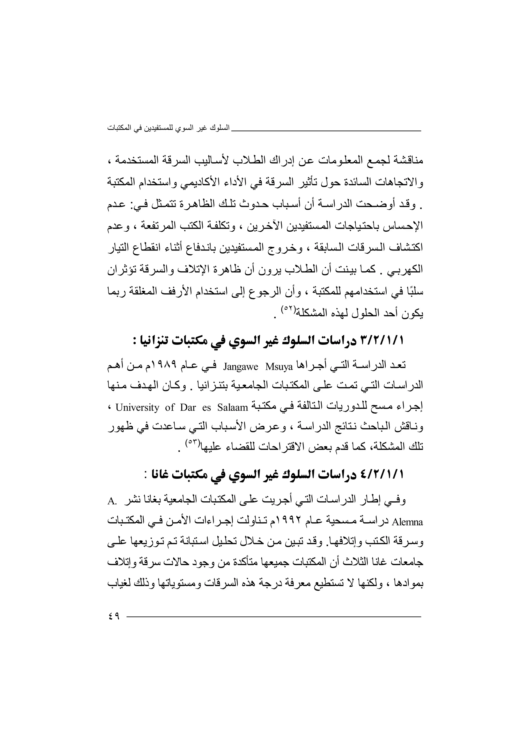 ‫اﻟﻤﻜﺘﺒﺎت‬ ‫ﻓﻲ‬ ‫ﻟﻠﻤﺴﺘﻔﯿﺪﯾﻦ‬ ‫اﻟﺴﻮي‬ ‫ﻏﯿﺮ‬ ‫اﻟﺴﻠﻮك‬
٤٩
‫ﻣﻨﺎ‬‫ﻗ‬‫ﺸﺔ‬‫ﻟ‬‫ﺠ‬‫ﻊ‬‫ﻤ‬‫اﻟﻤ‬‫ﻮﻣ‬‫ﻌﻠ‬، ‫اﻟﻤﺴﺘﺨﺪﻣﺔ‬ ‫اﻟﺴﺮﻗﺔ‬ ‫ﺎﻟﯿﺐ‬‫ﻷﺳ‬ ‫ﻼب‬‫اﻟﻄ‬ ‫إدراك‬ ‫ﻦ‬‫ﻋ‬ ‫ﺎت‬
‫اﻟ‬ ‫ﺗﺄﺛﯿﺮ‬ ‫ﺣﻮل‬ ‫اﻟﺴﺎﺋﺪة‬ ‫واﻻﺗﺠﺎھﺎت‬‫ﺴ‬‫ﺮ‬‫ﻗﺔ‬‫اﻷ‬ ‫ﻓﻲ‬‫دا‬‫ا‬ ‫ء‬‫ﻷ‬‫ﻛﺎد‬‫ﯾﻤ‬‫ﻲ‬‫وا‬‫ﺳﺘ‬‫ﺨﺪ‬‫ا‬‫اﻟﻤﻜﺘ‬ ‫م‬‫ﺒ‬‫ﺔ‬
.‫و‬‫ﻗ‬‫ﺪ‬‫أ‬‫وﺿ‬‫اﻟﺪراﺳ‬ ‫ﺤﺖ‬‫ﺔ‬‫أ‬‫ن‬‫أ‬‫ﺳ‬‫ﻲ‬ ‫ﻓ‬ ‫ﺜﻞ‬ ‫ﺗﺘﻤ‬ ‫ﺮة‬ ‫اﻟﻈﺎھ‬ ‫ﻚ‬ ‫ﺗﻠ‬ ‫ﺪوث‬ ‫ﺣ‬ ‫ﺒﺎب‬:‫ﺪم‬ ‫ﻋ‬
‫اﻹ‬‫ﺑﺎ‬ ‫ﺴﺎس‬‫ﺣ‬‫ﯿﺎﺟﺎت‬‫ﺣﺘ‬‫ﺴﺘﻔﯿﺪ‬‫اﻟﻤ‬، ‫ﺮﯾﻦ‬‫اﻵﺧ‬ ‫ﯾﻦ‬‫و‬‫ﺗ‬‫ﻜ‬‫ا‬ ‫ﺔ‬‫ﻠﻔ‬‫ﻟ‬‫ﻜ‬‫ﺘ‬‫ﺐ‬‫ا‬‫ﻟﻤﺮ‬‫ﺗﻔ‬، ‫ﻌﺔ‬‫و‬‫ﻋ‬‫ﺪ‬‫م‬
‫ﺪ‬‫ﺑﺎﻧ‬ ‫ﺴﺘﻔﯿﺪﯾﻦ‬‫اﻟﻤ‬ ‫ﺮوج‬‫وﺧ‬ ، ‫ﺴﺎﺑﻘﺔ‬‫اﻟ‬ ‫ﺴﺮﻗﺎت‬‫اﻟ‬ ‫ﺸﺎف‬‫اﻛﺘ‬‫ﻓﺎع‬‫اﻟﺘﯿﺎر‬ ‫اﻧﻘﻄﺎع‬ ‫أﺛﻨﺎء‬
‫ﻲ‬‫اﻟﻜﮭﺮﺑ‬.‫ﺎ‬‫ﻛﻤ‬‫ﺑﯿ‬‫ﻨ‬‫ﺖ‬‫أن‬‫ا‬‫ﻟﻄ‬‫ﻼ‬‫ب‬‫ﯾﺮو‬‫ن‬‫أ‬‫ن‬‫ﻇ‬‫ﺎھ‬‫ﺮ‬‫ة‬‫اﻹ‬‫ﺗ‬‫ﻼ‬‫و‬ ‫ف‬‫اﻟ‬‫ﺴ‬‫ﺮ‬‫ﺗﺆﺛﺮ‬ ‫ﻗﺔ‬‫ا‬‫ن‬
‫ﺳﻠ‬ً‫ﺒ‬‫اﻷ‬ ‫اﺳﺘﺨﺪام‬ ‫إﻟﻰ‬ ‫اﻟﺮﺟﻮع‬ ‫وأن‬ ، ‫ﻟﻠﻤﻜﺘﺒﺔ‬ ‫اﺳﺘﺨﺪاﻣﮭﻢ‬ ‫ﻓﻲ‬ ‫ﺎ‬‫ر‬‫ﻓﻒ‬‫اﻟﻤ‬‫ﻐﻠﻘﺔ‬‫ر‬‫ﺑﻤ‬‫ﺎ‬
‫ﯾ‬‫ﻜ‬‫ﻮ‬‫أﺣﺪ‬ ‫ن‬‫اﻟﺤ‬‫اﻟﻤﺸﻜﻠﺔ‬ ‫ﻟﮭﺬه‬ ‫ﻠﻮل‬)٥٢(
.

‫اﻟ‬ ‫ﺪ‬ ‫ﺗﻌ‬‫ﺪ‬‫راﺳ‬‫ﺔ‬‫اﻟ‬‫ﺘ‬‫أ‬ ‫ﻲ‬‫ﺟ‬‫ﺮاھ‬‫ﺎ‬Jangawe Msuya‫ﻓ‬‫ﻋ‬ ‫ﻲ‬‫ﺎ‬‫م‬١٩٨٩‫م‬‫ﻦ‬ ‫ﻣ‬‫أھ‬‫ﻢ‬
‫اﻟ‬‫ﺪر‬‫اﺳ‬‫ﺎت‬‫ا‬‫ﻲ‬ ‫ﻟﺘ‬‫ﺗ‬‫ﺖ‬ ‫ﻤ‬‫ﻋﻠ‬‫ﻰ‬‫ا‬‫ﻟﻤﻜ‬‫ﺘ‬‫ﺒﺎت‬‫اﻟﺠ‬‫ﺎ‬‫ﯿ‬ ‫ﻣﻌ‬‫ﺔ‬‫ﺑ‬‫ﺘﻨ‬‫ﺰا‬‫ﻧﯿ‬‫ﺎ‬.‫و‬‫ﻛ‬‫اﻟ‬ ‫ﺎن‬‫ﺪ‬ ‫ﮭ‬‫ف‬‫ﻨ‬ ‫ﻣ‬‫ﮭﺎ‬
‫ﺮاء‬‫إﺟ‬‫ﺴ‬ ‫ﻣ‬‫ﺢ‬‫ﻟﻠ‬‫ﺪو‬‫ر‬‫ﯾﺎت‬‫ﺘ‬‫اﻟ‬‫ﺎ‬‫ﻟﻔﺔ‬‫ﻲ‬ ‫ﻓ‬‫ﻣ‬‫ﺒ‬ ‫ﻜﺘ‬‫ﺔ‬University of Dar es Salaam،
‫وﻧ‬‫ﺎ‬‫ﻗﺶ‬‫ا‬‫ﺒﺎ‬‫ﻟ‬‫ﺣ‬‫ﻧ‬ ‫ﺚ‬‫ﺘ‬‫ﺎﺋﺞ‬‫ا‬‫ﻟﺪ‬‫ر‬‫ا‬‫ﺔ‬‫ﺳ‬‫وﻋ‬ ،‫ا‬ ‫ﺮض‬‫ﺒ‬‫ﻷﺳ‬‫ا‬ ‫ﺎب‬‫ﻲ‬‫ﻟﺘ‬‫ﺎﻋﺪت‬‫ﺳ‬‫ﻓﻲ‬‫ﻇﮭﻮر‬
‫ﻋﻠﯿﮭﺎ‬ ‫ﻟﻠﻘﻀﺎء‬ ‫اﻻﻗﺘﺮاﺣﺎت‬ ‫ﺑﻌﺾ‬ ‫ﻗﺪم‬ ‫ﻛﻤﺎ‬ ،‫اﻟﻤﺸﻜﻠﺔ‬ ‫ﺗﻠﻚ‬)٥٣(
.
:
‫و‬‫ﻓ‬‫ﻲ‬‫ـ‬‫إ‬‫ﺎر‬‫ﻃ‬‫اﻟﺪ‬‫ر‬‫ﺎ‬‫اﺳ‬‫ت‬‫اﻟ‬‫ﺘ‬‫أ‬ ‫ﻲ‬‫ﺟ‬‫ﺮﯾﺖ‬‫ﻋﻠ‬‫ﺑﻐ‬ ‫اﻟﺠﺎﻣﻌﯿﺔ‬ ‫ﺒﺎت‬‫اﻟﻤﻜﺘ‬ ‫ﻰ‬‫ﺎ‬‫ﻧﺎ‬‫ﻧ‬‫ﺸﺮ‬A.
Alemna‫درا‬‫ﺳ‬‫ﻣ‬ ‫ﺔ‬‫ﺴ‬‫ﺤﯿﺔ‬‫ﺎم‬ ‫ﻋ‬١٩٩٢‫م‬‫ﻨﺎ‬ ‫ﺗ‬‫و‬‫ﻟﺖ‬‫إ‬‫ﺮا‬ ‫ﺟ‬‫ء‬‫اﻟ‬ ‫ﻲ‬ ‫ﻓ‬ ‫ﻦ‬ ‫اﻷﻣ‬ ‫ات‬‫ﻤ‬‫ﺒ‬ ‫ﻜﺘ‬‫ﺎ‬‫ت‬
‫و‬‫ﺳ‬‫ﺮﻗﺔ‬‫ﺎ‬‫وإﺗﻼﻓﮭ‬ ‫ﺘﺐ‬‫اﻟﻜ‬.‫و‬‫ﺪ‬‫ﻗ‬‫ﺗ‬‫ﯿﻦ‬‫ﺒ‬‫ﻦ‬‫ﻣ‬‫ﺧ‬‫ﻼل‬‫ﺗﺤﻠ‬‫ﯿ‬‫ﻞ‬‫اﺳ‬‫ﺘﺒ‬‫ﺎﻧ‬‫ﺔ‬‫ﺗ‬‫ﻢ‬‫ﻮ‬‫ﺗ‬‫ﻰ‬ ‫ﻋﻠ‬ ‫زﯾﻌﮭﺎ‬
‫ﺟﺎ‬‫ﻣﻌ‬‫ﺎت‬‫ﻣ‬ ‫ﺟﻤﯿﻌﮭﺎ‬ ‫اﻟﻤﻜﺘﺒﺎت‬ ‫أن‬ ‫اﻟﺜﻼث‬ ‫ﻏﺎﻧﺎ‬‫وإﺗﻼف‬ ‫ﺳﺮﻗﺔ‬ ‫ﺣﺎﻻت‬ ‫وﺟﻮد‬ ‫ﻣﻦ‬ ‫ﺘﺄﻛﺪة‬
‫ﺑﻤﻮا‬‫د‬‫ھ‬‫ﺎ‬‫ﻻ‬ ‫وﻟﻜﻨﮭﺎ‬ ،‫ﺗ‬‫ﺴ‬‫ﺘﻄ‬‫ﯿﻊ‬‫ﻣ‬‫ھ‬ ‫درﺟﺔ‬ ‫ﻌﺮﻓﺔ‬‫ﺬ‬‫ا‬ ‫ه‬‫ﻟ‬‫ﺴ‬‫ﺮ‬‫ﻗﺎت‬‫وﻣﺴ‬‫ﺘ‬‫ﻮﯾﺎ‬‫ﺗ‬‫ﮭﺎ‬‫و‬‫ذﻟﻚ‬‫ﻟ‬‫ﻐ‬‫ﯿﺎب‬
 