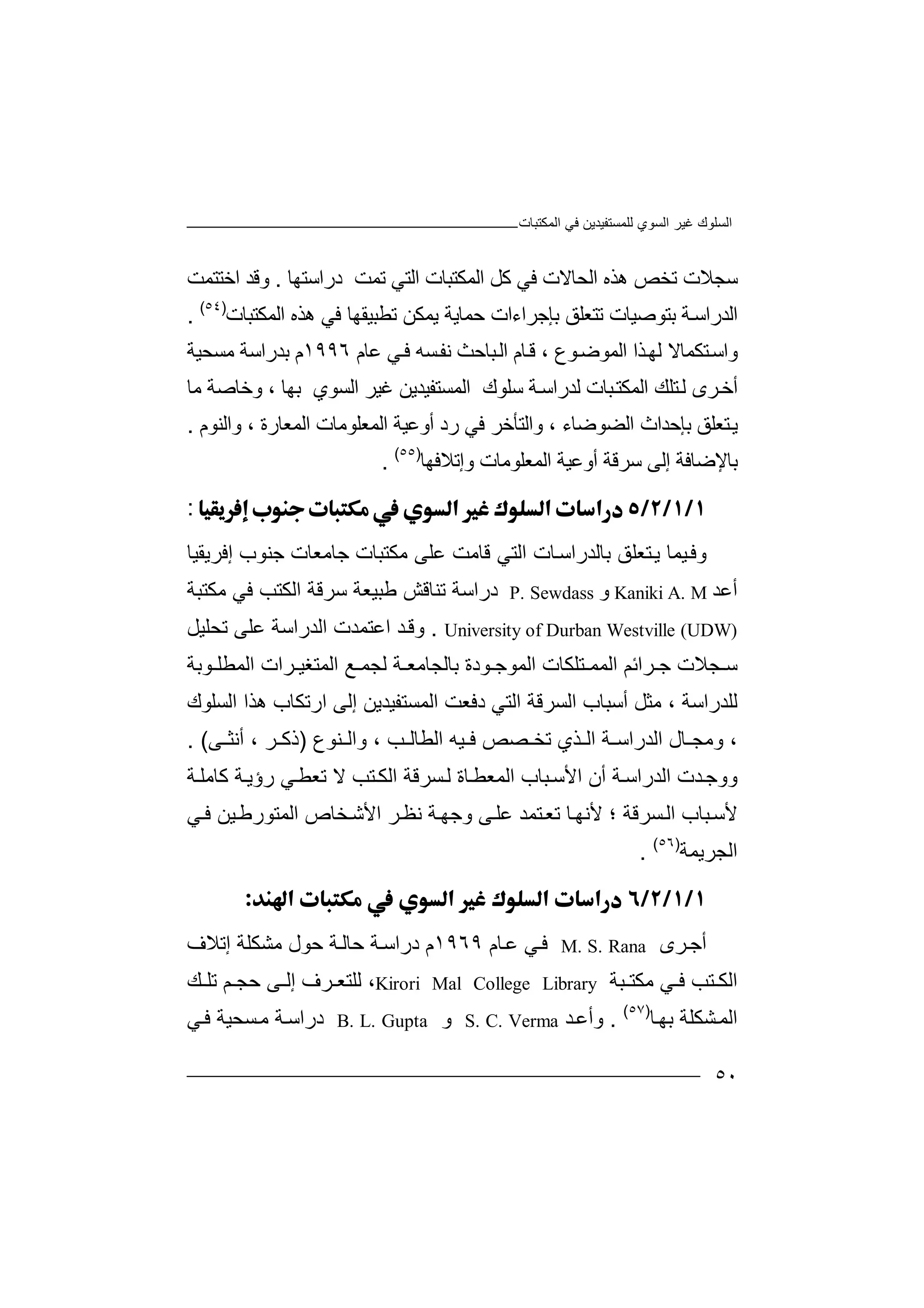 ‫ﻏﯿﺮ‬ ‫اﻟﺴﻠﻮك‬‫اﻟﻤﻜﺘﺒﺎت‬ ‫ﻓﻲ‬ ‫ﻟﻠﻤﺴﺘﻔﯿﺪﯾﻦ‬ ‫اﻟﺴﻮي‬
٥٠
‫ﺳﺠ‬‫ﺗﺨﺺ‬ ‫ﻼت‬‫ھ‬‫ﺬ‬‫ه‬‫ا‬‫ﻟ‬‫ﺤ‬‫ا‬ ‫اﻟﻤﻜﺘﺒﺎت‬ ‫ﻛﻞ‬ ‫ﻓﻲ‬ ‫ﺎﻻت‬‫ﺗﻤﺖ‬ ‫ﻟﺘﻲ‬‫د‬‫ر‬‫ا‬‫ﺳﺘ‬‫ﮭﺎ‬.‫و‬‫ﻗ‬‫ﺪ‬‫اﺧ‬‫ﺘﺘ‬‫ﻤ‬‫ﺖ‬
‫ا‬‫ﻟ‬‫ﺪ‬‫ر‬‫ا‬‫ﺳ‬‫ﺔ‬‫ﺑﺘﻮ‬‫ﺻﯿ‬‫ﺎت‬‫ﺗ‬‫ﺘﻌ‬‫ﻠﻖ‬‫ﺑ‬‫ﺈﺟﺮ‬‫اءات‬‫ﺣ‬‫ﻤﺎ‬‫ﯾﺔ‬‫ﯾ‬‫ﻤﻜ‬‫ﻦ‬‫ﺗﻄ‬‫ﺒﯿ‬‫ﻘﮭﺎ‬‫ھ‬ ‫ﻓﻲ‬‫اﻟﻤﻜﺘﺒﺎت‬ ‫ﺬه‬)٥٤(
.
‫و‬‫اﺳ‬‫ﺘﻜ‬‫ﻤﺎ‬‫ﻻ‬‫ﻟ‬‫ﺬ‬‫ﮭ‬‫ا‬‫اﻟ‬‫ﻤﻮ‬‫ﻮ‬‫ﺿ‬‫ع‬،‫ﺎ‬‫ﻗ‬‫م‬‫ﺒﺎﺣﺚ‬‫اﻟ‬‫ﻧﻔ‬‫ﻓ‬ ‫ﺴﮫ‬‫ﻋﺎم‬ ‫ﻲ‬١٩٩٦‫م‬‫ﺑﺪ‬‫ﻣﺴﺤﯿﺔ‬ ‫راﺳﺔ‬
‫ا‬ ‫ﺘﻠﻚ‬‫ﻟ‬ ‫ﺮى‬‫أﺧ‬‫ﻟﻤﻜﺘ‬‫ﻟﺪر‬ ‫ﺒﺎت‬‫ا‬‫ﺔ‬‫ﺳ‬‫ﺳ‬‫ﻠﻮك‬‫اﻟﻤ‬‫ﺴ‬‫ﺘﻔﯿ‬‫ﺪ‬‫ﯾ‬‫ﻏ‬ ‫ﻦ‬‫ﯿ‬‫ا‬ ‫ﺮ‬‫ﻟ‬‫ﺴﻮي‬‫ﺑﮭ‬‫ﺎ‬،‫وﺧ‬‫ﺎﺻ‬‫ﺔ‬‫ﻣﺎ‬
‫ﺘ‬‫ﯾ‬‫ﻌﻠ‬‫ﻖ‬‫ﺑ‬‫ﺈ‬‫ﺣﺪا‬‫ث‬‫اﻟ‬‫ﻀ‬‫ﻮ‬‫ﺿ‬‫ﺎ‬‫ء‬‫و‬ ،‫ا‬‫ﻟﺘ‬‫ﺄ‬‫ﺧﺮ‬‫ﻓ‬‫ﻲ‬‫ر‬‫د‬‫أو‬‫ﻋﯿ‬‫ﺔ‬‫ا‬‫ﻟﻤ‬‫ﻌ‬‫ﻠ‬‫ﻮ‬‫ﻣ‬‫ﺎت‬‫اﻟﻤﻌﺎر‬‫ة‬،‫و‬‫ا‬‫ﻟ‬‫ﻨ‬‫ﻮ‬‫م‬.
‫اﻟﻤﻌ‬ ‫أوﻋﯿﺔ‬ ‫ﺳﺮﻗﺔ‬ ‫إﻟﻰ‬ ‫ﺑﺎﻹﺿﺎﻓﺔ‬‫ﻠ‬‫ﻮﻣﺎ‬‫ت‬‫وإ‬‫ﺗﻼ‬‫ﻓﮭﺎ‬)٥٥(
.
:
‫و‬‫ﯿﻤ‬‫ﻓ‬‫ﺎ‬‫ﺘ‬‫ﯾ‬‫ﻌ‬‫ﻠﻖ‬‫ﺑ‬‫ﺎﻟﺪ‬‫ر‬‫ﺎ‬‫اﺳ‬‫ت‬‫اﻟ‬‫ﺘ‬‫ﻗ‬ ‫ﻲ‬‫ﺎﻣ‬‫ﻋ‬ ‫ﺖ‬‫ﻠ‬‫ﻣ‬ ‫ﻰ‬‫ﻜ‬‫ﺘﺒﺎ‬‫ت‬‫ﺟﺎ‬‫ﻣ‬‫ﻌﺎت‬‫ﺟﻨ‬‫ﻮب‬‫إﻓ‬‫ﺮ‬‫ﯾﻘ‬‫ﯿ‬‫ﺎ‬
‫أﻋﺪ‬Kaniki A. M‫و‬P. Sewdass‫د‬‫راﺳ‬‫ﺔ‬‫ﺗ‬‫ﻨ‬‫ﺎ‬‫ﻗ‬‫ﺶ‬‫ﻃ‬‫ﺒ‬‫ﯿ‬‫ﻌ‬‫ﺔ‬‫ﺳ‬‫ﺮ‬‫ﻗ‬‫ﺔ‬‫ا‬‫ﻟ‬‫ﻜ‬‫ﺘ‬‫ﺐ‬‫ﻓ‬‫ﻲ‬‫ﻣﻜ‬‫ﺘ‬‫ﺒﺔ‬
University of Durban Westville (UDW).‫ﺪ‬‫وﻗ‬‫اﻋﺘ‬‫ﻤ‬‫ﺪت‬‫ا‬‫ﻟﺪر‬‫ا‬‫ﺳﺔ‬‫ﻋ‬‫ﻠﻰ‬‫ﺗ‬‫ﺤﻠﯿ‬‫ﻞ‬
‫ﺮاﺋﻢ‬ ‫ﺟ‬ ‫ﺠﻼت‬ ‫ﺳ‬‫ﺑﺎﻟﺠﺎ‬ ‫ﻮدة‬ ‫اﻟﻤﻮﺟ‬ ‫ﺘﻠﻜﺎت‬ ‫اﻟﻤﻤ‬‫ﻣ‬‫ﻌ‬‫ﺔ‬‫ﻟ‬‫ﺠ‬‫ﻤ‬‫ﺮ‬ ‫اﻟﻤﺘﻐﯿ‬ ‫ﻊ‬‫ا‬‫ت‬‫ا‬‫ﻟ‬‫ﻤ‬‫ﻄ‬‫ﻮﺑﺔ‬ ‫ﻠ‬
‫اﻟﺴ‬ ‫أﺳﺒﺎب‬ ‫ﻣﺜﻞ‬ ، ‫ﻟﻠﺪراﺳﺔ‬‫ﺮ‬‫ﻗﺔ‬‫ا‬‫ﻟﺘﻲ‬‫دﻓ‬‫ﻌ‬‫ﺖ‬‫اﻟ‬‫ﻤ‬‫ﺴﺘ‬‫ﻔ‬‫ﯿ‬‫ﺪﯾﻦ‬‫إﻟ‬‫ﻰ‬‫اﻟﺴﻠﻮك‬ ‫ھﺬا‬ ‫ارﺗﻜﺎب‬
‫ﺎل‬ ‫وﻣﺠ‬ ،‫اﻟﺪ‬‫ﺔ‬ ‫راﺳ‬‫ﺬ‬ ‫اﻟ‬‫ﺗﺨ‬ ‫ي‬‫ﻓ‬ ‫ﺼﺺ‬‫ﯿﮫ‬‫اﻟ‬‫ﻄ‬‫ﺎ‬‫ﺐ‬ ‫ﻟ‬‫ﻨﻮع‬ ‫واﻟ‬ ،)‫ﻰ‬ ‫أﻧﺜ‬ ، ‫ﺮ‬ ‫ذﻛ‬(.
‫و‬‫و‬‫أ‬ ‫ﺔ‬‫اﻟﺪراﺳ‬ ‫ﺪت‬‫ﺟ‬‫ن‬‫ا‬‫ر‬ ‫ﻲ‬‫ﺗﻌﻄ‬ ‫ﻻ‬ ‫ﺘﺐ‬‫اﻟﻜ‬ ‫ﺴﺮﻗﺔ‬‫ﻟ‬ ‫ﺎة‬‫اﻟﻤﻌﻄ‬ ‫ﺒﺎب‬‫ﻷﺳ‬‫ؤ‬‫ﺔ‬‫ﯾ‬‫ﻛ‬‫ﺎﻣ‬‫ﺔ‬‫ﻠ‬
‫ﻷ‬‫ﺒ‬‫ﺳ‬‫ﺎب‬‫ا‬‫ﺴﺮ‬‫ﻟ‬‫ﻗ‬‫ﺔ‬‫؛‬‫ﻷ‬‫ﻧﮭ‬‫ﺎ‬‫ﺗ‬‫ﺘﻤ‬‫ﻌ‬‫ﺪ‬‫ﻋﻠ‬‫ﻰ‬‫و‬‫ﺟ‬‫ﮭ‬‫ﺔ‬‫ﺮ‬‫ﻧﻈ‬‫ﺨ‬‫اﻷﺷ‬‫ﺎ‬‫ص‬‫ا‬‫ﻟ‬‫ﻤ‬‫ﺘ‬‫ﻮ‬‫ر‬‫ﻃ‬‫ﻲ‬‫ﻓ‬ ‫ﯿﻦ‬
‫اﻟﺠﺮﯾﻤﺔ‬)٥٦(
.

‫أ‬‫ﺮى‬‫ﺟ‬M. S. Rana‫ﻲ‬‫ﻓ‬‫ﻋ‬‫ﺎم‬١٩٦٩‫م‬‫د‬‫راﺳ‬‫ﺔ‬‫ﺣﺎ‬‫ﻟ‬‫ﺣ‬ ‫ﺔ‬‫ﻮ‬‫ﻣ‬ ‫ل‬‫ﺸ‬‫ﻜﻠﺔ‬‫إﺗﻼف‬
‫ﺒﺔ‬ ‫ﻣﻜﺘ‬ ‫ﻲ‬ ‫ﻓ‬ ‫ﺘﺐ‬ ‫اﻟﻜ‬Kirori Mal College Library‫ﻟﻠﺘ‬ ،‫ﻌ‬‫ﻰ‬ ‫إﻟ‬ ‫ﺮف‬‫ﺣ‬‫ﺠ‬‫ﻢ‬‫ﺗ‬‫ﻠ‬‫ﻚ‬
‫ا‬‫ﻟ‬‫ﻤ‬‫ﺸﻜﻠ‬‫ﺔ‬‫ﺎ‬‫ﺑﮭ‬)٥٧(
.‫وأ‬‫ﺪ‬‫ﻋ‬S. C. Verma‫و‬B. L. Gupta‫دراﺳ‬‫ﺴ‬‫ﻣ‬ ‫ﺔ‬‫ﺤﯿﺔ‬‫ﻲ‬‫ﻓ‬
 