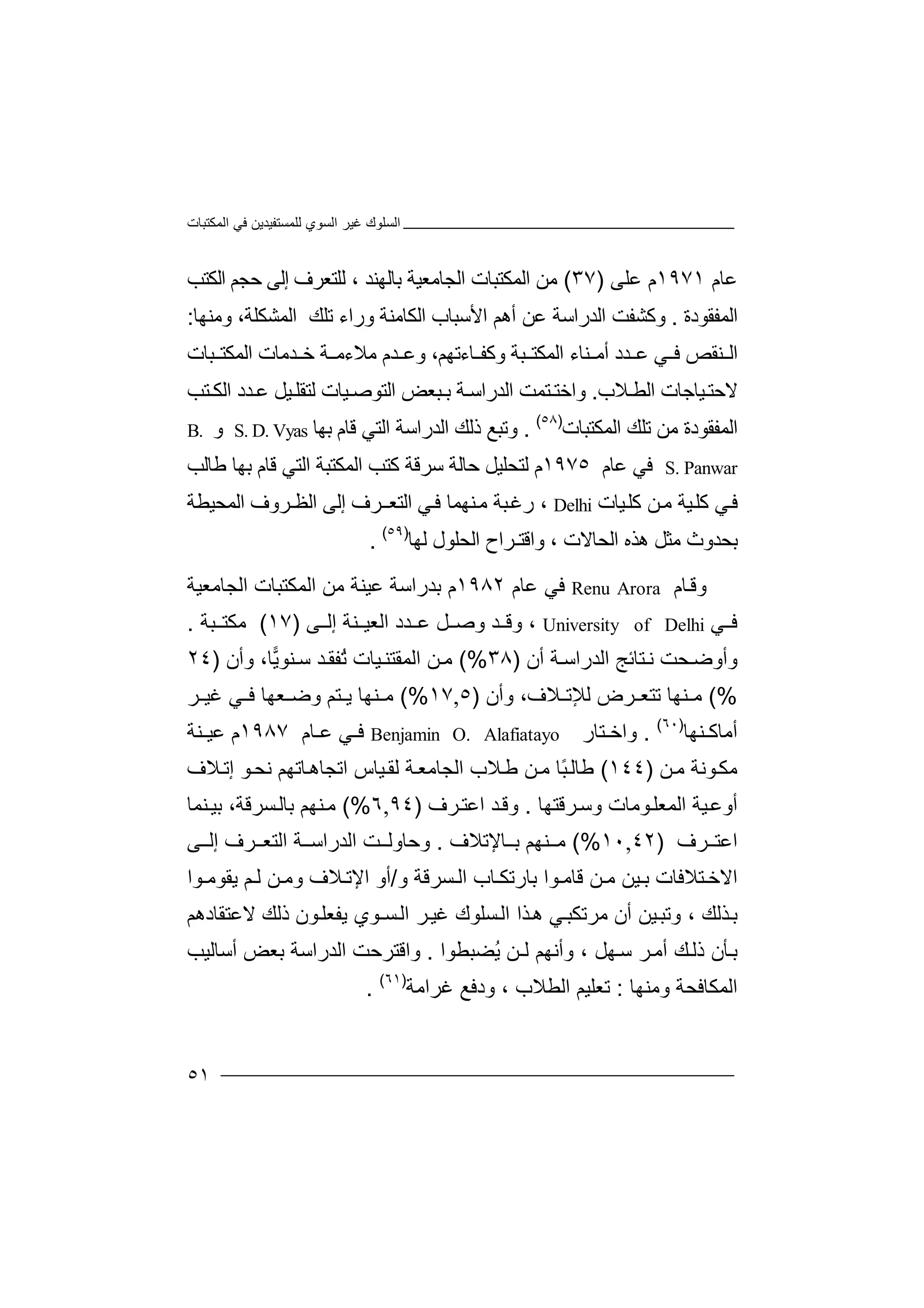 ‫اﻟﻤﻜﺘﺒﺎت‬ ‫ﻓﻲ‬ ‫ﻟﻠﻤﺴﺘﻔﯿﺪﯾﻦ‬ ‫اﻟﺴﻮي‬ ‫ﻏﯿﺮ‬ ‫اﻟﺴﻠﻮك‬
٥١
‫ﻋ‬‫ﺎم‬١٩٧١‫م‬‫ﻋ‬‫ﻠﻰ‬)٣٧(‫ﻣ‬‫ا‬ ‫ﻦ‬‫ﻟ‬‫ﻤﻜﺘ‬‫ﺒ‬‫ﺎت‬‫ا‬‫ﻟﺠﺎ‬‫ﻣ‬‫ﻌﯿﺔ‬‫ﺑﺎﻟ‬‫ﮭ‬‫ﻨﺪ‬،‫ﻟﻠ‬‫ﺘ‬‫ﻌﺮف‬‫اﻟﻜﺘﺐ‬ ‫ﺣﺠﻢ‬ ‫إﻟﻰ‬
‫اﻟﻤﻔﻘﻮ‬‫دة‬.‫و‬‫ﻛ‬‫ﺸﻔ‬‫ﺖ‬‫ا‬‫ﻟ‬‫ﺪ‬‫ر‬‫اﺳ‬‫ﺔ‬‫ﻋ‬‫أ‬ ‫ﻦ‬‫ھﻢ‬‫ا‬‫ﻷ‬‫ﺳﺒ‬‫ﺎ‬‫ب‬‫اﻟﻜ‬‫ﺎ‬‫ورا‬ ‫ﻣﻨﺔ‬‫ء‬‫ﺗﻠﻚ‬‫اﻟﻤ‬‫ﺸ‬‫و‬ ،‫ﻜﻠﺔ‬‫ﻣ‬‫ﻨﮭﺎ‬:
‫ﻨ‬ ‫اﻟ‬‫ﻘ‬‫ﻓ‬ ‫ﺺ‬‫ﻲ‬‫اﻟ‬ ‫ﻨﺎء‬ ‫أﻣ‬ ‫ﺪد‬ ‫ﻋ‬‫ﻤ‬‫ﻜﺘ‬‫ﺒ‬‫ﺔ‬‫و‬‫ﺎ‬ ‫ﻛﻔ‬‫ءﺗﮭﻢ‬‫و‬ ،‫ﻋ‬‫ﺧ‬ ‫ﺔ‬ ‫ﻣﻼءﻣ‬ ‫ﺪم‬‫ﺪ‬‫ﻣﺎت‬‫ﺒﺎت‬ ‫اﻟﻤﻜﺘ‬
‫ﻻﺣ‬‫ﯿﺎﺟ‬‫ﺘ‬‫ا‬ ‫ﺎت‬‫ﻼ‬ ‫ﻟﻄ‬‫ب‬.‫واﺧﺘ‬‫ﺘﻤﺖ‬‫اﻟﺘ‬ ‫ﺒﻌﺾ‬ ‫ﺑ‬ ‫ﺔ‬‫اﻟﺪراﺳ‬‫ﻮ‬‫ﺻ‬‫ﯿ‬‫ﺪد‬ ‫ﻋ‬ ‫ﯿﻞ‬‫ﻟﺘﻘﻠ‬ ‫ﺎت‬‫ا‬‫ﻟ‬‫ﺘﺐ‬ ‫ﻜ‬
‫اﻟﻤﻔﻘﻮدة‬‫ﻣﻦ‬‫ﺗ‬‫ﻠﻚ‬‫ا‬‫ﻟﻤﻜ‬‫ﺘ‬‫ﺒﺎت‬)٥٨(
.‫وﺗﺒ‬‫ﻊ‬‫ذﻟ‬‫ﻚ‬‫اﻟ‬‫ﺪ‬‫راﺳ‬‫ﺔ‬‫اﻟ‬‫ﺘ‬‫ﻗ‬ ‫ﻲ‬‫ﺎ‬‫ﺑ‬ ‫م‬‫ﮭ‬‫ﺎ‬S. D. Vyas‫و‬B.
S. Panwar‫ﻓ‬‫ﻋ‬ ‫ﻲ‬‫ﺎ‬‫م‬١٩٧٥‫ﻟ‬ ‫م‬‫ﺘ‬‫ﺤ‬‫ﻠ‬‫ﯿﻞ‬‫ﺣ‬‫ﺳ‬ ‫ﺎﻟﺔ‬‫ﺮ‬‫ﻗﺔ‬‫ﻛ‬‫ﺘ‬‫ﺐ‬‫اﻟ‬‫ﻤ‬‫ﻜ‬‫ﺘ‬‫ﻃﺎﻟﺐ‬ ‫ﺑﮭﺎ‬ ‫ﻗﺎم‬ ‫اﻟﺘﻲ‬ ‫ﺒﺔ‬
‫ﯿﺎت‬‫ﻛﻠ‬ ‫ﻦ‬‫ﻣ‬ ‫ﯿﺔ‬‫ﻛﻠ‬ ‫ﻲ‬‫ﻓ‬Delhi‫ر‬ ،‫ﻏ‬‫ﺒﺔ‬‫ﻣ‬‫ﻨ‬‫ﮭﻤ‬‫ﺎ‬‫ﻲ‬‫ﻓ‬‫اﻟ‬‫ﺘ‬‫ﻌ‬‫إﻟﻰ‬ ‫ﺮف‬‫ـ‬‫اﻟﻈ‬‫ـﺮ‬‫وف‬‫اﻟﻤ‬‫ﺤﯿ‬‫ﻄﺔ‬
‫ﺑ‬‫ﺤﺪ‬‫و‬‫ث‬‫ھ‬ ‫ﻣﺜﻞ‬‫ﺬه‬‫واﻗﺘ‬ ، ‫اﻟﺤﺎﻻت‬‫ـ‬‫ﺮ‬‫ا‬‫ح‬‫ا‬‫ﻟ‬‫ﺤ‬‫ﻠ‬‫ﻮ‬‫ل‬‫ﻟ‬‫ﮭ‬‫ﺎ‬)٥٩(
.
‫وﻗ‬‫ﺎم‬AroraRenu‫ﻓﻲ‬‫ﻋ‬‫ﺎم‬١٩٨٢‫م‬‫ﺑ‬‫ﺪرا‬‫ﺳ‬‫ﺔ‬‫ﻋ‬‫ﯿﻨﺔ‬‫ا‬ ‫ﻣﻦ‬‫ﻟ‬‫ﻤﻜﺘ‬‫ﺒ‬‫ﺎت‬‫ا‬‫ﻟﺠ‬‫ﺎﻣ‬‫ﻌﯿﺔ‬
‫ﻲ‬ ‫ﻓ‬University of Delhi،‫وﻗ‬‫ﺪ‬‫وﺻ‬‫ﻞ‬‫ﺪ‬ ‫ﻋ‬‫د‬‫اﻟ‬‫ﻌ‬‫ﻨﺔ‬ ‫ﯿ‬‫ﻰ‬ ‫إﻟ‬)١٧(‫ﻣﻜ‬‫ﺒﺔ‬ ‫ﺘ‬.
‫و‬‫أو‬‫ﺤ‬‫ﺿ‬‫ﺖ‬‫ﺘ‬‫ﻧ‬‫ﺎﺋ‬‫ﺞ‬‫اﻟ‬‫ﺪر‬‫اﺳ‬‫ﺔ‬‫أن‬)٣٨(%‫ﯾ‬‫ﻨﻮ‬ ‫ﺳ‬ ‫ﺪ‬‫ُﻔﻘ‬‫ﺗ‬ ‫ﯿﺎت‬‫اﻟﻤﻘﺘﻨ‬ ‫ﻦ‬‫ﻣ‬‫وأن‬ ،‫ﺎ‬)٢٤
(%‫ﺗﺘ‬ ‫ﻨﮭﺎ‬ ‫ﻣ‬‫ﻌ‬‫ﺮض‬‫ﻟ‬‫ﻺ‬‫ﺗ‬‫و‬ ،‫ﻼف‬‫أ‬‫ن‬)٥,١٧(%‫ﻨﮭ‬ ‫ﻣ‬‫ﺎ‬‫ﺘ‬ ‫ﯾ‬‫ﻢ‬‫وﺿ‬‫ﻌ‬‫ﮭﺎ‬‫ﻓ‬‫ﺮ‬ ‫ﻏﯿ‬ ‫ﻲ‬
‫ﻨﮭﺎ‬ ‫أﻣﺎﻛ‬)٦٠(
.‫واﺧ‬‫ﺘ‬‫ﺎر‬Benjamin O. Alafiatayo‫ﻲ‬ ‫ﻓ‬‫ﻋ‬‫ﺎم‬١٩٨٧‫م‬‫ﻋ‬‫ﻨﺔ‬ ‫ﯿ‬
‫ﻮ‬‫ﻣﻜ‬‫ﻧ‬‫ﻣ‬ ‫ﺔ‬‫ﻦ‬)١٤٤(‫ﻃ‬‫ﺎ‬‫ﻟ‬ً‫ﺒ‬‫ﺎ‬‫ﻦ‬‫ﻣ‬‫ﻼ‬‫ﻃ‬‫ب‬‫ا‬‫ﻟ‬‫ﺠﺎﻣﻌ‬‫ﻟ‬ ‫ﺔ‬‫ﻘ‬‫ﯿﺎس‬‫اﺗﺠ‬‫ﺎ‬‫ﺎﺗﮭ‬‫ھ‬‫إ‬ ‫ﻮ‬‫ﻧﺤ‬ ‫ﻢ‬‫ﻼف‬‫ﺗ‬
‫ﺮﻗﺘﮭﺎ‬‫وﺳ‬ ‫ﻮﻣﺎت‬‫اﻟﻤﻌﻠ‬ ‫ﯿﺔ‬‫أوﻋ‬.‫ﺮف‬‫اﻋﺘ‬ ‫ﺪ‬‫وﻗ‬)٩٤,٦(%‫ﻨﮭ‬‫ﻣ‬‫ﻢ‬‫ﺑﺎ‬‫ﻟ‬‫ﺴﺮﻗ‬‫ﺔ‬،‫ﺑ‬‫ﻨﻤ‬‫ﯿ‬‫ﺎ‬
‫اﻋ‬‫ﺘ‬‫ﺮف‬)٤٢,١٠(%‫ﻣ‬‫ﻨ‬‫ﮭﻢ‬‫ﺎ‬ ‫ﺑ‬‫ﻹ‬‫ﺗﻼ‬‫ف‬.‫و‬‫ﺣﺎ‬‫و‬‫ﺖ‬ ‫ﻟ‬‫اﻟ‬‫ﺪ‬‫راﺳ‬‫ﺔ‬‫ﺮف‬ ‫اﻟﺘﻌ‬‫ﻰ‬ ‫إﻟ‬
‫ا‬‫ﻻ‬‫ﺧ‬‫ﺘﻼﻓ‬‫ﺎ‬‫ت‬‫ﺑ‬‫ﯿﻦ‬‫ﻦ‬ ‫ﻣ‬‫ﻗﺎﻣ‬‫ﻮ‬‫ا‬‫ﺑ‬‫ﺎ‬‫رﺗﻜ‬‫ﺎ‬‫ب‬‫ا‬‫ﻟ‬‫ﺴ‬‫و‬ ‫ﺮﻗﺔ‬/‫اﻹﺗ‬ ‫أو‬‫ﻼ‬‫ﻮا‬ ‫ﯾﻘﻮﻣ‬ ‫ﻢ‬ ‫ﻟ‬ ‫ﻦ‬ ‫وﻣ‬ ‫ف‬
‫ﺑ‬‫ﺬﻟ‬‫ﻚ‬،‫وﺗ‬‫ﯿ‬‫ﺒ‬‫ﻦ‬‫أن‬‫ﻣ‬‫ﺮ‬‫ﺗ‬‫ﻜ‬‫ﺒ‬‫ﻲ‬‫ھ‬‫ﺬ‬‫ا‬‫ا‬‫ﻟ‬‫ﺴﻠﻮك‬‫ﺮ‬‫ﻏﯿ‬‫اﻟ‬‫ﺴ‬‫ـ‬‫ﻮ‬‫ي‬‫ﯾ‬‫ﻔ‬‫ﻌﻠ‬‫ﻮ‬‫ن‬‫ذ‬‫ﻟ‬‫ﻚ‬‫ﻻ‬‫ﻋﺘ‬‫ﻘﺎدھﻢ‬
‫ﺄ‬‫ﺑ‬‫ُﻀﺒﻄﻮا‬‫ﯾ‬ ‫ﻟـﻦ‬ ‫وأﻧﮭﻢ‬ ، ‫ﮭﻞ‬‫ﺳ‬ ‫ﺮ‬‫أﻣ‬ ‫ﻚ‬‫ذﻟ‬ ‫ن‬.‫واﻗﺘﺮﺣﺖ‬‫اﻟﺪ‬‫راﺳﺔ‬‫ﺑﻌﺾ‬‫أﺳﺎﻟ‬‫ﯿﺐ‬
‫وﻣﻨﮭﺎ‬ ‫اﻟﻤﻜﺎﻓﺤﺔ‬:‫ﻏﺮاﻣﺔ‬ ‫ودﻓﻊ‬ ، ‫اﻟﻄﻼب‬ ‫ﺗﻌﻠﯿﻢ‬)٦١(
.
 