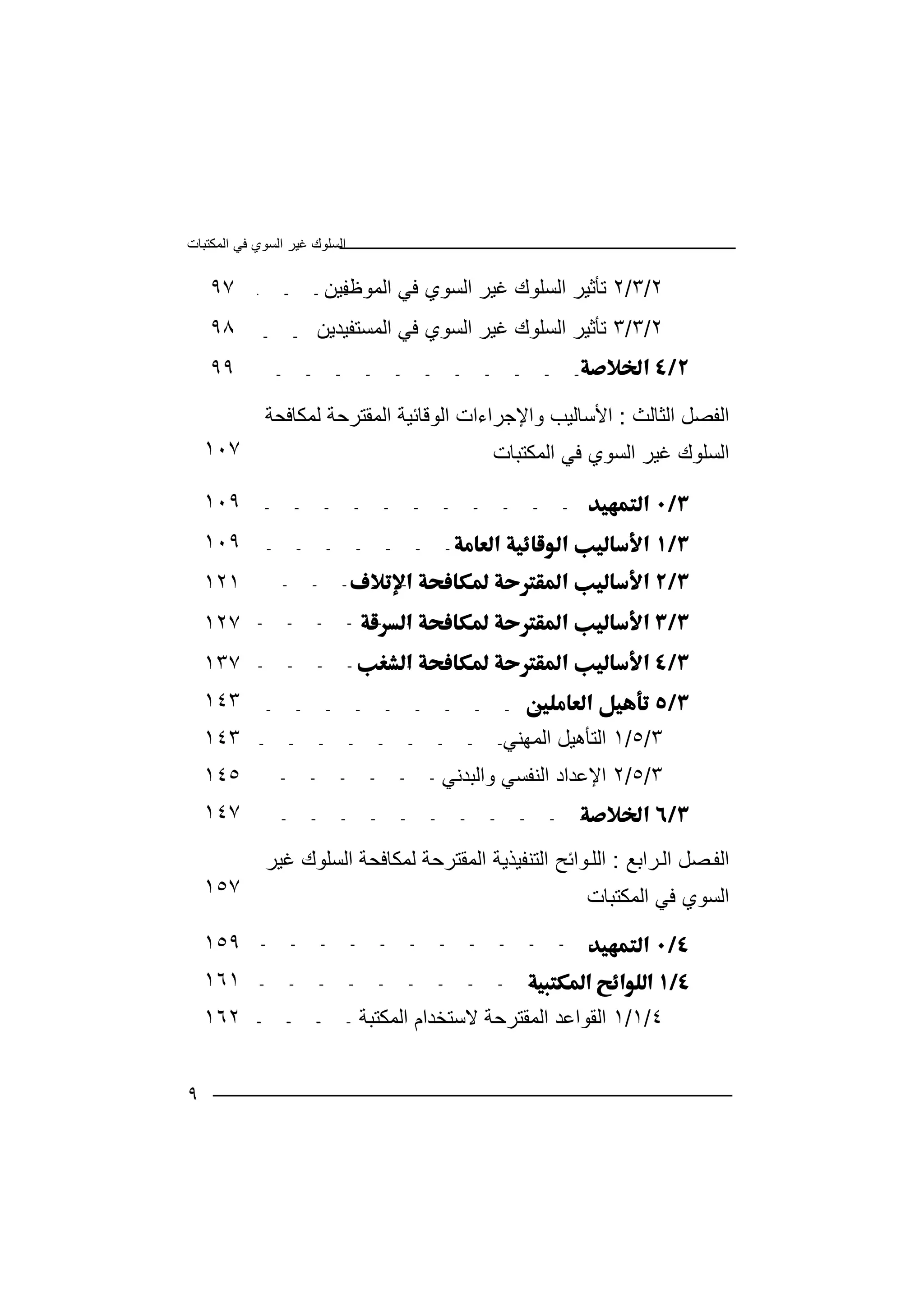 ‫اﻟﻤﻜﺘﺒﺎت‬ ‫ﻓﻲ‬ ‫اﻟﺴﻮي‬ ‫ﻏﯿﺮ‬ ‫اﻟﺴﻠﻮك‬
٩
٩٧ ٢/٣/٢‫اﻟﻤﻮﻇﻔﯿﻦ‬ ‫ﻓﻲ‬ ‫اﻟﺴﻮي‬ ‫ﻏﯿﺮ‬ ‫اﻟﺴﻠﻮك‬ ‫ﺗﺄﺛﯿﺮ‬
٩٨ ٢/٣/٣‫ﺗﺄﺛﯿﺮ‬‫اﻟﻤﺴﺘﻔﯿﺪﯾﻦ‬ ‫ﻓﻲ‬ ‫اﻟﺴﻮي‬ ‫ﻏﯿﺮ‬ ‫اﻟﺴﻠﻮك‬
٩٩ 
١٠٧
‫اﻟﺜﺎﻟﺚ‬ ‫اﻟﻔﺼﻞ‬:‫ﻟﻤﻜﺎﻓﺤﺔ‬ ‫اﻟﻤﻘﺘﺮﺣﺔ‬ ‫اﻟﻮﻗﺎﺋﯿﺔ‬ ‫واﻹﺟﺮاءات‬ ‫اﻷﺳﺎﻟﯿﺐ‬
‫اﻟﻤﻜﺘﺒﺎت‬ ‫ﻓﻲ‬ ‫اﻟﺴﻮي‬ ‫ﻏﯿﺮ‬ ‫اﻟﺴﻠﻮك‬
١٠٩ 
١٠٩ 
١٢١ 
١٢٧ 
١٣٧ 
١٤٣ 
١٤٣ ٣/٥/١‫اﻟﻤﮭﻨﻲ‬ ‫اﻟﺘﺄھﯿﻞ‬
١٤٥ ٣/٥/٢‫واﻟﺒﺪﻧﻲ‬ ‫اﻟﻨﻔﺴﻲ‬ ‫اﻹﻋﺪاد‬
١٤٧ 
١٥٧
‫ﺮاﺑﻊ‬‫اﻟ‬ ‫ﺼﻞ‬‫اﻟﻔ‬:‫ﻏﯿﺮ‬ ‫اﻟﺴﻠﻮك‬ ‫ﻟﻤﻜﺎﻓﺤﺔ‬ ‫اﻟﻤﻘﺘﺮﺣﺔ‬ ‫اﻟﺘﻨﻔﯿﺬﯾﺔ‬ ‫ﻮاﺋﺢ‬‫اﻟﻠ‬
‫اﻟﻤﻜﺘ‬ ‫ﻓﻲ‬ ‫اﻟﺴﻮي‬‫ﺒﺎت‬
١٥٩ 
١٦١ 
١٦٢ ٤/١/١‫اﻟﻤﻜﺘﺒﺔ‬ ‫ﻻﺳﺘﺨﺪام‬ ‫اﻟﻤﻘﺘﺮﺣﺔ‬ ‫اﻟﻘﻮاﻋﺪ‬
 