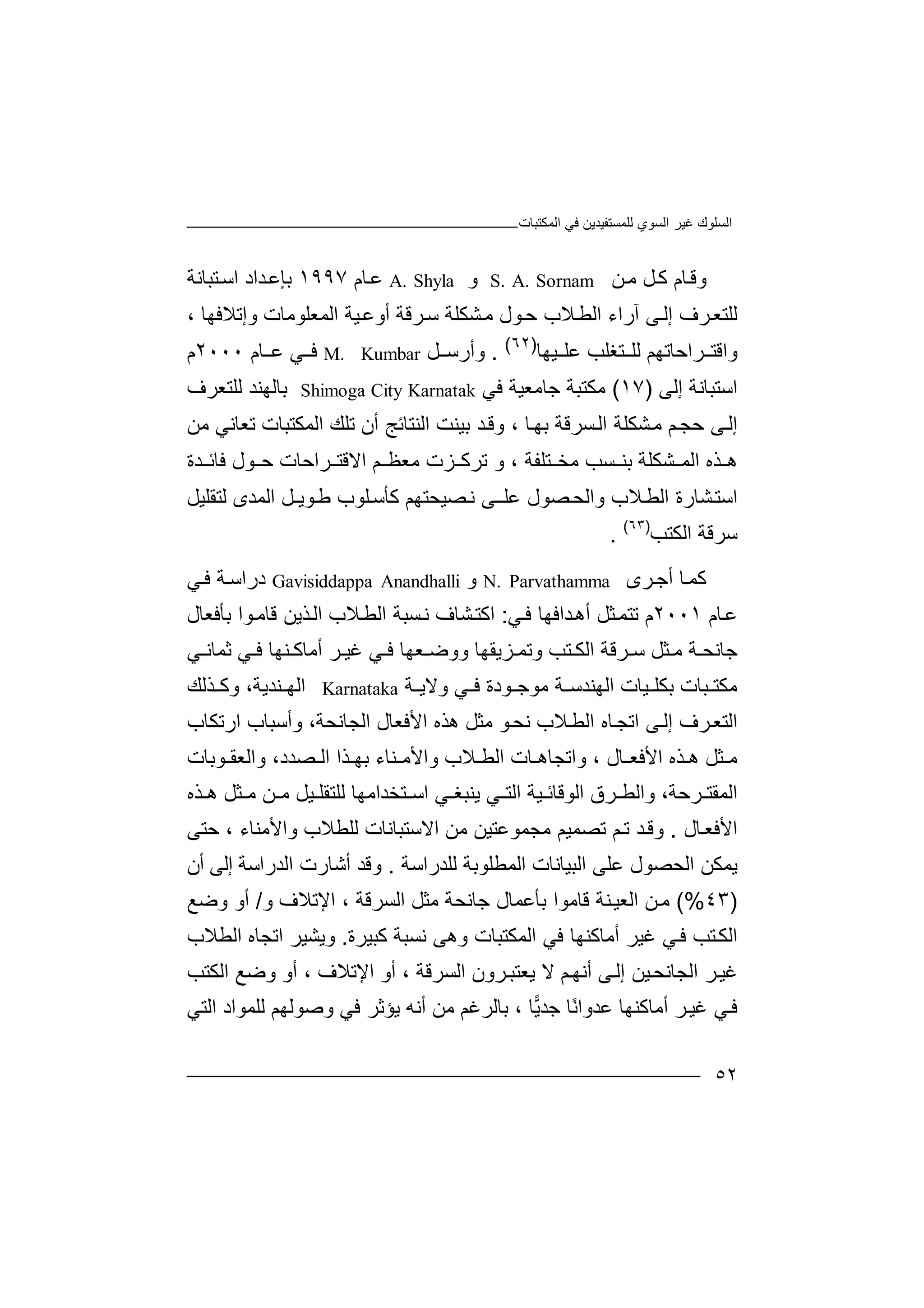 ‫ﻏﯿﺮ‬ ‫اﻟﺴﻠﻮك‬‫اﻟﻤﻜﺘﺒﺎت‬ ‫ﻓﻲ‬ ‫ﻟﻠﻤﺴﺘﻔﯿﺪﯾﻦ‬ ‫اﻟﺴﻮي‬
٥٢
‫و‬‫ﺎم‬‫ﻗ‬‫ﻞ‬‫ﻛ‬‫ﻦ‬‫ﻣ‬S. A. Sornam‫و‬A. Shyla‫ﺎم‬‫ﻋ‬١٩٩٧‫ﺑﺈﻋ‬‫ﺪ‬‫اد‬‫ا‬‫ﺳ‬‫ﺘ‬‫ﺒ‬‫ﺎﻧ‬‫ﺔ‬
‫ﻟ‬‫ﻠﺘﻌ‬‫ﺮف‬‫ﻰ‬‫إﻟ‬‫آ‬‫ر‬‫ا‬‫ء‬‫ا‬‫ﻟ‬‫ﻄ‬‫ﻼ‬‫ب‬‫ﻮ‬‫ﺣ‬، ‫وإﺗﻼﻓﮭﺎ‬ ‫اﻟﻤﻌﻠﻮﻣﺎت‬ ‫ﯿﺔ‬‫أوﻋ‬ ‫ﺮﻗﺔ‬‫ﺳ‬ ‫ﺸﻜﻠﺔ‬‫ﻣ‬ ‫ل‬
‫ﺮاﺣﺎﺗﮭ‬ ‫واﻗﺘ‬‫ﻢ‬‫ﻟﻠ‬‫ﺘﻐ‬‫ﻠﺐ‬‫ﻋ‬‫ﯿ‬ ‫ﻠ‬‫ﮭﺎ‬)٦٢(
.‫وأر‬‫ﺳ‬‫ﻞ‬M. Kumbar‫ﻓ‬‫ﻋ‬ ‫ﻲ‬‫ﺎ‬‫م‬٢٠٠٠‫م‬
‫اﺳ‬‫ﺘﺒ‬‫ﺎ‬‫ﻧ‬‫ﺔ‬‫إ‬‫ﻟ‬‫ﻰ‬)١٧(‫ﻣ‬‫ﺟﺎﻣ‬ ‫ﻜﺘﺒﺔ‬‫ﻌﯿ‬‫ﻓﻲ‬ ‫ﺔ‬Shimoga City Karnatak‫ﺑ‬‫ﺎﻟﮭ‬‫ﻨ‬‫ﻟﻠﺘ‬ ‫ﺪ‬‫ﻌ‬‫ﺮف‬
‫ﻢ‬‫ﺣﺠ‬ ‫ﻰ‬‫إﻟ‬‫ﺸﻜ‬‫ﻣ‬‫ﻠﺔ‬‫ﺴﺮﻗﺔ‬‫اﻟ‬‫ﺎ‬‫ﺑﮭ‬‫و‬ ،‫ﻗ‬‫ﺑ‬ ‫ﺪ‬‫ﯿ‬‫ﻨﺖ‬‫اﻟﻨﺘ‬‫ﺎﺋ‬‫أ‬ ‫ﺞ‬‫ن‬‫ﺗﻠﻚ‬‫اﻟ‬‫ﻣﻦ‬ ‫ﺗﻌﺎﻧﻲ‬ ‫ﻤﻜﺘﺒﺎت‬
‫ﺑ‬ ‫ﺸﻜﻠﺔ‬ ‫اﻟﻤ‬ ‫ﺬه‬ ‫ھ‬‫ﺴ‬ ‫ﻨ‬‫ﻣ‬ ‫ﺐ‬‫ﺨ‬‫و‬ ، ‫ﺘﻠﻔﺔ‬‫ﺰ‬ ‫ﺗﺮﻛ‬‫ت‬‫ﻣ‬‫ﻌ‬‫ﻢ‬ ‫ﻈ‬‫اﻻﻗ‬‫ﺮ‬ ‫ﺘ‬‫اﺣ‬‫ﺎت‬‫ﻮ‬ ‫ﺣ‬‫ل‬‫ﻓﺎ‬‫ﺋ‬‫ﺪة‬
‫ﺸ‬‫اﺳﺘ‬‫ﺎ‬‫ﻼ‬‫اﻟﻄ‬ ‫رة‬‫ﻠﻮ‬‫ﻛﺄﺳ‬ ‫ﺼﯿﺤﺘﮭﻢ‬‫ﻧ‬ ‫ﻰ‬‫ﻋﻠـ‬ ‫ﺼﻮل‬‫واﻟﺤ‬ ‫ب‬‫ا‬ ‫ﻮﯾـﻞ‬‫ﻃ‬ ‫ب‬‫ﻟﺘﻘﻠ‬ ‫ﻟﻤﺪى‬‫ﯿ‬‫ﻞ‬
‫ﺳﺮﻗ‬‫ﺔ‬‫ا‬‫ﻟﻜ‬‫ﺘ‬‫ﺐ‬)٦٣(
.
‫ﻛ‬‫ﺎ‬‫ﻤ‬‫أ‬‫ﺮى‬‫ﺟ‬N. Parvathamma‫و‬Gavisiddappa Anandhalli‫د‬‫راﺳ‬‫ﺔ‬‫ﻓ‬‫ﻲ‬
‫ﻋ‬‫ﺎ‬‫م‬٢٠٠١‫ﺗﺘ‬ ‫م‬‫ﺜ‬‫ﻤ‬‫أ‬ ‫ﻞ‬‫ھ‬‫ﺪاﻓ‬‫ﮭ‬‫ﻓ‬ ‫ﺎ‬‫ﻲ‬:‫ﺸ‬‫اﻛﺘ‬‫ﻧ‬ ‫ﺎف‬‫ﺴ‬‫ﺒ‬‫ﺔ‬‫ﻼ‬‫اﻟﻄ‬‫ب‬‫ا‬‫ﺑﺄﻓﻌﺎل‬ ‫ﻮا‬‫ﻗﺎﻣ‬ ‫ﺬﯾﻦ‬‫ﻟ‬
‫ووﺿ‬ ‫ﺰﯾﻘﮭﺎ‬ ‫وﺗﻤ‬ ‫ﺘﺐ‬ ‫اﻟﻜ‬ ‫ﺮﻗﺔ‬ ‫ﺳ‬ ‫ﺜﻞ‬ ‫ﻣ‬ ‫ﺔ‬ ‫ﺟﺎﻧﺤ‬‫ﻌﮭ‬‫ﻨ‬ ‫أﻣﺎﻛ‬ ‫ﺮ‬ ‫ﻏﯿ‬ ‫ﻲ‬ ‫ﻓ‬ ‫ﺎ‬‫ﮭﺎ‬‫ﻲ‬ ‫ﺛﻤﺎﻧ‬ ‫ﻲ‬ ‫ﻓ‬
‫اﻟﮭﻨﺪﺳ‬ ‫ﯿﺎت‬ ‫ﺑﻜﻠ‬ ‫ﺒﺎت‬ ‫ﻣﻜﺘ‬‫ﺔ‬‫ﻣﻮ‬‫ﺟ‬‫و‬ ‫ﻲ‬ ‫ﻓ‬ ‫ﻮدة‬‫ﻻ‬‫ﯾ‬‫ﺔ‬Karnataka‫ا‬‫ﻟ‬‫ﻨ‬ ‫ﮭ‬‫ﺪ‬‫ﯾﺔ‬،‫و‬‫ﺬ‬ ‫ﻛ‬‫ﻟﻚ‬
‫اﻟ‬‫ﺘ‬‫ﺮ‬‫ﻌ‬‫ف‬‫ﻰ‬‫إﻟ‬‫ا‬‫ﺗﺠ‬‫ﺎه‬‫ا‬‫ﻟﻄ‬‫ﻼب‬‫ھ‬ ‫ﻣﺜﻞ‬ ‫ﻮ‬‫ﻧﺤ‬‫ﺬه‬‫ا‬‫ﻷ‬‫ﻓﻌ‬‫ﺎل‬‫ا‬‫ﻟﺠ‬‫وأﺳ‬ ،‫ﺎﻧﺤﺔ‬‫ﺒ‬‫ﺎب‬‫ا‬‫رﺗﻜ‬‫ﺎ‬‫ب‬
، ‫ﺎل‬ ‫اﻷﻓﻌ‬ ‫ﺬه‬ ‫ھ‬ ‫ﺜﻞ‬ ‫ﻣ‬‫ﻼ‬ ‫اﻟﻄ‬ ‫ﺎت‬ ‫واﺗﺠﺎھ‬‫ب‬‫واﻷﻣ‬‫ﻨ‬‫ﺎ‬‫ء‬‫ﻮﺑﺎت‬ ‫واﻟﻌﻘ‬ ،‫ﺼﺪد‬ ‫اﻟ‬ ‫ﺬا‬ ‫ﺑﮭ‬
،‫ﺮﺣﺔ‬ ‫اﻟﻤﻘﺘ‬‫واﻟﻄ‬‫ا‬ ‫ﺮق‬‫ﻟﻮﻗﺎ‬‫ﻲ‬ ‫اﻟﺘ‬ ‫ﯿﺔ‬ ‫ﺋ‬‫ﯾﻨ‬‫ﻲ‬ ‫ﺒﻐ‬‫ا‬‫ﯿ‬ ‫ﻟﻠﺘﻘﻠ‬ ‫ﺘﺨﺪاﻣﮭﺎ‬ ‫ﺳ‬‫ﻞ‬‫ﻦ‬ ‫ﻣ‬‫ﺬه‬ ‫ھ‬ ‫ﺜﻞ‬ ‫ﻣ‬
‫ﺎل‬‫اﻷﻓﻌ‬.‫و‬‫ﺪ‬‫ﻗ‬‫ﺗ‬‫ﻢ‬‫ﺗﺼ‬‫ﻤﯿ‬‫ﻢ‬‫ﻣﺠﻤ‬‫ﻮ‬‫ﻋﺘﯿﻦ‬‫ﻣ‬‫ﻦ‬‫ا‬‫ﻻ‬‫ﺳ‬‫ﺘ‬‫ﺒ‬‫ﺎ‬‫ﻧﺎت‬‫ﻟ‬‫ﻠﻄ‬‫ﻼ‬‫ب‬‫و‬‫اﻷﻣﻨﺎء‬،‫ﺣ‬‫ﺘﻰ‬
‫ﯾ‬‫ﻤ‬‫اﻟﺤﺼ‬ ‫ﻜﻦ‬‫ﻮ‬‫ﻟﻠﺪ‬ ‫اﻟﻤﻄﻠﻮﺑﺔ‬ ‫اﻟﺒﯿﺎﻧﺎت‬ ‫ﻋﻠﻰ‬ ‫ل‬‫راﺳﺔ‬.‫و‬‫ﻗﺪ‬‫أ‬‫ﺷﺎ‬‫رت‬‫ا‬‫ﻟﺪ‬‫را‬‫ﺳﺔ‬‫إ‬‫ﻟﻰ‬‫أ‬‫ن‬
)٤٣(%‫ﻦ‬‫ﻣ‬‫اﻟﻌ‬‫ﻨﺔ‬‫ﯿ‬‫ﻗﺎ‬‫ﻣﻮا‬‫ﺑﺄﻋ‬‫ﻤ‬‫ﺎل‬‫ﺟﺎﻧﺤ‬‫ﺔ‬‫و‬ ‫اﻹﺗﻼف‬ ، ‫اﻟﺴﺮﻗﺔ‬ ‫ﻣﺜﻞ‬/‫وﺿﻊ‬ ‫أو‬
‫أﻣ‬ ‫ﻏﯿﺮ‬ ‫ﻲ‬‫ﻓ‬ ‫ﺘﺐ‬‫اﻟﻜ‬‫ﺎﻛ‬‫ﻨﮭ‬‫اﻟﻤﻜﺘﺒﺎ‬ ‫ﻓﻲ‬ ‫ﺎ‬‫ت‬‫وھ‬‫ﻛﺒﯿﺮة‬ ‫ﻧﺴﺒﺔ‬ ‫ﻰ‬.‫ا‬ ‫اﺗﺠﺎه‬ ‫وﯾﺸﯿﺮ‬‫ﻟ‬‫ﻄﻼب‬
‫ﯿ‬‫اﻟﺠﺎﻧﺤ‬ ‫ﺮ‬‫ﻏﯿ‬‫ﻦ‬‫إﻟ‬‫ﻰ‬‫أﻧ‬‫ﻢ‬‫ﮭ‬‫ﯾ‬ ‫ﻻ‬‫ﻌﺘ‬‫ﺮ‬‫ﺒ‬‫و‬‫ن‬‫ا‬‫ﻟ‬‫ﺴ‬‫ﺮ‬‫ﻗﺔ‬،‫أو‬‫ا‬‫ﻹ‬‫ﺗﻼ‬‫ف‬،‫أ‬‫و‬‫وﺿ‬‫ﻊ‬‫اﻟﻜﺘﺐ‬
‫ﻋ‬ ‫أﻣﺎﻛﻨﮭﺎ‬ ‫ﺮ‬‫ﻏﯿ‬ ‫ﻲ‬‫ﻓ‬‫ﺎ‬‫ﯾ‬‫ﺟﺪ‬ ‫ًﺎ‬‫ﻧ‬‫ﺪوا‬،‫ﺑﺎﻟ‬‫ﺮ‬‫ﻏﻢ‬‫ﻣ‬‫أ‬ ‫ﻦ‬‫ﻧﮫ‬‫ﯾ‬‫ﺆﺛ‬‫ﺮ‬‫ﻓﻲ‬‫و‬‫ﺻﻮ‬‫ﻟﮭ‬‫ﻢ‬‫ﻟﻠ‬‫ﻤ‬‫اﻟﺘ‬ ‫ﻮاد‬‫ﻲ‬
 