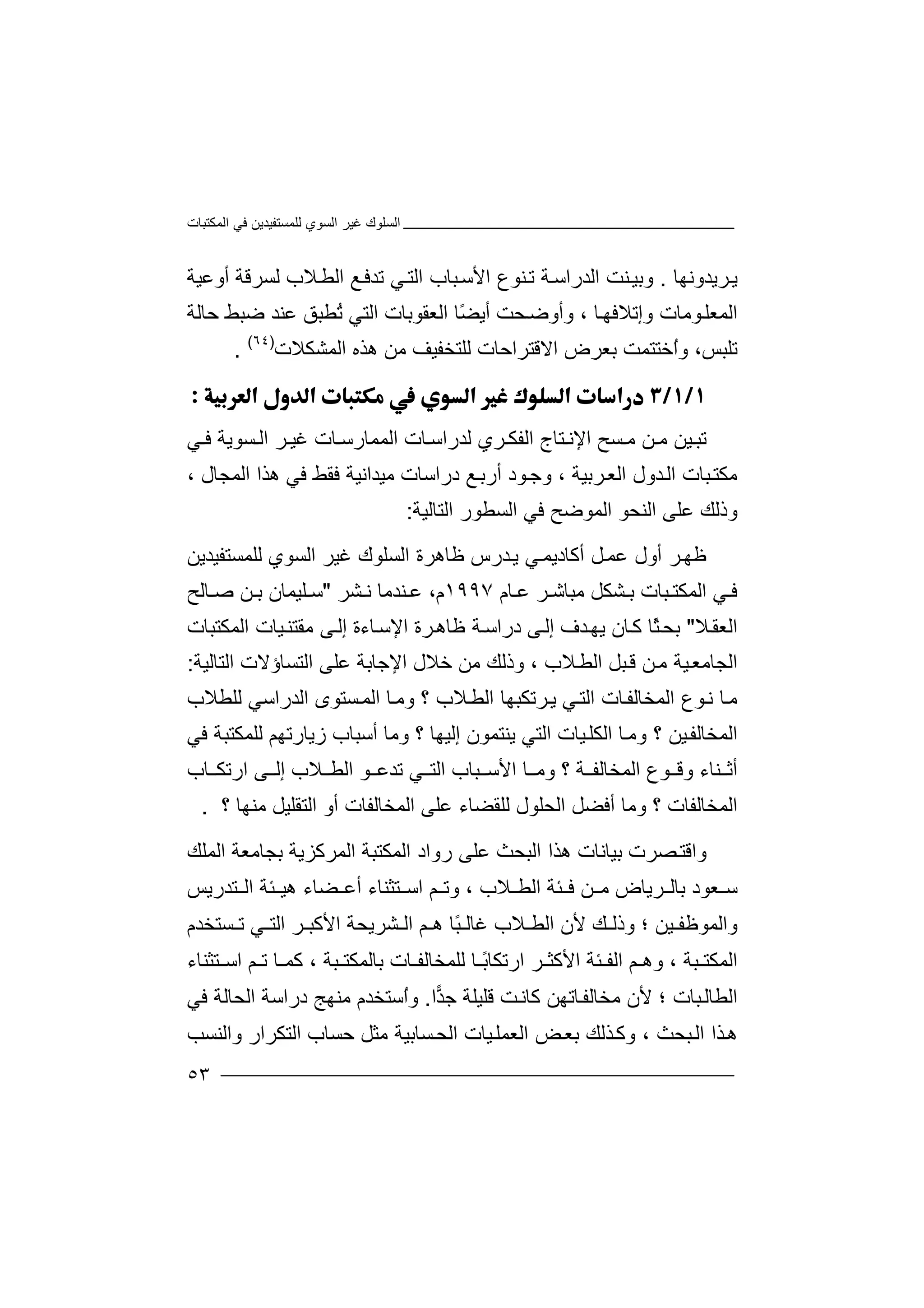 ‫اﻟﻤﻜﺘﺒﺎت‬ ‫ﻓﻲ‬ ‫ﻟﻠﻤﺴﺘﻔﯿﺪﯾﻦ‬ ‫اﻟﺴﻮي‬ ‫ﻏﯿﺮ‬ ‫اﻟﺴﻠﻮك‬
٥٣
‫ﺮ‬‫ﯾ‬‫ﯾ‬‫ﺪ‬‫وﻧﮭﺎ‬.‫وﺑﯿ‬‫ا‬ ‫ﻨﺖ‬‫ﻟ‬‫ﺪ‬‫ر‬‫ﺔ‬‫اﺳ‬‫ﺗ‬‫ﻨﻮ‬‫ع‬‫اﻷ‬‫ﺳ‬‫ﺒﺎ‬‫ب‬‫اﻟ‬‫ﻲ‬‫ﺘ‬‫ﺗﺪ‬‫ﻓ‬‫ا‬ ‫ﻊ‬‫ﻟ‬‫ﻼ‬‫ﻄ‬‫ب‬‫أوﻋﯿﺔ‬ ‫ﻟﺴﺮﻗﺔ‬
‫ﻮﻣ‬‫اﻟﻤﻌﻠ‬‫ﺎ‬‫و‬ ‫ت‬‫إ‬‫ﺎ‬‫ﺗﻼﻓﮭ‬،‫وأ‬‫و‬‫ﺤﺖ‬‫ﺿ‬ً‫ﻀ‬‫أﯾ‬‫ا‬ ‫ﺎ‬‫ﻟ‬‫ﻌﻘﻮ‬‫ﺑ‬‫ﺎت‬‫ا‬‫ﻟﺘﻲ‬ُ‫ﺗ‬‫ﻄﺒﻖ‬‫ﺣﺎﻟ‬ ‫ﺿﺒﻂ‬ ‫ﻋﻨﺪ‬‫ﺔ‬
‫ﺗﻠ‬‫ﺒ‬‫ُﺧﺘ‬‫ا‬‫و‬ ،‫ﺲ‬‫ﺑﻌ‬ ‫ﺘﻤﺖ‬‫ﺮ‬‫اﻻﻗﺘ‬ ‫ض‬‫ﺮ‬‫اﺣﺎت‬‫ﻟ‬‫ﻠﺘ‬‫ﺨ‬‫ﻔ‬‫ﯿ‬‫ھ‬ ‫ﻣﻦ‬ ‫ﻒ‬‫ﺬ‬‫ه‬‫ا‬‫ﻟ‬‫ﻤﺸﻜ‬‫ﻼ‬‫ت‬)٦٤(
.

‫ﺗ‬‫ﯿﻦ‬‫ﺒ‬‫ﻦ‬ ‫ﻣ‬‫ﻣ‬‫ﺴﺢ‬‫ا‬‫ﻹﻧ‬‫ﺘ‬‫ﺎج‬‫ا‬‫ﻟﻔﻜ‬‫ﺮ‬‫ﻟ‬ ‫ي‬‫ﺪ‬‫ﻲ‬ ‫ﻓ‬ ‫ﺴﻮﯾﺔ‬ ‫اﻟ‬ ‫ﺮ‬ ‫ﻏﯿ‬ ‫ﺎت‬ ‫اﻟﻤﻤﺎرﺳ‬ ‫ﺎت‬‫راﺳ‬
‫ﺮﺑﯿﺔ‬‫اﻟﻌ‬ ‫ﺪول‬‫اﻟ‬ ‫ﺒﺎت‬‫ﻣﻜﺘ‬،‫وﺟ‬‫ﻮ‬‫د‬‫أ‬‫ا‬ ‫ھﺬا‬ ‫ﻓﻲ‬ ‫ﻓﻘﻂ‬ ‫ﻣﯿﺪاﻧﯿﺔ‬ ‫دراﺳﺎت‬ ‫ﻊ‬‫رﺑ‬‫ﻟ‬، ‫ﻤﺠﺎل‬
‫وذﻟﻚ‬‫ا‬ ‫اﻟﻨﺤﻮ‬ ‫ﻋﻠﻰ‬‫ﻟﻤﻮﺿ‬‫ﻓ‬ ‫ﺢ‬‫اﻟﺘﺎﻟﯿ‬ ‫اﻟﺴﻄﻮر‬ ‫ﻲ‬‫ﺔ‬:
‫ﻇ‬‫ﺮ‬‫ﮭ‬‫أ‬‫ول‬‫ﻋ‬‫ﻞ‬‫ﻤ‬‫أ‬‫ﻛﺎد‬‫ﯾ‬‫ﻲ‬‫ﻤ‬‫ﯾ‬‫ﺪرس‬‫ﻇﺎھ‬‫ﺮ‬‫ﻟﻠﻤﺴﺘﻔﯿﺪﯾﻦ‬ ‫اﻟﺴﻮي‬ ‫ﻏﯿﺮ‬ ‫اﻟﺴﻠﻮك‬ ‫ة‬
‫ﺮ‬ ‫ﻣﺒﺎﺷ‬ ‫ﺸﻜﻞ‬ ‫ﺑ‬ ‫ﺒﺎت‬ ‫اﻟﻤﻜﺘ‬ ‫ﻲ‬ ‫ﻓ‬‫ﻋ‬‫ﺎم‬١٩٩٧،‫م‬‫ﻋ‬‫ﻨﺪﻣ‬‫ﺎ‬‫ﺸ‬ ‫ﻧ‬‫ﺮ‬"‫ﺳ‬‫ﻠﯿﻤ‬‫ﺎ‬‫ﺑ‬ ‫ن‬‫ﻦ‬‫ﺎ‬ ‫ﺻ‬‫ﻟ‬‫ﺢ‬
‫ا‬‫ﻟ‬‫ﻼ‬‫ﻌﻘ‬"‫ﺑ‬‫ًﺎ‬‫ﺜ‬‫ﺤ‬‫ﺎن‬‫ﻛ‬‫ﯾ‬‫ﺪف‬‫ﮭ‬‫ﻰ‬‫إﻟ‬‫درا‬‫ﺳ‬‫ﻇ‬ ‫ﺔ‬‫ﺎ‬‫ﺮة‬‫ھ‬‫اﻹ‬‫ﺳ‬‫ﺎءة‬‫ﻰ‬‫إﻟ‬‫ﻣ‬‫ﻘﺘﻨ‬‫ﯿ‬‫ﺎت‬‫ا‬‫ﻟﻤﻜ‬‫ﺘ‬‫ﺒﺎت‬
‫ا‬‫ﻟ‬‫ﺠ‬‫ﺎ‬‫ﻣ‬‫ﻌ‬‫ﯿ‬‫ﺔ‬‫ﻦ‬‫ﻣ‬‫ﺒﻞ‬‫ﻗ‬‫اﻟ‬‫ﻄ‬‫ﻼب‬،‫و‬‫ذﻟ‬‫ﻚ‬‫ﻣﻦ‬‫ﺧﻼ‬‫ل‬‫ا‬‫ﻹ‬‫ﺟ‬‫ﺎﺑ‬‫ﺔ‬‫ا‬ ‫ﻋﻠﻰ‬‫اﻟﺘﺎﻟ‬ ‫ﻟﺘﺴﺎؤﻻت‬‫ﯿ‬‫ﺔ‬:
‫ﻣ‬‫ﺎ‬‫ﻮ‬‫ﻧ‬‫ع‬‫اﻟ‬‫ﻤ‬‫ا‬ ‫ﺎت‬‫ﺨﺎﻟﻔ‬‫ﻟ‬‫ﺘ‬‫ﻲ‬‫ﯾ‬‫ﺮ‬‫ﺗ‬‫ﻜ‬‫ﺒﮭﺎ‬‫ﻼ‬‫اﻟﻄ‬‫؟‬ ‫ب‬‫ﺎ‬‫وﻣ‬‫ﺴ‬‫اﻟﻤ‬‫ﺘﻮى‬‫ﻟﻠﻄﻼب‬ ‫اﻟﺪراﺳﻲ‬
‫ا‬ ‫ﺎ‬‫وﻣ‬ ‫؟‬ ‫ﯿﻦ‬‫اﻟﻤﺨﺎﻟﻔ‬‫ﻟﻜ‬‫ﻠ‬‫ﯿ‬‫ﺎت‬‫ا‬‫ﻟﺘ‬‫ﻲ‬‫ﯾﻨﺘ‬‫ﻤ‬‫ﻮن‬‫إ‬‫ﻟ‬‫ﯿﮭﺎ‬‫؟‬‫و‬‫أﺳﺒ‬ ‫ﻣﺎ‬‫ﺎب‬‫ﻓﻲ‬ ‫ﻟﻠﻤﻜﺘﺒﺔ‬ ‫زﯾﺎرﺗﮭﻢ‬
‫وﻗ‬ ‫ﻨﺎء‬ ‫أﺛ‬‫ﻮ‬‫وﻣ‬ ‫؟‬ ‫ﺔ‬ ‫اﻟﻤﺨﺎﻟﻔ‬ ‫ع‬‫ﺎ‬‫ﻼب‬ ‫اﻟﻄ‬ ‫ﻮ‬ ‫ﺗﺪﻋ‬ ‫ﻲ‬ ‫اﻟﺘ‬ ‫ﺒﺎب‬ ‫اﻷﺳ‬‫إﻟ‬‫ا‬ ‫ﻰ‬‫ر‬‫ﺗ‬‫ﺎ‬ ‫ﻜ‬‫ب‬
‫ا‬‫ﻟﻤﺨﺎ‬‫ﻟﻔ‬‫ﺎت‬‫وﻣ‬ ‫؟‬‫ﺎ‬‫أ‬‫اﻟﺤ‬ ‫ﻓﻀﻞ‬‫ﻠ‬‫ﻟﻠﻘﻀ‬ ‫ﻮل‬‫ﺎ‬‫ء‬‫ﻋﻠ‬‫ﻰ‬‫ا‬‫ﻟ‬‫ﻤ‬‫ﺨ‬‫ﺎﻟﻔ‬‫ﺎ‬‫ت‬‫أ‬‫اﻟﺘﻘﻠ‬ ‫و‬‫ﻣﻨﮭﺎ‬ ‫ﯿﻞ‬‫؟‬.
‫و‬‫ﺼ‬‫اﻗﺘ‬‫ﺮت‬‫ﺑ‬‫ﯿﺎﻧﺎت‬‫ھ‬‫ﺬ‬‫اﻟﺒ‬ ‫ا‬‫ﺤ‬‫ﺚ‬‫ﻋﻠﻰ‬‫اﻟﻤﺮﻛﺰ‬ ‫اﻟﻤﻜﺘﺒﺔ‬ ‫رواد‬‫ﺑﺠﺎﻣﻌﺔ‬ ‫ﯾﺔ‬‫ا‬‫ﻟﻤﻠ‬‫ﻚ‬
‫ﻌ‬ ‫ﺳ‬‫ﻮ‬‫ﺑ‬ ‫د‬‫ﺎ‬‫ﺮﯾ‬ ‫ﻟ‬‫ﺎ‬‫ﻣ‬ ‫ض‬‫ﻦ‬‫ﺌ‬ ‫ﻓ‬‫ﺔ‬‫اﻟ‬‫ﻄ‬‫ﺘﺪرﯾﺲ‬ ‫اﻟ‬ ‫ﺌﺔ‬ ‫ھﯿ‬ ‫ﻀﺎء‬ ‫أﻋ‬ ‫ﺘﺜﻨﺎء‬ ‫اﺳ‬ ‫ﻢ‬ ‫وﺗ‬ ، ‫ﻼب‬
‫وا‬‫ﻟ‬‫ﻷ‬ ‫ﻚ‬ ‫وذﻟ‬ ‫؛‬ ‫ﯿﻦ‬ ‫ﻤﻮﻇﻔ‬‫ًﺎ‬‫ﺒ‬ ‫ﻏﺎﻟ‬ ‫ﻼب‬ ‫اﻟﻄ‬ ‫ن‬‫ﻢ‬ ‫ھ‬‫ا‬‫اﻷﻛ‬ ‫ﺸﺮﯾﺤﺔ‬ ‫ﻟ‬‫ﺒ‬‫ا‬ ‫ﺮ‬‫ﻟ‬‫ﺴﺘﺨﺪم‬ ‫ﺗ‬ ‫ﻲ‬ ‫ﺘ‬
‫اﻟﻤ‬‫ﻜﺘ‬‫ﺒﺔ‬‫و‬ ،‫ھ‬‫ﻢ‬‫اﻟﻔ‬‫ﺌ‬‫ﺔ‬‫اﻷ‬‫ﻛﺜ‬‫ﺮ‬‫ار‬‫ﺗﻜ‬‫ﺎ‬ً‫ﺑ‬‫ﺎ‬‫ﻟﻠ‬‫ﻤ‬‫ﺨ‬‫ﺎﻟﻔ‬‫ﺎت‬‫ﺒ‬ ‫ﺑﺎﻟﻤﻜﺘ‬‫ﺔ‬،‫ﻛ‬‫ﻤ‬‫ﺎ‬‫ﺗ‬‫اﺳ‬ ‫ﻢ‬‫ﺘﺜﻨ‬‫ﺎ‬‫ء‬
‫اﻟ‬‫ﺒﺎ‬‫ﻄﺎﻟ‬‫ﻷن‬ ‫؛‬ ‫ت‬‫ﻣﺨﺎ‬‫ﺎﺗ‬‫ﻟﻔ‬‫ﮭ‬‫ﻦ‬‫ﻛﺎ‬‫ﺖ‬‫ﻧ‬‫ﻗ‬‫ﻠﯿ‬‫ﻠﺔ‬‫ﺟ‬‫ﺪ‬‫ا‬.‫و‬ُ‫ا‬‫ﺳﺘ‬‫ﺨﺪم‬‫ﻣﻨﮭ‬‫ﺞ‬‫د‬‫ر‬‫ا‬‫ﺳﺔ‬‫ا‬‫ﻟﺤﺎ‬‫ﻟ‬‫ﻓ‬ ‫ﺔ‬‫ﻲ‬
‫ﺬا‬‫ھ‬‫اﻟ‬‫ﺒ‬‫ﺬﻟ‬‫وﻛ‬ ، ‫ﺤﺚ‬‫ﻚ‬‫واﻟﻨﺴﺐ‬ ‫اﻟﺘﻜﺮار‬ ‫ﺣﺴﺎب‬ ‫ﻣﺜﻞ‬ ‫ﺴﺎﺑﯿﺔ‬‫اﻟﺤ‬ ‫ﯿﺎت‬‫اﻟﻌﻤﻠ‬ ‫ﺾ‬‫ﺑﻌ‬
 