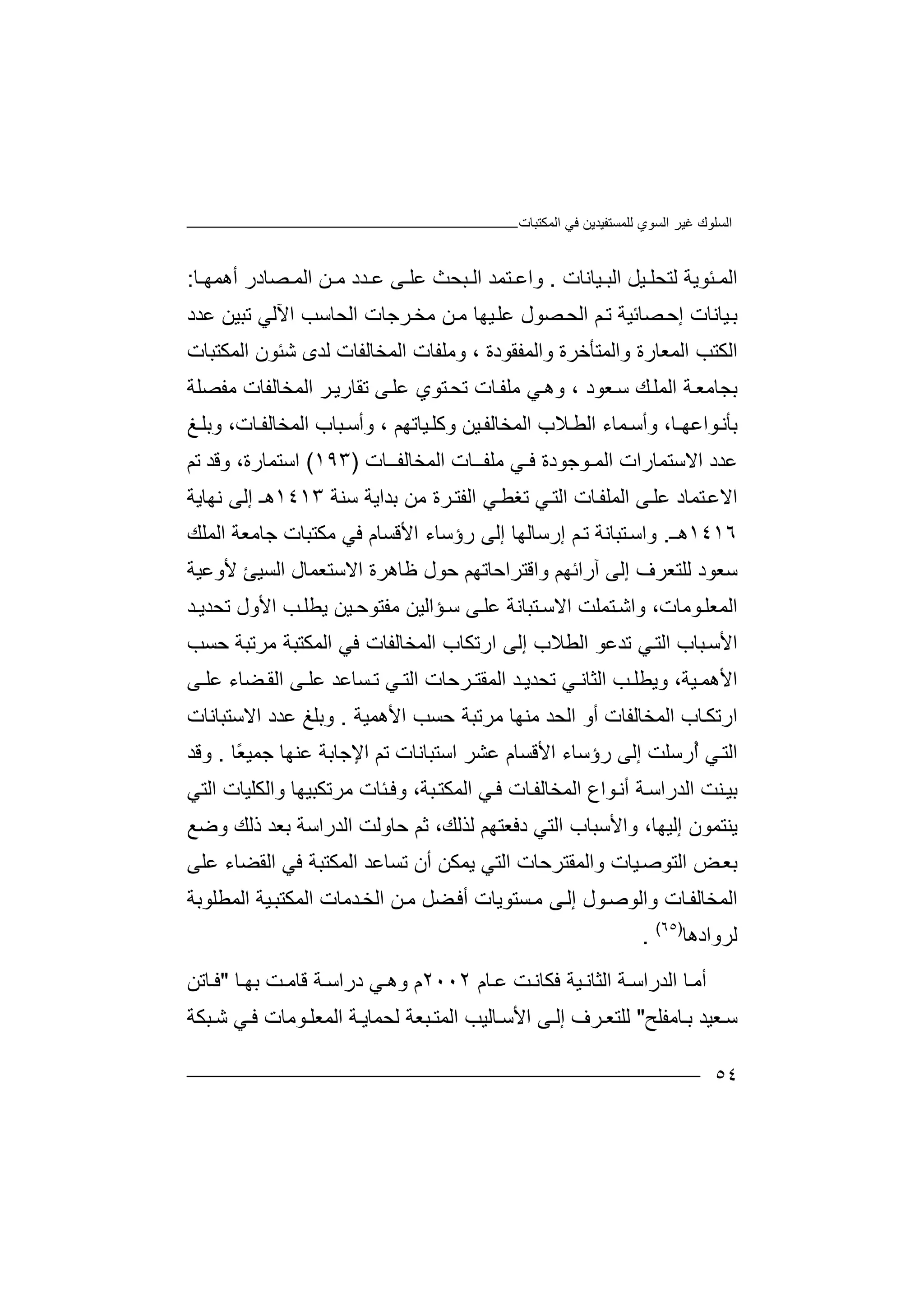 ‫ﻏﯿﺮ‬ ‫اﻟﺴﻠﻮك‬‫اﻟﻤﻜﺘﺒﺎت‬ ‫ﻓﻲ‬ ‫ﻟﻠﻤﺴﺘﻔﯿﺪﯾﻦ‬ ‫اﻟﺴﻮي‬
٥٤
‫ﯿﻞ‬ ‫ﻟﺘﺤﻠ‬ ‫ﺌﻮﯾﺔ‬ ‫اﻟﻤ‬‫اﻟﺒ‬‫ﯿ‬‫ﺎﻧﺎت‬.‫وا‬‫ﺘ‬ ‫ﻋ‬‫ﻤﺪ‬‫ا‬‫ﻟ‬‫ﺒ‬‫ﺤﺚ‬‫ﻋ‬‫ﻋ‬ ‫ﻰ‬ ‫ﻠ‬‫ﺪد‬‫ﻦ‬ ‫ﻣ‬‫اﻟﻤ‬‫ﺼﺎ‬‫د‬‫ر‬‫أ‬‫ﺎ‬ ‫ھﻤﮭ‬:
‫ﯿ‬‫ﺑ‬‫ﺎ‬‫ﺼ‬‫إﺣ‬ ‫ﻧﺎت‬‫ﺎ‬‫ﺋﯿﺔ‬‫ﺼ‬‫اﻟﺤ‬ ‫ﻢ‬‫ﺗ‬‫ﻮ‬‫ﻋ‬ ‫ل‬‫ﻦ‬‫ﻣ‬ ‫ﯿﮭﺎ‬‫ﻠ‬‫ا‬ ‫ﺮﺟﺎت‬‫ﻣﺨ‬‫ﻟ‬‫ﺤ‬‫ﺎ‬‫ﺳ‬‫ا‬ ‫ﺐ‬‫ﻵ‬‫ﻟ‬‫ﺗ‬ ‫ﻲ‬‫ﺒﯿ‬‫ﻦ‬‫ﻋ‬‫ﺪد‬
‫اﻟ‬‫ﻜ‬‫ﺘﺐ‬‫ا‬‫ﻟﻤﻌ‬‫ﺎ‬‫وﻣﻠﻔﺎ‬ ، ‫واﻟﻤﻔﻘﻮدة‬ ‫واﻟﻤﺘﺄﺧﺮة‬ ‫رة‬‫ت‬‫اﻟ‬‫ﻤ‬‫ﺨ‬‫ﺎﻟ‬‫ﻔ‬‫ﺎ‬‫ت‬‫ﻟ‬‫ﺪ‬‫ﺷ‬ ‫ى‬‫ﺌ‬‫ﻮن‬‫ا‬‫ﻟﻤﻜ‬‫ﺘ‬‫ﺒﺎت‬
‫ﻰ‬‫ﻋﻠ‬ ‫ﺘﻮي‬‫ﺗﺤ‬ ‫ﺎت‬‫ﻣﻠﻔ‬ ‫ﻲ‬‫وھ‬ ، ‫ﻌﻮد‬‫ﺳ‬ ‫ﻚ‬‫اﻟﻤﻠ‬ ‫ﺔ‬‫ﺑﺠﺎﻣﻌ‬‫اﻟﻤﺨﺎﻟﻔﺎ‬ ‫ﺮ‬‫ﺗﻘﺎرﯾ‬‫ت‬‫ﻣﻔﺼﻠﺔ‬
‫ﻮاﻋﮭ‬‫ﺑﺄﻧ‬‫ﻤ‬‫وأﺳ‬ ،‫ـﺎ‬‫ﺎء‬‫ا‬‫ﻟ‬‫ﻄ‬‫ﻼ‬‫اﻟ‬ ‫ب‬‫ﻤﺨ‬‫ﺎ‬‫ﻟﻔ‬‫ﯿ‬‫ﻦ‬‫و‬‫ﻛ‬‫ﯿ‬‫ﻠ‬‫ﺎﺗ‬‫وأﺳ‬ ، ‫ﮭﻢ‬‫ﺒ‬‫ﺎ‬‫ب‬‫اﻟﻤﺨ‬‫ﺎ‬‫ﺎ‬‫ﻟﻔ‬‫و‬ ،‫ت‬‫ﺑ‬‫ﻎ‬‫ﻠ‬
‫ﻋ‬‫ﺪ‬‫د‬‫ا‬‫ﻻ‬‫ﺳ‬‫ﺘ‬‫ﻤ‬‫ﺎ‬‫رات‬‫اﻟﻤ‬‫ـﻮﺟﻮ‬‫ﻓ‬ ‫دة‬‫ا‬ ‫ﻣﻠﻔــﺎت‬ ‫ـﻲ‬‫ﻟﻤﺨﺎ‬‫ﻟﻔــ‬‫ﺎت‬)١٩٣(‫ﺗ‬ ‫وﻗﺪ‬ ،‫اﺳﺘﻤﺎرة‬‫ﻢ‬
‫اﻻﻋ‬‫ﺘ‬‫ﻤﺎد‬‫ﻰ‬‫ﻋﻠ‬‫اﻟﻤ‬‫ﻠ‬‫ﺎت‬‫ﻔ‬‫اﻟﺘ‬‫ﻲ‬‫ﺗﻐﻄ‬‫ا‬ ‫ﻲ‬‫ﻟ‬‫ﺑ‬ ‫ﻣﻦ‬ ‫ﺮة‬‫ﻔﺘ‬‫ﺪا‬‫ﺳﻨﺔ‬ ‫ﯾﺔ‬١٤١٣‫ھـ‬‫إ‬‫ﻟﻰ‬‫ﻧ‬‫ﮭﺎﯾ‬‫ﺔ‬
١٤١٦‫ـ‬‫ھ‬.‫و‬‫اﺳ‬‫ﺘﺒ‬‫ﺎﻧ‬‫ﺔ‬‫ﻢ‬‫ﺗ‬‫إ‬‫رﺳ‬‫ر‬ ‫إﻟﻰ‬ ‫ﺎﻟﮭﺎ‬‫ؤﺳ‬‫ﺎء‬‫ا‬‫ﻣ‬ ‫ﻓﻲ‬ ‫ﻷﻗﺴﺎم‬‫ﻜﺘ‬‫ﺟﺎ‬ ‫ﺒﺎت‬‫ﻣﻌ‬‫اﻟﻤﻠ‬ ‫ﺔ‬‫ﻚ‬
‫ﺳﻌﻮد‬‫ﻟﻠﺘ‬‫ﻌﺮ‬‫إﻟﻰ‬ ‫ف‬‫آ‬‫ر‬‫ا‬‫ﺋ‬‫ﮭ‬‫ﻢ‬‫و‬‫ﻇﺎھﺮة‬ ‫ﺣﻮل‬ ‫اﻗﺘﺮاﺣﺎﺗﮭﻢ‬‫اﻻﺳﺘﻌﻤﺎ‬‫ل‬‫اﻟﺴﯿﺊ‬‫ﻷو‬‫ﻋﯿ‬‫ﺔ‬
‫ا‬‫ﻟ‬‫ﻮﻣﺎت‬‫ﻤﻌﻠ‬،‫و‬‫ا‬‫ﺘ‬‫ﺷ‬‫ﻤﻠﺖ‬‫اﻻ‬‫ﺳ‬‫ﺘﺒ‬‫ﺎﻧﺔ‬‫ﻋ‬‫ﻰ‬‫ﻠ‬‫ﺳ‬‫ﻣﻔﺘﻮ‬ ‫ﺆاﻟﯿﻦ‬‫ﯿ‬ ‫ﺣ‬‫ﻦ‬‫ﯾ‬‫ﺐ‬‫ﻄﻠ‬‫ا‬‫ﻷ‬‫و‬‫ﺗ‬ ‫ل‬‫ﺤ‬‫ﺪ‬ ‫ﺪﯾ‬
‫اﻷ‬‫ﺳ‬‫ﺒﺎب‬‫اﻟﺘ‬‫ﻲ‬‫ﺗﺪ‬‫ﻋ‬‫ا‬ ‫ﻮ‬‫ﻟ‬‫اﻟﻤﻜﺘﺒﺔ‬ ‫ﻓﻲ‬ ‫اﻟﻤﺨﺎﻟﻔﺎت‬ ‫ارﺗﻜﺎب‬ ‫إﻟﻰ‬ ‫ﻄﻼب‬‫ﻣ‬‫ﺣﺴﺐ‬ ‫ﺮﺗﺒﺔ‬
‫ﯿ‬ ‫اﻷھﻤ‬‫ﺔ‬‫ﻲ‬ ‫اﻟﺜﺎﻧ‬ ‫ﺐ‬ ‫وﯾﻄﻠ‬ ،‫ﺗﺤﺪ‬‫ﯾ‬‫ﺮﺣﺎت‬ ‫اﻟﻤﻘﺘ‬ ‫ﺪ‬‫ا‬‫ﻟﺘ‬‫ﻲ‬‫ﺗ‬‫ﺴﺎ‬‫ﻋﺪ‬‫ﻰ‬ ‫ﻋﻠ‬‫اﻟ‬‫ﻀﺎ‬ ‫ﻘ‬‫ﻋ‬ ‫ء‬‫ﻰ‬ ‫ﻠ‬
‫ار‬‫ﺗ‬‫ﻜ‬‫ﺎ‬‫ب‬‫ا‬‫ﻟ‬‫ﻤ‬‫ﺨﺎﻟ‬‫ﻔ‬‫ﺎ‬‫ت‬‫اﻟﺤﺪ‬ ‫أو‬‫ﻣﻨﮭﺎ‬‫ﻣ‬‫ﺮ‬‫ﺗ‬‫اﻷ‬ ‫ﺣﺴﺐ‬ ‫ﺒﺔ‬‫ھ‬‫ﻤ‬‫ﯿ‬‫ﺔ‬.‫و‬‫ﺑ‬‫ﻠﻎ‬‫ﻋﺪد‬‫اﻻﺳﺘﺒ‬‫ﺎ‬‫ﻧﺎ‬‫ت‬
‫ا‬‫ﻟﺘ‬‫ﻲ‬‫إﻟﻰ‬ ‫ُرﺳﻠﺖ‬‫أ‬‫ر‬‫ؤﺳ‬‫ﺎء‬‫ﻋﺸﺮ‬ ‫اﻷﻗﺴﺎم‬‫اﺳ‬‫ﺘﺒ‬‫ﺎﻧ‬‫ﺎت‬‫ﺗ‬‫ﻢ‬‫اﻹ‬‫ﺟ‬‫ﺎ‬‫ﻋﻨ‬ ‫ﺑﺔ‬‫ﮭ‬‫ﺎ‬‫ﺟ‬‫ﻤﯿ‬‫ًﺎ‬‫ﻌ‬.‫و‬‫ﻗ‬‫ﺪ‬
‫ﺑ‬‫ﯿ‬‫ﻨ‬‫ﺖ‬‫اﻟ‬‫ﺪر‬‫اﺳ‬‫ﺔ‬‫أ‬‫ﻧ‬‫ﻮ‬‫ا‬‫ع‬‫اﻟ‬‫ﻤﺨ‬‫ﺎﻟ‬‫ﺒﺔ‬‫اﻟﻤﻜﺘ‬ ‫ﻲ‬‫ﻓ‬ ‫ﺎت‬‫ﻔ‬،‫وﻓ‬‫ﺌ‬‫ﺎت‬‫ﻣ‬‫ﺮﺗﻜ‬‫ﺒ‬‫ﯿﮭﺎ‬‫واﻟ‬‫ﻜ‬‫ﻠﯿﺎ‬‫ت‬‫اﻟ‬‫ﺘ‬‫ﻲ‬
‫ﯾﻨﺘﻤﻮ‬‫ن‬‫إﻟ‬‫ﯿ‬‫واﻷ‬ ،‫ﮭﺎ‬‫ﺳﺒﺎ‬‫ب‬‫اﻟﺘﻲ‬‫د‬‫ﻓ‬‫ﻌﺘﮭﻢ‬‫ﻟ‬،‫ﺬﻟﻚ‬‫ﺛﻢ‬‫ﺣﺎ‬‫وﻟﺖ‬‫اﻟﺪ‬‫ر‬‫اﺳﺔ‬‫ﺑﻌﺪ‬‫ذﻟﻚ‬‫وﺿﻊ‬
‫ﯿ‬‫اﻟﺘﻮﺻ‬ ‫ﺾ‬‫ﺑﻌ‬‫واﻟﻤﻘ‬ ‫ﺎت‬‫ﺘﺮ‬‫اﻟ‬ ‫ﺣﺎت‬‫ﺘ‬‫ﯾﻤ‬ ‫ﻲ‬‫ﻜﻦ‬‫أ‬‫ﺗﺴ‬ ‫ن‬‫اﻟﻤﻜﺘﺒﺔ‬ ‫ﺎﻋﺪ‬‫ﻓ‬‫ﻲ‬‫اﻟﻘﻀ‬‫ﺎء‬‫ﻋﻠﻰ‬
‫واﻟﻮ‬ ‫ﺎت‬‫اﻟﻤﺨﺎﻟﻔ‬‫ﺴ‬‫ﻣ‬ ‫ﻰ‬‫إﻟ‬ ‫ﻮل‬‫ﺻ‬‫ﺘ‬‫ﻮﯾﺎ‬‫ت‬‫أﻓ‬‫ﻀ‬‫ﻣ‬ ‫ﻞ‬‫ﻦ‬‫اﻟ‬‫ﺨ‬‫ﺪﻣﺎ‬‫ت‬‫اﻟ‬‫ﻤ‬‫ﻜﺘﺒ‬‫ﯿ‬‫اﻟﻤﻄﻠﻮﺑﺔ‬ ‫ﺔ‬
‫ﻟﺮوادھﺎ‬)٦٥(
.
‫أ‬‫ﺎ‬‫ﻣ‬‫ا‬‫ﻟﺪر‬‫ا‬‫ﺔ‬ ‫ﺳ‬‫ا‬‫ﻟﺜﺎ‬‫ﻧ‬‫ﯿﺔ‬‫ﻓ‬‫ﻜﺎﻧ‬‫ﺖ‬‫ﺎ‬ ‫ﻋ‬‫م‬٢٠٠٢‫م‬‫و‬‫ﻲ‬ ‫ھ‬‫د‬‫راﺳ‬‫ﺔ‬‫ﻗﺎ‬‫ﻣ‬‫ﺑ‬ ‫ﺖ‬‫ﮭ‬‫ﺎ‬"‫ﻓ‬‫ﺎ‬‫ﺗ‬‫ﻦ‬
‫ﻌﯿ‬‫ﺳ‬‫ﺪ‬‫ﺎ‬ ‫ﺑ‬‫ﻣ‬‫ﻔﻠﺢ‬"‫ﻟﻠﺘ‬‫ﻌ‬‫ﺮف‬‫ﻰ‬ ‫إﻟ‬‫ا‬‫ﻷ‬‫ﺳ‬‫ﺎ‬‫ﻟ‬‫ﯿ‬‫ﺐ‬‫ا‬‫ﻟﻤ‬‫ﺘ‬‫ﺒﻌﺔ‬‫ﻟﺤ‬‫ﻤﺎﯾ‬‫ا‬ ‫ﺔ‬‫ﻟ‬‫ﻤ‬‫ﻌﻠ‬‫ﻓ‬ ‫ﻮﻣﺎت‬‫ﻲ‬‫ﺒﻜﺔ‬ ‫ﺷ‬
 