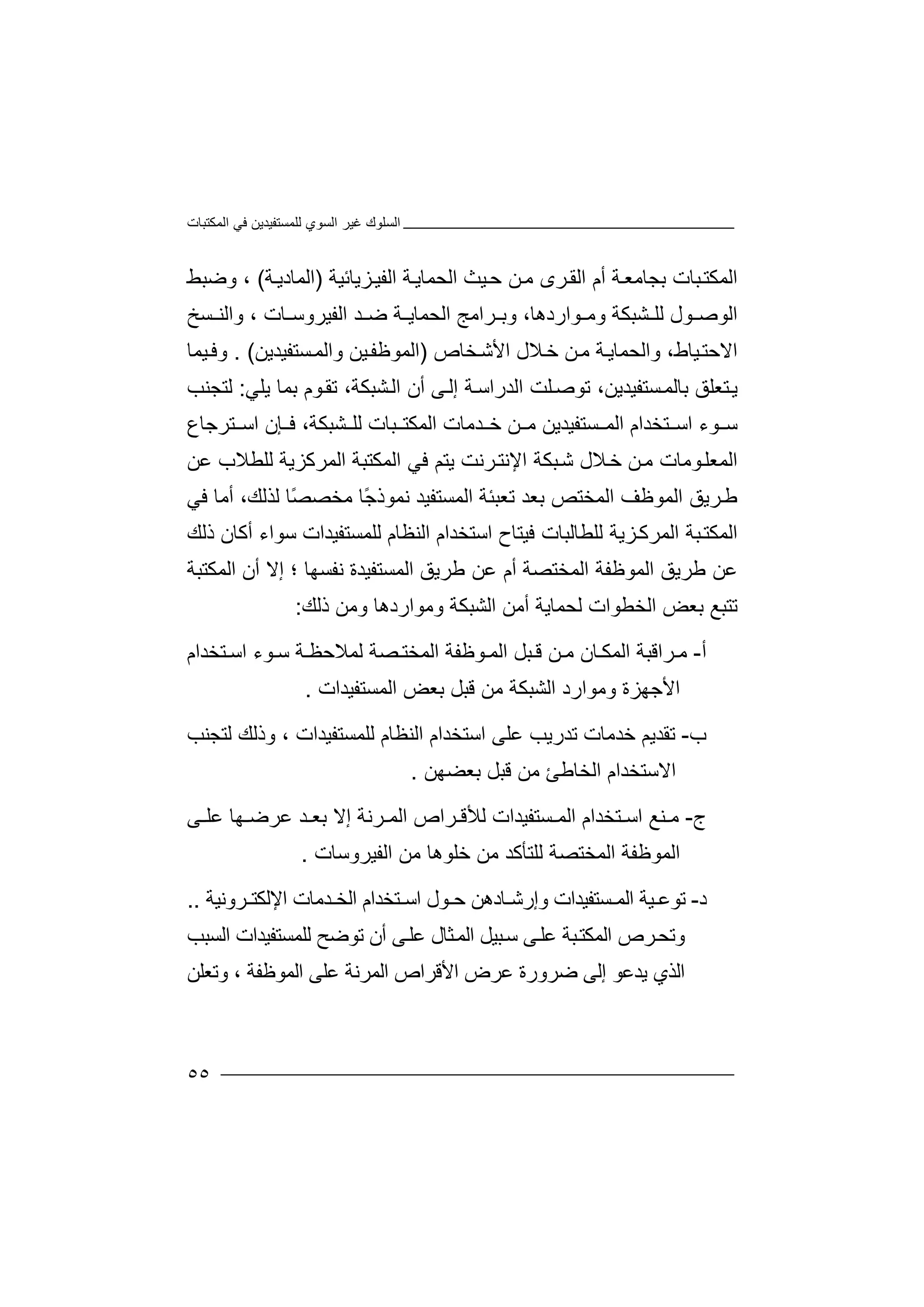 ‫اﻟﻤﻜﺘﺒﺎت‬ ‫ﻓﻲ‬ ‫ﻟﻠﻤﺴﺘﻔﯿﺪﯾﻦ‬ ‫اﻟﺴﻮي‬ ‫ﻏﯿﺮ‬ ‫اﻟﺴﻠﻮك‬
٥٥
‫ا‬‫ﻟﻤ‬‫ﺒﺎ‬‫ﻜﺘ‬‫ت‬‫ﺔ‬‫ﺑﺠﺎﻣﻌ‬‫ﺮ‬‫اﻟﻘ‬ ‫أم‬‫ى‬‫ﺔ‬‫اﻟﺤﻤﺎﯾ‬ ‫ﯿﺚ‬‫ﺣ‬ ‫ﻦ‬‫ﻣ‬‫ﺰﯾﺎﺋ‬‫اﻟﻔﯿ‬‫ﯿﺔ‬)‫ﺔ‬‫اﻟﻤﺎدﯾ‬(،‫وﺿﺒﻂ‬
‫اﻟ‬‫ﻮ‬ ‫ﻮﺻ‬‫ل‬‫ﻟﻠ‬‫ﺸﺒ‬‫و‬ ‫ﻜﺔ‬‫ﻮار‬ ‫ﻣ‬‫دھ‬،‫ﺎ‬‫و‬‫ﺑ‬‫ﺮاﻣ‬‫ﺞ‬‫اﻟ‬‫ﺤ‬‫ﺴﺦ‬ ‫واﻟﻨ‬ ، ‫ﺎت‬ ‫اﻟﻔﯿﺮوﺳ‬ ‫ﺪ‬ ‫ﺿ‬ ‫ﺔ‬ ‫ﻤﺎﯾ‬
‫ﯿﺎ‬‫اﻻﺣﺘ‬‫و‬ ،‫ط‬‫اﻟ‬‫ﺤﻤﺎﯾ‬‫ﻼ‬‫ﺧ‬ ‫ﻦ‬‫ﻣ‬ ‫ﺔ‬‫ل‬‫ﺨﺎص‬‫اﻷﺷ‬)‫ﺴﺘﻔﯿﺪﯾﻦ‬‫واﻟﻤ‬ ‫ﯿﻦ‬‫اﻟﻤﻮﻇﻔ‬. (‫ﯿﻤﺎ‬‫وﻓ‬
،‫ﺴﺘﻔﯿﺪﯾﻦ‬‫ﺑﺎﻟﻤ‬ ‫ﺘﻌﻠﻖ‬‫ﯾ‬‫ﺗﻮ‬‫ﻠ‬‫ﺻ‬‫ﺖ‬‫اﻟ‬‫ﺪ‬‫راﺳ‬‫ﺔ‬‫إ‬‫ﻟ‬‫ﻰ‬‫أ‬‫ا‬ ‫ن‬‫ﻟ‬‫ﺸﺒﻜ‬‫ﺔ‬‫ﺗﻘ‬ ،‫ﻮ‬‫ﺑ‬ ‫م‬‫ﻤ‬‫ﺎ‬‫ﯾﻠ‬‫ﻲ‬:‫ﻟ‬‫ﺘﺠﻨ‬‫ﺐ‬
‫ﻮ‬ ‫ﺳ‬‫ء‬‫اﺳ‬‫ﺘ‬‫ﺨﺪا‬‫م‬‫اﻟ‬‫ﻤ‬‫ﺴﺘﻔ‬‫ﯿ‬‫ﺪﯾﻦ‬‫ﺪﻣﺎ‬ ‫ﺧ‬ ‫ﻦ‬ ‫ﻣ‬‫اﻟﻤﻜ‬ ‫ت‬‫ﺘ‬‫ﺒ‬‫ﺎت‬‫ﺸ‬ ‫ﻟﻠ‬‫ﺒ‬‫ﻜ‬‫ﺔ‬،‫ﻓ‬‫ﺈن‬‫اﺳ‬‫ﺘ‬‫ﺮﺟﺎع‬
‫اﻟﻤ‬‫ﻌ‬‫ﻠ‬‫ﻮﻣ‬‫ﺎ‬‫ت‬‫ﻣ‬‫ﻦ‬‫ﺧ‬‫ﻼ‬‫ل‬‫ﺒ‬‫ﺷ‬‫ﻜ‬‫ﺔ‬‫ا‬‫ﻹ‬‫ﻧﺘ‬‫ﺮ‬‫ﻧﺖ‬‫ﯾ‬‫ﻋﻦ‬ ‫ﻟﻠﻄﻼب‬ ‫اﻟﻤﺮﻛﺰﯾﺔ‬ ‫اﻟﻤﻜﺘﺒﺔ‬ ‫ﻓﻲ‬ ‫ﺘﻢ‬
‫ﻟ‬ ‫ًﺎ‬‫ﺼ‬‫ﻣﺨﺼ‬ ‫ًﺎ‬‫ﺟ‬‫ﻧﻤﻮذ‬ ‫اﻟﻤﺴﺘﻔﯿﺪ‬ ‫ﺗﻌﺒﺌﺔ‬ ‫ﺑﻌﺪ‬ ‫اﻟﻤﺨﺘﺺ‬ ‫اﻟﻤﻮﻇﻒ‬ ‫ﺮﯾﻖ‬‫ﻃ‬‫ﺬ‬‫ﻓﻲ‬ ‫أﻣﺎ‬ ،‫ﻟﻚ‬
‫اﻟﻤ‬‫ﻜ‬‫ا‬ ‫ﻓﯿﺘﺎح‬ ‫ﻟﻠﻄﺎﻟﺒﺎت‬ ‫ﺰﯾﺔ‬‫اﻟﻤﺮﻛ‬ ‫ﺒﺔ‬‫ﺘ‬‫ﺳﺘ‬‫ا‬ ‫ﺨﺪام‬‫ﻟﻨ‬‫ﻟﻠ‬ ‫ﻈﺎم‬‫ﻤﺴ‬‫ﺘﻔﯿﺪات‬‫ﺳ‬‫ﻮاء‬‫ذﻟﻚ‬ ‫أﻛﺎن‬
‫اﻟﻤ‬ ‫اﻟﻤﻮﻇﻔﺔ‬ ‫ﻃﺮﯾﻖ‬ ‫ﻋﻦ‬‫ﺨ‬‫ﺘ‬‫ﺼ‬‫ﺔ‬‫أ‬‫م‬‫ﻋ‬‫ﻃ‬ ‫ﻦ‬‫ﺮﯾﻖ‬‫ا‬‫ﻟﻤﺴ‬‫ﺘ‬‫ﻔﯿﺪ‬‫ة‬‫ﻧﻔ‬‫ﺴ‬‫؛‬ ‫ﮭﺎ‬‫إﻻ‬‫أن‬‫اﻟﻤ‬‫ﻜﺘﺒﺔ‬
‫ﺗ‬‫ﺘﺒ‬‫ﻊ‬‫ﺑﻌﺾ‬‫اﻟ‬‫ﺨ‬‫ﻄ‬‫ﻮا‬‫ت‬‫ﻟﺤﻤ‬‫ﺎ‬‫ﯾﺔ‬‫أ‬‫ﻣﻦ‬‫ا‬‫ﻟﺸ‬‫ﺒ‬‫و‬ ‫ﻜﺔ‬‫ذﻟﻚ‬ ‫وﻣﻦ‬ ‫ﻣﻮاردھﺎ‬:
‫أ‬-‫ﻣ‬‫ﺮاﻗ‬‫ﺒ‬‫ا‬ ‫ﺔ‬‫ﻟ‬‫ﺎ‬ ‫ﻤﻜ‬‫ن‬‫ﻦ‬ ‫ﻣ‬‫ﺒﻞ‬ ‫ﻗ‬‫اﻟﻤ‬‫ﻮ‬‫ﻇﻔﺔ‬‫ﺘﺨﺪ‬ ‫اﺳ‬ ‫ﻮء‬ ‫ﺳ‬ ‫ﺔ‬ ‫ﻟﻤﻼﺣﻈ‬ ‫ﺼﺔ‬ ‫اﻟﻤﺨﺘ‬‫ا‬‫م‬
‫وﻣﻮار‬ ‫اﻷﺟﮭﺰة‬‫د‬‫ﻗﺒﻞ‬ ‫ﻣﻦ‬ ‫اﻟﺸﺒﻜﺔ‬‫ﺑ‬‫ﻌﺾ‬‫ا‬‫ﻟﻤﺴﺘﻔﯿﺪات‬.
‫ب‬-‫ﺗﻘ‬‫ﺪ‬‫ﯾﻢ‬‫ﺧ‬‫ﺪﻣﺎ‬‫ت‬‫ﺗﺪرﯾ‬‫ﺐ‬‫ﻋ‬‫اﺳﺘﺨ‬ ‫ﻠﻰ‬‫ﺪ‬‫ام‬‫ا‬‫ﻟ‬ ‫ﻟﻨﻈﺎم‬‫ﻠ‬‫وذ‬ ، ‫ﻤﺴﺘﻔﯿﺪات‬‫ﻟﻚ‬‫ﻟ‬‫ﺘ‬‫ﺠﻨﺐ‬
‫ا‬‫ﻻ‬‫ﺳ‬‫ﺘﺨﺪام‬‫اﻟﺨ‬‫ﺎﻃ‬‫ﺊ‬‫ﻣ‬‫ﻦ‬‫ﺑﻌﻀﮭﻦ‬ ‫ﻗﺒﻞ‬.
‫ج‬-‫ﻨﻊ‬ ‫ﻣ‬‫ا‬‫ﺳ‬‫ﺘ‬‫ﺨﺪام‬‫ا‬‫ﻟ‬‫ﻤ‬‫ﺴﺘﻔﯿﺪ‬‫ا‬‫ت‬‫ﻟﻸﻗ‬‫ﺮ‬‫ا‬‫ﺪ‬ ‫ﺑﻌ‬ ‫إﻻ‬ ‫ﺮﻧﺔ‬ ‫اﻟﻤ‬ ‫ص‬‫ﮭ‬ ‫ﻋﺮﺿ‬‫ﻋﻠ‬ ‫ﺎ‬‫ﻰ‬
‫اﻟ‬‫اﻟﻔﯿﺮوﺳﺎت‬ ‫ﻣﻦ‬ ‫ﺧﻠﻮھﺎ‬ ‫ﻣﻦ‬ ‫ﻟﻠﺘﺄﻛﺪ‬ ‫اﻟﻤﺨﺘﺼﺔ‬ ‫ﻤﻮﻇﻔﺔ‬.
‫د‬-‫ﺗﻮ‬‫ﻋ‬‫ﯿﺔ‬‫ا‬‫ﺴ‬ ‫ﻟﻤ‬‫ﺘ‬‫ﻔﯿﺪ‬‫ا‬‫و‬ ‫ت‬‫إ‬‫ﺎ‬ ‫رﺷ‬‫د‬‫ھﻦ‬‫ﺣ‬‫ا‬ ‫ﻮل‬‫ﺳ‬‫ﺘﺨﺪ‬‫ا‬‫ﺪﻣﺎت‬ ‫اﻟﺨ‬ ‫م‬‫اﻹ‬‫ﻟ‬‫ﺮو‬ ‫ﻜﺘ‬‫ﻧﯿ‬‫ﺔ‬..
‫و‬‫ﺗﺤ‬‫ﺮص‬‫اﻟ‬‫ﻤﻜ‬‫ﺒ‬‫ﺘ‬‫ﺔ‬‫ﻋ‬‫ﻠ‬‫ﺒﯿﻞ‬‫ﺳ‬ ‫ﻰ‬‫ا‬‫ﻋ‬ ‫ﺜﺎل‬‫ﻟﻤ‬‫ﻠ‬‫ﻰ‬‫أ‬‫ن‬‫ﺗ‬‫ﻮ‬‫ﺿ‬‫ﺢ‬‫ﻟ‬‫ﻠ‬‫ﻤ‬‫ﺴ‬‫ﺘﻔ‬‫ﯿﺪ‬‫اﻟﺴ‬ ‫ات‬‫ﺒﺐ‬
‫اﻟﺬي‬‫ﯾ‬‫ﺪﻋﻮ‬‫إﻟﻰ‬‫ﺿﺮور‬‫ﻋﺮض‬ ‫ة‬‫ا‬‫ﻷ‬‫ﻗﺮا‬‫ص‬‫ا‬‫ﻟﻤﺮ‬‫ﻧﺔ‬‫ﻋ‬‫ﻠﻰ‬‫ا‬‫ﻟﻤﻮ‬‫ﻇ‬‫ﻔﺔ‬،‫وﺗ‬‫ﻌ‬‫ﻠﻦ‬
 