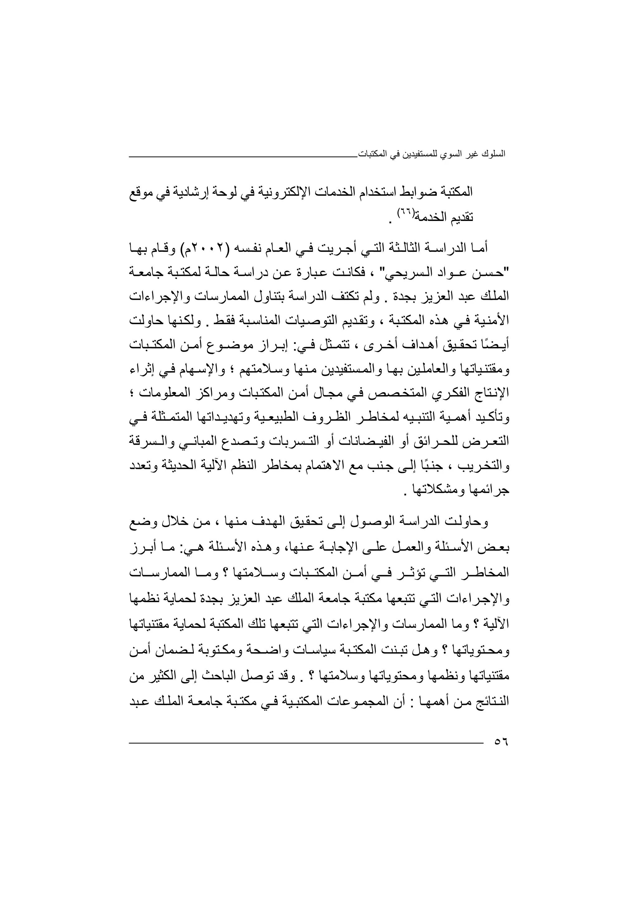 ‫ﻏﯿﺮ‬ ‫اﻟﺴﻠﻮك‬‫اﻟﻤﻜﺘﺒﺎت‬ ‫ﻓﻲ‬ ‫ﻟﻠﻤﺴﺘﻔﯿﺪﯾﻦ‬ ‫اﻟﺴﻮي‬
٥٦
‫ا‬‫ا‬ ‫اﻟﺨﺪﻣﺎت‬ ‫اﺳﺘﺨﺪام‬ ‫ﺿﻮاﺑﻂ‬ ‫ﻟﻤﻜﺘﺒﺔ‬‫ﻹ‬‫ﻟﻮ‬ ‫ﻓﻲ‬ ‫ﻟﻜﺘﺮوﻧﯿﺔ‬‫ﺣﺔ‬‫ﻣﻮﻗﻊ‬ ‫ﻓﻲ‬ ‫إرﺷﺎدﯾﺔ‬
‫اﻟﺨﺪ‬ ‫ﺗﻘﺪﯾﻢ‬‫ﻣ‬‫ﺔ‬)٦٦(
.
‫أ‬‫ﺎ‬ ‫ﻣ‬‫ا‬‫ﻟﺪر‬‫ا‬‫ﺔ‬ ‫ﺳ‬‫ا‬‫ﻟﺜﺎ‬‫ﻟ‬‫اﻟﺘ‬ ‫ﺜﺔ‬‫ﻲ‬‫أﺟ‬‫ﺮ‬‫ﺴﮫ‬ ‫ﻧﻔ‬ ‫ﺎم‬ ‫اﻟﻌ‬ ‫ﻲ‬ ‫ﻓ‬ ‫ﯾﺖ‬)٢٠٠٢‫م‬(‫ﺎ‬ ‫وﻗ‬‫م‬‫ﺑﮭ‬‫ﺎ‬
"‫ﺣ‬‫ﺴـ‬‫ﻦ‬‫ﻋـ‬‫ﻮا‬‫د‬‫اﻟ‬‫ﺴﺮ‬‫ﯾﺤ‬‫ﻲ‬"،‫ﻓ‬‫ﻜ‬‫ﺖ‬ ‫ﺎﻧ‬‫ﺒﺎ‬ ‫ﻋ‬‫ر‬‫ﻋ‬ ‫ة‬‫ﻦ‬‫در‬‫ا‬‫ﺔ‬ ‫ﺳ‬‫ﺣ‬‫ﺔ‬ ‫ﺎﻟ‬‫ﻟﻤﻜ‬‫ﺘ‬‫ﺟﺎ‬ ‫ﺒﺔ‬‫ﻣ‬‫ﻌ‬‫ﺔ‬
‫ا‬‫ﻟ‬‫ﻤ‬‫اﻟ‬ ‫ﻋﺒﺪ‬ ‫ﻚ‬‫ﻠ‬‫ﻌ‬‫ﺰ‬‫ﯾ‬‫ﺰ‬‫ﺑﺠﺪة‬.‫و‬‫ﻟﻢ‬‫ﺗ‬‫ﻜﺘﻒ‬‫اﻟﺪ‬‫ر‬‫اﺳﺔ‬‫ﺑﺘﻨ‬‫ﺎ‬‫ول‬‫ا‬‫واﻹﺟﺮاءات‬ ‫ﻟﻤﻤﺎرﺳﺎت‬
‫ﻲ‬‫ﻓ‬ ‫ﯿﺔ‬‫اﻷﻣﻨ‬‫ﺬه‬‫ھ‬‫ﺒﺔ‬‫اﻟﻤﻜﺘ‬‫و‬ ،‫ﯿ‬‫اﻟﺘﻮﺻ‬ ‫ﺪﯾﻢ‬‫ﺗﻘ‬‫ا‬ ‫ﺎت‬‫ﻂ‬‫ﻓﻘ‬ ‫ﺒﺔ‬‫ﻟﻤﻨﺎﺳ‬.‫ﺣﺎوﻟﺖ‬ ‫ﻨﮭﺎ‬‫وﻟﻜ‬
‫ﻲ‬ ‫ﻓ‬ ‫ﺜﻞ‬ ‫ﺗﺘﻤ‬ ، ‫ﺮى‬ ‫أﺧ‬ ‫ﺪاف‬ ‫أھ‬ ‫ﯿﻖ‬ ‫ﺗﺤﻘ‬ ‫ًﺎ‬‫ﻀ‬ ‫أﯾ‬:‫ﺮ‬ ‫إﺑ‬‫ا‬‫ﻣ‬ ‫ز‬‫ﻮ‬‫ﻮع‬ ‫ﺿ‬‫ﻦ‬ ‫أﻣ‬‫اﻟﻤ‬‫ﻜ‬‫ﺘ‬‫ﺒﺎ‬‫ت‬
‫وﻣ‬‫ﻘ‬‫ﯿﻦ‬‫واﻟﻌﺎﻣﻠ‬ ‫ﯿﺎﺗﮭﺎ‬‫ﺘﻨ‬‫ﺑ‬‫واﻟ‬ ‫ﺎ‬‫ﮭ‬‫ﺴ‬‫ﻤ‬‫ﺘﻔﯿﺪﯾﻦ‬‫ﻣ‬‫وﺳ‬ ‫ﻨﮭﺎ‬‫ﻼ‬‫ﻣﺘﮭﻢ‬‫؛‬‫و‬‫ا‬‫ﻹﺳ‬‫ﮭﺎ‬‫م‬‫ﻓ‬‫إﺛ‬ ‫ﻲ‬‫ﺮا‬‫ء‬
‫ا‬‫ﻹ‬‫ﻧ‬‫ﺘﺎ‬‫ا‬ ‫ج‬‫ﻟﻔﻜ‬‫ﺮ‬‫ا‬ ‫ي‬‫ﻟﻤ‬‫ﺘﺨ‬‫ﺼ‬‫ﺺ‬‫ﻓ‬‫ﺎ‬‫ﻣﺠ‬ ‫ﻲ‬‫اﻟ‬ ‫ﻦ‬‫أﻣ‬ ‫ل‬‫ﻤ‬‫ﺒﺎ‬‫ﻜﺘ‬‫وﻣﺮ‬ ‫ت‬‫ا‬‫ﻛﺰ‬‫؛‬ ‫اﻟﻤﻌﻠﻮﻣﺎت‬
‫وﺗ‬‫ﺄﻛ‬‫ﯿ‬‫ﺪ‬‫ﯿ‬ ‫أھﻤ‬‫ﺔ‬‫ا‬‫ﻟ‬‫ﺘ‬‫ﻨﺒ‬‫ﯿ‬‫ﮫ‬‫ﻟ‬‫ﻤ‬‫ﺨ‬‫ﺎﻃ‬‫ﯿ‬ ‫اﻟﻄﺒﯿﻌ‬ ‫ﺮوف‬ ‫اﻟﻈ‬ ‫ﺮ‬‫ﻲ‬ ‫ﻓ‬ ‫ﺜﻠﺔ‬ ‫اﻟﻤﺘﻤ‬ ‫ﺪاﺗﮭﺎ‬ ‫وﺗﮭﺪﯾ‬ ‫ﺔ‬
‫اﻟﺘ‬‫ﺮض‬ ‫ﻌ‬‫ﻟ‬‫ﻠﺤ‬‫ﺮ‬‫ﻀﺎ‬ ‫اﻟﻔﯿ‬ ‫أو‬ ‫اﺋﻖ‬‫ﻧﺎ‬‫اﻟﻤﺒﺎ‬ ‫ﺼﺪع‬ ‫وﺗ‬ ‫ﺴﺮﺑﺎت‬ ‫اﻟﺘ‬ ‫أو‬ ‫ت‬‫ﻲ‬ ‫ﻧ‬‫ﺴﺮﻗﺔ‬ ‫واﻟ‬
‫وا‬‫ﻟ‬‫ﺮ‬‫ﺘﺨ‬‫ﯾﺐ‬‫ًﺎ‬‫ﺒ‬‫ﺟﻨ‬ ،‫إﻟ‬‫ﻰ‬‫ﻨﺐ‬‫ﺟ‬‫ﻣﻊ‬‫اﻻھ‬‫ﺘﻤ‬‫ﺎم‬‫ﺑﻤﺨﺎ‬‫ا‬ ‫ﻃﺮ‬‫ﻟﻨ‬‫ا‬ ‫ﻈﻢ‬‫ﻵ‬‫ﻟﯿ‬‫اﻟ‬ ‫ﺔ‬‫ﺤ‬‫ﺪ‬‫ﯾﺜ‬‫وﺗ‬ ‫ﺔ‬‫ﻌ‬‫ﺪ‬‫د‬
‫ﺟﺮاﺋﻤﮭﺎ‬‫وﻣﺸﻜﻼ‬‫ﺗ‬‫ﮭﺎ‬.
‫و‬‫ﺣﺎ‬‫ﺖ‬‫وﻟ‬‫اﻟﺪر‬‫ا‬‫ﺳ‬‫ﺔ‬‫اﻟﻮﺻ‬‫ﻮ‬‫إ‬ ‫ل‬‫ﻰ‬‫ﻟ‬‫ﺗ‬‫ا‬ ‫ﯿﻖ‬‫ﺤﻘ‬‫ﺪف‬‫ﻟﮭ‬‫ﻨ‬‫ﻣ‬‫ﮭﺎ‬،‫ﻣ‬‫ﻦ‬‫ﺧ‬‫وﺿﻊ‬ ‫ﻼل‬
‫اﻹ‬ ‫ﻰ‬ ‫ﻋﻠ‬ ‫ﻞ‬ ‫واﻟﻌﻤ‬ ‫ﺌﻠﺔ‬ ‫اﻷﺳ‬ ‫ﺾ‬ ‫ﺑﻌ‬‫ﺟﺎﺑ‬‫ﺔ‬‫ﻲ‬ ‫ھ‬ ‫ﺌﻠﺔ‬ ‫اﻷﺳ‬ ‫ﺬه‬ ‫وھ‬ ،‫ﻨﮭﺎ‬ ‫ﻋ‬:‫ﺮز‬ ‫أﺑ‬ ‫ﺎ‬ ‫ﻣ‬
‫ﺒﺎت‬ ‫اﻟﻤﻜﺘ‬ ‫ﻦ‬ ‫أﻣ‬ ‫ﻲ‬ ‫ﻓ‬ ‫ﺮ‬ ‫ﺗﺆﺛ‬ ‫ﻲ‬ ‫اﻟﺘ‬ ‫ﺮ‬ ‫اﻟﻤﺨﺎﻃ‬‫؟‬ ‫ﻼﻣﺘﮭﺎ‬ ‫وﺳ‬‫ﺎ‬ ‫وﻣ‬‫اﻟﻤﻤﺎر‬‫ﺎت‬ ‫ﺳ‬
‫و‬‫اﻹﺟ‬‫ﺮا‬‫ء‬‫ا‬ ‫ات‬‫ﻟﺘ‬‫ﺗ‬ ‫ﻲ‬‫ﺘﺒﻌﮭ‬‫ﻣﻜﺘ‬ ‫ﺎ‬‫ﺒﺔ‬‫ﺟﺎ‬‫ﻣ‬‫ﻌﺔ‬‫ا‬‫ﻟﻤﻠ‬‫ﻚ‬‫ﻋ‬‫ﺒﺪ‬‫اﻟ‬‫ﻌ‬‫ﺰﯾﺰ‬‫ﻧﻈﻤﮭﺎ‬ ‫ﻟﺤﻤﺎﯾﺔ‬ ‫ﺑﺠﺪة‬
‫؟‬ ‫اﻵﻟﯿﺔ‬‫و‬‫ﻣﺎ‬‫ا‬‫ﻟﻤﻤﺎ‬‫رﺳﺎت‬‫وا‬‫ﻹ‬‫ا‬ ‫ﺟﺮاءات‬‫ﻟﺘﻲ‬‫اﻟﻤﻜﺘ‬ ‫ﺗﻠﻚ‬ ‫ﺗﺘﺒﻌﮭﺎ‬‫ﻟ‬ ‫ﺒﺔ‬‫ﻣﻘﺘﻨﯿﺎﺗﮭﺎ‬ ‫ﺤﻤﺎﯾﺔ‬
‫ﺘﻮﯾﺎﺗﮭ‬ ‫وﻣﺤ‬‫ﺎ‬‫اﻟﻤﻜﺘ‬ ‫ﻨﺖ‬ ‫ﺗﺒ‬ ‫ﻞ‬ ‫وھ‬ ‫؟‬‫ﺒﺔ‬‫ﺳﯿﺎ‬‫ﺳ‬‫ﺎ‬‫ت‬‫و‬ ‫ﺤﺔ‬ ‫واﺿ‬‫ﻣ‬‫ﻜ‬‫ﺘﻮﺑ‬‫ﺔ‬‫ﻀ‬ ‫ﻟ‬‫ﻤ‬‫ﺎن‬‫أ‬‫ﻣ‬‫ﻦ‬
‫ﻣ‬‫ﻘ‬‫ﺘ‬‫ﻨ‬‫ﯿ‬‫ﺎﺗﮭ‬‫ﺎ‬‫وﻧ‬‫ﻈﻤﮭﺎ‬‫وﻣﺤﺘ‬‫ﻮﯾ‬‫ﺎﺗ‬‫ﮭ‬‫ﺎ‬‫وﺳﻼﻣﺘ‬‫ﮭ‬‫ﺎ‬‫؟‬.‫و‬‫ﻗﺪ‬‫ﺗ‬‫ﻮ‬‫ﺻﻞ‬‫اﻟﺒﺎ‬‫ﺣﺚ‬‫اﻟﻜﺜﯿﺮ‬ ‫إﻟﻰ‬‫ﻣﻦ‬
‫ﺘﺎﺋﺞ‬ ‫اﻟﻨ‬‫ﻣ‬‫أ‬ ‫ﻦ‬‫ﺎ‬ ‫ھﻤﮭ‬:‫أ‬‫ن‬‫ا‬‫ﻟﻤﺠ‬‫ﻤ‬‫ﻮﻋﺎ‬‫ت‬‫اﻟ‬‫ﻤ‬‫ﯿﺔ‬ ‫ﻜﺘﺒ‬‫ﻓ‬‫ﻲ‬‫ﻣﻜ‬‫ﺘ‬‫ﺒﺔ‬‫ﺟ‬‫ﺎﻣﻌ‬‫ﺔ‬‫ا‬‫ﻟﻤ‬‫ﻠ‬‫ﺒﺪ‬ ‫ﻋ‬ ‫ﻚ‬
 