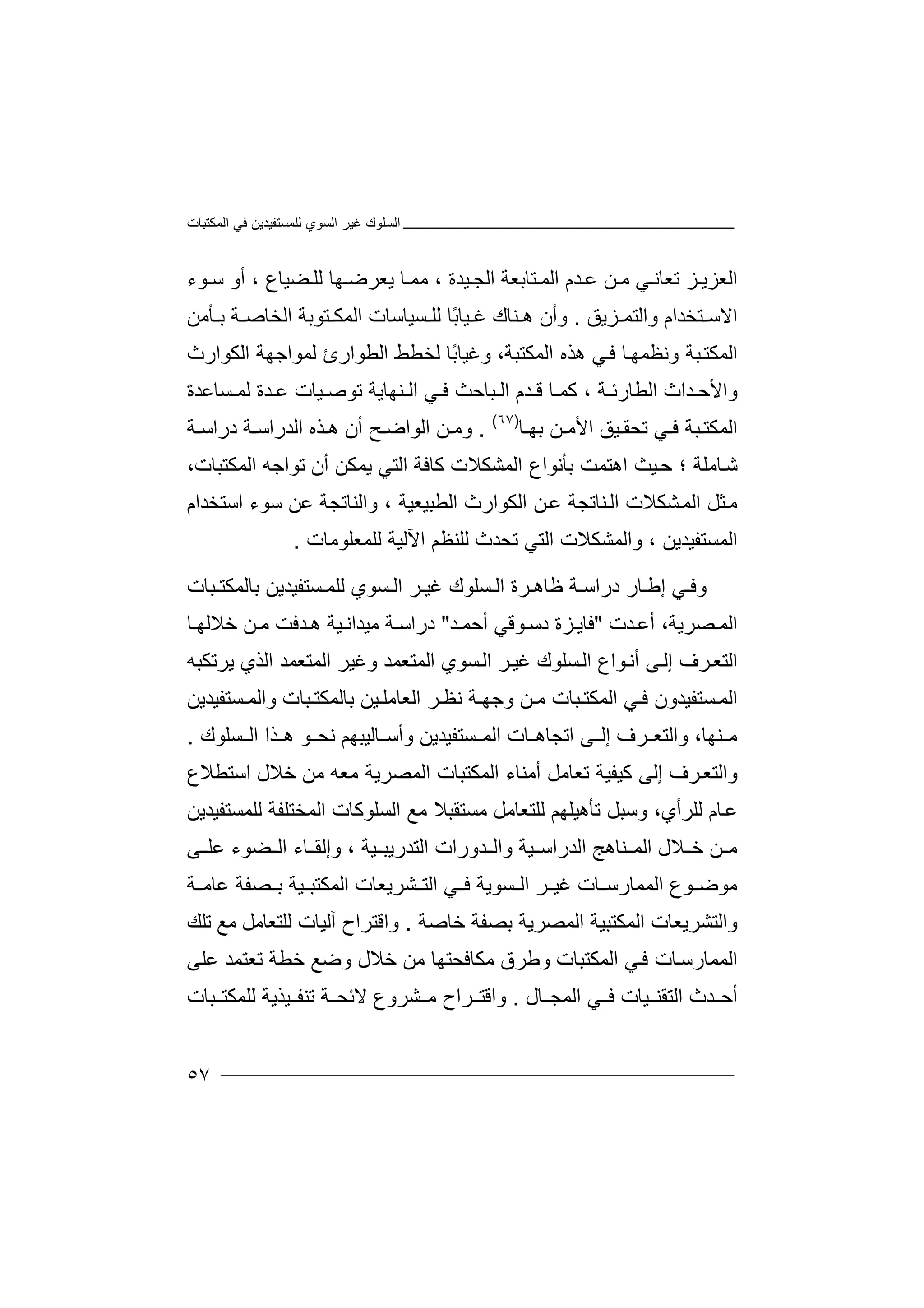 ‫اﻟﻤﻜﺘﺒﺎت‬ ‫ﻓﻲ‬ ‫ﻟﻠﻤﺴﺘﻔﯿﺪﯾﻦ‬ ‫اﻟﺴﻮي‬ ‫ﻏﯿﺮ‬ ‫اﻟﺴﻠﻮك‬
٥٧
‫ا‬‫ﻟ‬‫ﺰ‬ ‫ﻌﺰﯾ‬‫ﺗ‬‫ﻌﺎﻧ‬‫ﻲ‬‫ﻣ‬‫ﻋ‬ ‫ﻦ‬‫ﺪ‬‫ا‬ ‫م‬‫ﻟ‬‫ﺘﺎ‬ ‫ﻤ‬‫ﺑ‬‫ﻌﺔ‬‫ا‬‫ﯿ‬ ‫ﻟﺠ‬‫ﺪ‬، ‫ة‬‫ﺎ‬ ‫ﻣﻤ‬‫ﻮء‬ ‫ﺳ‬ ‫أو‬ ، ‫ﻀﯿﺎع‬ ‫ﻟﻠ‬ ‫ﮭﺎ‬ ‫ﯾﻌﺮﺿ‬
‫ﺰﯾﻖ‬ ‫واﻟﺘﻤ‬ ‫ﺘﺨﺪام‬ ‫اﻻﺳ‬.‫و‬‫أن‬‫ھ‬‫ﻨﺎك‬‫ﻏ‬ً‫ﺑ‬‫ﯿﺎ‬‫ﺎ‬‫ﻟ‬‫ﻠ‬‫ﺴﯿﺎ‬‫ﺳ‬‫ﺎت‬‫ا‬‫ﻟﻤﻜ‬‫ﺘ‬‫ﻮﺑﺔ‬‫اﻟﺨ‬‫ﺎ‬‫ﺔ‬ ‫ﺻ‬‫ﺑ‬‫ﺄﻣﻦ‬
‫وﻧﻈﻤ‬ ‫ﺒﺔ‬‫اﻟﻤﻜﺘ‬‫ﺎ‬‫ﮭ‬‫ﻲ‬‫ﻓ‬‫ھ‬‫ﺬه‬‫ا‬‫ﻟﻤﻜ‬‫ﺘ‬،‫ﺒﺔ‬‫وﻏﯿ‬‫ﺎ‬‫ًﺎ‬‫ﺑ‬‫ﻟﺨﻄ‬‫ﻂ‬‫اﻟﻄﻮار‬‫ﻟﻤﻮاﺟﮭ‬ ‫ئ‬‫اﻟﻜﻮار‬ ‫ﺔ‬‫ث‬
‫واﻷ‬‫ﺪ‬ ‫ﺣ‬‫ا‬‫اﻟ‬ ‫ث‬، ‫ﺔ‬ ‫ﻄﺎرﺋ‬‫ﻛﻤ‬‫ﺎ‬‫ﻗ‬‫ﺪ‬‫م‬‫ا‬‫ﻟ‬‫ﺒ‬‫ﺎﺣ‬‫ﺚ‬‫اﻟ‬ ‫ﻲ‬ ‫ﻓ‬‫ﻨ‬‫ﮭﺎﯾ‬‫ﺔ‬‫ﺗﻮ‬‫ﺻ‬‫ﯿﺎت‬‫ﻋ‬‫ﺪ‬‫ة‬‫ﻟ‬‫ﺴ‬ ‫ﻤ‬‫ﺎﻋ‬‫ﺪة‬
‫اﻟ‬‫ﻤﻜ‬‫ﺒ‬ ‫ﺘ‬‫ﻲ‬ ‫ﻓ‬ ‫ﺔ‬‫ﺗ‬‫ﺤﻘ‬‫ﯿ‬‫ا‬ ‫ﻖ‬‫ﻷ‬‫ﻦ‬ ‫ﻣ‬‫ﺑ‬‫ﮭ‬‫ﺎ‬)٦٧(
.‫ﻦ‬ ‫وﻣ‬‫اﻟﻮ‬‫ا‬‫ﺢ‬ ‫ﺿ‬‫أ‬‫ھ‬ ‫ن‬‫ﺬ‬‫ا‬ ‫ه‬‫ﻟ‬‫ﺪرا‬‫ﺳ‬‫د‬ ‫ﺔ‬‫ر‬‫ﺔ‬ ‫اﺳ‬
‫ﺑﺄﻧﻮا‬ ‫اھﺘﻤﺖ‬ ‫ﯿﺚ‬‫ﺣ‬ ‫؛‬ ‫ﺎﻣﻠﺔ‬‫ﺷ‬‫اﻟﻤﺸﻜﻼ‬ ‫ع‬‫ا‬ ‫ﻛﺎﻓﺔ‬ ‫ت‬‫ﻟﺘ‬‫ﺗﻮاﺟ‬ ‫أن‬ ‫ﯾﻤﻜﻦ‬ ‫ﻲ‬‫ﮫ‬‫اﻟﻤ‬‫ﻜ‬،‫ﺘﺒﺎت‬
‫ﺜﻞ‬‫ﻣ‬‫ا‬‫ﻟ‬‫ﺸﻜ‬‫ﻤ‬‫ﻼ‬‫ت‬‫ا‬‫ﻨﺎ‬‫ﻟ‬‫ﺗ‬‫ﺠﺔ‬‫ﻋ‬‫ا‬ ‫ﻦ‬‫ﻟ‬‫ﻜﻮا‬‫ر‬‫ا‬ ‫ث‬‫ﻟ‬‫واﻟﻨ‬ ، ‫ﻄﺒﯿﻌﯿﺔ‬‫ﺎ‬‫ﺗ‬‫ﺠ‬‫ﺔ‬‫ﻋ‬‫ﻦ‬‫اﺳﺘﺨ‬ ‫ﺳﻮء‬‫ﺪام‬
‫ا‬‫ﻟ‬‫ﻤ‬‫ﺴﺘ‬‫ﻔ‬، ‫ﯿﺪﯾﻦ‬‫و‬‫اﻟﻤﺸﻜﻼ‬‫ت‬‫اﻟﺘﻲ‬‫ﺗ‬‫ﺤﺪ‬‫ث‬‫ﻟﻠ‬‫ﻨﻈ‬‫ﻢ‬‫اﻵ‬‫ﻟﻠﻤﻌﻠﻮﻣﺎت‬ ‫ﻟﯿﺔ‬.
‫ﻲ‬ ‫وﻓ‬‫ﺎر‬ ‫إﻃ‬‫درا‬‫ﻇ‬ ‫ﺔ‬ ‫ﺳ‬‫ﺮ‬ ‫ﺎھ‬‫ة‬‫اﻟ‬‫ﺴﻠ‬‫ﻮ‬‫ك‬‫ﺮ‬ ‫ﻏﯿ‬‫ﻟﻠ‬ ‫ﺴﻮي‬ ‫اﻟ‬‫ﻤ‬‫ﺴ‬‫ﺘ‬‫ﻔﯿ‬‫ﺪﯾ‬‫ﻦ‬‫ﺑ‬‫ﺎﻟﻤ‬‫ﻜﺘ‬‫ﺒﺎ‬‫ت‬
‫ﺪت‬ ‫أﻋ‬ ،‫ﺼﺮﯾﺔ‬ ‫اﻟﻤ‬"‫ﻓ‬‫ﺎ‬‫ﯾ‬‫ﺰ‬‫ة‬‫د‬‫ﺳ‬‫ﻮ‬‫ﻗ‬‫ﻲ‬‫ﺪ‬ ‫أﺣﻤ‬"‫د‬‫ر‬‫ﺎ‬ ‫ﺧﻼﻟﮭ‬ ‫ﻦ‬ ‫ﻣ‬ ‫ﺪﻓﺖ‬ ‫ھ‬ ‫ﯿﺔ‬ ‫ﻣﯿﺪاﻧ‬ ‫ﺔ‬ ‫اﺳ‬
‫ﻰ‬‫إﻟ‬ ‫ﺮف‬‫اﻟﺘﻌ‬‫أﻧ‬‫ﻮا‬‫ا‬ ‫ع‬‫ﻟ‬‫ﺴﻠﻮ‬‫ك‬‫ﻏﯿ‬‫ﺮ‬‫ا‬‫ﻟ‬‫ﺴ‬‫ﻮ‬‫ي‬‫ا‬‫ﻟﻤ‬‫و‬ ‫ﺘﻌﻤﺪ‬‫ﻏ‬‫ﯿﺮ‬‫ا‬‫ﻟﻤ‬‫ﺘ‬‫ﻌﻤ‬‫ﺪ‬‫اﻟ‬‫ﺬ‬‫ي‬‫ﯾ‬‫ﺮ‬‫ﺗﻜﺒﮫ‬
‫اﻟ‬‫ﺴ‬ ‫ﻤ‬‫ﺘﻔﯿﺪون‬‫ﻓ‬‫ﻲ‬‫اﻟ‬‫ﻤﻜ‬‫ﺒﺎ‬ ‫ﺘ‬‫ﻣ‬ ‫ت‬‫ﻦ‬‫وﺟ‬‫ﺔ‬ ‫ﮭ‬‫ﻧ‬‫ﺮ‬ ‫ﻈ‬‫ا‬‫ﻟﻌ‬‫ﺎﻣ‬‫ﯿ‬ ‫ﻠ‬‫ﻦ‬‫ﺑﺎ‬‫ﻟﻤ‬‫ﻜﺘ‬‫ﺒﺎ‬‫ﺴﺘﻔﯿ‬ ‫واﻟﻤ‬ ‫ت‬‫ﺪﯾﻦ‬
‫ﻨﮭ‬ ‫ﻣ‬‫ﺎ‬،‫و‬‫اﻟ‬‫ﺘ‬‫ﻌ‬‫ﺮف‬‫ا‬ ‫ﻰ‬ ‫إﻟ‬‫ﺗ‬‫ﺠ‬‫ﺎ‬‫ھ‬‫ﺎت‬‫اﻟ‬‫ﻤ‬‫ﺴﺘﻔ‬‫ﯿ‬‫ﺪ‬‫ﯾﻦ‬‫ﻮ‬ ‫ﻧﺤ‬ ‫ﺎﻟﯿﺒﮭﻢ‬ ‫وأﺳ‬‫ھ‬‫ﺬا‬‫ا‬‫ﺴﻠ‬ ‫ﻟ‬‫ﻮ‬‫ك‬.
‫و‬‫ﺮ‬‫اﻟﺘﻌ‬‫ف‬‫ﻛﯿ‬ ‫إﻟﻰ‬‫ﻔ‬‫ﯿ‬‫ﺗ‬ ‫ﺔ‬‫ﻌ‬‫ﺎ‬‫ﻣﻞ‬‫أﻣ‬‫ﻨ‬‫ﺎء‬‫اﻟﻤﻜ‬‫ﺘﺒ‬‫ﻣﻌ‬ ‫اﻟﻤﺼﺮﯾﺔ‬ ‫ﺎت‬‫ﮫ‬‫ﻣ‬‫ﻦ‬‫ﺧ‬‫ﻼ‬‫ل‬‫اﺳ‬‫ﺘﻄ‬‫ﻼ‬‫ع‬
‫ﻋ‬‫ﺎم‬‫ﻟ‬‫ﻠﺮأ‬،‫ي‬‫وﺳ‬‫ﺒ‬‫ﺗ‬ ‫ﻞ‬‫ﺄ‬‫ھﯿ‬‫ﻠ‬‫ﮭ‬‫ﻢ‬‫ﻟ‬‫ﻠ‬‫ﺘ‬‫ﻌﺎ‬‫ﻣ‬‫ﻣﺴ‬ ‫ﻞ‬‫ﺘﻘ‬‫ﺒ‬‫ﻼ‬‫ﻣﻊ‬‫اﻟﺴ‬‫ﻠﻮ‬‫ﻛ‬‫ﺎت‬‫اﻟ‬‫ﻤﺨﺘ‬‫ﻠﻔﺔ‬‫ﻟﻠ‬‫ﻤ‬‫ﺴﺘ‬‫ﻔ‬‫ﯿﺪﯾﻦ‬
‫ﻦ‬ ‫ﻣ‬‫اﻟ‬ ‫ﻼل‬ ‫ﺧ‬‫ﻤ‬‫وا‬ ‫ﯿﺔ‬ ‫اﻟﺪراﺳ‬ ‫ﻨﺎھﺞ‬‫ا‬ ‫ﺪورات‬ ‫ﻟ‬، ‫ﯿﺔ‬ ‫ﻟﺘﺪرﯾﺒ‬‫وإﻟ‬‫ﻘ‬‫ﻀ‬ ‫اﻟ‬ ‫ﺎء‬‫ﻮ‬‫ﻋﻠ‬ ‫ء‬‫ﻰ‬
‫ﻣ‬‫ﻮ‬‫ﺿ‬‫ﻮع‬‫اﻟﻤ‬‫ﻤﺎ‬‫ر‬‫ﺳ‬‫ﻏ‬ ‫ﺎت‬‫ﺴﻮﯾﺔ‬ ‫اﻟ‬ ‫ﺮ‬ ‫ﯿ‬‫ﻓ‬‫ﻲ‬‫ﺸﺮﯾﻌﺎ‬ ‫اﻟﺘ‬‫ﺼﻔﺔ‬ ‫ﺑ‬ ‫ﯿﺔ‬ ‫اﻟﻤﻜﺘﺒ‬ ‫ت‬‫ﺔ‬ ‫ﻋﺎﻣ‬
‫ﺧﺎﺻﺔ‬ ‫ﺑﺼﻔﺔ‬ ‫اﻟﻤﺼﺮﯾﺔ‬ ‫اﻟﻤﻜﺘﺒﯿﺔ‬ ‫واﻟﺘﺸﺮﯾﻌﺎت‬.‫وا‬‫ﻗ‬‫ﺘﺮا‬‫ح‬‫آﻟ‬‫ﯿ‬‫ﺎت‬‫ﻟ‬‫ﻠﺘﻌ‬‫ﺎ‬‫ﻣﻞ‬‫ﻣ‬‫ﻊ‬‫ﺗﻠ‬‫ﻚ‬
‫اﻟﻤﻤ‬‫ﺎ‬‫ﺎ‬‫رﺳ‬‫ت‬‫ﻲ‬‫ﻓ‬‫اﻟﻤ‬‫ﻜ‬‫ﺘﺒﺎ‬‫ت‬‫وﻃﺮق‬‫ﻣ‬‫ﻜﺎﻓﺤﺘﮭ‬‫ﺎ‬‫ﻣ‬‫ﻦ‬‫ﺧ‬‫ﻼ‬‫ﺧﻄ‬ ‫وﺿﻊ‬ ‫ل‬‫ﺗ‬ ‫ﺔ‬‫ﻌ‬‫ﺘ‬‫ﻤ‬‫ﺪ‬‫ﻋ‬‫ﻠ‬‫ﻰ‬
‫ﺪث‬ ‫أﺣ‬‫ا‬‫ﯿﺎت‬ ‫ﻟﺘﻘﻨ‬‫ﺎل‬ ‫اﻟﻤﺠ‬ ‫ﻲ‬ ‫ﻓ‬.‫و‬‫ا‬‫ﻗ‬‫ﺘ‬‫ﺮ‬‫ا‬‫ح‬‫ﻣ‬‫ﺸ‬‫ﺮ‬‫ﺗ‬ ‫ﺔ‬ ‫ﻻﺋﺤ‬ ‫وع‬‫ﯿﺬ‬ ‫ﻨﻔ‬‫ﯾﺔ‬‫ﻟﻠ‬‫ﻤﻜﺘ‬‫ﺒﺎت‬
 