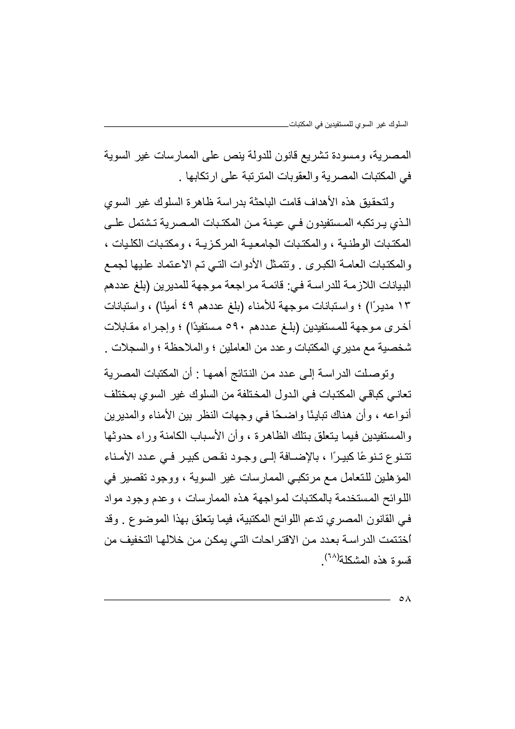 ‫ﻏﯿﺮ‬ ‫اﻟﺴﻠﻮك‬‫اﻟﻤﻜﺘﺒﺎت‬ ‫ﻓﻲ‬ ‫ﻟﻠﻤﺴﺘﻔﯿﺪﯾﻦ‬ ‫اﻟﺴﻮي‬
٥٨
‫ﺼ‬‫اﻟﻤ‬،‫ﺮﯾﺔ‬‫و‬‫ﻣ‬‫ﺴ‬‫ﻮد‬‫ة‬‫ﺸ‬‫ﺗ‬‫ﺮﯾ‬‫ﻊ‬‫ﻗﺎ‬‫ﻧﻮ‬‫ن‬‫ﻟﻠ‬‫ﺪو‬‫ﻟﺔ‬‫ﯾ‬‫اﻟﻤﻤﺎرﺳﺎ‬ ‫ﻋﻠﻰ‬ ‫ﻨﺺ‬‫ت‬‫ﻏﯿ‬‫ﺮ‬‫اﻟ‬‫ﺴ‬‫ﻮﯾﺔ‬
‫اﻟﻤ‬ ‫واﻟﻌﻘﻮﺑﺎت‬ ‫اﻟﻤﺼﺮﯾﺔ‬ ‫اﻟﻤﻜﺘﺒﺎت‬ ‫ﻓﻲ‬‫ﺘﺮﺗﺒ‬‫ارﺗﻜﺎﺑﮭﺎ‬ ‫ﻋﻠﻰ‬ ‫ﺔ‬.
‫و‬‫ﯿﻖ‬‫ﻟﺘﺤﻘ‬‫ھﺬه‬‫ا‬‫ﻷھ‬‫ﺪ‬‫اف‬‫ﻗ‬‫ﺎﻣ‬‫ﺖ‬‫ا‬‫ﻟﺒ‬‫ﺎ‬‫ﺣﺜﺔ‬‫ﺑ‬‫ﺪر‬‫ا‬‫ﺳ‬‫ﺔ‬‫ﻇ‬‫ﺎ‬‫ھﺮ‬‫ة‬‫ا‬‫ﻟﺴ‬‫ﻠ‬‫ﻮك‬‫ﻏﯿﺮ‬‫ا‬‫ﻟﺴ‬‫ﻮ‬‫ي‬
‫ا‬‫ﺬي‬ ‫ﻟ‬‫ﺮﺗﻜﺒﮫ‬ ‫ﯾ‬‫اﻟﻤ‬‫ﺴ‬‫ﻲ‬ ‫ﻓ‬ ‫ﺘﻔﯿﺪون‬‫ﻋﯿ‬‫ﻨﺔ‬‫ﻣ‬‫ﻦ‬‫اﻟ‬‫ﻤﻜ‬‫ﺒ‬ ‫ﺘ‬‫ﺎت‬‫ا‬‫ﻟﻤ‬‫ﺼﺮ‬‫ﯾﺔ‬‫ﺗ‬‫ﺸﺘ‬‫ﻤ‬‫ﻞ‬‫ﻰ‬ ‫ﻋﻠ‬
‫ا‬‫ﻟﻤﻜﺘ‬‫ﺒ‬‫ا‬ ‫ﺎت‬‫ﻟﻮ‬‫ﯿ‬ ‫ﻃﻨ‬‫ﺔ‬‫و‬ ،‫اﻟﻤﻜ‬‫ﺘ‬‫ﺒ‬‫ﺎ‬‫اﻟﺠﺎ‬ ‫ت‬‫ﯿ‬ ‫ﻣﻌ‬‫ـ‬‫ﺔ‬‫ا‬‫ﻟ‬‫ﻤﺮ‬‫ﺰﯾـ‬ ‫ﻛ‬‫ﺔ‬،‫و‬‫ﻣﻜ‬‫ﺒ‬ ‫ﺘ‬‫ﺎت‬‫ا‬‫ﻟﻜ‬‫ﯿ‬ ‫ﻠ‬‫ﺎت‬،
‫و‬‫ا‬‫ﻟ‬‫ﻤ‬‫ﻜ‬‫ﺘ‬‫ﺒ‬‫ﺎ‬‫ت‬‫اﻟﻌﺎ‬‫ﺔ‬‫ﻣ‬‫ا‬‫ﻟﻜ‬‫ﺮ‬ ‫ﺒ‬‫ى‬.‫وﺗ‬‫ﺘﻤ‬‫ﺜ‬‫ﻞ‬‫اﻷ‬‫د‬‫وا‬‫ت‬‫اﻟ‬‫ﻲ‬ ‫ﺘ‬‫ﺗ‬‫ﻢ‬‫اﻻ‬‫ﻋ‬‫ﺘﻤ‬‫ﻟﺠ‬ ‫ﯿﮭﺎ‬‫ﻋﻠ‬ ‫ﺎد‬‫ﻤ‬‫ﻊ‬
‫ا‬‫ﻟ‬‫ﯿﺎ‬‫ﺒ‬‫ﻧ‬‫ﺎت‬‫ا‬‫ﻟﻼ‬‫ز‬‫ﺔ‬‫ﻣ‬‫ﻟ‬‫ﻠﺪر‬‫ا‬‫ﺔ‬‫ﺳ‬‫ﻓ‬‫ﻲ‬:‫ﺔ‬‫ﻗﺎﺋﻤ‬‫ﻣ‬‫ﺮاﺟ‬‫ﻌ‬‫ﺔ‬‫ﻣ‬‫ﻮﺟ‬‫ﮭ‬‫ﻟﻠ‬ ‫ﺔ‬‫ﻤﺪ‬‫ﯾﺮﯾ‬‫ﻦ‬)‫ﺑﻠ‬‫ﻎ‬‫ﻋ‬‫ﺪدھﻢ‬
١٣‫ًا‬‫ﺮ‬‫ﻣﺪﯾ‬(‫؛‬‫وا‬‫ﺘ‬‫ﺳ‬‫ﺒ‬‫ﺎ‬‫ﻧ‬‫ﺎت‬‫ﻣ‬‫ﻮﺟ‬‫ﻟﻸﻣﻨﺎء‬ ‫ﮭﺔ‬)‫ﺑ‬‫ﻠﻎ‬‫ﻋ‬‫ﺪدھﻢ‬٤٩ً‫ﻨ‬‫أﻣﯿ‬‫ﺎ‬(،‫وا‬‫ﺳﺘ‬‫ﺒﺎ‬‫ﻧﺎت‬
‫أ‬‫ﺮ‬ ‫ﺧ‬‫ى‬‫ﺴ‬ ‫ﻟﻠﻤ‬ ‫ﻮﺟﮭﺔ‬ ‫ﻣ‬‫ﺘﻔ‬‫ﯿﺪ‬‫ﯾﻦ‬)‫ﺪدھﻢ‬ ‫ﻋ‬ ‫ﻎ‬ ‫ﺑﻠ‬٥٩٠ً‫ﺪ‬‫ﺴﺘﻔﯿ‬ ‫ﻣ‬‫ا‬(‫؛‬‫وإﺟ‬‫ﺮاء‬‫ﻣ‬‫ﺎﺑﻼت‬ ‫ﻘ‬
‫ا‬ ‫ﻣﺪﯾﺮي‬ ‫ﻣﻊ‬ ‫ﺷﺨﺼﯿﺔ‬‫ﻟ‬‫ﻤ‬‫وﻋﺪد‬ ‫ﻜﺘﺒﺎت‬‫ﻣﻦ‬‫اﻟ‬‫واﻟﻤﻼ‬ ‫؛‬ ‫ﻌﺎﻣﻠﯿﻦ‬‫ﺣ‬‫ﻈ‬‫؛‬ ‫ﺔ‬‫و‬‫ا‬‫ﻟ‬‫ﺴ‬‫ﺠﻼت‬.
‫و‬‫ﺗﻮ‬‫ﻠ‬‫ﺻ‬‫ﺖ‬‫اﻟ‬‫ﺪ‬‫راﺳ‬‫ﺔ‬‫إﻟ‬‫ﻰ‬‫ﻋ‬‫ﺪ‬‫د‬‫ﻦ‬‫ﻣ‬‫اﻟ‬‫ﻨ‬‫ﺘﺎﺋﺞ‬‫أھ‬‫ﺎ‬‫ﻤﮭ‬:‫أن‬‫اﻟﻤ‬‫ﻜ‬‫اﻟ‬ ‫ﺘﺒﺎت‬‫ﻤ‬‫ﺼﺮﯾﺔ‬
‫ﺗﻌ‬‫ﺎ‬‫ﺒﺎ‬‫اﻟﻤﻜﺘ‬ ‫ﻲ‬‫ﻛﺒﺎﻗ‬ ‫ﻲ‬‫ﻧ‬‫ﺪ‬‫اﻟ‬ ‫ﻲ‬‫ﻓ‬ ‫ت‬‫ﺘ‬‫اﻟﻤﺨ‬ ‫ول‬‫ﻠ‬‫ﻣ‬ ‫ﻔﺔ‬‫ا‬ ‫ﻦ‬‫ﻟ‬‫ﺴﻠﻮك‬‫ﻏﯿﺮ‬‫ا‬‫ﻟﺴ‬‫ﻮي‬‫ﺑ‬‫ﻤﺨﺘﻠ‬‫ﻒ‬
‫أ‬‫ﻧ‬‫ﻮ‬، ‫اﻋﮫ‬‫ﻨﺎك‬‫ھ‬ ‫وأن‬‫ﺗ‬‫ﺒ‬‫ﺎ‬ً‫ﻨ‬‫ﯾ‬‫و‬ ‫ﺎ‬‫ا‬‫ًﺎ‬‫ﺤ‬‫ﺿ‬‫ﻓ‬‫ﻲ‬‫و‬‫ﺟﮭﺎ‬‫ت‬‫اﻟ‬‫ﻨ‬‫ﺑ‬ ‫ﻈﺮ‬‫ﯿﻦ‬‫ا‬‫ﻷﻣ‬‫ﻨ‬‫واﻟﻤﺪﯾﺮﯾ‬ ‫ﺎء‬‫ﻦ‬
‫و‬‫ا‬‫ﻟ‬‫ﻤ‬‫ﺴ‬‫ﺘ‬‫ﻔ‬‫ﯿ‬‫ﺪ‬‫ﯾ‬‫ﻓ‬ ‫ﻦ‬‫ﯿ‬‫ﻤﺎ‬‫ﯾ‬‫ﺘﻌﻠ‬‫ﻖ‬‫ﺘ‬‫ﺑ‬‫ﻠﻚ‬‫ا‬‫ﻟﻈ‬‫ﺎ‬‫ﺮة‬‫ھ‬‫و‬ ،‫أ‬‫ا‬ ‫ن‬‫ﻷ‬‫ﺳ‬‫ﺒ‬‫ﺎ‬‫ا‬ ‫ب‬‫ﻟ‬‫ﻜ‬‫ﺎ‬‫ﻣ‬‫ﻨ‬‫و‬ ‫ﺔ‬‫ر‬‫اء‬‫ﺣ‬‫ﺪوﺛ‬‫ﮭﺎ‬
‫ﺗ‬‫ﻨ‬ ‫ﺘ‬‫ﻛ‬ ‫ًﺎ‬‫ﻋ‬‫ﻨﻮ‬ ‫ﺗ‬ ‫ﻮع‬‫ﺒﯿ‬ً‫ﺮ‬‫ا‬،‫ﺎﻓﺔ‬ ‫ﺑﺎﻹﺿ‬‫ﻰ‬ ‫إﻟ‬‫و‬‫ﺟ‬‫ﻮ‬‫د‬‫ﻧ‬‫ﺮ‬ ‫ﻛﺒﯿ‬ ‫ﺺ‬ ‫ﻘ‬‫ﺪد‬ ‫ﻋ‬ ‫ﻲ‬ ‫ﻓ‬‫ا‬‫ﻨﺎء‬ ‫ﻷﻣ‬
‫ﻲ‬‫ﻣﺮﺗﻜﺒ‬ ‫ﻊ‬‫ﻣ‬ ‫ﺘﻌﺎﻣﻞ‬‫ﻟﻠ‬ ‫ﯿﻦ‬‫اﻟﻤﺆھﻠ‬‫اﻟﻤ‬‫ﻤﺎرﺳ‬‫ﻏ‬ ‫ﺎت‬‫ا‬ ‫ﯿﺮ‬‫ﻟﺴ‬‫ﻮﯾ‬‫ﺔ‬،‫ووﺟﻮ‬‫د‬‫ﺗﻘﺼ‬‫ﯿ‬‫ﺮ‬‫ﻓ‬‫ﻲ‬
‫ﺴ‬‫اﻟﻤ‬ ‫ﻮاﺋﺢ‬‫اﻟﻠ‬‫ﺘ‬‫ﺨ‬‫ﺪ‬‫ﻣﻮ‬ ‫وﺟﻮد‬ ‫وﻋﺪم‬ ، ‫اﻟﻤﻤﺎرﺳﺎت‬ ‫ﺬه‬‫ھ‬ ‫ﻮاﺟﮭﺔ‬‫ﻟﻤ‬ ‫ﺒﺎت‬‫ﺑﺎﻟﻤﻜﺘ‬ ‫ﻣﺔ‬‫اد‬
‫اﻟﻘ‬ ‫ﻲ‬‫ﻓ‬‫ﺎﻧﻮن‬‫اﻟ‬‫ﻤﺼ‬‫اﻟﻤ‬ ‫اﻟﻠﻮاﺋﺢ‬ ‫ﺗﺪﻋﻢ‬ ‫ﺮي‬‫ﻜ‬‫ﺘ‬‫ﺒ‬‫ﻓﯿ‬ ،‫ﯿﺔ‬‫ﻤ‬‫ﺎ‬‫ﯾﺘﻌﻠﻖ‬‫ﺑ‬‫ﮭ‬‫اﻟ‬ ‫ﺬا‬‫ﻤﻮﺿ‬‫ﻮع‬.‫وﻗﺪ‬
ُ‫ا‬‫ﺧ‬‫ﺘﻤ‬‫ﺘ‬‫اﻟ‬ ‫ﺖ‬‫ﺪ‬‫را‬‫ﺑ‬ ‫ﺔ‬‫ﺳ‬‫ﺪ‬‫ﻌ‬‫ﻣ‬ ‫د‬‫اﻻ‬ ‫ﻦ‬‫ﻗ‬‫ﺘ‬‫ﺮا‬‫ﺣ‬‫ﻲ‬‫اﻟﺘ‬ ‫ﺎت‬‫ﻦ‬‫ﻣ‬ ‫ﻦ‬‫ﯾﻤﻜ‬‫ﻣ‬ ‫اﻟﺘﺨﻔﯿﻒ‬ ‫ﺎ‬‫ﺧﻼﻟﮭ‬‫ﻦ‬
‫ھ‬ ‫ﻗﺴﻮة‬‫اﻟﻤﺸﻜ‬ ‫ﺬه‬‫ﻠﺔ‬)٦٨(
.
 