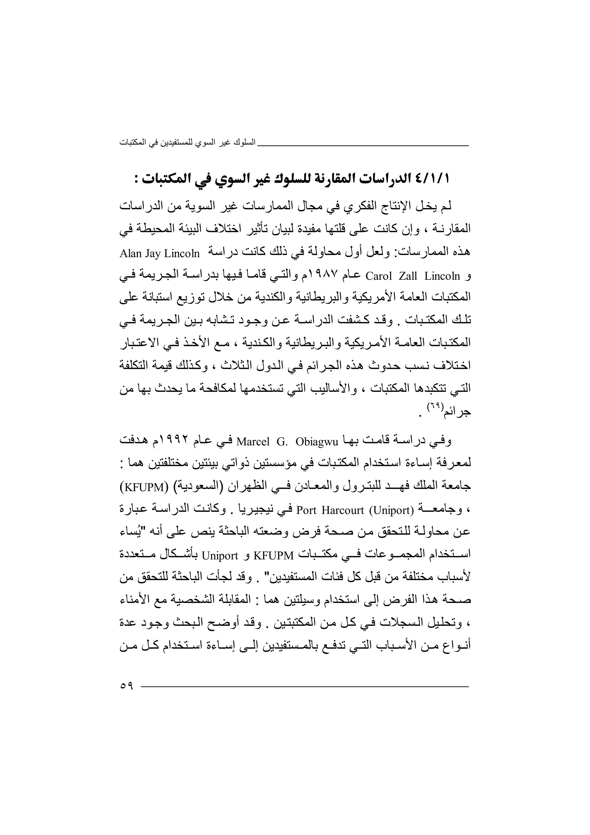 ‫اﻟﻤﻜﺘﺒﺎت‬ ‫ﻓﻲ‬ ‫ﻟﻠﻤﺴﺘﻔﯿﺪﯾﻦ‬ ‫اﻟﺴﻮي‬ ‫ﻏﯿﺮ‬ ‫اﻟﺴﻠﻮك‬
٥٩

‫ﻟ‬‫ﯾ‬ ‫ﻢ‬‫ﺨ‬‫ا‬ ‫ﻞ‬‫ﻹ‬‫ﻧﺘ‬‫ﺎ‬‫ا‬ ‫ج‬‫ﻟ‬‫ﻔﻜﺮ‬‫ي‬‫ﻓﻲ‬‫ﻣﺠﺎ‬‫ل‬‫اﻟﺪراﺳﺎت‬ ‫ﻣﻦ‬ ‫اﻟﺴﻮﯾﺔ‬ ‫ﻏﯿﺮ‬ ‫اﻟﻤﻤﺎرﺳﺎت‬
‫ﺔ‬‫اﻟﻤﻘﺎرﻧ‬،‫وإن‬‫ﻛ‬‫ﺎ‬‫ﻧ‬‫ﻋﻠﻰ‬ ‫ﺖ‬‫ﻗ‬‫ﻠ‬‫ﻣ‬ ‫ﺘﮭﺎ‬‫ﻔ‬‫ﯿ‬‫ﺪ‬‫ﻟﺒﯿ‬ ‫ة‬‫ﺎ‬‫ﻓﻲ‬ ‫اﻟﻤﺤﯿﻄﺔ‬ ‫اﻟﺒﯿﺌﺔ‬ ‫اﺧﺘﻼف‬ ‫ﺗﺄﺛﯿﺮ‬ ‫ن‬
‫اﻟﻤﻤﺎرﺳﺎت‬ ‫ﺬه‬‫ھ‬:‫ﻛ‬ ‫ذﻟﻚ‬ ‫ﻓﻲ‬ ‫ﻣﺤﺎوﻟﺔ‬ ‫أول‬ ‫وﻟﻌﻞ‬‫ﺎ‬‫دراﺳ‬ ‫ﻧﺖ‬‫ﺔ‬Alan Jay Lincoln
‫و‬Carol Zall Lincoln‫ﻋ‬‫ﺎم‬١٩٨٧‫م‬‫و‬‫ا‬‫ﻟﺘ‬‫ﻲ‬‫ﻗﺎﻣ‬‫ﯿ‬ ‫ﻓ‬ ‫ﺎ‬‫ﮭ‬‫ﺎ‬‫ﺑ‬‫ﺪرا‬‫ﺳ‬‫ﺔ‬‫ا‬‫ﻟ‬‫ﺠ‬‫ﺮﯾ‬‫ﻤ‬‫ﻓ‬ ‫ﺔ‬‫ﻲ‬
‫ا‬‫ﻟﻤﻜﺘﺒ‬‫ﺎ‬‫ت‬‫ا‬‫ﻟ‬‫ا‬ ‫ﻌﺎﻣﺔ‬‫ﻷ‬‫ﻣ‬‫ﺮﯾﻜﯿﺔ‬‫و‬‫ا‬‫ﻟﺒﺮ‬‫ﯾ‬‫ﻄﺎﻧ‬‫ﯿﺔ‬‫واﻟ‬‫ﻜ‬‫ﻨﺪﯾ‬‫ﺔ‬‫ﻣ‬‫ﺧ‬ ‫ﻦ‬‫ﻼ‬‫ل‬‫ﺗ‬‫ﻮزﯾ‬‫ﻊ‬‫اﺳ‬‫ﺘﺒ‬‫ﺎﻧ‬‫ﺔ‬‫ﻋﻠﻰ‬
‫ﻚ‬ ‫ﺗﻠ‬‫ﺒﺎ‬ ‫اﻟﻤﻜﺘ‬‫ت‬.‫ﺸ‬ ‫ﻛ‬ ‫ﺪ‬ ‫وﻗ‬‫ﻔ‬‫ﺖ‬‫ا‬‫ﻟﺪر‬‫ا‬‫ﺔ‬ ‫ﺳ‬‫ﻦ‬ ‫ﻋ‬‫و‬‫ﻮد‬ ‫ﺟ‬‫ﺸﺎ‬ ‫ﺗ‬‫ﺑ‬‫ﮫ‬‫ﺑ‬‫ﯿ‬‫ا‬ ‫ﻦ‬‫ﻟ‬‫ﺮﯾ‬ ‫ﺠ‬‫ﻤ‬‫ﻓ‬ ‫ﺔ‬‫ﻲ‬
‫ا‬‫ا‬ ‫ﺔ‬ ‫اﻟﻌﺎﻣ‬ ‫ﺒﺎت‬ ‫ﻟﻤﻜﺘ‬‫ﻷ‬‫ﻣ‬‫ﺮ‬‫ﯾ‬‫ﻜ‬‫ﯿ‬‫ﺮﯾﻄ‬ ‫واﻟﺒ‬ ‫ﺔ‬‫ﺎ‬‫ﻧ‬‫ﯿ‬‫ﺔ‬‫و‬‫ا‬‫ﺒﺎر‬ ‫اﻻﻋﺘ‬ ‫ﻲ‬ ‫ﻓ‬ ‫ﺬ‬ ‫اﻷﺧ‬ ‫ﻊ‬ ‫ﻣ‬ ، ‫ﻨﺪﯾﺔ‬ ‫ﻟﻜ‬
‫اﻟ‬ ‫ﺬه‬‫ھ‬ ‫ﺪوث‬‫ﺣ‬ ‫ﺴﺐ‬‫ﻧ‬ ‫ﺘﻼف‬‫اﺧ‬‫ﺮاﺋ‬‫ﺠ‬‫ﻲ‬‫ﻓ‬ ‫ﻢ‬‫ﺪ‬‫اﻟ‬‫ا‬ ‫ول‬‫ﺜ‬‫ﻟ‬‫ﻼ‬‫ث‬،‫وﻛ‬‫ﺬ‬‫ﻟﻚ‬‫ﻗ‬‫ﯿﻤﺔ‬‫اﻟﺘ‬‫ﻜ‬‫ﻠﻔﺔ‬
‫اﻟﺘ‬‫ﻲ‬‫ﺗﺘ‬‫ﻜ‬‫اﻟﻤﻜﺘﺒﺎت‬ ‫ﺒﺪھﺎ‬،‫وا‬‫ﻷ‬‫ﺳﺎ‬‫ﻟ‬‫ﯿﺐ‬‫ا‬‫ﻟﻤ‬ ‫ﺗﺴﺘﺨﺪﻣﮭﺎ‬ ‫ﻟﺘﻲ‬‫ﻜ‬‫ﺎﻓﺤ‬‫ﺔ‬‫ﻣﺎ‬‫ﯾ‬‫ﺤ‬‫ﺑﮭ‬ ‫ﺪث‬‫ﺎ‬‫ﻣ‬‫ﻦ‬
‫ﺟ‬‫ﺮا‬‫ﺋ‬‫ﻢ‬)٦٩(
.
‫و‬‫ﻲ‬ ‫ﻓ‬‫د‬‫ر‬‫ا‬‫ﺳ‬‫ﺔ‬‫ﻗﺎ‬‫ﻣ‬‫ﺖ‬‫ﺑ‬‫ﮭ‬‫ﺎ‬Marcel G. Obiagwu‫ﻲ‬ ‫ﻓ‬‫ﻋ‬‫ﺎم‬١٩٩٢‫م‬‫ﺪﻓﺖ‬ ‫ھ‬
‫ﻟﻤﻌ‬‫ﺮﻓﺔ‬‫إ‬‫ﺎء‬‫ﺳ‬‫اﺳ‬ ‫ة‬‫ﺘ‬‫ﺨﺪام‬‫ذواﺗﻲ‬ ‫ﻣﺆﺳﺴﺘﯿﻦ‬ ‫ﻓﻲ‬ ‫ﺒﺎت‬‫اﻟﻤﻜﺘ‬‫ﺑ‬‫ﯿ‬‫ﻣﺨﺘﻠﻔﺘﯿﻦ‬ ‫ﺌﺘﯿﻦ‬‫ھ‬‫ﻤ‬‫ﺎ‬:
‫ﻓﮭــ‬ ‫اﻟﻤﻠﻚ‬ ‫ﺟﺎﻣﻌﺔ‬‫ﻓــﻲ‬ ‫واﻟﻤﻌـﺎدن‬ ‫ﻟﻠﺒﺘـﺮول‬ ‫ـﺪ‬‫ا‬‫ﻟﻈﮭ‬‫ﺮ‬‫ان‬)‫اﻟﺴﻌﻮدﯾﺔ‬((KFUPM)
،‫و‬‫ﺟﺎ‬‫ﻣﻌ‬‫ــ‬‫ﺔ‬Port Harcourt (Uniport)‫ﻓ‬‫ﻧ‬ ‫ﻲ‬‫ﯿ‬‫ﺮ‬‫ﺠﯿ‬‫ﯾ‬‫ﺎ‬.‫و‬‫ﻛ‬‫ﺖ‬‫ﺎﻧ‬‫ا‬‫ﻟﺪر‬‫ا‬‫ﺳ‬‫ﺒ‬‫ﻋ‬ ‫ﺔ‬‫ﺎ‬‫رة‬
‫ﻦ‬‫ﻋ‬‫ﻣﺤ‬‫ﺎو‬‫ﻟ‬‫ﺔ‬‫ﻟﻠ‬‫ﺘﺤ‬‫ﻋﻠﻰ‬ ‫ﯾﻨﺺ‬ ‫اﻟﺒﺎﺣﺜﺔ‬ ‫وﺿﻌﺘﮫ‬ ‫ﻓﺮض‬ ‫ﺤﺔ‬‫ﺻ‬ ‫ﻦ‬‫ﻣ‬ ‫ﻘﻖ‬‫أﻧﮫ‬"‫ُﺴﺎ‬‫ﯾ‬‫ء‬
‫اﻟ‬ ‫ﺘﺨﺪام‬ ‫اﺳ‬‫ﻮﻋﺎت‬ ‫ﻤﺠﻤ‬‫ﻣ‬ ‫ﻲ‬ ‫ﻓ‬‫ﻜﺘ‬‫ﺒﺎ‬‫ت‬KFUPM‫و‬Uniport‫ﺑ‬‫ﻜ‬ ‫ﺄﺷ‬‫ﺎ‬‫ﻣ‬ ‫ل‬‫ﺘ‬‫ﻌﺪد‬‫ة‬
‫ﻷ‬‫ﺳ‬‫ﺒﺎب‬‫ﻣﺨﺘ‬‫ﻠ‬‫ﻔﺔ‬‫ﻣ‬‫اﻟﻤﺴﺘﻔﯿﺪﯾﻦ‬ ‫ﻓﺌﺎت‬ ‫ﻛﻞ‬ ‫ﻗﺒﻞ‬ ‫ﻦ‬. "‫وﻗﺪ‬‫ﻟﺠ‬‫ﻟﻠﺘ‬ ‫اﻟﺒﺎﺣﺜﺔ‬ ‫ﺄت‬‫ﺤﻘ‬‫ﻣﻦ‬ ‫ﻖ‬
‫ﺤﺔ‬‫ﺻ‬‫ا‬ ‫إﻟﻰ‬ ‫اﻟﻔﺮض‬ ‫ﺬا‬‫ھ‬‫ﺳ‬‫ﺘﺨﺪام‬‫وﺳﯿ‬‫ﻠﺘﯿ‬‫ﻦ‬‫ھﻤ‬‫ﺎ‬:‫ا‬‫ﻟ‬‫ﻤ‬‫ﻘ‬‫ﺎ‬‫ﺑ‬‫ﻠ‬‫ﺔ‬‫اﻟﺸ‬‫ﺨ‬‫ﺼﯿﺔ‬‫اﻷﻣ‬ ‫ﻣﻊ‬‫ﻨ‬‫ﺎء‬
‫وﺗﺤ‬ ،‫ﯿ‬‫ﻠ‬‫ﻞ‬‫ا‬‫ﻟ‬‫ﺴ‬‫ﺠﻼ‬‫ﻛ‬ ‫ﻲ‬‫ﻓ‬ ‫ت‬‫ﻞ‬‫اﻟﻤ‬ ‫ﻦ‬‫ﻣ‬‫ﻜ‬‫ﯿﻦ‬‫ﺘﺒﺘ‬.‫ﺒ‬‫اﻟ‬ ‫ﺢ‬‫أوﺿ‬ ‫ﺪ‬‫وﻗ‬‫ﺤ‬‫ﺚ‬‫و‬‫ﺟ‬‫ﻮ‬‫د‬‫ﻋ‬‫ﺪ‬‫ة‬
‫أ‬‫ﻧ‬‫ﻮ‬‫ا‬‫ﻦ‬ ‫ﻣ‬ ‫ع‬‫اﻷ‬‫ﺒﺎب‬ ‫ﺳ‬‫اﻟﺘ‬‫ﻲ‬‫ﺗﺪ‬‫ﻊ‬ ‫ﻓ‬‫ﺑ‬‫ﺴ‬ ‫ﺎﻟﻤ‬‫ﺘﻔ‬‫ﯿ‬‫ﺪ‬‫ﯾ‬‫ﻦ‬‫ﻰ‬ ‫إﻟ‬‫ا‬ ‫ﺎءة‬ ‫إﺳ‬‫ﺳ‬‫ﺘ‬‫ﺨ‬‫ﻦ‬ ‫ﻣ‬ ‫ﻞ‬ ‫ﻛ‬ ‫ﺪام‬
 