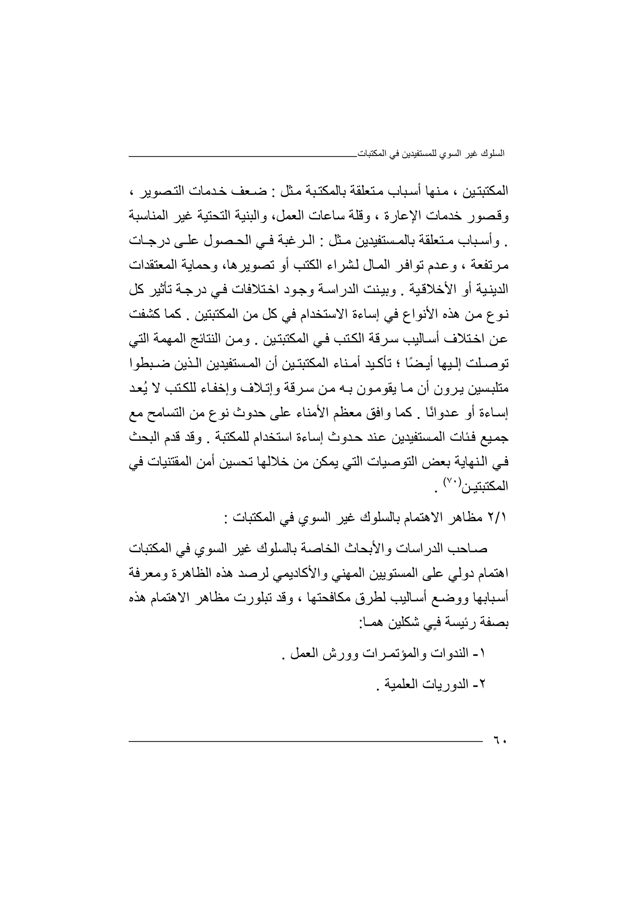 ‫ﻏﯿﺮ‬ ‫اﻟﺴﻠﻮك‬‫اﻟﻤﻜﺘﺒﺎت‬ ‫ﻓﻲ‬ ‫ﻟﻠﻤﺴﺘﻔﯿﺪﯾﻦ‬ ‫اﻟﺴﻮي‬
٦٠
‫اﻟ‬‫ﻤﻜ‬‫ﺘﺒ‬‫ﺘ‬‫ﯿﻦ‬،‫ﻨﮭ‬‫ﻣ‬‫ﺎ‬‫أ‬‫ﺒ‬‫ﺳ‬‫ﻣ‬ ‫ﺒﺔ‬‫ﺑﺎﻟﻤﻜﺘ‬ ‫ﺘﻌﻠﻘﺔ‬‫ﻣ‬ ‫ﺎب‬‫ﺜ‬‫ﻞ‬:‫ﻌﻒ‬‫ﺿ‬‫ﺧ‬‫ﺪ‬، ‫ﺼﻮﯾﺮ‬ ‫اﻟﺘ‬ ‫ﻣﺎت‬
‫و‬‫ﻗ‬‫ﺧﺪ‬ ‫ﺼﻮر‬‫ﻣ‬‫ﺎت‬‫ا‬‫ﻹﻋﺎ‬‫ر‬‫ﺳﺎﻋ‬ ‫وﻗﻠﺔ‬ ، ‫ة‬‫ﺎ‬‫ت‬‫واﻟ‬ ،‫اﻟﻌﻤﻞ‬‫ﺒ‬‫ﻨ‬‫ﯿ‬‫ﺔ‬‫اﻟﺘ‬‫ﺤﺘﯿ‬‫ﻏﯿﺮ‬ ‫ﺔ‬‫ا‬‫ﻟﻤﻨﺎﺳﺒ‬‫ﺔ‬
.‫ﺒﺎب‬ ‫وأﺳ‬‫ﻣ‬‫ﺑ‬ ‫ﺘﻌﻠﻘﺔ‬‫ﺎ‬‫ﺴ‬ ‫ﻟﻤ‬‫ﺘﻔ‬‫ﯿﺪﯾ‬‫ﻦ‬‫ﻣ‬‫ﺜﻞ‬:‫ا‬‫ا‬ ‫ﻲ‬ ‫ﻓ‬ ‫ﺮﻏﺒﺔ‬ ‫ﻟ‬‫ﻋﻠ‬ ‫ﺼﻮل‬ ‫ﻟﺤ‬‫ﺎت‬ ‫درﺟ‬ ‫ﻰ‬
‫ﺮﺗ‬‫ﻣ‬‫ﻔﻌ‬‫ﺔ‬،‫ا‬ ‫ﺮ‬‫ﺗﻮاﻓ‬ ‫ﺪم‬‫وﻋ‬‫ﺎل‬‫ﻟﻤ‬‫ﺸﺮاء‬‫ﻟ‬‫ا‬‫ﻟ‬‫ﻜ‬‫أ‬ ‫ﺘﺐ‬‫ﺗﺼﻮﯾﺮھ‬ ‫و‬،‫ﺎ‬‫و‬‫اﻟﻤﻌ‬ ‫ﺣﻤﺎﯾﺔ‬‫ﺘﻘ‬‫ﺪات‬
‫اﻟ‬‫ﺪﯾ‬‫ﯿ‬‫ﻨ‬‫ﺔ‬‫ﯿﺔ‬‫اﻷﺧﻼﻗ‬ ‫أو‬.‫اﻟﺪ‬ ‫ﻨﺖ‬‫وﺑﯿ‬‫را‬‫ﺘﻼﻓ‬‫اﺧ‬ ‫ﻮد‬‫وﺟ‬ ‫ﺔ‬‫ﺳ‬‫ﺎت‬‫ﻛﻞ‬ ‫ﺗﺄﺛﯿﺮ‬ ‫ﺔ‬‫درﺟ‬ ‫ﻲ‬‫ﻓ‬
‫ﻓﻲ‬ ‫اﻷﻧﻮاع‬ ‫ھﺬه‬ ‫ﻦ‬‫ﻣ‬ ‫ﻮع‬‫ﻧ‬‫ا‬ ‫إﺳﺎءة‬‫ﻻ‬‫ﺳﺘ‬‫ﺨ‬‫ﻣﻦ‬ ‫ﻛﻞ‬ ‫ﻓﻲ‬ ‫ﺪام‬‫ا‬‫ﻟﻤﻜ‬‫ﺘ‬‫ﺒﺘﯿﻦ‬.‫ﻛﻤﺎ‬‫ﻛ‬‫ﺸ‬‫ﻔ‬‫ﺖ‬
‫ﻋ‬‫ﻦ‬‫اﻟﻤﻜﺘﺒ‬ ‫ﻲ‬‫ﻓ‬ ‫ﺘﺐ‬‫اﻟﻜ‬ ‫ﺮﻗﺔ‬‫ﺳ‬ ‫ﺎﻟﯿﺐ‬‫أﺳ‬ ‫ﺘﻼف‬‫اﺧ‬‫ﺘ‬‫ﯿ‬‫ﻦ‬.‫و‬‫ﻣ‬‫ﻦ‬‫ا‬‫ﻟ‬‫ﻨ‬‫ﺘ‬‫ﺎ‬‫ﺋ‬‫ﺞ‬‫اﻟ‬‫ﻤﮭ‬‫ﻤﺔ‬‫اﻟﺘﻲ‬
‫ﻠ‬ ‫ﺗﻮﺻ‬‫ﺖ‬‫إﻟ‬‫ﯿﮭ‬ً‫ﻀ‬ ‫أﯾ‬ ‫ﺎ‬‫ﺎ‬‫؛‬‫ﻨﺎء‬ ‫أﻣ‬ ‫ﯿﺪ‬ ‫ﺗﺄﻛ‬‫ا‬‫ﻟ‬‫ﻤ‬‫ﻜﺘ‬‫اﻟ‬ ‫أن‬ ‫ﯿﻦ‬ ‫ﺒﺘ‬‫ﻤ‬‫ﺴﺘﻔ‬‫ﯿ‬‫ﺪ‬‫ﯾﻦ‬‫ﺬﯾ‬ ‫اﻟ‬‫ﻦ‬‫ﺿ‬‫ﺒﻄ‬‫ﻮا‬
‫ﺮون‬‫ﯾ‬ ‫ﺴﯿﻦ‬‫ﻣﺘﻠﺒ‬‫أن‬‫ﮫ‬‫ﺑ‬ ‫ﻮن‬‫ﯾﻘﻮﻣ‬ ‫ﺎ‬‫ﻣ‬‫ﻦ‬‫ﻣ‬‫وإ‬ ‫ﺮﻗﺔ‬‫ﺳ‬‫ﺗ‬‫ﺘ‬‫ﻟﻠﻜ‬ ‫ﺎء‬‫وإﺧﻔ‬ ‫ﻼف‬‫ﺐ‬‫ﺪ‬‫ُﻌ‬‫ﯾ‬ ‫ﻻ‬
‫ﺎء‬‫إﺳ‬‫أو‬ ‫ة‬‫ﻋ‬‫ﺪو‬‫ا‬ً‫ﻧ‬‫ﺎ‬.‫ﻛ‬‫ﻣﻌﻈ‬ ‫واﻓﻖ‬ ‫ﻤﺎ‬‫ﻢ‬‫اﻷ‬‫اﻟﺘﺴﺎﻣﺢ‬ ‫ﻣﻦ‬ ‫ﻧﻮع‬ ‫ﺣﺪوث‬ ‫ﻋﻠﻰ‬ ‫ﻣﻨﺎء‬‫ﻣ‬‫ﻊ‬
‫ﺟﻤ‬‫ﯿﻊ‬‫ﻓ‬‫ﺌﺎ‬‫ت‬‫ﺴﺘﻔﯿﺪﯾﻦ‬‫اﻟﻤ‬‫ﻋ‬‫ﻨ‬‫ﺪ‬‫ﺣ‬‫ﺪ‬‫و‬‫ث‬‫إ‬‫ﺳ‬‫ﺎ‬‫ء‬‫ة‬‫ﻟﻠﻤﻜﺘﺒﺔ‬ ‫اﺳﺘﺨﺪام‬.‫و‬‫ﻗ‬ ‫ﻗﺪ‬‫اﻟﺒﺤﺚ‬ ‫ﺪم‬
‫ﻲ‬‫ﻓ‬‫ﻨﮭ‬‫اﻟ‬‫اﻟﺘﻮﺻ‬ ‫ﺑﻌﺾ‬ ‫ﺎﯾﺔ‬‫ﯾﻤﻜﻦ‬ ‫اﻟﺘﻲ‬ ‫ﯿﺎت‬‫ﺧ‬ ‫ﻣﻦ‬‫ﻼ‬‫ﻟﮭ‬‫ﺎ‬‫ﺗﺤﺴ‬‫ﯿ‬‫ﻓﻲ‬ ‫اﻟﻤﻘﺘﻨﯿﺎت‬ ‫أﻣﻦ‬ ‫ﻦ‬
‫ا‬‫ﻟﻤ‬‫ﻜﺘ‬‫ﺒﺘﯿـﻦ‬)٧٠(
.
١/٢‫ﻣﻈﺎ‬‫ھ‬‫ا‬ ‫ﺮ‬‫ﻻ‬‫ھﺘ‬‫ﻤ‬‫ﺎم‬‫ﺑ‬‫ﺎﻟ‬‫ﺴﻠ‬‫ﻮك‬‫ﻏ‬‫ﯿﺮ‬‫ا‬‫ﻟﺴﻮي‬‫ﻓ‬‫ا‬ ‫ﻲ‬‫ﻟ‬‫ﻤﻜﺘ‬‫ﺒ‬‫ﺎت‬:
‫ﺻ‬‫ﺎﺣﺐ‬‫اﻟﺪ‬‫ر‬‫اﺳﺎ‬‫ت‬‫وا‬‫ﻷ‬‫ﺑﺤ‬‫ﺎ‬‫ا‬ ‫ث‬‫ﻟ‬‫ﺨﺎﺻ‬‫ﺔ‬‫ﺑﺎﻟ‬‫ﺴ‬‫اﻟﻤﻜﺘﺒﺎت‬ ‫ﻓﻲ‬ ‫اﻟﺴﻮي‬ ‫ﻏﯿﺮ‬ ‫ﻠﻮك‬
‫اھﺘﻤﺎ‬‫م‬‫اﻟﻤﺴﺘﻮ‬ ‫ﻋﻠﻰ‬ ‫دوﻟﻲ‬‫ﯾﯿ‬‫ﻦ‬‫ا‬‫ﻟ‬‫واﻷ‬ ‫ﻤﮭﻨﻲ‬‫ﻛﺎ‬‫ﻟ‬ ‫دﯾﻤﻲ‬‫ﺮ‬‫ﺻ‬‫ﺪ‬‫ھ‬‫ﺬ‬‫ه‬‫وﻣﻌﺮﻓﺔ‬ ‫اﻟﻈﺎھﺮة‬
‫ﻣﻜﺎﻓﺤﺘﮭﺎ‬ ‫ﻟﻄﺮق‬ ‫ﺎﻟﯿﺐ‬‫أﺳ‬ ‫ﻊ‬‫ووﺿ‬ ‫ﺒﺎﺑﮭﺎ‬‫أﺳ‬،‫وﻗﺪ‬‫ﺗﺒﻠ‬‫ﻮ‬‫رت‬‫ﻣ‬‫ﻈﺎھ‬‫ﺮ‬‫اﻻ‬‫ھﺘﻤ‬‫ﺎ‬‫ھ‬ ‫م‬‫ﺬ‬‫ه‬
‫ﺑﺼﻔﺔ‬‫رﺋ‬‫ﯿﺴ‬‫ﺔ‬ٍ‫ـ‬‫ﻓ‬‫ﻲ‬‫ﺷﻜ‬‫ھﻤ‬ ‫ﻠﯿﻦ‬‫ـ‬‫ﺎ‬:
١-‫اﻟﻨﺪ‬‫و‬‫ات‬‫واﻟ‬‫ﻤ‬‫ﺆ‬‫ﺗ‬‫وورش‬ ‫ﻤـﺮات‬‫اﻟ‬‫ﻌ‬‫ﻤﻞ‬.
٢-‫اﻟ‬‫ﺪو‬‫ر‬‫ﯾﺎ‬‫ا‬ ‫ت‬‫ﻟﻌ‬‫ﻠﻤﯿﺔ‬.
 