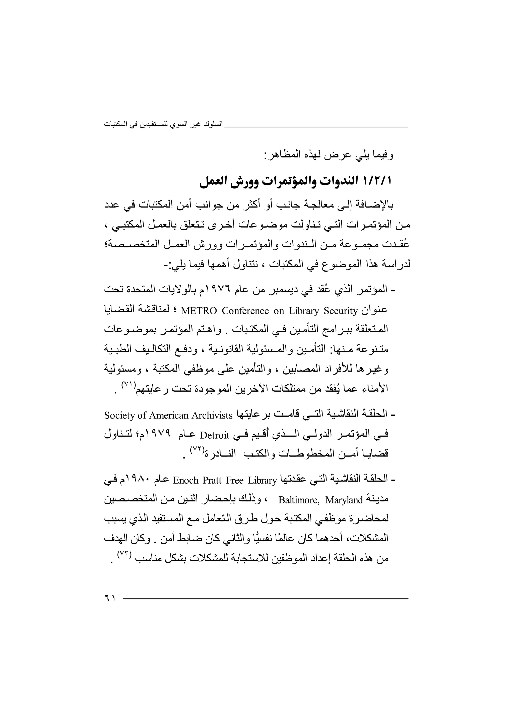 ‫اﻟﻤﻜﺘﺒﺎت‬ ‫ﻓﻲ‬ ‫ﻟﻠﻤﺴﺘﻔﯿﺪﯾﻦ‬ ‫اﻟﺴﻮي‬ ‫ﻏﯿﺮ‬ ‫اﻟﺴﻠﻮك‬
٦١
‫و‬‫ﻓﯿﻤ‬‫ﺎ‬‫ﯾﻠ‬‫ﻲ‬‫ﻟﮭﺬه‬ ‫ﻋﺮض‬‫ا‬‫ﻟﻤﻈﺎھﺮ‬:

‫ﺑ‬‫ﺎﻹ‬‫ﺿ‬‫ﺎﻓﺔ‬‫ﻰ‬‫إﻟ‬‫ﻣﻌﺎ‬‫ﻟ‬‫ﺔ‬‫ﺠ‬‫ﺟﺎ‬‫ﺐ‬‫ﻧ‬‫أو‬‫أﻛ‬‫ﺟ‬ ‫ﻣﻦ‬ ‫ﺜﺮ‬‫ﻮ‬‫أﻣﻦ‬ ‫اﻧﺐ‬‫ﻋﺪد‬ ‫ﻓﻲ‬ ‫اﻟﻤﻜﺘﺒﺎت‬
‫ﻦ‬ ‫ﻣ‬‫ﺮا‬ ‫اﻟﻤﺆﺗﻤ‬‫ﺗ‬ ‫ﻲ‬ ‫اﻟﺘ‬ ‫ت‬‫ﻨ‬‫ﺎوﻟﺖ‬‫ﻣﻮ‬‫ﺿ‬‫ﻮﻋﺎت‬‫ﺮ‬ ‫أﺧ‬‫ﺗ‬ ‫ى‬‫ﺘ‬‫ﻌﻠﻖ‬‫ﺑﺎﻟﻌ‬‫اﻟﻤﻜ‬ ‫ﻞ‬ ‫ﻤ‬‫ﻲ‬ ‫ﺘﺒ‬،
ُ‫ﻋ‬‫ﺪ‬ ‫ﻘ‬‫ت‬‫ﻣﺠ‬‫ﻤ‬‫ﻮﻋﺔ‬‫ﻦ‬ ‫ﻣ‬‫ا‬‫ﻟ‬‫ﻨ‬‫ﺪوا‬‫ت‬‫و‬‫اﻟﻤ‬‫ﺆ‬‫ﺮ‬ ‫ﺗﻤ‬‫ا‬‫و‬ ‫ت‬‫و‬‫رش‬‫ا‬‫ﻟ‬‫ﻞ‬ ‫ﻌﻤ‬‫ا‬‫ﻟﻤ‬‫ﺘﺨ‬‫ﺼ‬ ‫ﺼ‬‫ﺔ؛‬
‫ﻟ‬‫ﺪ‬‫ر‬‫ا‬‫ﺳ‬‫ﺔ‬‫ھ‬‫ﺬ‬‫ا‬‫ا‬‫ﻟ‬‫ﻤ‬‫ﻮ‬‫ﺿﻮ‬‫ع‬‫ﻓ‬‫ﻲ‬‫ا‬‫ﻟﻤﻜ‬‫ﺘ‬‫ﺒﺎت‬،‫ﻧ‬‫ﺘﻨﺎ‬‫و‬‫أ‬ ‫ل‬‫ھ‬‫ﻤﮭﺎ‬‫ﻓﯿﻤ‬‫ﺎ‬‫ﯾﻠ‬‫ﻲ‬:-
-‫ا‬‫ﻟ‬‫ﻤ‬‫ﺆ‬‫ﺗ‬‫ﻤ‬‫ﺮ‬‫ا‬‫ﻟ‬‫ﺬ‬‫ي‬ُ‫ﻋ‬‫ﻘ‬‫ﺪ‬‫ﻓ‬‫ﻲ‬‫د‬‫ﯾ‬‫ﻋﺎم‬ ‫ﻣﻦ‬ ‫ﺴﻤﺒﺮ‬١٩٧٦‫ﺑﺎﻟ‬ ‫م‬‫ﻮ‬‫ﻻ‬‫ﯾ‬‫ﺎ‬‫ت‬‫اﻟﻤﺘﺤ‬‫ﺪ‬‫ﺗﺤﺖ‬ ‫ة‬
‫ﻋ‬‫ﻨ‬‫ﻮان‬METRO Conference on Library Security‫ﻟﻤ‬ ‫؛‬‫ﻨ‬‫ﺸ‬‫ﺎﻗ‬‫ﺔ‬‫اﻟ‬‫ﻘ‬‫ﻀﺎﯾ‬‫ﺎ‬
‫اﻟ‬‫ﻤ‬‫ﺘﻌﻠ‬‫ﻘ‬‫ﺑ‬ ‫ﺔ‬‫ﺒ‬‫ﺒﺎت‬ ‫اﻟﻤﻜﺘ‬ ‫ﻲ‬ ‫ﻓ‬ ‫ﯿﻦ‬ ‫اﻟﺘﺄﻣ‬ ‫ﺮاﻣﺞ‬.‫ﺮ‬ ‫اﻟﻤﺆﺗﻤ‬ ‫ﺘﻢ‬ ‫واھ‬‫ﻮﻋﺎت‬ ‫ﺑﻤﻮﺿ‬
‫ﻨ‬ ‫ﻣﺘ‬‫ﻮ‬‫ﻋﺔ‬‫ﻣ‬‫ﻨﮭﺎ‬:‫اﻟﺘ‬‫ﺄ‬‫ﯿﻦ‬ ‫ﻣ‬‫واﻟ‬‫ﻤ‬‫ﺴﺌﻮ‬‫ﻟ‬‫ﯿﺔ‬ ‫اﻟﻘﺎﻧﻮﻧ‬ ‫ﯿﺔ‬‫و‬ ،‫د‬‫اﻟﺘﻜ‬ ‫ﻊ‬ ‫ﻓ‬‫ﯿﻒ‬ ‫ﺎﻟ‬‫اﻟﻄ‬‫ﯿﺔ‬ ‫ﺒ‬
‫و‬ ، ‫اﻟﻤﺼﺎﺑﯿﻦ‬ ‫ﻟﻸﻓﺮاد‬ ‫ﺮھﺎ‬‫وﻏﯿ‬‫اﻟ‬‫ﺘﺄﻣﯿﻦ‬‫ﻋﻠ‬‫ﻣﻮﻇﻔ‬ ‫ﻰ‬‫ﻲ‬‫اﻟﻤﻜﺘﺒ‬‫ﺔ‬‫وﻣﺴﺌﻮﻟﯿﺔ‬ ،
‫ﻋﻤﺎ‬ ‫اﻷﻣﻨﺎء‬‫ُﻔ‬‫ﯾ‬‫ﻣ‬ ‫ﻘﺪ‬‫ﻣﻤ‬ ‫ﻦ‬‫ﺘﻠﻜﺎ‬‫اﻵ‬ ‫ت‬‫ﺧﺮﯾ‬‫اﻟ‬ ‫ﻦ‬‫رﻋﺎﯾﺘﮭﻢ‬ ‫ﺗﺤﺖ‬ ‫ﻤﻮﺟﻮدة‬)٧١(
.
-‫ا‬‫ﻟﺤﻠ‬‫ﻘ‬‫ا‬ ‫ﺔ‬‫ﻟﻨﻘ‬‫ﺎ‬‫ﺷ‬‫ﯿﺔ‬‫اﻟﺘ‬‫ـ‬‫ﻲ‬‫ﻗﺎ‬‫ﺖ‬‫ﻣـ‬‫ﺑﺮﻋﺎﯾ‬‫ﺘﮭ‬‫ﺎ‬Society of American Archivists
‫ﻓ‬‫ا‬ ‫ﻲ‬‫ﻟ‬‫ﻤﺆﺗ‬‫ﻤ‬‫ا‬ ‫ﺮ‬‫ﻟ‬‫ﺪوﻟ‬‫ﻲ‬‫اﻟ‬‫ـ‬‫ﺬي‬ ‫ـ‬‫ُﻗ‬‫أ‬‫ﯿ‬‫ﻲ‬ ‫ﻓ‬ ‫ﻢ‬Detroit‫ﻋ‬‫ﺎم‬١٩٧٩‫م؛‬‫ﻨ‬ ‫ﻟﺘ‬‫ﺎول‬
‫ﻗﻀﺎﯾـﺎ‬‫أ‬‫ﻣــ‬‫ا‬ ‫ﻦ‬‫ﻟ‬‫ﻤ‬‫ﺨﻄﻮﻃ‬‫ــ‬‫واﻟﻜﺘـﺐ‬ ‫ﺎت‬‫اﻟﻨـ‬‫ـ‬‫ﺎدر‬‫ة‬)٧٢(
.
-‫اﻟﺤ‬‫ﻠ‬‫ﺔ‬‫ﻘ‬‫ا‬‫ﻟﻨﻘ‬‫ﺎ‬‫ﯿﺔ‬‫ﺷ‬‫اﻟﺘ‬‫ﻲ‬‫ﻋﻘ‬‫ﺪ‬‫ﺗﮭﺎ‬Enoch Pratt Free Library‫ﺎم‬‫ﻋ‬١٩٨٠‫م‬‫ﻲ‬‫ﻓ‬
‫ﻣﺪﯾ‬‫ﻨ‬‫ﺔ‬Baltimore, Maryland،‫وذ‬‫ﻟ‬‫ﺑ‬ ‫ﻚ‬‫ﺈ‬‫ﻀﺎ‬‫ﺣ‬‫ر‬‫اﺛ‬‫ﻨ‬‫ﯿﻦ‬‫ﻣ‬‫ا‬ ‫ﻦ‬‫ﻟ‬‫ﻤﺘﺨ‬‫ﺼ‬‫ﺼﯿ‬‫ﻦ‬
‫ﻟ‬‫ﻤ‬‫ﺤ‬‫ﺎ‬‫ﺮ‬‫ﺿ‬‫ﻣ‬ ‫ة‬‫ﻮ‬‫ﻲ‬‫ﻇﻔ‬‫اﻟ‬‫ﻤﻜ‬‫ﺒ‬‫ﺘ‬‫ﺔ‬‫ﻮل‬‫ﺣ‬‫ﺮق‬‫ﻃ‬‫ﺘ‬‫اﻟ‬‫ﻌ‬‫ﺎﻣﻞ‬‫ﻣ‬‫ﺴ‬‫اﻟﻤ‬ ‫ﻊ‬‫ﺘﻔ‬‫ﺬ‬‫اﻟ‬ ‫ﯿﺪ‬‫ي‬‫ﯾﺴﺒﺐ‬
‫ا‬‫ﻟﻤ‬‫أ‬ ،‫ﺸﻜﻼت‬‫ﺣ‬‫ﺪھ‬‫ﻛ‬ ‫ﻤﺎ‬‫ﺎ‬‫ن‬‫ﻋ‬ً‫ﻤ‬‫ﺎﻟ‬‫ﺎ‬‫ﻧﻔ‬‫ﯿ‬‫ﺴ‬‫ﺎ‬‫وا‬‫ﻟ‬‫ﺜﺎ‬‫ﻧ‬‫ﻲ‬‫ﻛ‬‫أﻣ‬ ‫ﺿﺎﺑﻂ‬ ‫ﺎن‬‫ﻦ‬.‫وﻛ‬‫ﺎن‬‫اﻟﮭﺪف‬
‫إ‬ ‫اﻟﺤﻠﻘﺔ‬ ‫ھﺬه‬ ‫ﻣﻦ‬‫ﻋﺪاد‬‫اﻟﻤﻮﻇﻔﯿﻦ‬‫ﻟ‬‫ﻼ‬‫ﺳﺘﺠ‬‫ﻣ‬ ‫ﺑﺸﻜﻞ‬ ‫ﻟﻠﻤﺸﻜﻼت‬ ‫ﺎﺑﺔ‬‫ﻨﺎﺳﺐ‬)٧٣(
.
 
