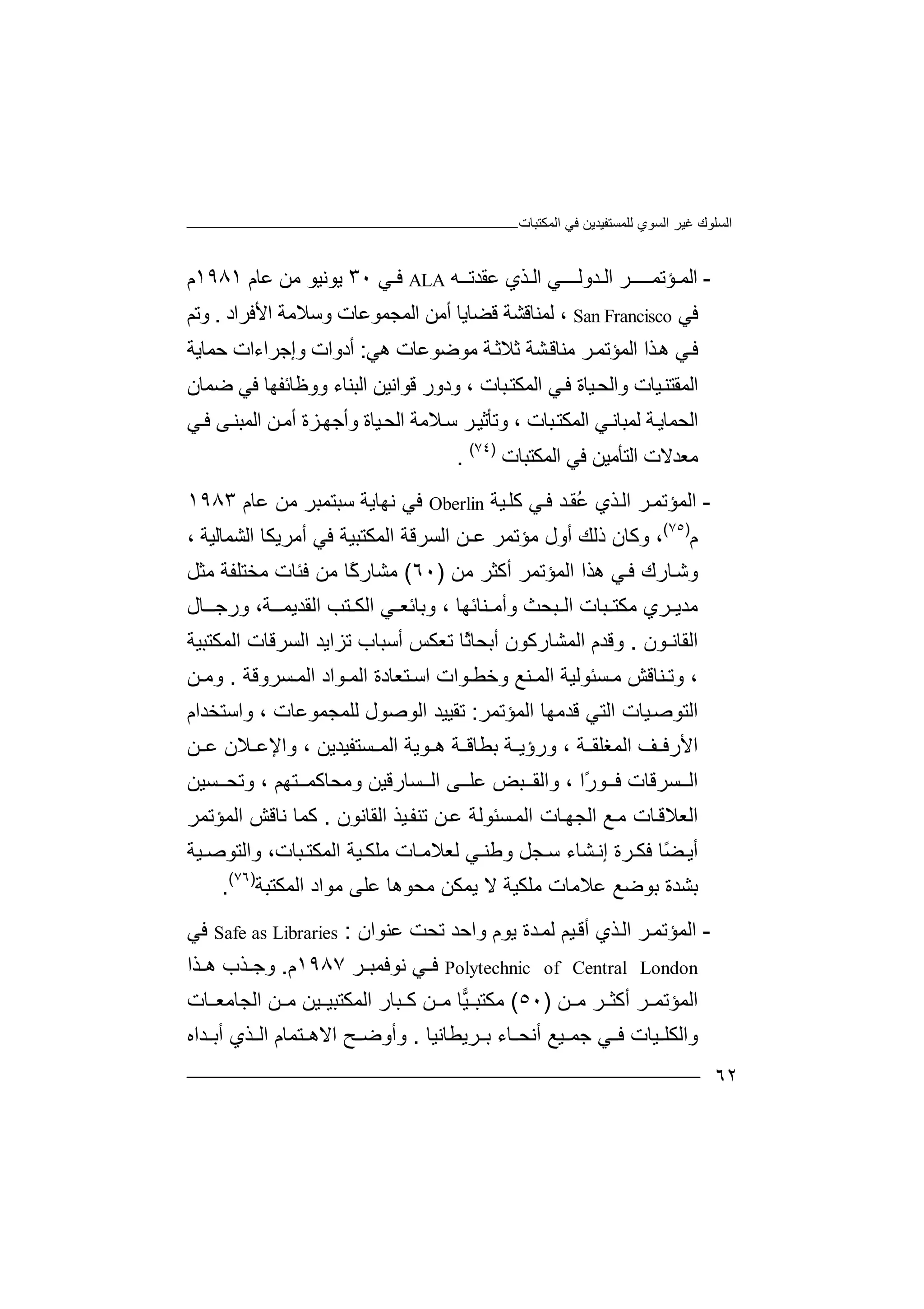 ‫ﻏﯿﺮ‬ ‫اﻟﺴﻠﻮك‬‫اﻟﻤﻜﺘﺒﺎت‬ ‫ﻓﻲ‬ ‫ﻟﻠﻤﺴﺘﻔﯿﺪﯾﻦ‬ ‫اﻟﺴﻮي‬
٦٢
-‫ا‬‫ﻟﻤ‬‫ـ‬‫ﺆ‬‫ﺗﻤـ‬‫ـ‬‫ﺮ‬‫ــ‬‫اﻟ‬‫ـ‬‫ﺪ‬‫وﻟـ‬‫ـ‬‫ﻲ‬‫ـ‬‫ا‬‫ﻟـﺬ‬‫ي‬‫ﻋ‬‫ﻘﺪﺗ‬‫ـ‬‫ـ‬‫ﮫ‬ALA‫ﻓـﻲ‬٣٠‫ﯾﻮﻧ‬‫ﯿ‬‫ﻋﺎم‬ ‫ﻣﻦ‬ ‫ﻮ‬١٩٨١‫م‬
‫ﻓﻲ‬San Francisco،‫ﻟﻤ‬‫ﻨ‬‫اﻟﻤﺠ‬ ‫أﻣﻦ‬ ‫ﻗﻀﺎﯾﺎ‬ ‫ﺎﻗﺸﺔ‬‫ﻤ‬‫ﻮﻋﺎ‬‫ت‬‫اﻷﻓﺮاد‬ ‫وﺳﻼﻣﺔ‬.‫وﺗﻢ‬
‫ﻓ‬‫ﺬ‬‫ھ‬ ‫ﻲ‬‫ﺛﻼﺛ‬ ‫ﺸﺔ‬‫ﻣﻨﺎﻗ‬ ‫ﺮ‬‫اﻟﻤﺆﺗﻤ‬ ‫ا‬‫ﺔ‬‫ﻣﻮﺿ‬‫ﻮ‬‫ﻋﺎت‬‫ھﻲ‬:‫أ‬‫دوا‬‫ت‬‫وإ‬‫ﺟ‬‫ﺮاء‬‫ات‬‫ﺣ‬‫ﻤﺎ‬‫ﯾﺔ‬
‫ﯿﺎ‬‫اﻟﻤﻘﺘﻨ‬‫ت‬‫وا‬‫ﻟ‬‫ﺒﺎ‬‫اﻟﻤﻜﺘ‬ ‫ﻲ‬‫ﻓ‬ ‫ﯿﺎة‬‫ﺤ‬‫ت‬‫ودور‬ ،‫ﻗ‬‫ﻮ‬‫ا‬‫ﻧ‬‫ﯿ‬‫ﻦ‬‫ا‬‫ﻟﺒ‬‫ﻨ‬‫ﺎ‬‫ء‬‫وو‬‫ﻇ‬‫ﺎ‬‫ﺋ‬‫ﻔ‬‫ﮭ‬‫ﺎ‬‫ﻓ‬‫ﻲ‬‫ﺿﻤ‬‫ﺎن‬
‫ا‬‫ﻟﺤ‬‫ﻤﺎ‬‫ﯾ‬‫ﻟ‬ ‫ﺔ‬‫ﻤﺒ‬‫ﺎﻧ‬‫ﻲ‬‫اﻟ‬‫ﻤﻜ‬‫ﺒ‬‫ﺘ‬‫ﺎ‬، ‫ت‬‫وﺗ‬‫ﺄ‬‫ﺳ‬ ‫ﺮ‬‫ﺛﯿ‬‫اﻟﺤ‬ ‫ﻼﻣﺔ‬‫وأﺟﮭ‬ ‫ﯿﺎة‬‫ﺰة‬‫أ‬‫ﻣ‬‫ا‬ ‫ﻦ‬‫ﻟ‬‫ﻤﺒﻨ‬‫ﻰ‬‫ﻲ‬‫ﻓ‬
‫ﻣﻌﺪ‬‫ﻻ‬‫ت‬‫ا‬‫ﻟﺘﺄ‬‫ﻣ‬‫ﯿﻦ‬‫ﻓ‬‫اﻟﻤﻜﺘﺒ‬ ‫ﻲ‬‫ﺎ‬‫ت‬)٧٤(
.
-‫ا‬‫ﻟﻤﺆ‬‫ﺗ‬‫ﺮ‬‫ﻤ‬‫ا‬‫ﺬي‬‫ﻟ‬‫ُﻘ‬‫ﻋ‬‫ﺪ‬‫ﻲ‬‫ﻓ‬‫ﯿﺔ‬‫ﻛﻠ‬Oberlin‫ﻓﻲ‬‫ﻧ‬‫ﮭﺎﯾ‬‫ﺔ‬‫ﺳﺒﺘﻤ‬‫ﺒ‬‫ﺮ‬‫ﻣﻦ‬‫ﻋ‬‫ﺎم‬١٩٨٣
‫م‬)٧٥(
‫و‬ ،‫ﻛ‬‫ﺎن‬‫ذ‬‫ﻟﻚ‬‫أ‬‫ول‬‫ﻣ‬‫ﺆﺗﻤ‬‫ﺮ‬‫ﻋـ‬‫ﻦ‬‫اﻟﺴﺮ‬‫ﻗ‬‫ﺔ‬‫ا‬‫ﻟ‬‫ﻤ‬‫ﻜ‬‫ﺘ‬‫ﺒ‬‫ﯿ‬‫ﺔ‬‫ﻓ‬، ‫اﻟﺸﻤﺎﻟﯿﺔ‬ ‫أﻣﺮﯾﻜﺎ‬ ‫ﻲ‬
‫ﺎرك‬‫وﺷ‬‫ﻲ‬‫ﻓ‬‫اﻟﻤﺆﺗﻤﺮ‬ ‫ھﺬا‬‫أﻛﺜﺮ‬‫ﻣﻦ‬)٦٠(‫ﻣ‬‫ًﺎ‬‫ﻛ‬‫ﺸﺎر‬‫ﻣ‬‫ﻣﺜﻞ‬ ‫ﻣﺨﺘﻠﻔﺔ‬ ‫ﻓﺌﺎت‬ ‫ﻦ‬
‫ﺒ‬ ‫ﻣﻜﺘ‬ ‫ﺮي‬ ‫ﻣﺪﯾ‬‫ﺎ‬‫ت‬‫ﺒ‬ ‫اﻟ‬‫ﺤ‬‫ﺚ‬‫و‬‫أ‬، ‫ﻨﺎﺋﮭﺎ‬ ‫ﻣ‬‫وﺑ‬‫ﺎﺋ‬‫ﻲ‬ ‫ﻌ‬‫ا‬‫اﻟ‬ ‫ﺘﺐ‬ ‫ﻟﻜ‬‫ﻘ‬‫ﺪﯾﻤ‬‫ـ‬،‫ﺔ‬‫ﺎل‬ ‫ورﺟـ‬
‫ا‬‫ﻟﻘﺎﻧ‬‫ـ‬‫ﻮ‬‫ن‬.‫وﻗﺪم‬‫اﻟﻤﺸﺎرﻛﻮ‬‫ن‬‫أﺳﺒﺎ‬ ‫ﺗﻌﻜﺲ‬ ‫ًﺎ‬‫ﺛ‬‫أﺑﺤﺎ‬‫ب‬‫ﺗ‬‫ﺰ‬‫ا‬‫ﯾ‬‫ﺪ‬‫اﻟﺴﺮﻗﺎت‬‫ا‬‫ﻟ‬‫ﻤ‬‫ﻜ‬‫ﺘ‬‫ﺒ‬‫ﯿ‬‫ﺔ‬
‫ﻨﺎﻗﺶ‬ ‫وﺗ‬ ،‫ﻣ‬‫ﺴ‬‫ﺌ‬‫ﻮﻟﯿﺔ‬‫ا‬‫ﻟﻤ‬‫و‬ ‫ﻨﻊ‬‫ﺧ‬‫ﻄ‬‫ﻮ‬‫ا‬‫اﺳ‬ ‫ت‬‫ﺘ‬‫ﻌ‬‫ﺎد‬‫ة‬‫اﻟ‬‫ﻮاد‬ ‫ﻤ‬‫ﺴﺮوﻗﺔ‬ ‫اﻟﻤ‬.‫ﻦ‬ ‫وﻣ‬
‫اﻟﺘ‬‫اﻟﻤﺆﺗﻤﺮ‬ ‫ﻗﺪﻣﮭﺎ‬ ‫اﻟﺘﻲ‬ ‫ﯿﺎت‬‫ﻮﺻ‬:‫ﺗ‬‫ﻘ‬‫ﯿ‬‫اﻟﻮﺻﻮ‬ ‫ﯿﺪ‬‫ل‬‫ﻟﻠﻤ‬‫ﺠ‬‫ﻤ‬‫ﻮﻋﺎ‬‫واﺳﺘﺨﺪا‬ ، ‫ت‬‫م‬
‫ا‬‫ﺔ‬ ‫اﻟﻤﻐﻠﻘ‬ ‫ﻒ‬ ‫ﻷرﻓ‬،‫و‬‫رؤ‬‫ﺔ‬ ‫ﯾ‬‫ﺑﻄ‬‫ﺎﻗ‬‫ﺔ‬‫ھ‬‫ﻮ‬‫ﯾ‬‫اﻟﻤ‬ ‫ﺔ‬‫ﺴ‬‫ﺘ‬‫ﻔ‬‫ﯿ‬‫ﺪﯾ‬‫ﻦ‬‫و‬ ،‫اﻹ‬‫ﻼ‬ ‫ﻋ‬‫ن‬‫ﻦ‬ ‫ﻋ‬
‫ﺴ‬ ‫اﻟ‬‫ﺮ‬‫ﻗﺎت‬ً‫ر‬‫ﻮ‬ ‫ﻓ‬‫ا‬‫واﻟﻘ‬ ،‫ﺒﺾ‬‫ا‬ ‫ﻰ‬ ‫ﻋﻠ‬‫ﺴ‬ ‫ﻟ‬‫ﺎرﻗﯿﻦ‬‫وﻣ‬‫و‬ ، ‫ﺘﮭﻢ‬ ‫ﺤﺎﻛﻤ‬‫ﺗ‬‫ﺤ‬‫ﺴ‬‫ﯿ‬‫ﻦ‬
‫ا‬‫ﻣ‬ ‫ﺎت‬‫ﻟﻌﻼﻗ‬‫ﻊ‬‫ا‬‫ﻟ‬‫ﺠ‬‫ﮭ‬‫ﺎ‬‫ﺴﺌﻮﻟﺔ‬‫اﻟﻤ‬ ‫ت‬‫ﻋ‬‫ﯿﺬ‬‫ﺗﻨﻔ‬ ‫ﻦ‬‫اﻟﻘﺎﻧﻮن‬.‫ا‬ ‫ﻧﺎﻗﺶ‬ ‫ﻛﻤﺎ‬‫ﻟ‬‫ﻤ‬‫ﺆ‬‫ﺗ‬‫ﻤ‬‫ﺮ‬
‫أ‬‫ﯾ‬ً‫ﻀ‬‫ﺎ‬‫ﻓﻜ‬‫ﺸﺎء‬ ‫إﻧ‬ ‫ﺮة‬‫ﻟﻌﻼ‬ ‫ﻲ‬ ‫وﻃﻨ‬ ‫ﺠﻞ‬ ‫ﺳ‬‫ﺎت‬ ‫ﻣ‬‫اﻟﻤﻜ‬ ‫ﯿﺔ‬ ‫ﻣﻠﻜ‬‫ﺘ‬‫ﺒﺎ‬،‫ت‬‫ﯿﺔ‬ ‫واﻟﺘﻮﺻ‬
‫ﺑ‬‫ﺸ‬‫ﺪ‬‫ﻣ‬ ‫ﯾﻤﻜﻦ‬ ‫ﻻ‬ ‫ﻣﻠﻜﯿﺔ‬ ‫ﻋﻼﻣﺎت‬ ‫ﺑﻮﺿﻊ‬ ‫ة‬‫ﺤ‬‫ﻮ‬‫ھ‬‫ﻋﻠﻰ‬ ‫ﺎ‬‫ﻣ‬‫ﻮ‬‫اﻟﻤﻜﺘﺒﺔ‬ ‫اد‬)٧٦(
.
-‫ا‬‫ﻟﻤﺆ‬‫ﺗ‬‫ﺮ‬‫ﻤ‬‫ا‬‫ﺬي‬‫ﻟ‬‫ﯿ‬‫أﻗ‬‫ﻢ‬‫ﻟﻤ‬‫ﺪ‬‫ﯾ‬ ‫ة‬‫ﻮ‬‫و‬ ‫م‬‫ا‬‫ﻋ‬ ‫ﺗﺤﺖ‬ ‫ﺣﺪ‬‫ﻨ‬‫ﻮان‬:Safe as Libraries‫ﻓﻲ‬
Polytechnic of Central London‫ﻲ‬ ‫ﻓ‬‫ﻧ‬‫ﻮﻓﻤ‬‫ﺒ‬‫ﺮ‬١٩٨٧‫م‬.‫ﺬا‬ ‫ھ‬ ‫ﺬب‬ ‫وﺟ‬
‫ا‬‫ﻟﻤﺆﺗﻤ‬‫أ‬ ‫ﺮ‬‫ﻣ‬ ‫ﺮ‬ ‫ﻛﺜ‬‫ﻦ‬)٥٠(‫ﻣ‬‫ﻜﺘﺒ‬‫ﯿ‬‫ﻦ‬ ‫ﻣ‬ ‫ﺎ‬‫ﺒ‬ ‫ﻛ‬‫ﺎت‬ ‫اﻟﺠﺎﻣﻌ‬ ‫ﻦ‬ ‫ﻣ‬ ‫ﯿﻦ‬ ‫اﻟﻤﻜﺘﺒﯿ‬ ‫ﺎر‬
‫ﺮﯾ‬ ‫ﺑ‬ ‫ﺎء‬ ‫أﻧﺤ‬ ‫ﯿﻊ‬ ‫ﺟﻤ‬ ‫ﻲ‬ ‫ﻓ‬ ‫ﯿﺎت‬ ‫واﻟﻜﻠ‬‫ﻄ‬‫ﺎﻧﯿﺎ‬.‫وأ‬‫و‬‫اﻻھ‬ ‫ﺢ‬ ‫ﺿ‬‫ﺘ‬‫ﺬ‬ ‫اﻟ‬ ‫ﻤﺎم‬‫ﺪ‬ ‫أﺑ‬ ‫ي‬‫اه‬
 