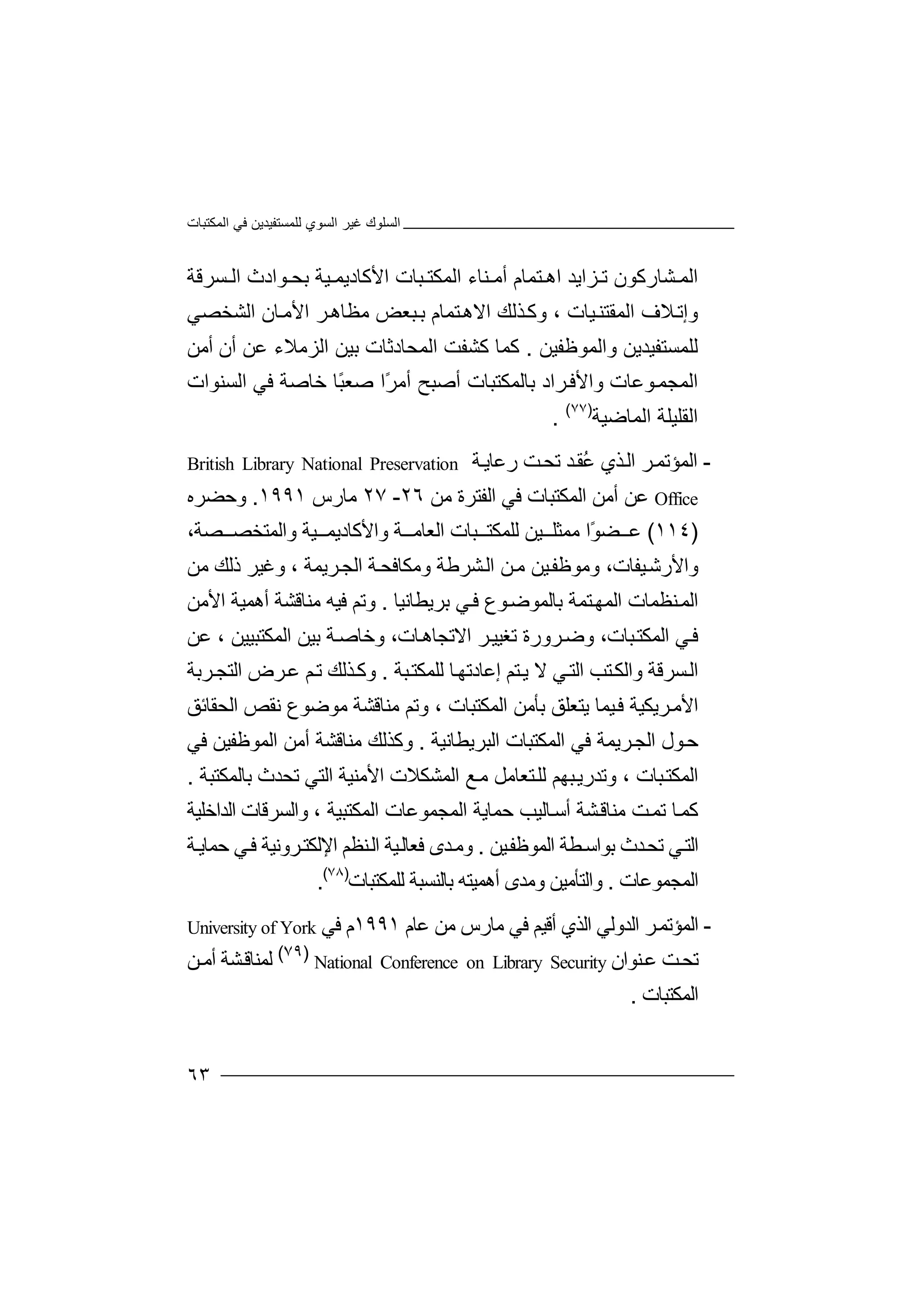 ‫اﻟﻤﻜﺘﺒﺎت‬ ‫ﻓﻲ‬ ‫ﻟﻠﻤﺴﺘﻔﯿﺪﯾﻦ‬ ‫اﻟﺴﻮي‬ ‫ﻏﯿﺮ‬ ‫اﻟﺴﻠﻮك‬
٦٣
‫ﺸ‬ ‫اﻟﻤ‬‫ﺎ‬‫رﻛﻮ‬‫ﺰ‬ ‫ﺗ‬ ‫ن‬‫ا‬‫ﯾﺪ‬‫ﺘﻤ‬ ‫اھ‬‫ﺎ‬‫أ‬ ‫م‬‫ﻣ‬‫ﻨﺎء‬‫اﻟﻤﻜﺘ‬‫ﺒﺎت‬‫ﯿﺔ‬ ‫اﻷﻛﺎدﯾﻤ‬‫ﺑﺤ‬‫ﻮاد‬‫ﺴﺮﻗﺔ‬ ‫اﻟ‬ ‫ث‬
‫و‬‫إ‬‫ﺗ‬‫ﻼ‬، ‫ﯿﺎت‬‫اﻟﻤﻘﺘﻨ‬ ‫ف‬‫ﺘﻤﺎم‬‫اﻻھ‬ ‫ﺬﻟﻚ‬‫وﻛ‬‫اﻟﺸﺨﺼﻲ‬ ‫ﺎن‬‫اﻷﻣ‬ ‫ﺮ‬‫ﻣﻈﺎھ‬ ‫ﺒﻌﺾ‬‫ﺑ‬
‫واﻟﻤﻮﻇﻔ‬ ‫ﻟﻠﻤﺴﺘﻔﯿﺪﯾﻦ‬‫ﯿﻦ‬.‫ﻛ‬ ‫ﻛﻤﺎ‬‫ﺸﻔ‬‫ﺖ‬‫اﻟﻤﺤ‬‫ﺎد‬‫ﺑﯿ‬ ‫ﺛﺎت‬‫ﻦ‬‫ا‬‫ﻟ‬‫أﻣﻦ‬ ‫أن‬ ‫ﻋﻦ‬ ‫ﺰﻣﻼء‬
‫اﻟﻤﺠ‬‫ﻤ‬‫ﻮ‬‫ﻋ‬‫ﺎ‬‫ت‬‫و‬‫ﺑ‬ ‫ﺮاد‬‫اﻷﻓ‬‫ﺎ‬‫ﻟ‬‫ﻤ‬‫ﻜ‬‫ﺘ‬‫ﺒ‬‫ﺎ‬‫أﻣ‬ ‫أﺻﺒﺢ‬ ‫ت‬ً‫ﺮ‬‫ﺻ‬ ‫ا‬ً‫ﺒ‬‫ﻌ‬‫ﺧﺎﺻ‬ ‫ﺎ‬‫ﻓ‬ ‫ﺔ‬‫اﻟﺴ‬ ‫ﻲ‬‫ﻨﻮا‬‫ت‬
‫ا‬‫ﻟﻘ‬‫ﻠﯿ‬‫ﻠﺔ‬‫اﻟ‬‫ﻤ‬‫ﺎﺿﯿﺔ‬)٧٧(
.
-‫اﻟﻤ‬‫ﺆ‬‫ﺮ‬‫ﺗﻤ‬‫ﺬ‬‫اﻟ‬‫ي‬ُ‫ﻋ‬‫ﺪ‬‫ﻘ‬‫ﺖ‬‫ﺗﺤ‬‫رﻋﺎ‬‫ﯾ‬‫ﺔ‬British Library National Preservation
Office‫ﻋﻦ‬‫أ‬‫ﻣﻦ‬‫ا‬‫ﻟﻤﻜ‬‫ﺘ‬‫ﺒﺎت‬‫ﻓﻲ‬‫ا‬‫ﻟﻔﺘ‬‫ﺮ‬‫ﻣﻦ‬ ‫ة‬٢٦-٢٧‫ﻣﺎ‬‫ر‬‫س‬١٩٩١.‫و‬‫ﺣ‬‫ﻀ‬‫ﺮ‬‫ه‬
)١١٤(‫ﻋ‬ً‫ﻮ‬‫ﻀ‬‫ا‬‫ﻣﻤﺜ‬‫ﻠ‬‫ﯿﻦ‬‫ﻟ‬‫ﻠﻤ‬‫ﺒ‬ ‫ﻜﺘ‬‫ﺎت‬‫اﻟ‬‫ﻌﺎﻣ‬‫ﺔ‬‫و‬‫اﻷ‬‫ﻛ‬،‫ﺼﺔ‬ ‫واﻟﻤﺘﺨﺼ‬ ‫ﯿﺔ‬ ‫ﺎدﯾﻤ‬
‫ذ‬ ‫وﻏﯿﺮ‬ ، ‫ﺮﯾﻤﺔ‬‫اﻟﺠ‬ ‫ﺔ‬‫وﻣﻜﺎﻓﺤ‬ ‫ﺸﺮﻃﺔ‬‫اﻟ‬ ‫ﻦ‬‫ﻣ‬ ‫ﯿﻦ‬‫وﻣﻮﻇﻔ‬ ،‫ﯿﻔﺎت‬‫واﻷرﺷ‬‫ﻟﻚ‬‫ﻣ‬‫ﻦ‬
‫ا‬‫ﻟ‬‫ﻨﻈ‬‫ﻤ‬‫ﻤ‬‫ﺎت‬‫ا‬‫ﻟﻤﮭ‬‫ﺘ‬‫ﻤﺔ‬‫ﺑ‬‫ﺎﻟﻤ‬‫ﻮ‬‫ﻮع‬‫ﺿ‬‫ﺑ‬ ‫ﻲ‬‫ﻓ‬‫ﺮ‬‫ﯾ‬‫ﻄ‬‫ﺎ‬‫ﻧ‬‫ﯿ‬‫ﺎ‬.‫ﻓﯿﮫ‬ ‫وﺗﻢ‬‫ﻣ‬‫ﻨ‬‫ﺎ‬‫ﻗ‬‫ﺸ‬‫ﺔ‬‫أ‬‫اﻷ‬ ‫ھﻤﯿﺔ‬‫ﻣﻦ‬
‫ﻓ‬‫اﻟ‬ ‫ﻲ‬‫ﺒ‬‫ﻤﻜﺘ‬،‫ﺎت‬‫ﺮ‬‫وﺿ‬‫ورة‬‫ﺗ‬‫ﻐﯿﯿ‬‫اﻻ‬ ‫ﺮ‬،‫ﺎت‬‫ﺗﺠﺎھ‬‫ﺑ‬ ‫ﺔ‬‫وﺧﺎﺻ‬‫ﻋ‬ ، ‫اﻟﻤﻜﺘﺒﯿﯿﻦ‬ ‫ﯿﻦ‬‫ﻦ‬
‫اﻟ‬‫ﺘﺐ‬‫واﻟﻜ‬ ‫ﺴﺮﻗﺔ‬‫ﻲ‬‫اﻟﺘ‬‫ﯾ‬ ‫ﻻ‬‫ﺘﻢ‬‫إ‬‫ﺒﺔ‬‫ﻟﻠﻤﻜﺘ‬ ‫ﺎ‬‫ﻋﺎدﺗﮭ‬.‫و‬‫ﺮﺑﺔ‬‫اﻟﺘﺠ‬ ‫ﺮض‬‫ﻋ‬ ‫ﻢ‬‫ﺗ‬ ‫ﺬﻟﻚ‬‫ﻛ‬
‫اﻟ‬ ‫ﺑﺄﻣﻦ‬ ‫ﯾﺘﻌﻠﻖ‬ ‫ﯿﻤﺎ‬‫ﻓ‬ ‫ﺮﯾﻜﯿﺔ‬‫اﻷﻣ‬‫ﻤ‬‫ﻜﺘﺒ‬‫ﺎ‬‫وﺗ‬ ، ‫ت‬‫ﻢ‬‫ﻣﻨﺎ‬‫ﻗ‬‫ﺸﺔ‬‫ﻧ‬ ‫ﻣﻮﺿﻮع‬‫ﻘ‬‫ﺺ‬‫ا‬‫ﻟ‬‫ﺤﻘﺎ‬‫ﺋﻖ‬
‫ﺣ‬‫ﻮ‬‫اﻟﺠ‬ ‫ل‬‫ﺮ‬‫ﯾ‬‫ﻤ‬‫ﻓﻲ‬ ‫ﺔ‬‫ا‬‫ﻟ‬‫ﻤ‬‫اﻟﺒﺮﯾﻄﺎ‬ ‫ﻜﺘﺒﺎت‬‫ﻧﯿﺔ‬.‫وﻛ‬‫ﺬﻟ‬‫ﻣ‬ ‫ﻚ‬‫ﻨ‬‫ﺎﻗ‬‫أ‬ ‫ﺸﺔ‬‫ﻣ‬‫اﻟﻤﻮﻇ‬ ‫ﻦ‬‫ﻔ‬‫ﻓﻲ‬ ‫ﯿﻦ‬
‫ﺒ‬‫وﺗﺪرﯾ‬ ، ‫ﺒﺎت‬‫اﻟﻤﻜﺘ‬‫ﺘﻌﺎ‬‫ﻟﻠ‬ ‫ﮭﻢ‬‫اﻟ‬ ‫ﻊ‬‫ﻣ‬ ‫ﻣﻞ‬‫ﻤﺸﻜﻼت‬‫اﻷ‬‫ﺗﺤ‬ ‫اﻟﺘﻲ‬ ‫ﻣﻨﯿﺔ‬‫ﺪ‬‫ث‬‫ﺑﺎﻟﻤﻜﺘﺒﺔ‬.
‫ﺸ‬‫ﻣﻨﺎﻗ‬ ‫ﺖ‬‫ﺗﻤ‬ ‫ﺎ‬‫ﻛﻤ‬‫ﺔ‬‫أﺳ‬‫ﺎﻟﯿﺐ‬‫ﺣ‬‫اﻟﻤﺠﻤ‬ ‫ﻤﺎﯾﺔ‬‫ﻮﻋﺎ‬‫ت‬، ‫اﻟﻤﻜﺘﺒﯿﺔ‬‫واﻟ‬‫ﺴﺮ‬‫اﻟﺪاﺧﻠﯿﺔ‬ ‫ﻗﺎت‬
‫ﻄﺔ‬‫ﺑﻮاﺳ‬ ‫ﺪث‬‫ﺗﺤ‬ ‫ﻲ‬‫اﻟﺘ‬‫اﻟﻤ‬‫ﻮ‬‫ﯿﻦ‬‫ﻇﻔ‬.‫و‬‫ﺪ‬‫ﻣ‬‫ﻓ‬ ‫ى‬‫ﻌ‬‫ﺎﻟ‬‫ﯿ‬‫ا‬ ‫ﺔ‬‫ﻟ‬‫ﻨ‬‫ﻈ‬‫ﻢ‬‫اﻹﻟﻜ‬‫ﺮ‬‫ﺘ‬‫وﻧﯿﺔ‬‫ﺔ‬‫ﺣﻤﺎﯾ‬ ‫ﻲ‬‫ﻓ‬
‫اﻟﻤﺠﻤﻮﻋﺎت‬.‫و‬‫ا‬‫ﻟ‬‫ﺘ‬‫ﺄ‬‫ﻣ‬‫ﯿﻦ‬‫أ‬ ‫وﻣﺪى‬‫ھﻤﯿ‬‫ﺘ‬‫ﮫ‬‫ﺑ‬‫ﺎﻟ‬‫ﻨ‬‫ﻟﻠﻤ‬ ‫ﺴﺒﺔ‬‫ﻜ‬‫ﺘﺒﺎت‬)٧٨(
.
-‫ا‬‫ﻟﻤﺆ‬‫ﺗ‬‫ﺮ‬‫ﻤ‬‫ا‬‫اﻟﺬي‬ ‫ﻟﺪوﻟﻲ‬‫أ‬‫ﻗﯿ‬‫ﻢ‬‫ﻣﺎر‬ ‫ﻓﻲ‬‫س‬‫ﻋﺎم‬ ‫ﻣﻦ‬١٩٩١‫م‬‫ﻓ‬‫ﻲ‬University of York
‫ﺖ‬‫ﺗﺤ‬‫ﻨﻮان‬‫ﻋ‬National Conference on Library Security
)٧٩(
‫ﻟﻤﻨ‬‫ﺎ‬‫ﺸﺔ‬‫ﻗ‬‫ﻦ‬‫أﻣ‬
‫اﻟﻤ‬‫ﻜ‬‫ﺘﺒﺎ‬‫ت‬.
 
