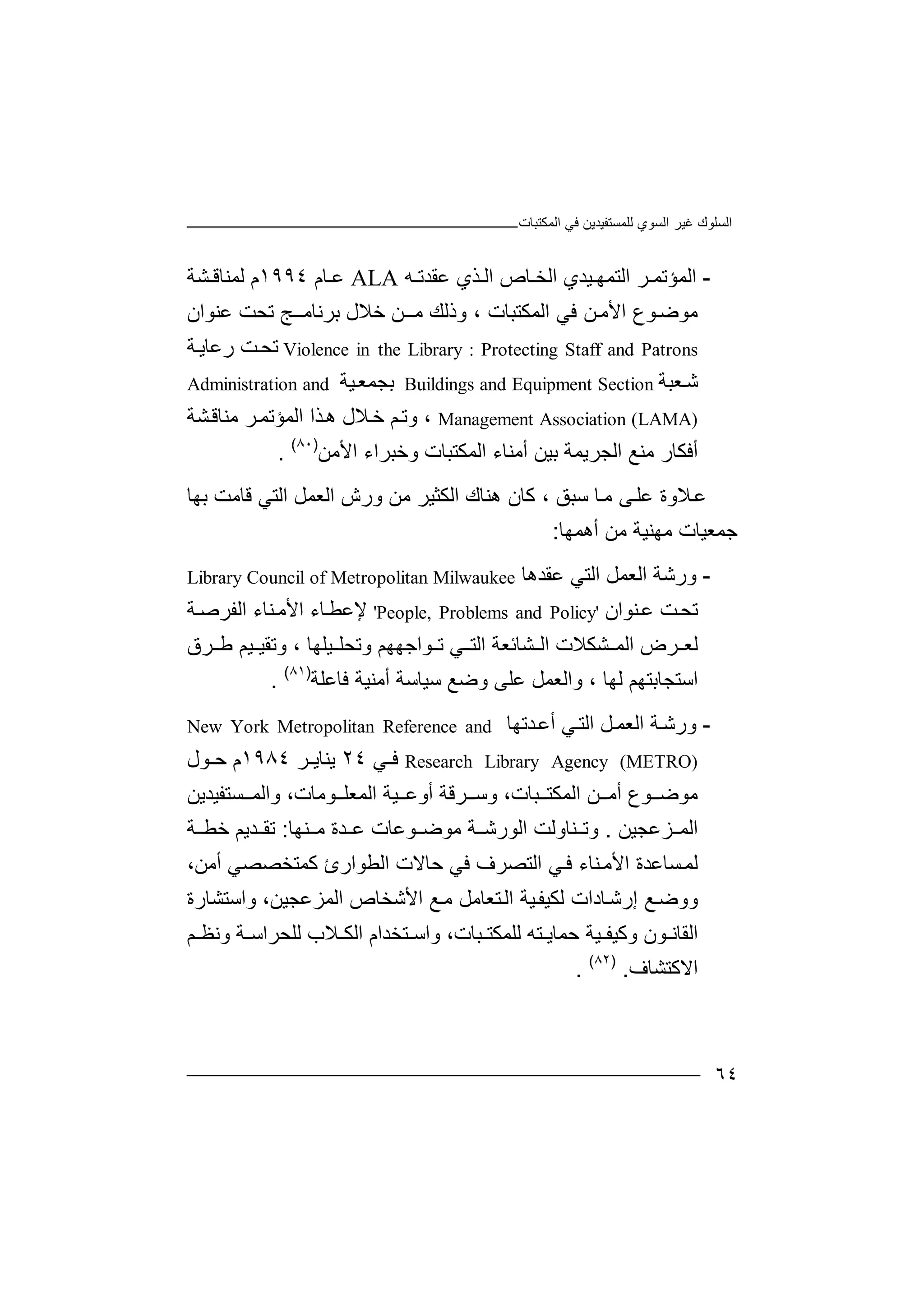 ‫ﻏﯿﺮ‬ ‫اﻟﺴﻠﻮك‬‫اﻟﻤﻜﺘﺒﺎت‬ ‫ﻓﻲ‬ ‫ﻟﻠﻤﺴﺘﻔﯿﺪﯾﻦ‬ ‫اﻟﺴﻮي‬
٦٤
-‫اﻟﻤ‬‫ﺆ‬‫ﺮ‬ ‫ﺗﻤ‬‫اﻟﺘ‬‫ﻤ‬‫ﯿﺪ‬ ‫ﮭ‬‫ي‬‫اﻟ‬‫ﺨ‬‫ﺎص‬‫ا‬‫ﺬي‬ ‫ﻟ‬‫ﻋﻘ‬‫ﮫ‬ ‫ﺪﺗ‬ALA‫ﻋ‬‫ﺎم‬١٩٩٤‫ﻟﻤﻨ‬ ‫م‬‫ﺎﻗ‬‫ﺸﺔ‬
‫ﻣﻮﺿ‬‫ﻮع‬‫ا‬‫ﻷ‬‫ﻦ‬‫ﻣ‬‫ﻓ‬‫ﻲ‬‫ا‬‫وذﻟﻚ‬ ، ‫ﻟﻤﻜﺘﺒﺎت‬‫ﻣ‬‫ــ‬‫ﻦ‬‫ﺑﺮﻧﺎﻣ‬ ‫ﺧﻼل‬‫ــ‬‫ﺞ‬‫ﺗﺤ‬‫ﻋﻨﻮان‬ ‫ﺖ‬
Violence in the Library : Protecting Staff and Patrons‫ﺖ‬‫ﺗﺤ‬‫رﻋ‬‫ﺎﯾ‬‫ﺔ‬
‫ﻌ‬‫ﺷ‬‫ﺒﺔ‬Buildings and Equipment Section‫ﺑﺠﻤ‬‫ﻌ‬‫ﯿﺔ‬Administration and
Management Association (LAMA)،‫وﺗ‬‫ﻢ‬‫ﻼ‬‫ﺧ‬‫ل‬‫ھ‬‫ﺬ‬‫ا‬ ‫ا‬‫ﻟﻤ‬‫ﺆﺗ‬‫ﺮ‬‫ﻤ‬‫ﻣ‬‫ﻨﺎ‬‫ﺸ‬‫ﻗ‬‫ﺔ‬
‫أﻓﻜ‬‫ﺎ‬‫ﻣ‬ ‫ر‬‫ﻨ‬‫ا‬ ‫ﻊ‬‫ﻟ‬‫ﺠﺮﯾ‬‫ﻤ‬‫ﺑﯿﻦ‬ ‫ﺔ‬‫أﻣﻨﺎ‬‫اﻟ‬ ‫ء‬‫ﻤﻜﺘﺒ‬‫و‬ ‫ﺎت‬‫ﺧﺒﺮا‬‫اﻷ‬ ‫ء‬‫ﻣﻦ‬)٨٠(
.
‫ﻋ‬‫ﻼو‬‫ة‬‫ﻋﻠ‬‫ﻰ‬‫ﺎ‬‫ﻣ‬‫ﺳﺒﻖ‬‫ﻛ‬ ،‫ﺎ‬‫ھ‬ ‫ن‬‫ﻨ‬‫اﻟﻌﻤﻞ‬ ‫ورش‬ ‫ﻣﻦ‬ ‫اﻟﻜﺜﯿﺮ‬ ‫ﺎك‬‫ا‬‫ﻟ‬‫ﺘﻲ‬‫ﻗ‬‫ﺑ‬ ‫ﺎﻣﺖ‬‫ﮭ‬‫ﺎ‬
‫ﺟ‬‫ﻤ‬‫ﻌ‬‫ﯿ‬‫ﺎت‬‫ﻣ‬‫ﮭﻨﯿﺔ‬‫ﻣ‬‫أھﻤﮭﺎ‬ ‫ﻦ‬:
-‫و‬‫رﺷﺔ‬‫اﻟﻌ‬‫ﻤﻞ‬‫اﻟﺘ‬‫ﻲ‬‫ﻋﻘ‬‫ﺪ‬‫ھ‬‫ﺎ‬Library Council of Metropolitan Milwaukee
‫ﺖ‬‫ﺗﺤ‬‫ﻨﻮ‬‫ﻋ‬‫ا‬‫ن‬'People, Problems and Policy'‫ﻹ‬‫ﻋﻄ‬‫ﺎ‬‫ا‬ ‫ء‬‫ﻷ‬‫ﻨ‬‫ﻣ‬‫ﺎ‬‫ا‬ ‫ء‬‫ﻟ‬‫ﻔﺮﺻ‬‫ﺔ‬
‫ﻟﻌ‬‫ﺮ‬‫ا‬ ‫ض‬‫ﻟ‬‫ا‬ ‫ﺸﺎﺋﻌﺔ‬ ‫اﻟ‬ ‫ﺸﻜﻼت‬ ‫ﻤ‬‫ﻟ‬‫وﺗ‬ ‫ﻮاﺟﮭﮭﻢ‬ ‫ﺗ‬ ‫ﻲ‬ ‫ﺘ‬‫ﯿ‬ ‫ﺤﻠ‬، ‫ﻠﮭﺎ‬‫و‬‫ﯿﻢ‬ ‫ﺗﻘﯿ‬‫ﺮ‬ ‫ﻃ‬‫ق‬
‫اﺳﺘﺠ‬‫ﺎﺑ‬‫ﺳﯿﺎﺳ‬ ‫وﺿﻊ‬ ‫ﻋﻠﻰ‬ ‫واﻟﻌﻤﻞ‬ ، ‫ﻟﮭﺎ‬ ‫ﺘﮭﻢ‬‫ﺔ‬‫أﻣﻨﯿﺔ‬‫ﻓ‬‫ﺎﻋﻠﺔ‬)٨١(
.
-‫و‬‫رﺷ‬‫ﺔ‬‫اﻟ‬‫ﻌﻤ‬‫ﻞ‬‫اﻟ‬‫ﻲ‬‫ﺘ‬‫أ‬‫ﺪ‬‫ﻋ‬‫ﺗﮭ‬‫ﺎ‬New York Metropolitan Reference and
Research Library Agency (METRO)‫ﻓ‬‫ﻲ‬٢٤‫ﯾ‬‫ﻨ‬‫ﺮ‬ ‫ﺎﯾ‬١٩٨٤‫ﻮ‬ ‫ﺣ‬ ‫م‬‫ل‬
‫ﻣﻮﺿ‬‫ﻮ‬‫ع‬‫أﻣ‬‫ﻦ‬‫اﻟ‬‫ﻤﻜ‬‫ﺒ‬ ‫ﺘ‬‫و‬ ،‫ﺎت‬‫ﺳ‬‫ﺮﻗﺔ‬‫أوﻋ‬‫ﯿ‬‫اﻟ‬ ‫ﺔ‬‫ﻮﻣ‬ ‫ﻤﻌﻠ‬‫واﻟ‬ ،‫ﺎت‬‫ﻤ‬‫ﺴﺘﻔﯿ‬‫ﺪﯾﻦ‬
‫ﺰﻋﺠ‬ ‫اﻟﻤ‬‫ﯿﻦ‬.‫و‬‫ﻨﺎو‬ ‫ﺗ‬‫ﻟﺖ‬‫ا‬‫ﻟﻮ‬‫ﻨﮭﺎ‬ ‫ﻣ‬ ‫ﺪة‬ ‫ﻋ‬ ‫ﻮﻋﺎت‬ ‫ﻣﻮﺿ‬ ‫ﺔ‬ ‫رﺷ‬:‫ﺗ‬‫ﻘ‬‫ﺪﯾﻢ‬‫ﺔ‬ ‫ﺧﻄ‬
‫ﺴ‬‫ﻟﻤ‬‫ﺎﻋﺪة‬‫اﻷ‬‫اﻟﺘﺼﺮ‬ ‫ﻲ‬‫ﻓ‬ ‫ﻨﺎء‬‫ﻣ‬‫ف‬‫أﻣﻦ‬ ‫ﻛﻤﺘﺨﺼﺼﻲ‬ ‫اﻟﻄﻮارئ‬ ‫ﺣﺎﻻت‬ ‫ﻓﻲ‬،
‫إر‬ ‫ﻊ‬‫ووﺿ‬‫ﺷ‬‫ﺎد‬‫ا‬‫ﻟ‬ ‫ت‬‫ﻜﯿ‬‫ﺘ‬‫اﻟ‬ ‫ﯿﺔ‬‫ﻔ‬‫ﻌ‬‫ﺎﻣ‬‫ﻞ‬‫واﺳﺘﺸﺎرة‬ ،‫اﻟﻤﺰﻋﺠﯿﻦ‬ ‫اﻷﺷﺨﺎص‬ ‫ﻊ‬‫ﻣ‬
‫وﻛﯿﻔ‬ ‫ﻮن‬ ‫اﻟﻘﺎﻧ‬‫ﯿ‬‫ﺔ‬‫ﺣﻤﺎ‬‫ﯾ‬‫ﻟﻠ‬ ‫ﺘﮫ‬‫ﻤ‬‫ﺒ‬ ‫ﻜﺘ‬‫ﺎ‬،‫ت‬‫واﺳ‬‫ﺘﺨﺪا‬‫م‬‫ا‬‫ﻟ‬‫ﻼ‬ ‫ﻜ‬‫ب‬‫ﺔ‬ ‫ﻟﻠﺤﺮاﺳ‬‫و‬‫ﻧ‬‫ﻢ‬ ‫ﻈ‬
‫ا‬‫ﻻ‬‫ﻛﺘ‬‫ﺸﺎف‬.)٨٢(
.
 