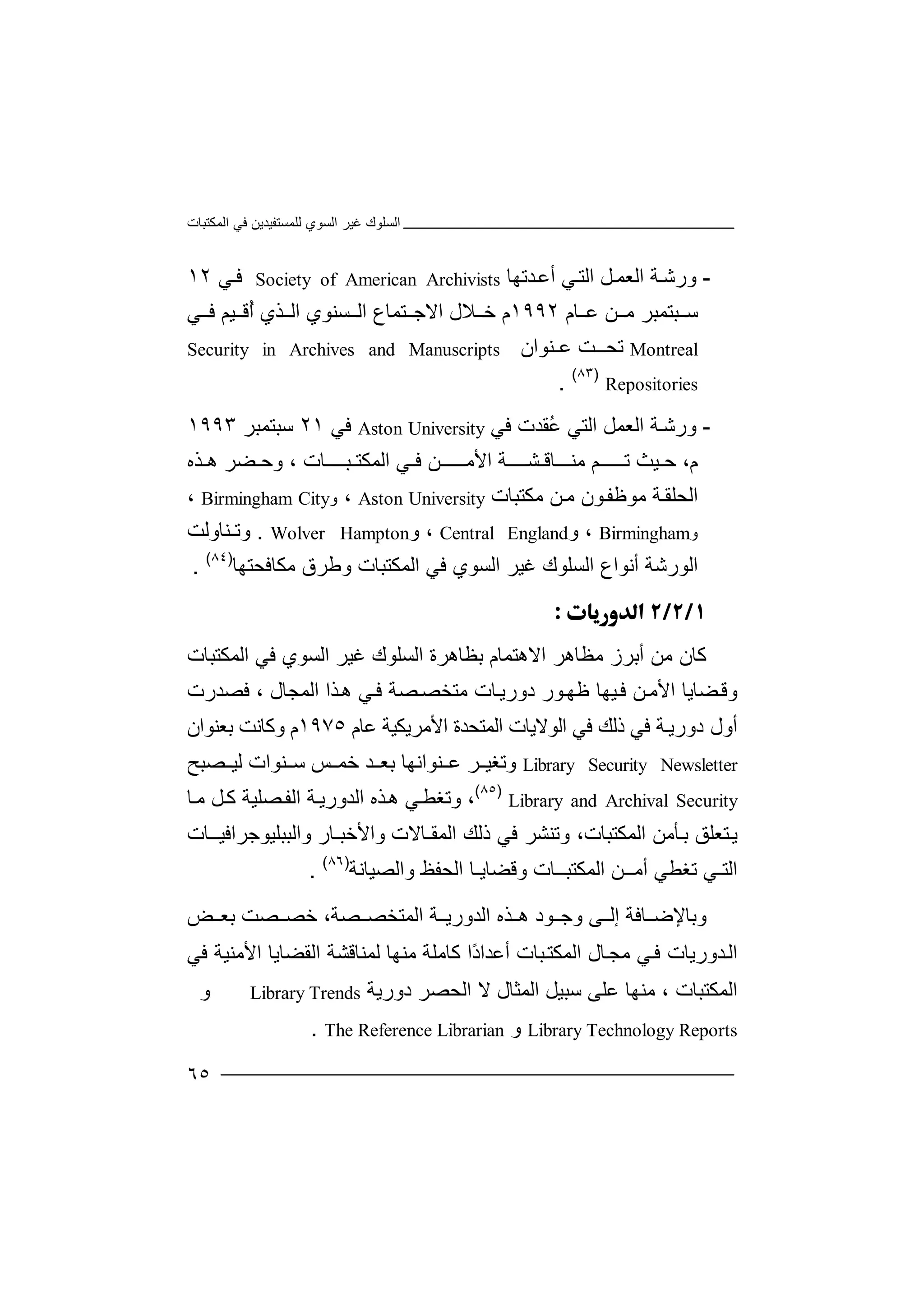 ‫اﻟﻤﻜﺘﺒﺎت‬ ‫ﻓﻲ‬ ‫ﻟﻠﻤﺴﺘﻔﯿﺪﯾﻦ‬ ‫اﻟﺴﻮي‬ ‫ﻏﯿﺮ‬ ‫اﻟﺴﻠﻮك‬
٦٥
-‫و‬‫رﺷ‬‫ﺔ‬‫اﻟ‬‫ﻌﻤ‬‫ﻞ‬‫ﻲ‬‫اﻟﺘ‬‫ﺪ‬‫أﻋ‬‫ﺗﮭﺎ‬Society of American Archivists‫ﻓ‬‫ﻲ‬١٢
‫ﺳ‬‫ﺒ‬‫ﺘ‬‫ﻤ‬‫ﺒ‬‫ﺮ‬‫ﻦ‬ ‫ﻣ‬‫ﻋ‬‫ﺎ‬‫م‬١٩٩٢‫م‬‫ﻼ‬ ‫ﺧ‬‫ل‬‫ا‬‫ﻻ‬‫ﺘﻤ‬ ‫ﺟ‬‫ﺎ‬‫ع‬‫ﺴﻨ‬ ‫اﻟ‬‫ﻮ‬‫ي‬‫اﻟ‬‫ﺬ‬‫ي‬ُ‫أ‬‫ﯿ‬ ‫ﻗ‬‫ﻢ‬‫ﻲ‬ ‫ﻓ‬
Montreal‫ﺗ‬‫ﺖ‬ ‫ﺤـ‬‫ﻨﻮ‬ ‫ﻋ‬‫ا‬‫ن‬Security in Archives and Manuscripts
Repositories
)٨٣(
.
-‫ورﺷ‬‫ﺔ‬‫اﻟ‬‫ﻌ‬‫ﻤﻞ‬‫ا‬‫ﻟ‬‫ﺘ‬‫ﻲ‬ُ‫ﻋ‬‫ﻘﺪ‬‫ت‬‫ﻓﻲ‬Aston University‫ﻓ‬‫ﻲ‬٢١‫ﺳ‬‫ﺒ‬‫ﺘﻤﺒ‬‫ﺮ‬١٩٩٣
،‫م‬‫ﺣ‬‫ﯿﺚ‬‫ﺗ‬‫ﻣ‬ ‫ـﻢ‬ ‫ـــ‬‫ﻨ‬‫ﺸــــ‬ ‫ـــﺎﻗ‬‫ﺔ‬‫اﻷ‬‫ﺬه‬ ‫ھ‬ ‫ﻀﺮ‬ ‫وﺣ‬ ، ‫ﺒــــﺎت‬ ‫اﻟﻤﻜﺘ‬ ‫ﻲ‬ ‫ﻓ‬ ‫ـﻦ‬ ‫ﻣـــ‬
‫ﻣﻮﻇﻔ‬ ‫ﺔ‬‫اﻟﺤﻠﻘ‬‫ﻮن‬‫ﻣ‬‫ﻦ‬‫ﻣﻜ‬‫ﺘﺒ‬‫ﺎت‬Aston University،‫و‬Birmingham City،
‫و‬Birmingham‫و‬ ،EnglandCentral،‫و‬Wolver Hampton.‫ﻨ‬ ‫وﺗ‬‫ﺎ‬‫وﻟﺖ‬
‫اﻟﻮ‬‫ر‬‫ﺷﺔ‬‫أ‬‫ﻧﻮا‬‫ع‬‫اﻟ‬‫ﺴ‬‫ﻠﻮك‬‫ﻏﯿﺮ‬‫ﻓﻲ‬ ‫اﻟﺴﻮي‬‫ا‬‫ﻟﻤﻜﺘﺒ‬‫وﻃ‬ ‫ﺎت‬‫ﺮق‬‫ﻣ‬‫ﻜﺎﻓ‬‫ﺤﺘﮭ‬‫ﺎ‬)٨٤(
.

‫ﻛ‬‫ﺎن‬‫ﻣ‬‫أ‬ ‫ﻦ‬‫ﺑ‬‫ﺮز‬‫ﻣ‬‫ﻈﺎھ‬‫ﺮ‬‫اﻻ‬‫ھﺘﻤ‬‫ﺎ‬‫ﺑ‬ ‫م‬‫ﻈ‬‫اﻟﻤﻜﺘﺒﺎت‬ ‫ﻓﻲ‬ ‫اﻟﺴﻮي‬ ‫ﻏﯿﺮ‬ ‫اﻟﺴﻠﻮك‬ ‫ﺎھﺮة‬
‫ﻓﺼﺪرت‬ ، ‫اﻟﻤﺠﺎل‬ ‫ﺬا‬‫ھ‬ ‫ﻲ‬‫ﻓ‬ ‫ﺼﺔ‬‫ﻣﺘﺨﺼ‬ ‫ﺎت‬‫دورﯾ‬ ‫ﻮر‬‫ﻇﮭ‬ ‫ﯿﮭﺎ‬‫ﻓ‬ ‫ﻦ‬‫اﻷﻣ‬ ‫ﻀﺎﯾﺎ‬‫وﻗ‬
‫ﺔ‬‫دورﯾ‬ ‫أول‬‫ﻋﺎم‬ ‫اﻷﻣﺮﯾﻜﯿﺔ‬ ‫اﻟﻤﺘﺤﺪة‬ ‫اﻟﻮﻻﯾﺎت‬ ‫ﻓﻲ‬ ‫ذﻟﻚ‬ ‫ﻓﻲ‬١٩٧٥‫ﺑﻌﻨ‬ ‫وﻛﺎﻧﺖ‬ ‫م‬‫ﻮان‬
Library Security Newsletter‫وﺗﻐﯿ‬‫ﻨ‬ ‫ﻋ‬ ‫ﺮ‬‫ﻮاﻧﮭ‬‫ﺑﻌ‬ ‫ﺎ‬‫ﺲ‬ ‫ﺧﻤ‬ ‫ﺪ‬‫ﺳ‬‫ﻨ‬‫ﻟ‬ ‫ﻮات‬‫ﯿ‬‫ﺼﺒﺢ‬
Library and Archival Security
)٨٥(
‫و‬ ،‫ﺗ‬‫ﻲ‬‫ﻐﻄ‬‫ﺬه‬‫ھ‬‫اﻟﺪ‬‫و‬‫ﺔ‬‫رﯾ‬‫اﻟﻔ‬‫ﺼ‬‫ﻠﯿﺔ‬‫ﺎ‬‫ﻣ‬ ‫ﻞ‬‫ﻛ‬
‫وا‬ ‫اﻟﻤﻘـﺎﻻت‬ ‫ذﻟﻚ‬ ‫ﻓﻲ‬ ‫وﺗﻨﺸﺮ‬ ،‫اﻟﻤﻜﺘﺒﺎت‬ ‫ﺄﻣﻦ‬‫ﺑ‬ ‫ﺘﻌﻠﻖ‬‫ﯾ‬‫ﻷﺧﺒ‬‫ـﺎر‬‫واﻟﺒ‬‫ﺒﻠﯿﻮ‬‫ﺟﺮاﻓ‬‫ﯿــﺎ‬‫ت‬
‫اﻟ‬‫اﻟﺤﻔﻆ‬ ‫وﻗﻀﺎﯾـﺎ‬ ‫اﻟﻤﻜﺘﺒــﺎت‬ ‫أﻣــﻦ‬ ‫ﺗﻐﻄﻲ‬ ‫ﺘـﻲ‬‫و‬‫اﻟﺼ‬‫ﯿ‬‫ﺎﻧﺔ‬)٨٦(
.
‫وﺑﺎ‬‫ﻹ‬‫ﺎ‬ ‫ﺿ‬‫ﻓ‬‫إ‬ ‫ﺔ‬‫ﻟ‬‫و‬ ‫ﻰ‬‫ﺟ‬‫ﻮد‬‫ھ‬‫ﺬه‬‫اﻟ‬‫ﺪو‬‫رﯾ‬‫ا‬ ‫ﺔ‬‫ﻟ‬‫ﻤﺘﺨ‬‫ﺼ‬‫ﺼﺔ‬،‫ﺧﺼ‬‫ﺼ‬‫ﺑ‬ ‫ﺖ‬‫ﻌ‬‫ﺾ‬
‫ا‬‫ﻟ‬‫ﺪو‬‫رﯾﺎت‬‫ﻲ‬‫ﻓ‬ً‫د‬‫أﻋﺪا‬ ‫ﺒﺎت‬‫اﻟﻤﻜﺘ‬ ‫ﺎل‬‫ﻣﺠ‬‫ا‬‫ﻛ‬‫ﺎ‬‫ﻣ‬‫ﻠ‬‫ﺔ‬‫ﻣ‬‫ﻨ‬‫ﮭ‬‫ﺎ‬‫ﻟ‬‫ﻤ‬‫ﻨ‬‫ﺎﻗﺸﺔ‬‫ا‬‫ﻟﻘﻀ‬‫ﺎ‬‫ﯾ‬‫ﺎ‬‫اﻷﻣ‬‫ﻨ‬‫ﯿ‬‫ﺔ‬‫ﻓﻲ‬
‫اﻟﻤﻜﺘ‬‫ﺒ‬‫ﻣﻨﮭﺎ‬ ، ‫ﺎت‬‫ﻋ‬‫ﻠ‬‫ﻰ‬‫اﻟﻤﺜﺎل‬ ‫ﺳﺒﯿﻞ‬‫ﻻ‬‫دورﯾﺔ‬ ‫اﻟﺤﺼﺮ‬Library Trends‫و‬
Library Technology Reports‫و‬The Reference Librarian.
 