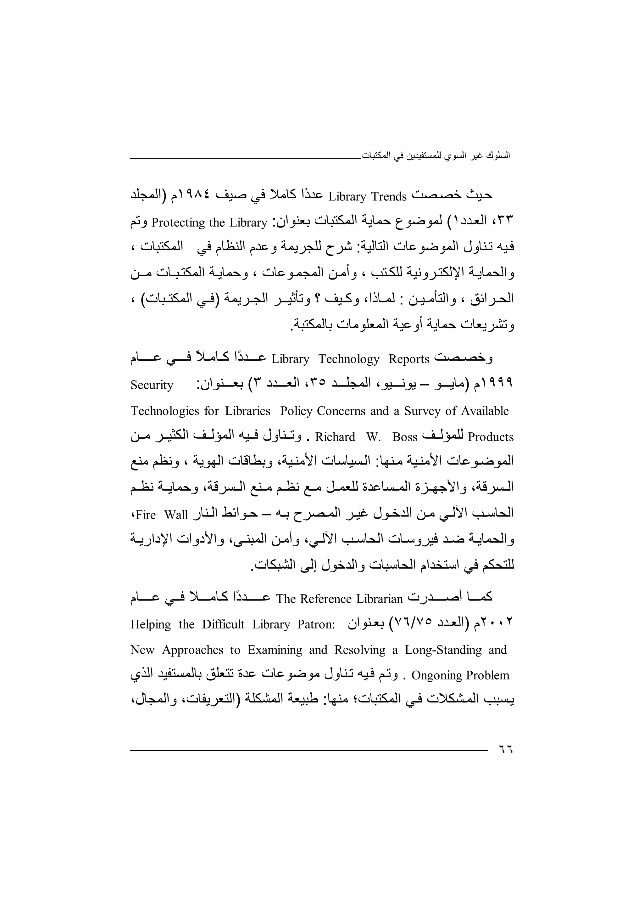 ‫ﻏﯿﺮ‬ ‫اﻟﺴﻠﻮك‬‫اﻟﻤﻜﺘﺒﺎت‬ ‫ﻓﻲ‬ ‫ﻟﻠﻤﺴﺘﻔﯿﺪﯾﻦ‬ ‫اﻟﺴﻮي‬
٦٦
‫ﺣ‬‫ﯿﺚ‬‫ﺧ‬‫ﺼﺖ‬‫ﺼ‬Library Trends‫ﻋ‬ً‫د‬‫ﺪ‬‫ا‬‫ﻛ‬‫ﺎ‬‫ﻣ‬‫ﻼ‬‫ﻓ‬‫ﻲ‬‫ﺻ‬‫ﯿ‬‫ﻒ‬١٩٨٤‫م‬)‫اﻟﻤ‬‫ﺠ‬‫ﻠﺪ‬
٣٣،‫اﻟ‬‫ﻌ‬‫ﺪ‬‫د‬١(‫ﻟﻤﻮ‬‫ﺿ‬‫ﻮع‬‫ﺣﻤ‬‫ﺎﯾ‬‫ﺔ‬‫اﻟ‬‫ﻤ‬‫ﻜ‬‫ﺘﺒ‬‫ﺎت‬‫ﺑ‬‫ﻌﻨﻮان‬:Protecting the Library‫و‬‫ﺗﻢ‬
‫ﻓ‬‫ﯿﮫ‬‫ﺗ‬‫ﻨﺎو‬‫ل‬‫اﻟ‬‫ﻤ‬‫ﻮﺿﻮ‬‫ﻋ‬‫ﺎ‬‫ت‬‫ا‬‫ﻟ‬‫ﺘﺎﻟﯿﺔ‬:‫ﺷ‬‫ﺮح‬‫ﻟ‬‫ﻠﺠﺮ‬‫ﯾ‬‫وﻋ‬ ‫ﻤﺔ‬‫ا‬ ‫ﺪم‬‫ﻟ‬‫ﻨﻈﺎم‬‫ﻓﻲ‬‫اﻟﻤ‬‫ﻜ‬‫ﺘﺒﺎ‬‫ت‬،
‫و‬‫اﻟﺤ‬‫ﻤ‬‫ﺔ‬‫ﺎﯾ‬‫اﻹ‬‫ﻟ‬‫ﺮ‬‫ﻜﺘ‬‫و‬‫اﻟﻤ‬ ‫ﻦ‬ ‫وأﻣ‬ ، ‫ﺘﺐ‬‫ﻟﻠﻜ‬ ‫ﻧﯿﺔ‬‫ﺠﻤ‬، ‫ﻮﻋﺎت‬‫و‬‫ﺔ‬‫ﺣﻤﺎﯾ‬‫اﻟ‬‫ﺒ‬‫ﻤﻜﺘ‬‫ﻣ‬ ‫ـﺎت‬‫ـ‬‫ﻦ‬
‫ا‬‫ﻟ‬‫ﺤ‬‫ﺮ‬‫ا‬‫ﺋ‬‫ﻖ‬،‫و‬‫ا‬‫ﻟ‬‫ﺘ‬‫ﺄ‬‫ﻣ‬‫ﯿـ‬‫ﻦ‬:‫ﻟﻤ‬‫ﺎذا‬،‫و‬‫ﻛ‬‫ﯿﻒ‬‫؟‬‫و‬‫ﺗﺄ‬‫ا‬ ‫ﺮ‬ ‫ﺛﯿـ‬‫ﻟ‬‫ﺮﯾ‬ ‫ﺠ‬‫ﻤﺔ‬)‫ﻲ‬ ‫ﻓ‬‫اﻟﻤ‬‫ﻜﺘ‬‫ﺒ‬‫ﺎت‬(،
‫وﺗ‬‫ﺸ‬‫ﺮﯾﻌ‬‫ﺎت‬‫ﺣ‬‫ﻤﺎﯾ‬‫ﺔ‬‫اﻟﻤ‬ ‫أوﻋﯿﺔ‬‫ﻌ‬‫ﺑ‬ ‫ﻠﻮﻣﺎت‬‫ﺎ‬‫ﻟﻤﻜﺘﺒﺔ‬.
‫و‬‫ﺼ‬ ‫ﺧﺼ‬‫ﺖ‬Library Technology Reports‫ﻋ‬‫ﺪ‬ ‫ــ‬ً‫د‬‫ا‬‫ﻛ‬‫ﺎﻣـ‬ً‫ﻼ‬‫ﻓ‬‫ـ‬‫ﻲ‬ ‫ـ‬‫ﻋ‬‫ـــ‬‫ﺎ‬‫م‬
١٩٩٩‫م‬)‫ﻣ‬‫ﺎ‬‫ﻮ‬ ‫ﯾ‬–‫ﯾﻮ‬‫ﻧ‬،‫ﯿﻮ‬‫اﻟﻤ‬‫ﺠ‬‫ﺪ‬ ‫ﻠ‬٣٥،‫اﻟ‬‫ﻌ‬‫ﺪد‬٣(‫ﺑ‬‫ﻨﻮ‬ ‫ﻌ‬‫ا‬‫ن‬:Security
Technologies for Libraries Policy Concerns and a Survey of Available
Products‫ﻟ‬‫ﻠﻤ‬‫ﺆ‬‫ﻟ‬‫ﻒ‬Richard W. Boss.‫وﺗ‬‫ﻨ‬‫ﺎول‬‫ﻓ‬‫ﯿﮫ‬‫ا‬‫ﻟﻤ‬‫ﺆﻟ‬‫ﻦ‬ ‫ﻣ‬ ‫ﺮ‬ ‫اﻟﻜﺜﯿ‬ ‫ﻒ‬
‫اﻟ‬‫ﻤ‬‫ﻮﻋﺎت‬‫ﻮﺿ‬‫ا‬‫ﻷ‬‫ﯿ‬‫ﻣﻨ‬‫ﻨ‬‫ﻣ‬ ‫ﺔ‬‫ﮭﺎ‬:‫ا‬‫ﺴﯿﺎ‬‫ﻟ‬‫ﺳﺎت‬‫اﻷﻣ‬‫ﯿ‬‫ﻨ‬،‫ﺔ‬‫و‬‫ﺑﻄﺎﻗﺎ‬‫ت‬‫اﻟ‬‫ﮭ‬‫ﻮﯾ‬‫ﺔ‬‫وﻧ‬ ،‫ﻈﻢ‬‫ﻣﻨ‬‫ﻊ‬
‫ا‬‫ﺴ‬ ‫ﻟ‬‫ﺮ‬‫ﻗ‬‫اﻟ‬ ‫ﻨﻊ‬ ‫ﻣ‬ ‫ﻢ‬ ‫ﻧﻈ‬ ‫ﻊ‬ ‫ﻣ‬ ‫ﻞ‬ ‫ﻟﻠﻌﻤ‬ ‫ﺴﺎﻋﺪة‬ ‫اﻟﻤ‬ ‫ﺰة‬ ‫واﻷﺟﮭ‬ ،‫ﺔ‬‫ﺴﺮ‬‫و‬ ،‫ﻗﺔ‬‫ﺣﻤ‬‫ﻧﻈ‬ ‫ﺔ‬ ‫ﺎﯾ‬‫ﻢ‬
‫ﺐ‬ ‫اﻟﺤﺎﺳ‬‫ا‬‫اﻟ‬ ‫ﺮ‬ ‫ﻏﯿ‬ ‫ﻮل‬ ‫اﻟﺪﺧ‬ ‫ﻦ‬ ‫ﻣ‬ ‫ﻲ‬ ‫ﻵﻟ‬‫ﮫ‬ ‫ﺑ‬ ‫ﺼﺮح‬ ‫ﻤ‬–‫ﻮ‬ ‫ﺣ‬‫ا‬‫ﺋﻂ‬‫ا‬‫ﻨ‬ ‫ﻟ‬‫ﺎر‬Fire Wall،
‫واﻟ‬‫ﺤﻤﺎﯾ‬‫ﺪ‬ ‫ﺿ‬ ‫ﺔ‬‫ﻓﯿﺮ‬‫ﺎت‬‫وﺳ‬‫اﻟﺤ‬‫ﺐ‬ ‫ﺎﺳ‬‫ﺔ‬ ‫اﻹدارﯾ‬ ‫واﻷدوات‬ ،‫ﻰ‬ ‫اﻟﻤﺒﻨ‬ ‫ﻦ‬‫وأﻣ‬ ،‫ﻲ‬ ‫اﻵﻟ‬
‫ﻟﻠﺘﺤﻜ‬‫ﻓﻲ‬ ‫ﻢ‬‫اﻟﺤﺎﺳ‬ ‫اﺳﺘﺨﺪام‬‫ﺒﺎت‬‫واﻟﺪﺧﻮل‬‫إﻟﻰ‬‫اﻟ‬‫ﺸﺒ‬‫ﻜﺎ‬‫ت‬.
‫ﻛ‬‫ﻤ‬‫ــ‬‫أ‬ ‫ﺎ‬‫ﺻ‬‫ـــ‬‫ﺪ‬‫رت‬The Reference Librarian‫ﻋ‬‫ـــ‬‫ـ‬ً‫د‬‫ﺪ‬‫ا‬‫ﺎ‬‫ﻛ‬‫ﻣ‬‫ـــ‬‫ﻼ‬‫ﻓ‬‫ـ‬‫ﻋ‬ ‫ﻲ‬‫ـ‬‫ﺎ‬‫ــ‬‫م‬
٢٠٠٢‫م‬)‫ﺪد‬‫اﻟﻌ‬٧٥/٧٦(‫ﻨﻮان‬ ‫ﺑﻌ‬Helping the Difficult Library Patron:
New Approaches to Examining and Resolving a Long-Standing and
Ongoning Problem.‫و‬‫ﻢ‬‫ﺗ‬‫ﻓ‬‫ﯿﮫ‬‫ﺗ‬‫ﻨﺎو‬‫ل‬‫ﻣﻮ‬‫ﺿ‬‫ﻮﻋ‬‫ﺎت‬‫ﻋﺪة‬‫ﺗﺘﻌ‬‫ﺑ‬ ‫ﻠﻖ‬‫ﺎﻟﻤﺴﺘ‬‫ﻔﯿﺪ‬‫اﻟﺬي‬
‫ﯾ‬‫ﺴ‬‫اﻟ‬ ‫ﺒﺐ‬‫ﻤ‬‫ﺸ‬‫ﻜ‬‫اﻟﻤﻜﺘﺒﺎ‬ ‫ﻲ‬‫ﻓ‬ ‫ﻼت‬‫ت؛‬‫ﻣﻨﮭﺎ‬:‫ا‬ ‫ﻃﺒﯿﻌﺔ‬‫ﻟﻤ‬‫ﺸﻜﻠﺔ‬)‫ا‬‫ﻟﺘ‬‫ﻌﺮﯾﻔﺎت‬،‫واﻟﻤﺠ‬‫ﺎل‬،
 