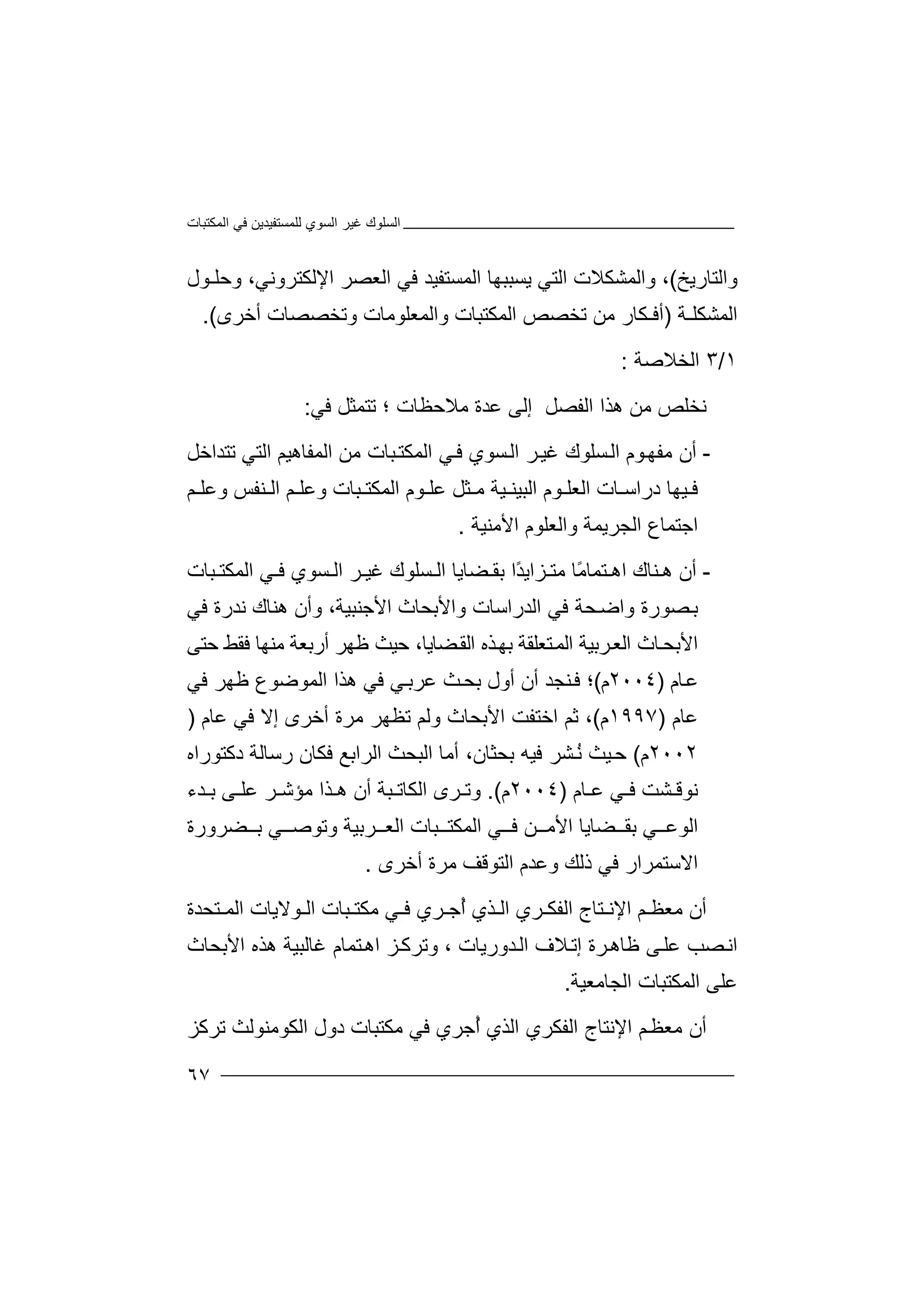 ‫اﻟﻤﻜﺘﺒﺎت‬ ‫ﻓﻲ‬ ‫ﻟﻠﻤﺴﺘﻔﯿﺪﯾﻦ‬ ‫اﻟﺴﻮي‬ ‫ﻏﯿﺮ‬ ‫اﻟﺴﻠﻮك‬
٦٧
‫واﻟﺘﺎرﯾﺦ‬(‫و‬ ،‫ا‬‫ﻟﻤﺸ‬‫ﻜ‬‫ﻼت‬‫اﻟﺘ‬‫ﻲ‬‫ﯾﺴﺒﺒ‬‫ﮭﺎ‬‫اﻟ‬‫ﻤﺴ‬‫ﺘ‬‫ﻔﯿ‬‫ﻓ‬ ‫ﺪ‬‫ﻲ‬‫ا‬‫ﻟﻌ‬‫ﺼﺮ‬‫ا‬‫ﻹﻟ‬‫ﻜﺘ‬‫ﺮو‬‫ﻧ‬‫ﻲ‬،‫وﺣﻠـﻮل‬
‫اﻟﻤﺸﻜﻠـ‬‫ﺔ‬)‫ﺗﺨﺼﺺ‬ ‫ﻣﻦ‬ ‫أﻓـﻜﺎر‬‫ا‬‫ﻟ‬‫ﻤ‬‫ﻜ‬‫ﺘ‬‫ﺒ‬‫واﻟﻤﻌﻠ‬ ‫ﺎت‬‫ﻮ‬‫ﻣ‬‫ﺎ‬‫ت‬‫و‬‫ﺗ‬‫ﺨﺼﺼﺎ‬‫أﺧ‬ ‫ت‬‫ﺮ‬‫ى‬.(
١/٣‫اﻟﺨ‬‫ﻼ‬‫ﺻﺔ‬:
‫ﻧ‬‫ﺨﻠﺺ‬‫ﻣﻦ‬‫ھ‬‫ﺬا‬‫ا‬‫ﻟﻔﺼ‬‫ﻞ‬‫إ‬‫ﻟﻰ‬‫ﻋ‬‫ﺪة‬‫ﻣ‬‫ﻼﺣ‬‫ﻈ‬‫ﺎت‬‫؛‬‫ﺗﺘ‬‫ﻤ‬‫ﺜﻞ‬‫ﻓ‬‫ﻲ‬:
-‫أ‬‫ﻣ‬ ‫ن‬‫ﻔ‬‫ﻮم‬‫ﮭ‬‫اﻟ‬‫ﺴﻠﻮ‬‫ك‬‫ﻏﯿ‬‫ﺮ‬‫ا‬‫ﺴﻮ‬‫ﻟ‬‫ي‬‫ﻓ‬‫ا‬ ‫ﻲ‬‫ﻟ‬‫ﻤﻜﺘ‬‫ﺒ‬‫ﺎت‬‫ﻣ‬‫ا‬ ‫ﻦ‬‫ﻟ‬‫ﻤﻔﺎ‬‫ھ‬‫ﯿﻢ‬‫ا‬‫ﻟﺘﻲ‬‫ﺗﺘﺪاﺧﻞ‬
‫ﻋﻠ‬ ‫ﺜﻞ‬ ‫ﻣ‬ ‫ﯿﺔ‬ ‫اﻟﺒﯿﻨ‬ ‫ﻮم‬ ‫اﻟﻌﻠ‬ ‫ﺎت‬ ‫دراﺳ‬ ‫ﯿﮭﺎ‬ ‫ﻓ‬‫ﻮم‬‫اﻟ‬‫ﻤ‬‫ﻜﺘ‬‫ﺒﺎت‬‫و‬‫ﻋ‬‫ﻢ‬ ‫ﻠ‬‫اﻟ‬‫ﻨﻔ‬‫ﺲ‬‫و‬‫ﻢ‬ ‫ﻋﻠ‬
‫ا‬‫ﺟ‬‫اﻷﻣﻨﯿﺔ‬ ‫واﻟﻌﻠﻮم‬ ‫اﻟﺠﺮﯾﻤﺔ‬ ‫ﺘﻤﺎع‬.
-‫أ‬‫ھ‬ ‫ن‬‫ﻨ‬‫ﺎك‬‫ا‬‫ﺘﻤ‬ ‫ھ‬‫ﺎ‬‫ًﺎ‬‫ﻣ‬‫ﺰ‬ ‫ﻣﺘ‬‫ا‬ً‫ﺪ‬‫ﯾ‬‫ا‬‫ﺑﻘ‬‫ﻀﺎ‬‫ﯾﺎ‬‫ا‬‫ﻟ‬‫ﺴﻠﻮ‬‫ك‬‫ﻏﯿ‬‫ﺮ‬‫اﻟ‬‫ﺴ‬‫ﻮي‬‫ﻓ‬‫ا‬ ‫ﻲ‬‫ﻟ‬‫ﺒﺎت‬ ‫ﻤﻜﺘ‬
‫ﺼ‬‫ﺑ‬‫ﻮرة‬‫اﻟﺪ‬ ‫ﻓﻲ‬ ‫ﺤﺔ‬‫واﺿ‬‫راﺳﺎ‬‫ت‬‫و‬‫ا‬‫ﻷ‬‫ﺑﺤﺎث‬‫ا‬‫ﻷ‬‫و‬ ،‫ﺟﻨﺒﯿﺔ‬‫أ‬‫ھ‬ ‫ن‬‫ﻨ‬‫ﺎك‬‫ﻧ‬‫ﺪرة‬‫ﻓﻲ‬
‫ا‬‫ﻷﺑ‬‫ﺤ‬‫ﺎث‬‫ا‬‫ﺮ‬‫ﻟﻌ‬‫ﺑ‬‫ﯿﺔ‬‫ا‬‫ﺘ‬‫ﻟﻤ‬‫ﻌ‬‫ﻠﻘﺔ‬‫ﺬ‬‫ﺑﮭ‬‫ه‬‫ﻇﮭﺮ‬ ‫ﺣﯿﺚ‬ ،‫ﻀﺎﯾﺎ‬‫اﻟﻘ‬‫أ‬‫رﺑﻌ‬‫ﺔ‬‫ﻣﻨ‬‫ﮭﺎ‬‫ﻓ‬‫ﻘﻂ‬‫ﺣ‬‫ﺘﻰ‬
‫ﻋ‬‫ﺎم‬)٢٠٠٤‫م‬(‫؛‬‫ﻨ‬‫ﻓ‬‫ﺠ‬‫أ‬ ‫ﺪ‬‫ن‬‫أ‬‫ول‬‫ﺑﺤ‬‫ﻋ‬ ‫ﺚ‬‫ﺮ‬‫ﻲ‬‫ﺑ‬‫ﻓ‬‫ھ‬ ‫ﻲ‬‫ﺬ‬‫ا‬‫ا‬‫ﻟﻤﻮﺿﻮع‬‫ﻇ‬‫ﻓﻲ‬ ‫ﮭﺮ‬
‫ﻋﺎم‬)١٩٩٧‫م‬(‫اﺧ‬ ‫ﺛﻢ‬ ،‫اﻷﺑ‬ ‫ﺘﻔﺖ‬‫وﻟﻢ‬ ‫ﺤﺎث‬‫ﺗﻈﮭ‬‫ﻣﺮ‬ ‫ﺮ‬‫ة‬‫أﺧ‬‫إ‬ ‫ﺮى‬‫ﻓ‬ ‫ﻻ‬‫ﻋﺎ‬ ‫ﻲ‬‫م‬)
٢٠٠٢‫م‬(‫ﯿ‬‫ﺣ‬ُ‫ﻧ‬ ‫ﺚ‬‫ﺑﺤﺜﺎن‬ ‫ﻓﯿﮫ‬ ‫ﺸﺮ‬،‫أﻣ‬‫ﺎ‬‫اﻟ‬‫ﺒ‬‫ﺤﺚ‬‫ا‬‫ﻟﺮا‬‫ﺑ‬‫ﻓ‬ ‫ﻊ‬‫ﻜ‬‫ﺎن‬‫ر‬‫ﺳﺎﻟ‬‫ﺔ‬‫دﻛﺘﻮراه‬
‫ﺎم‬ ‫ﻋ‬ ‫ﻲ‬ ‫ﻓ‬ ‫ﺸﺖ‬ ‫ﻧﻮﻗ‬)٢٠٠٤‫م‬.(‫ﺮ‬ ‫وﺗ‬‫ى‬‫اﻟ‬‫ﻜ‬‫ﺒ‬ ‫ﺎﺗ‬‫ﺔ‬‫أ‬‫ن‬‫ﺮ‬ ‫ﻣﺆﺷ‬ ‫ﺬا‬ ‫ھ‬‫ﻋ‬‫ﻠ‬‫ﺪء‬ ‫ﺑ‬ ‫ﻰ‬
‫ﺑ‬ ‫ﻲ‬ ‫اﻟﻮﻋ‬‫ﻘ‬‫ﻀ‬‫ﺎ‬‫اﻷ‬ ‫ﯾﺎ‬‫ﻣ‬‫ﻓ‬ ‫ﻦ‬‫ﻲ‬‫اﻟﻤ‬‫ﻜﺘ‬‫ﺒ‬‫ﺎ‬‫ت‬‫ا‬‫ﻟﻌ‬‫ﺮﺑﯿ‬‫و‬ ‫ﺔ‬‫ﺗ‬‫ﻀﺮ‬ ‫ﺑ‬ ‫ﻲ‬ ‫ﻮﺻ‬‫و‬‫رة‬
‫اﻻ‬‫ﺳ‬‫ﺘﻤﺮ‬‫ا‬‫ﻓ‬ ‫ر‬‫ﻲ‬‫ذ‬‫ﻟﻚ‬‫ﻣﺮة‬ ‫اﻟﺘﻮﻗﻒ‬ ‫وﻋﺪم‬‫أ‬‫ﺧ‬‫ﺮ‬‫ى‬.
‫أ‬‫ﻣ‬ ‫ن‬‫ﻌ‬‫ﻢ‬ ‫ﻈ‬‫ا‬‫ﻹﻧ‬‫ﺘ‬‫ﺎج‬‫ا‬‫ﻟﻔ‬‫ﺮ‬ ‫ﻜ‬‫ي‬‫اﻟ‬‫ﺬ‬‫ي‬ُ‫أ‬‫ﺟ‬‫ﺮي‬‫ﻓ‬‫ﻣ‬ ‫ﻲ‬‫ﻜ‬‫ﺒﺎ‬ ‫ﺘ‬‫ت‬‫اﻟ‬‫ﻮ‬‫ﻻﯾ‬‫ﺎ‬‫ت‬‫ا‬‫ﻟ‬‫ﻤ‬‫ﺘﺤ‬‫ﺪ‬‫ة‬
‫ﻋﻠ‬ ‫ﺼﺐ‬‫اﻧ‬‫ﻇﺎ‬ ‫ﻰ‬‫ﺪورﯾﺎت‬‫اﻟ‬ ‫ﻼف‬‫إﺗ‬ ‫ﺮة‬‫ھ‬،‫و‬‫ﺗ‬‫ﺮ‬‫ﻏﺎﻟ‬ ‫ﺘﻤﺎم‬‫اھ‬ ‫ﺰ‬‫ﻛ‬‫ﺒ‬‫ﯿ‬‫ﺔ‬‫ھﺬه‬‫ا‬‫ﻷﺑ‬‫ﺤ‬‫ﺎث‬
‫ﻋﻠﻰ‬‫ا‬‫اﻟ‬ ‫ﻟﻤﻜﺘﺒﺎت‬‫ﺠ‬‫ﺎ‬‫ﻣﻌ‬‫ﯿ‬‫ﺔ‬.
‫أ‬‫ﻣ‬ ‫ن‬‫ﻌ‬‫ﻢ‬‫ﻈ‬‫ا‬‫ﻹﻧ‬‫ﺘ‬‫ا‬ ‫ﺎج‬‫ﻟﻔ‬‫ﻜ‬‫ﺮي‬‫ا‬‫ﻟﺬ‬ُ‫أ‬ ‫ي‬‫ﺟﺮ‬‫ي‬‫ﻓ‬‫ﻣ‬ ‫ﻲ‬‫ﻜﺘ‬‫ﺒﺎ‬‫ت‬‫دو‬‫ل‬‫اﻟ‬‫ﻜ‬‫ﻮﻣﻨ‬‫ﻮﻟ‬‫ﺚ‬‫ﺗ‬‫ﺮﻛﺰ‬
 